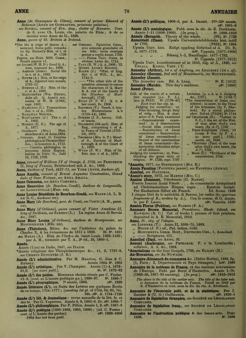 Anne [de Gonzagues de Cleves], consort of prince Edward of Bohemia [Anne de Gonzagues, princesse palatine]. see Sophia, consort of Em. Aug., elector of Hanover. Corr. de S. avec Ch. Louis, cte. palatin du Rhin ; & de ce dernier avec Anne de G., 1886. Anne, queen of Gt. Britain & Ireland. “The life & reign of Queen A. ; annexed, Some polit. remarks on Bp. Burnet’s Hist, of r. of Q. A. 8«. 1738 Papers, see Hist. MSS. Comm., Stuart papers vl. see Adams (W.H.D.) Good Q. A.: men, manners &c., 1886. ,, Ashton (John). Social life in r. of A., 1882. ,, Boyer (A.) Hist, of the reign of A., digested into annals, 1703-13. ,, Burton (J. H.) Hist, of the r. of A., 1880. ,, Gloucester (Wm. Henry, duke of). Q. Anne’s son, mems. of W. H. (1789), repr. 1881. „ Hamilton (C.) Transactions dur. r. of A., 1790. „ Harleian Miscell. ,, MacCarthy (J.) The r. of A., 1902. Morris (E. E.) The age of A., 1877. „ Oliphant (Mrs.) Hist, sketches of r. of Anne, 1894. „ Oxford. Acad. O. Comitia philologica in Theatro Shel- don. ; in honorem A., 1713. „ Comitia philologica in honorem Annae Reginae, habita in Univ. O., Julii 16, 1702, 1702. see Oxford. Epinicion Oxon., sive solennis gratulatio ob res felic. terra marique gestas a copiis Annae, 1702. ,, Pietas Univ. Oxon. in obitum Annae &e. 1714. „ Paul (H. W.) Q. A.,1906; 12. „ Queen Anne’s Bounty. ,, Ralph (J.) “Hist. of Eng. dur. r. of Will., A., &c., 1744-6. ,, “The other side of the question: attempt to rescue the characters of Q. Mary & A. out of the hands of the D [uchess of Marl- borough], 1742. „ Ryan (P. F. W.) Q. A. & her court, 2v, 1908. „ Salomon (F.) Gesch. d. letz- ten Ministeriums A.’s (1710-14), 1894. „ Somers (J. S., baron). Coll, of tracts. „ Stanhope (5th earl). Hist, of Eng., comprising r. of A. to Peace of Utrecht (1701- 13), 1870. ,, Thomson (Mrs. A. T.) Mem8, of S., Duchess of Marl- borough & of the Court of A., 1839. „ Wyon (F. W.) Hist, of Gt. Brit. dur. r. of A., 1876. Anne, consort of William IV of Orange, d. 1759, see Frederick II, king of Prussia, Briefwechsel mit A. &e., 1868. Anne, duchess of York, 1637-71, see York (Anne, duchess of). Anne Amelia, consort of Ernest Augustus Constantine, Grand duke of Saxe-Weimar, see Anna Amalia. Anne Comnena, see Anna Comnena. Anne Genevieve [de Bourbon- Conde], duchess de Longueville, see Longueville (Mme. de). Anne Louise Benedicte de Bourbon-Conde, see Maine (A. L. B. de B.-C., duchesse du). Anne Mary [de Bourbon], pcss. de Conti, see Conti (A. M., pcsse. de). Anne Mary [d’Orleans], queen consort of Victor Amadeus II, king of Sardinia, see Saredo (L.) La regina Anna di Savoia &c„ 1887. Anne Mary Louisa [d’ Orleans], duchess de Montpensier, see Montpensier (Mile. de). Anne (Theodore), Mems. &c. sur l’interieur du palais de Charles X, & les evenemens de 1815 a 1830. 2t. 8°. 1831 see Mazas (A.) Hist, de l’Ordre de Saint-Louis, 1693-1830; par A. M., terminee par T. A., 2e ed., 3t, 1860-1. Atiti6p.. Annee (Une) en Italie, 1847, see Italie. ♦Annee religieuse des Theophilantropes &c., tl, 2, 1797-8, see Chemin-Dupontes (J. B.) Annee (L’) administrative. Par M. Hauriou, G. Jeze & C. Rabany. Annee 1904. 8°. 1905 Annee (L’) artistique. Par V. Champier. Annee [l]-4, 1878- 81/2. [no more publ.]. 4t. 8°. 1879-82 Annee (L’> des poetes. Morceaux choisis reunis par C. Fuster. vl-8, [cont. as L’annee poetique q.v.], 1890-97. 8°. 1890-7 Annee (L’) geographique. 7e annee, 1868. s8°. 1869 Annee litteraire (L’), ou Suite des Lettres sur quelques Merits de ce temps, 1754-1777 ; [wanting 1st pt. of 1754, 64, 65, 74]. 58t. s8°. A. 1754-1790 Ann6e (L’) litt. & dramatique : revue annuelle de la lift. fr. et des tr. Par G. Vapereau. Annee 8, 9, 1865-6. 2v. s8°. 1866-7 Annee (L’> philosophique. Par F. Pillon. Annee 1, 2. s8°. 1867-8 Annee (L’) poetique (1899-1903, 1905, 1906); [ed. C. Fuster ; cont. o/L’Annee des poetes], s8°. 1899-1906 1904 has not been publ. Annee (L’) politique, 1900-5, par A. Daniel. 27e-32e annee. s8°. 1901-6 Annee (L’> sociologique. Publ. sous la dir. de E. Durkheim. Annee 1-11 (1896-1909). [In prog.]. 8°. 1898-1910 Annely (Bernard). Theory of the winds. [P6]. 8°. 1729 Annerstedt (Claes). Upsala Universitetsbiblioteks hist, intill ar 1702. [P632], 8°. 1894 Upsala Univ. hist. Enligt uppdrag forfattad af A. Dl, 2i, ii, 1477-1718. Ia8°. Uppsala. [1877-1909] ,, ,, ,, Bihang 1-5, Handlingar. 1477-1792. 8°. Uppsala. [1877-1913] Upsala Univ. konstitutioner af ar 1655, utg. af A., 1890, see Upsala. Kongl. Univ. i U. Annesley (Arthur), 1st e. of Anglesey, see Anglesey (1st e. of). Annesley (George), 2nd earl of Mountnorris, see Mountnorris. Annesley (James). The Annesley case. Ed. A. Lang. 8°. E. [1912] Annesley (Maude). This day’s madness. s8°. [1909] Annet (Peter). Coll, of the tracts of a certain free enquirer [i.e. P. A.], [a.c. in P613], 8°. [1739-45] Each tract has sep. tp. Judging for ourselves; or, Free-thinking, the gt. duty of relig. — Hist. & char- acter of S. Paul, examined —Supernaturals exam- ined : in 4 dissertations —Social bliss considered —Resurrection of Jesus considered — Resurrection of J esus reconsidered— Sequel of the resurrection of Jesus considered—Re- surrection defenders stript of all defence. Judging for ourselves; or, Free- thinking the great duty of religion. 8°. 1739, repr. 1797 Lectures, [a. c. b. w. h. Judging &c., 1797]. 8°. [1768 ?] “The resurrection of Jesus con- sidered ; in answ. to the Tryal of the witnesses, [by T. Sher- lock]. By a moral philoso- pher. 3rd ed. [P1134]. 8°. 1744 see Chandler (S.) “Letter to S. C., f. the wr. of the Hist, of man after God’s own heart, [by A.?], 1762. ,, Free-Enquirer (The), vl [contg. 9 Nos. by P. A. ; no more publ.], 1761 ; anoth. ed., 1826. „ *History (The) of the man after God’s own heart, [by A.?], 1761. „ Moss (C.) “Evidence of the resurrection, 1744. *Annette, 1877, see Stephenson (Mrs. E.) Annia Faustina [Faustina junior], see Faustina (Annia). Annibal, see Hannibal. ♦Annie’s story, 1873, see Martin (Mrs. C.) Annins (Joannes), Viterbensis [G. Nanni]. Fratris Ioannis Annii Viterb . . . de comentariis Antiquitatu ad Christianissimos Hispan. reges . . . Epistola incipit. Per Eucharium Silber ais Franck. fol. Rome. 1498 I cinque libri de le antichita di Beroso, [or rather the spurious fragments of B., written by A.]. Con lo comm, di G. Annio, tr. per P. Lauro. s8°. Venetia. 1550 Annius Florus (Publius), see Florus (P. A.) Annmary Brown Memorial, Providence, Rhode Island, see Hawkins (R. C.) Cat. of books f. presses of first printers, deposited in A. B. Memorial, 1910. Anno, St., abp. of Cologne, see Lindner (T.) Anno II, 1056-75, 1869. ,, Migne (J. P.) ed., Pat. latina, tl43. ,, Monumenta Germ. Hist., Deutsche Chr., 1, Annolied. ,, —— Scriptores, til. Annolied (Das), see Anno, St. Annoni (Ambrogio), see Petrarch. P. e la Lombardia; collabor., A. A. &e., 1904. ♦Annotations on the four Gospels, 1799, see Elsley (H.) An-Nowairius, see Al-Nuwairi. Annuaire-Almanach du commerce &c. (Didot-Bottin), 1889,2p. [1, Paris ; 2, Departements et Pays etrangers.] Ia8°. 1889 Annuaire de la noblesse de France, et des maisons souveraines de l’Europe. Publ. par Borel d’Hauterive. Annee 1-70. [1860-65, 1867-93 wanting], [In prog.]. s8°. 1843-1912 The above is the title of the earlier vols. The title of the later vols. is Annuaire de la noblesse de France. Fond6 en 1843 par B. d’Hauterive et cont. sous la dir. du vte. A. R6v6rend. Annuaire de l’economie polit. et de la statistique. Par J. Gamier & [U. G.] GuiUaumin. s8°. 1850-1 Annuaire de legislation etrangere, see SociEtE de Legislation ComparEe. Annuaire de legislation franc., see SociEtE de Legislation Comparee. Annuaire de l’instruction publique & des beaux-arts. Pour 1898. 8°. 1898