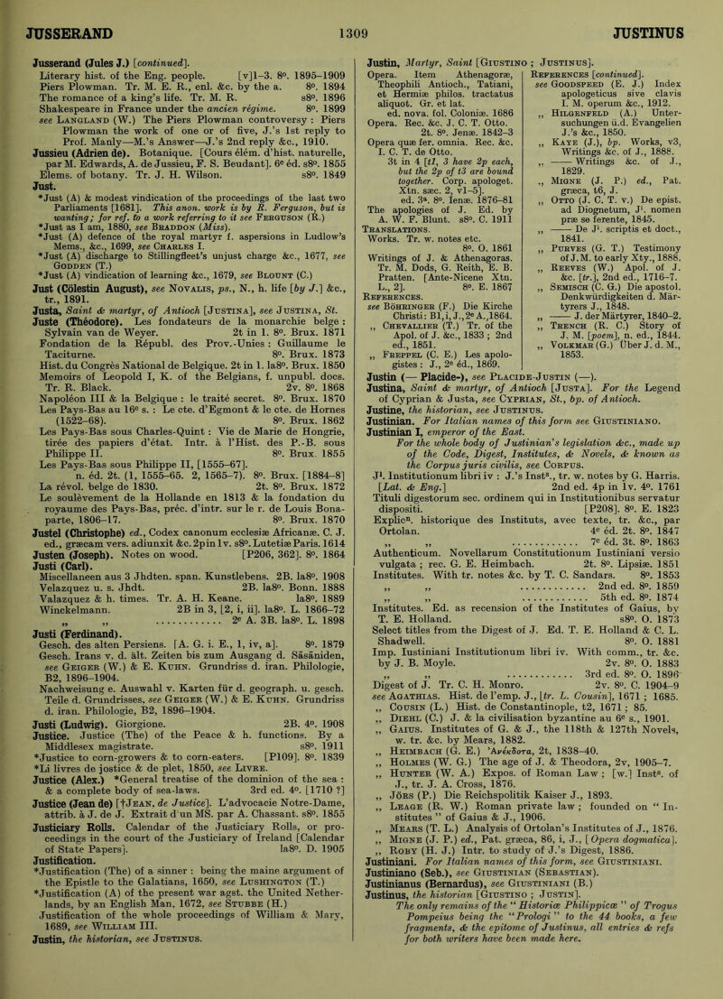 Jusserand (Jules J.) [continued]. Literary hist, of the Eng. people. [v]l-3. 8°. 1895-1909 Piers Plowman. Tr. M. E. R., enl. &c. by the a. 8°. 1894 The romance of a king’s life. Tr. M. R. s8°. 1896 Shakespeare in France under the ancien regime. 8°. 1899 see Langland (W.) The Piers Plowman controversy : Piers Plowman the work of one or of five, J.’s 1st reply to Prof. Manly—M.’s Answer—J.’s 2nd reply &c., 1910. Jussieu (Adrien de). Botanique. [Cours elem. d’hist. naturelle, parM. Edwards, A. de Jussieu, F. S. Beudant]. 6eed. s8°. 1855 Elems. of botany. Tr. J. H. Wilson. s8°. 1849 Just. ♦Just (A) & modest vindication of the proceedings of the last two Parliaments [1681], This anon, work is by R. Ferguson, but is wanting; for ref. to a work referring to it see Ferguson (R.) ♦Just as I am, 1880, see Bhabbon (Miss). ♦Just (A) defence of the royal martyr f. aspersions in Ludlow’s Mems., &c., 1699, see Charles I. ♦Just (A) discharge to Stillingfleet’s unjust charge &c., 1677, see Gooden (T.) ♦Just (A) vindication of learning &c., 1679, see Blount (C.) Just (Colestin August), see Novalis, ps., N., h. life [by J.] &c., tr., 1891. Justa, Saint & martyr, of Antioch [Justina], see Justina, St. Juste (Theodore). Les fondateurs de la monarchic beige : Sylvain van de Weyer. 2t in 1. 8°. Brux. 1871 Fondation de la Repub], des Prov.-Unies : Guillaume le Taciturne. 8°. Brux. 1873 Hist, du Congres National de Belgique. 2t in 1. Ia8°. Brux. 1850 Memoirs of Leopold I, K. of the Belgians, f. unpubl, docs. Tr. R. Black. 2v. 8°. 1868 Napoleon III & la Belgique : le traite secret. 8°. Brux. 1870 Les Pays-Bas au 16° s. : Le cte. d’Egmont & le cte. de Hornes (1522-68). 8°. Brux. 1862 Les Pays-Bas sous Charles-Quint: Vie de Marie de Hongrie, tiree des papiers d’etat. Intr. a l’Hist. des P.-B. sous Philippe II. 8°. Brux. 1855 Les Pays-Bas sous Philippe II, [1555-67]. n. ed. 2t. (1, 1555-65. 2, 1565-7). 8°. Brux. [1884-8] La revol. beige de 1830. 2t. 8°. Brux. 1872 Le soulevement de la Hollande en 1813 & la fondation du royaume des Pays-Bas, prec. d’intr. sur le r. de Louis Bona- parte, 1806-17. 8°. Brux. 1870 Justel (Christophe) ed.. Codex canonum ecclesi® African®. C. J. ed., grsecam vers, adiunxit &c. 2pinlv. s8°. Lutetise Paris. 1614 Justen (Joseph). Notes on wood. [P206, 362]. 8°. 1864 Justi (Carl). Miscellaneen aus 3 Jhdten. span. Kunstlebens. 2B. Ia8°. 1908 Velazquez u. s. Jhdt. 2B. Ia8°. Bonn. 1888 Valazquez & h. times. Tr. A. H. Keane. Ia8°. 1889 Winckelmann. 2B in 3, [2, i, ii], la8°. L. 1866-72 „ „ 2e A. 3B. Ia8°. L. 1898 Justi (Ferdinand). Gesch. des alten Persiens. [A. G. i. E., 1, iv, a], 8°. 1879 Gesch. Irans v. d. alt. Zeiten bis zum Ausgang d. Sasaniden, see Geiger (W.) & E. Kuhn. Grundriss d. iran. Philologie, B2, 1896-1904. Nachweisung e. Auswahl v. Karten fur d. geograph, u. gesch. Teile d. Grundrisses, see Geiger (W.) & E. Kuhn. Grundriss d. iran. Philologie, B2, 1896-1904. Justi (Ludwig). Giorgione. 2B. 4°. 1908 Justice. Justice (The) of the Peace & h. functions. By a Middlesex magistrate. s8°. 1911 ♦Justice to corn-growers & to corn-eaters. [P109]. 8°. 1839 ♦Li livres de jostice & de plet, 1850, see Livre. Justice (Alex.) *General treatise of the dominion of the sea : & a complete body of sea-laws. 3rd ed. 4°. [1710 ?] Justice (Jean de) [[Jean, de Justice']. L’advocacie Notre-Dame, attrib. a J. de J. Extrait d un MS. par A. Chassant. s8°. 1855 Justiciary Rolls. Calendar of the Justiciary Rolls, or pro- ceedings in the court of the Justiciary of Ireland [Calendar of State Papers]. Ia8°. D. 1905 Justification. ♦Justification (The) of a sinner : being the maine argument of the Epistle to the Galatians, 1650, see Lushington (T.) ♦Justification (A) of the present war agst. the United Nether- lands, by an English Man, 1672, see Stubbe (H.) Justification of the whole proceedings of William & Mary, 1689, see William III. Justin, the historian, see Justinus. Justin, Martyr, Saint [Giustino ; Justinus]. Opera. Item Athenagor®, Theophili Antioch., Tatiani, et Hermise philos. tractatus aliquot. Gr. et lat. ed. nova. fol. Colonise. 1686 Opera. Rec. &c. J. C. T. Otto. 2t. 8°. Jen®. 1842-3 Opera qu® fer. omnia. Rec. &c. I. C. T. de Otto. 3t in 4 [tl, 3 have 2p each, but the 2p of t3 are bound together. Corp. apologet. Xtn. s®c. 2, vl-5]. ed. 3a. 8°. Ien®. 1876-81 The apologies of J. Ed. by A. W. F. Blunt. s8°. C. 1911 Translations. Works. Tr. w. notes etc. 8°. O. 1861 Writings of J. & Athenagoras. Tr. M. Dods, G. Reith, E. B. Pratten. [Ante-Nicene Xtn. L., 2], 8°. E. 1867 References. see Bohringer (F.) Die Kirche Christi: Bl,i, J.,2« A.,1864. ,, Chevallier (T.) Tr. of the Apol. of J. &c., 1833 ; 2nd ed., 1851. References [continued], see Goodspeed (E. J.) Index apologeticus sive clavis I. M. operum &c., 1912. ,, Hilgenfeld (A.) Unter- suchungen ii.d. Evangelien J. ’s &c., 1850. „ Kaye (J.), bp. Works, v3, Writings &c. of J., 1888. ,. Writings &c. of .T., 1829. ,, Migne (J. P.) ed., Pat. gr®ca, t6, J. „ Otto (J. C. T. v.) De epist. ad Diognetum, J‘. nomen pr® se ferente, 1845. „ De J'. scriptis et doct., 1841. „ Purves (G. T.) Testimony of J. M. to early Xty., 1888. „ Reeves (W.) Apol. of J. &c. [tr.], 2nd ed., 1716-7. ,, Semisch (C. G.) Die apostol. Denkwiirdigkeiten d. Mar- tyrers J., 1848. „ J. der Martyrer, 1840-2. ,, Trench (R. C.) Story of J. M. [poem], n. ed., 1844. „ Volkmar(G.) fiber J.d.M., 1853. „ Freppel (C. E.) Les apolo- gistes : J., 2e ed., 1869. Justin (— Placide-), see Placide-Justin (—). Justina, Saint <fc martyr, of Antioch [Justa], For the Legend of Cyprian & Justa, see Cyprian, St., bp. of A ntioch. Justine, the historian, see Justinus. Justinian. For Italian names of this form see Giustiniano. Justinian I, emperor of the Fast. For the whole body of Justinian's legislation dkc., made up of the Code, Digest, Institutes, <& Novels, <k known as the Corpus juris civilis, see Corpus. J1. Institutionum libri iv : J.’s Inst8., tr. w. notes by G. Harris. [Lat. & Eng.] 2nd ed. 4p in lv. 4°. 1761 Tituli digestorum sec. ordinem qui in Institutionibus servatur dispositi. [P208]. 8°. E. 1823 Explic11. historique des Instituts, avec texte, tr. &c., par Ortolan. 4e ed. 2t. 8°. 1847 „ „ 7° ed. 3t. 8°. 1863 Authenticum. Novellarum Constitutionum Iustiniani versio vulgata ; rec. G. E. Heimbach. 2t. 8°. Lipsi®. 1851 Institutes. With tr. notes &c. by T. C. Sandars. 8°. 1853 „ „ 2nd ed. 8®. 1859 „ „ 5th ed. 8°. 1874 Institutes. Ed. as recension of the Institutes of Gaius, by T. E. Holland. s8°. O. 1873 Select titles from the Digest of J. Ed. T. E. Holland & C. L. Shadwell. 8°. O. 1881 Imp. Iustiniani Institutionum libri iv. With comm., tr. &c. by J. B. Moyle. 2v. 8°. O. 1883 „ „ 3rd ed. 8°. O. 1896“ Digest of J. Tr. C. H. Monro. 2v. 8°. C. 1904-9 see Agathias. Hist, del’emp. J., L<r. L. Cousin], 1671 ; 1685. ,, Cousin (L.) Hist, de Constantinople, t2, 1671; 85. ,, Diehl (C.) J. & la civilisation byzantine au 6e s., 1901. „ Gaius. Institutes of G. & J., the 118th & 127th Novels, w. tr. &c. by Mears, 1882. „ Heimbach (G. E.) ’Av^Sora, 2t, 1838-40. „ Holmes (W. G.) The age of J. & Theodora, 2v, 1905-7. „ Hunter (W. A.) Expos, of Roman Law ; [w.] Inst8, of J., tr. J. A. Cross, 1876. „ Jors (P.) Die Reichspolitik Kaiser J., 1893. „ Leage (R. W.) Roman private law ; founded on “ In- stitutes ” of Gaius & J., 1906. ,, Mears (T. L.) Analysis of Ortolan’s Institutes of J., 1876. ,, Migne (J. P.) ed., Pat. gr®ca, 86, i, J., [Opera doqmaticu]. „ Roby (H. J.) Intr. to study of J.’s Digest, 1886. Justiniani. For Italian names of this form, see Giustiniani. Justiniano (Seb.), see Giustinian (Sebastian). Justinianus (Bemardus), see Giustiniani (B.) Justinus, the historian [Giustino ; Justin]. The only remains of the “ Histories Philippicce ” of Trogus Pompeius being the “Prologi ” to the 44 books, a few fragments, & the epitome of Justinus, all entries & refs for both writers have been made here.
