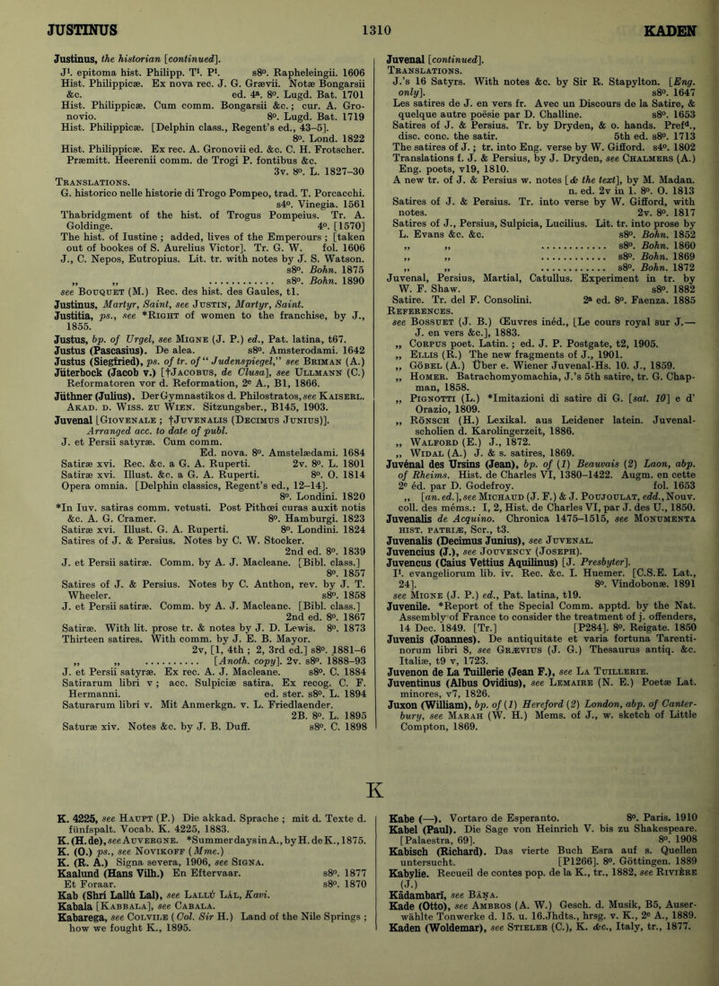 Justinus, the historian [continued], J1. epitoma hist. Philipp. T1. P1. s8°. Rapheleingii. 1606 Hist. Philippic®. Ex nova rec. J. G. Gr*vii. Not® Bongarsii &c. ed. 4a. 8°. Lugd. Bat. 1701 Hist. Philippiese. Cum comm. Bongarsii &c.; cur. A. Gro- novio. 8°. Lugd. Bat. 1719 Hist. Philippiese. [Delphin class., Resent’s ed., 43-51. 8°. Lond. 1822 Hist. Philippiese. Ex rec. A. Gronovii ed. &c. C. H. Frotscher. Prsemitt. Heerenii comm, de Trogi P. fontibus &c. 3v. 8°. L. 1827-30 Translations. G. historico nelle historie di Trogo Pompeo, trad. T. Porcacchi. s4°. Vinegia. 1561 Thabridgment of the hist, of Trogus Pompeius. Tr. A. Goldinge. 4°. [1570] The hist, of Iustine ; added, lives of the Emperours ; [taken out of bookes of S. Aurelius Victor]. Tr. G. W. fol. 1606 J., C. Nepos, Eutropius. Lit. tr. with notes by J. S. Watson. s8°. Bohn. 1875 ,, ,, s8°. Bohn. 1890 see Bouquet (M.) Rec. des hist, des Gaules, tl. Justinus, Martyr, Saint, see Justin, Martyr, Saint. Justitia, ps., see *Right of women to the franchise, by J., 1855. Justus, bp. of Urgel, see Migne (J. P.) ed., Pat. latina, t67. Justus (Pascasius). De alea. s8°. Amsterodami. 1642 Justus (Siegfried), ps. of tr. of“ Judenspiegel,” see Briman (A.) Jiiterbock (Jacob v.) [f Jacobus, de Clusa], see Ullmann (C.) Reformatoren vor d. Reformation, 2e A., Bl, 1866. Jiithner (Julius). DerGymnastikos d. Philostratos,.see Kaiserl. Akad. d. Wiss. zu Wien. Sitzungsber., B145, 1903. Juvenal LGiovenale ; |Juvenalis (Decimus Junius)]. Arranged acc. to date of publ. J. et Persii satyr*. Cum comm. Ed. nova. 8°. Amstel*dami. 1684 Satir® xvi. Rec. &c. a G. A. Ruperti. 2v. 8°. L. 1801 Satir® xvi. Illust. &o. a G. A. Ruperti. 8°. O. 1814 Opera omnia. [Delphin classics, Regent’s ed., 12-14], 8°. Londini. 1820 *In Iuv. satiras comm, vetusti. Post Pithoei curas auxit notis &c. A. G. Cramer. 8°. Hamburgi. 1823 Satir* xvi. Illust. G. A. Ruperti. 8°. Londini. 1824 Satires of J. & Persius. Notes by C. W. Stocker. 2nd ed. 8°. 1839 J. et Persii satir®. Comm, by A. J. Macleane. [Bibl. class.] 8°. 1857 Satires of J. & Persius. Notes by C. Anthon, rev. by J. T. Wheeler. s8°. 1858 J. et Persii satir®. Comm, by A. J. Macleane. [Bibl. class.] 2nd ed. 8<>. 1867 Satir®. With lit. prose tr. & notes by J. D. Lewis. 8°. 1873 Thirteen satires. With comm, by J. E. B. Mayor. 2v, [1, 4th ; 2, 3rd ed.] s8°. 1881-6 ,, ,, [Anoth. copy], 2v. s8°. 1888-93 J. et Persii satyr*. Ex rec. A. J. Macleane. s8°. C. 1884 Satirarum libri v; acc. Sulpici® satira. Ex recog. C. F. Hermanni. ed. ster. s8°. L. 1894 Saturarum libri v. Mit Anmerkgn. v. L. Friedlaender. 2B. 8o. L. 1895 Satur® xiv. Notes &c. by J. B. Duff. s8°. C. 1898 Juvenal [continued]. Translations. J.’s 16 Satyrs. With notes &c. by Sir R. Stapylton. [Eng. only]. s8°. 1647 Les satires de J. en vers fr. Avec un Discours de la Satire, & quelque autre poesie par D. Challine. s8°. 1653 Satires of J. & Persius. Tr. by Dryden, & o. hands. Prefd., disc. cone, the satir. 5th ed. s8°. 1713 The satires of J.; tr. into Eng. verse by W. Gifford. s4°. 1802 Translations f. J. & Persius, by J. Dryden, see Chalmers (A.) Eng. poets, vl9, 1810. A new tr. of J. & Persius w. notes [db the text], by M. Madan. n. ed. 2v in 1. 8°. O. 1813 Satires of J. & Persius. Tr. into verse by W. Gifford, with notes. 2v. 8°. 1817 Satires of J., Persius, Sulpicia, Lucilius. Lit. tr. into prose by L. Evans &c. &c. s8°. Bohn. 1852 ,, ,, s8°. Bohn. 1860 ,, ,, s8°. Bohn. 1869 ,, „ s8°. Bohn. 1872 Juvenal, Persius, Martial, Catullus. Experiment in tr. by W. F. Shaw. s8°. 1882 Satire. Tr. del F. Consolini. 2® ed. 8°. Faenza. 1885 References. see Bossuet (J. B.) (Euvres ined., [Le cours royal sur J.— J. en vers &c.], 1883. „ Corpus poet. Latin.; ed. J. P. Postgate, t2, 1905. ,, Ellis (R.) The new fragments of J., 1901. ,, Gobel (A.) Uber e. Wiener Juvenal-Hs. 10. J., 1859. ,, Homer. Batrachomyomachia, J.’s 5th satire, tr. G. Chap- man, 1858. „ Pignotti (L.) *Imitazioni di satire di G. [saf. 10] e d’ Orazio, 1809. ,, Ronsch (H.) Lexikal. aus Leidener latein. Juvenal- scholien d. Karolingerzeit, 1886. „ Walford (E.) J., 1872. ,, Widal (A.) J. & s. satires, 1869. Juvenal des Ursins (Jean), bp. of (1) Beauvais (2) Laon, abp. of Rheims. Hist, de Charles VI, 1380-1422. Augm. en cette 2e ed. par D. Godefroy. fol. 1653 „ [an. ed.],see Michaud (J. F.) & J. Poujoulat, edd.,Nouv. coll, des mems.: I, 2, Hist, de Charles VI, par J. des U., 1850. Juvenalis de Acquino. Chronica 1475-1515, see Monumenta HIST. PATRIiE, Scr., t3. Juvenalis (Decimus Junius), see Juvenal. Juvencius (J.), see Jouvency (Joseph). Juvencus (Caius Vettius Aquilinus) [J. Presbyter]. I1, evangeliorum lib. iv. Rec. &c. I. Huemer. [C.S.E. Lat., 24]. 8°. Vindobon*. 1891 see Migne (J. P.) ed., Pat. latina, tl9. Juvenile. *Report of the Special Comm, apptd. by the Nat. Assembly of France to consider the treatment of j. offenders, 14 Dec. 1849. [Tr.] [P284], 8°. Reigate. 1850 Juvenis (Joannes). De antiquitate et varia fortuna Tarenti- norum libri 8, see Gr.evius (J. G.) Thesaurus antiq. &c. Itali*, t9 v, 1723. Juvenon de La Tuillerie (Jean F.), see La Tuillerie. Juventinus (Albus Ovidius), see Lemaire (N. E.) Poet® Lat. minores, v7, 1826. Juxon (William), bp. of (1) Hereford (2) London, abp. of Canter- bury, see Marah (W. H.) Mems. of J., w. sketch of Little Compton, 1869. K K. 4225, see Haupt (P.) Die akkad. Sprache ; mit d. Texte d. fiinfspalt. Vocab. K. 4225, 1883. K. (H. de), see Auvergne. *Summer days in A., by H. de K., 1875. K. (O.) ps., see Novikoff (Mme.) K. (R. A.) Signa severa, 1906, see Signa. Kaalund (Hans Vilh.) En Eftervaar. s8°. 1877 Et Foraar. s8°. 1870 Kab (Shri Lallu Lai), see Lallu LAl, Kavi. Kabala [Kabbala], see Cabala. Kabarega, see Colvile (Col. Sir H.) Land of the Nile Springs ; how we fought K., 1895. Kabe (—■). Vortaro de Esperanto. 8°. Paris. 1910 Kabel (Paul). Die Sage von Heinrich V. bis zu Shakespeare. [Palaestra, 69]. 8°. 1908 Kabisch (Richard). Das vierte Buch Esra auf s. Quellen untersucht. [P1266]. 8°. Gottingen. 1889 Kabylie. Reeueil de contes pop. de la K., tr., 1882, see Riviere (J.) Kadambari, see Ban a. Kade (Otto), see Ambros (A. W.) Gesch. d. Musik, B5, Auser- wahlte Tonwerke d. 15. u. 16.Jhdts., hrsg. v. K., 2° A., 1889. Kaden (Woldemar), see Stieler (C.), K. <fcc., Italy, tr., 1877.