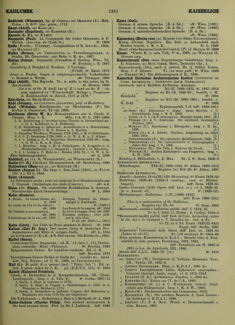 Kadlubek (Wincenty), bp. of Cracow, see Deugosz (J.) Hist. Polon. : 2, Knls. hist, polon., 1712. Kaegi (Adolf), see Kagi (A.) Kaempfer (Engelbert), see Kampfer (E.) Kaemtz (L. F.), see Kamtz. Kaeppelin (Paul). La Compagnie des Indes Orientales & F. Martin. [Les orig. de l’lnde fr.] 8°. 1908 Kaffir [Kafir ; ■[Caffre]. Compendium of K. laws &c., 1858, see Maclean (J.) Kafka (Bruno), see Verfasstjng u. Verwaltungsorgan. d. Stadte, B6, Osterreich: mit Beitr. v. K. &c., 1907. Kaftan (Julius). Dogmatik. [Grundriss d. theolog. Wiss., T5, Bl]. 8°. Freiburg i. B. 1897 Grundtvig d. Prophet d. Nordens. 2 Vortrage. [P1168], 8°. Basel. 1876 Jesus u. Paulus. Gegen d. religionsgeschichtl. Volksbucher v. Bousset u. Wrede. s8°. Tubingen. 1906 Kagi (Adolf). The Rigveda. Tr., w. adds, to the notes, by R. Arrowsmith. 8°. Boston. 1886 Not a tr. of the E. itself, but of K.’s work on the R. ; the orig. appeared as “ Wissenschaftl. Beilage z. Programm d. Kantonsschule in Zurich, 1878 & 1879.” Kah-Gyur, see Bkah-Hgyur. Kahl (Johann), see Calvings (Joannes), prof, at Heidelberg. Kahl (Wilhelm). Kirchenrecht, see Hinneberg (P.) Die Kultur d. Gegenwart, T2 viii, 1906. Kahlbaum (Georg W. A.) Monographieen aus d. Gesch. d. Chemie. Hrsg. v. K. Hfte. 1-8. 8°. L. 1897-1904 1, D. Einfuhrung d. lavoisier’scken Theorie in Deutschland &c. v. G. A. Kahlbaum u. A. Hoffmann. 2, D. Entstehung d. dalton’sch. Atomtheorie in n. Beleuchtung. veroffentlicht v. H. E. Roscoe u. A. Harden. 3, Berzelius’Werden u. Wachsen, 1779-1821, v. H. G.Soderbaum. 4, 6, C. F. Schonbein 1799-1868, v. G. W. A. K. u. E. Schaer. 5, J. v. Liebig u. C. F. Schonbein Briefwechsel 1853-68 : hrsg. v. G. W. A. K. u. E. Thon. 7, J. Berzelius ; hrsg. v. H. G. Soderbaum. A. Avogadro u. d. Molekulartheorie v. I. Guareschi ; Deutsch v. O. Merckens. 8, J. v. Liebig u. F. Mohr in i. Briefen 1834-70, v. G. W. A. K. Eine Spitzbergenfahrt. s8°. L. 1896 Kahldorf, ps. [i.e. R. Wesselhoft], see Wesselhoft (R.) Kahle (Dr. B.) Altisland. Elementarbuch. s8°. Heidelberg. 1900 Kahlenberg (Hans v.) ps., see Kessler (H.) Kahlert (August J.) Die Sage v. Don Juan (1841), see Faust (Dr. J.), B2 ii, 1846. Kahn (Armand). La litterature arabe ; avec un essai sur la civilisation arabe par C. Simond. [Anthologie des chefs-d’oeuvre], s8°. n.d. Kahn (Dr. Franz). Die einkeitliche Kodifikation d. internat. Privatrechts durch Staatsvertrage. 8°. L. 1904 Kahn (Gustave). A. Rodin. 54 tinted illusts. &c. 4°. 1909 Le conte de l’or et du silence. s8°. 1898 De Tartufe a ces messieurs. s8°. 1905 L’esthetique de la rue. s8°. 1901 Europas Fiirsten im Sitten- spiegel d. Karikatur. 4°. [1908 ?] Les fleurs de la passion. s8°. 1900 Le livre d’images. 2eed. s8°. 1897 Premiers poemes ; avec pref. sur le vers libre. 2* ed. s8°. 1800 [i.e. 1897] Kahn (Leon). Les Juifs de Paris pendant la Revol. 8°. 1898 Kahnis (Carl Fr. Aug.) Der innere Gang d. deutschen Pro- testantismus seit Mitte d. vorigen Jhdts. s8°. L. 1854 see Luthardt (C. E.),K., & B. Bruckner. Die Kirche&c., 1865. Kaibel (Georg). Comicorum Grsec. fragmenta ; ed. K. vl, fasc. i. (li, Dorien- sium comoedia—Mimi—Phlyaces). 8°. Berolini. 1899 Epigrammata Grseca. Ex lapidibus conlecta. Ed. G. K. Ia8°. Berolini. 1878 Inscriptiones Graecse Sicilise et Italia; &c. ; consilio &c. Acad. Litt. Reg. Boruss., ed. G. K., 1890, see Inscriptiones. Kail (J.) 26 polit. & o. poems (incl. “ Petty Job”). Ed. w. intr. & gloss, index by J. K. pi. [E.E.T.S., 124]. 8°. 1904 Kaindl (Raimund Friedrich). Gesch. d. Deutschen in d. Karpathenlandern. 3B. [Deut. Landesgesch. ; hrsg. v. A. Tille, 8], 8°. Gotha. 1907-11 1, Gesch. d. Deut. in Galizien b. 1772. 2, Gesch d. Deut. in Ungam u. Siebenbiirgen b. 1763, in d. Walachei u. Moldau b. 1774. 3, Gesch. d. Deutschen in Galizien, Ungarn, der Bukowina u. Rumanien seit etwa 1770 bis zur Gegenwart. Die Volkskunde : i. Bedeutung,i. Ziele u. i. Methode. 8°. L. 1903 Kains-Jackson (Charles Philip). Our ancient monuments & the land around them. Pref. by Sir J. Lubbock. Ia8°. 1880 Kainz (Carl). Gramm, d. armen. Sprache. [B. d. Sk.] s8°. Wien. [1891] Gramm, d. chines. Sprache. [B. d. Sk.] s8°. Wien. [1890] Gramm, d. mittelhochdeutschen Sprache. [B. d. Sk.J s8°. Wien. [1894] Kaisenberg (Moritz von) [ps. Moritz von Berg-Nesselroden]. Konig Jerome Napoleon. Ein Zeit- u. Lebensbild nach Briefen bearbt. v. M. v. K. 8°. L. 1899 Mem8.oftheBaronessCeciledeCourtot. [2Y.]J. Haynes. 8°. 1900 Kaiser. *Unser K. u. sein Volk, 7e A., 1906, see William II, German emp. Kaiserchronik (Die) eines Regensburger Geistlichen, hrsg. v. E. Schroder, see Mon. Germ. Hist., Deutsche Chr., 1. Kaiserchronik (Die), nach d. aeltest. Hs. d. Stiftes Vorau. Hrsg. v. J. Diemer. Tl. [no more publ.\ 8°. Wien. 1849 see Nebert (R.) Die Abfassungszeit d. K., 1894. Kaiserlich Deutsches Archaologisches Institut [Instituto di Core. Archeolog. : Instituto Arch. Germanico]. Jahrbuch. mit d. Beiblatt Archaolog. Anzeiger. Bl-27. 1886-1912. 4°. 1887-1912 ,, „ Register zu Bl-10, 1886-95 ; bearbt, v. H. Reinhold. 4°. 1904 ,, „ Register zu Bll-20, 1896-1905 ; bearbt. v. R. Pohl. 4«. 1908 ,, „ Erganzungshft. 1-9. Ia8°. 1888-1911 see Bohn (R.) Altertiimer v. Aegae : unter Mitwirk. v. C. Schuchhardt, hrsg. v. R. B., 1889. [2.], ,, Conze (A. C. L.) & P. Schazhann. Mamurt-Kaleh, 1911. [9.] ,, Fuhrer (J.) & V. Schultze. Die altchristl. Grabstatten Siziliens, 1907. [7.] „ Humann (C.) Altertiimer v. Hierapolis ; hrsg. v. H. &c., 1898; [4.] , Korte (G.) & A. Korte. Gordion, Ausgrabung im Jahre 1890, 1904. [5:] ,, Pagenstecher (R.) Die calenische Reliefkeramik, 1909. [8.} ,, Strzygowski (J.) Die Calenderbilder d. Chronographen v. Jahre 354, hrsg. v. S., 1888. [1.] „ Winnefeld (H.) Die Villa d. Hadrian bei Tivoli. [3;] ,, Wunsch (R.) Antikes Zaubergerat ausPergamon; hrsg. v. R. W., 1905. [6.] Katalog d. Bibliothek, v. A. Mau. Bl, 2. 8°. Rom. 1900-2 Athenische Abtheilung. Mitteilungen. B18-37, 1893-1912. 8°. Athen. 1893-1912 ,, ,, Register [to] B16-20. 8°. Athen. 1897 Romische Abtheilung. Annali—Annales. 54vin28,[v26-28wanting], 8°.Roma.1829-85 Bullettino. 1829-85. [1854-6 wanting; cont. as Mitthei- lungen], la8°. Rom. 1829-85 Indice Generale [delle Opere dell’ Inst, ec.] vl-5, 1829-33. [6. w. Annali, v5]. 8°. [1829-33] Mittheilungen—Bullettino. 1-27, [1886-1912]. Ia8°. Rom. 1886-1912 This is a continuation of the Bulletino. ,, ,, Register [to] Bl-10. 8°. Rom. 1902 Monumenti, annali e bullettini pubbl. dall’ I. 1854, 55. 2v in 1. lafol. [1, Roma ; 2, Gotha]. lS54r-5 *Monumenti inediti pubbl. dall’ Inst, di Corr. Archeolog., sotto la dir. del s. O. Gerhard e. T. Panofka &c. Ital. & Fr. vl-12, in 4. fol. Rome. 1829/33-84/5 ,, „ Suppl. Ia8°. Berlin. 1891 Repertorio Universale delle Opere dell’ Inst. ec. 1834-85 [Index to v6-57], 6v, [v5 wanting]. 8°. 1834-88 Rom.-german. Kommission d. K.A.I. : Bericht iiber d. Fort- schritte d. rom.-german. Forschung, 1904, 1905. Ia8°. Frankfurt am M. 1905-6 1905 is b.w. the Jahrbuch, B21, 1906. Storia dell’ I.A.G., 1829-79. [tr.] 8°. 1879 References. see Amelung (W.) Sculpturen d. Vatican. Museums, Text. 2B ; Tafeln, 2B, 1903-8. „ Antiice Denkmaler. Hrsg. v. K.D.A.I., 1891 &c. „ Corpus Inscriptionum Latin. Ephemeris epigraphica : Corporis Inscript. Latin, suppl., vl-9, 1872-1913. ,, Iwanoff (S. A.) Architekton. Studien, 1, 1892 &c. ,, Kestner (A.) Notice sur l’L de C.A., 1846. „ Kieseritzky (G. v.) & C. Watzinger. Griech. Grab- reliefs aus Sudrussland ; hrsg. v. K. & W., 1909. „ Koch (H.) Dachterrakotten aus Campanien, 1912. ,, Koldewey (R.) Die antiken Baureste d. Insel Lesbos r im Auftrage d. K.D.A.I., 1890. ,, Lessing (J.) & A. Mau. Wand- u. Deckenschmuck e. rom. Hauses, 1891.