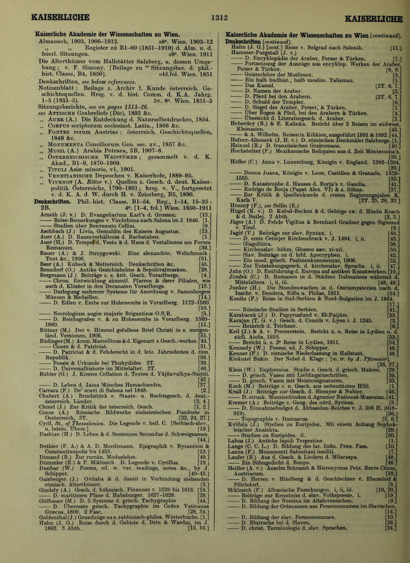 Kaiserliche Akademie der Wissenschaften zu Wien. Almanach, 1903, 1906-1912. s8°. Wien. 1903-12 „ „ Register zA Bl-60 (1851-1910) d. Aim. u. d. feierl. Sitzungen. s8°. Wien. 1911 Die Alterthiimer vom Hallstatter Salzberg, u. dessen Umge- bung ; v. F. Simony. [Beilage zu “ Sitzungsber. d. phil.- hist. Classe, B4, 1850]. obl.fol. Wien. 1851 Denkschriften, see below references. Notizenblatt : Beilage z. Archiv f. Kunde osterreich. Ge- schichtsquellen. Hrsg. v. d. hist. Comm. d. K.A. Jahrg. 1-5 (1851-5). 5v. 8°. Wien. 1851-5 Sitzungsberichte, see on pages 1313-26. see Attische Grabreliefs (Die), 1893 &c. „ Auer (A.) Die Entdeckung d. Naturselbstdruckes, 1854. ,, Corpus scriptorum ecclesiast. Latin., 1866 &c. ,, Fontes rerum Austriac : osterreich. Geschichtsquellen, 1849 &c. „ Monumekta Conciliorum Gen. sec. xv., 1857 &c. ,, Musil (A.) Arabia Petraea, 3B, 1907-8. „ Osterreichische Weistumer ; gesammelt v. d. K. Akad., Bl-9, 1870-1909. „ Tituli Asiae minoris, vl, 1901. ,, Venetianische Depeschen v. Kaiserhofe, 1889-95. „ Vivenot (A. Ritter v.) Quellen z. Gesch. d. deut. Kaiser- politik Osterreiehs, 1790-1801; hrsg. v. V., fortgesetzt v. d. K. A. d. W. durch H. v. Zeissberg, B5, 1890. Denkschriften. Phil.-hist. Classe. Bl-54. Reg., 1-14, 15-35 : 2B. 4°. [1-4, fol.] Wien. 1850-1911 Arneth (J: v.) D: Evangeliarium Karl’s d. Grossen: [13.] Reise-Bemerkungen v. Vindobona nach Salona im J. 1846. [1.] Studien tiber Benvenuto Cellini. [9.] Aschbach (J.) Livia, Gemahlin des Kaisers Augustus. [13.] Auer (A.) D. Raumverhaltniss d. Buchstaben. [1.] Auer (H.) D. Tempel d. Vesta & d. Haus d. Vestalinnen am Forum Romanum. [36.] Bauer (A.) & J. Strzygowski. Eine alexandrin. Weltchronik; Text &c., 1906. [51.] Beer (A.) Kiibeck & Metternich. Denkschriften &c. [45.] Benndorf (O.) Antike Gesichtshelme & Sepulcralmasken. [28.] Bergmann (J.) Beitrage z. e. krit. Gesch. Vorarlbergs. [4.] Chron. Entwicklung sammtl. Pfarren & ihrer Filialen, wie auch d. Kloster in den Decanaten Vorarlbergs. [15.] Darlegung mehrerer Systeme fur Anordnung v. Sammlungen Miinzen & Medaillen. [14.] D. Edlen v. Embs zur Hohenembs in Vorarlberg. 1172-1560. [10.] Necrologium augiae majoris Brigantinse O.S.B. [5.] D. Reichsgrafen v. & zu Hohenembs in Vorarlberg. 1560- 1860. [11.] Bittner (M.) Der v. Himmel gefallene Brief Christi in s. morgen- land. Versionen, 1906. [51.] Budinger(M.) Amm.Marcellinus&d. Eigenart s.Gesch.-werkes.[44.] Cicero & d. Patriciat. [31.] D. Patriciat & d. Fehderecht in d. letz. Jahrzehnten d. rom. Republik. [36.] Poesie & Urkunde bei Thukydides 2T. [39.] D. Universalhistorie im Mittelalter. 2T. [46.] Biihler (G.) J. Kirstes Collation d. Textes d. Y&jnavalkya-Smriti. [42.] D. Leben d. Jaina Monches Hemachandra. [37.] Carrara (F.) De’ scavi di Salona nel 1848. [2.] Chabert (A.) Bruchstiick e. Staats- u. Rechtsgesch. d. deut.- osterreich. Lander. [3, 4.] Chmel (J.) Zur Kritik der osterreich. Gesch. [1, 2.] Conze (A.) Romische Bildwerke einheimischen Fundorts in Oesterreich, 3T. [22, 24, 27.] Cyril, St., of Thessalonica. Die Legende v. heil. C. [Serbisch-slov., u. latein. ttbers.] 119.] Dasbian (H.) D. Leben & d. Sentenzen Secundus d. Schweigsamen. [44.] Dethier (P. A.) & A. D. Mordtmann. Epigraphik v. Byzantion & Constantinopolis bis 1453. [13.] Dimand (B.) Zur ruman. Moduslehre. [49.] Diimmler (E.) & F. Miklosich D. Legende v. Cyrillus. [19.j Dunbar (W.) Poems, ed. w. var. readings, notes &c., by J. Schipper. [40-43.] Gaisberger (J.) Ovilaba & d. damit in Verbindung stehenden romisch. Alterthiimer. [3.] Gindely (A.) Gesch. d. bohmisch. Finanzen v. 1526 bis 1618. [18.1 —— D. maritimen Plane d. Habsburger. 1627-1629. [39.] Gitlbauer (M.) D. 3 Systeme d. griech. Tachygraphie [44.] D. (jberreste griech. Tachygraphie im Codex Vaticanus Graecus, 1809. 2 Fasc. [28, 34.] Goldenthal(J-) Grundziige zue.rabbinisch-pbilos. Worterbuche. [1.] Hahn (J. G.) Reise durch d. Gebiete d. Drin & Wardar, im J. 1863. 3 Abth. [15, 16.] Kaiserliche Akademie der Wissenschaften zu Wien [continued]. Denkschriften [continued]. Hahn (J. G.) [cont.] Reise v. Belgrad nach Salonik. [11.] Hammer-Purgstall (J. v.) D. Encyklopadie der Araber, Parser & Tiirken. [7.] Fortsetzung der Auszuge aus encyklop. Werken der Araber, [8, 9.] [3.] [L] [2T. 6, 7.] [3.] 6, 7.] [6.] [b] [4.] [2-] [2T. 1479- [35.] [41.] [37.] Perser & Tiirken. Geisterlehre der Moslimen. Ein halb budhist., halb moslim. Talisman. Das Kamel. D. Namen der Araber. D. Pferd bei den Arabern. D. Schuld der Templer. D. Siegel der Araber, Perser,' & Tiirken. Uber Bogen & Pfeil, bei den Arabern & Tiirken. Ubersicht d. Literaturgesch. d. Araber. Heberdey (R.) & E. Kalinka. Bericht uber 2 Reisen im siidwesti Kleinasien. [45-] & A. Wilhelm. Reisen in Kilikien, ausgefiihrt 1891 & 1892. [44.] Hefner-Alteneck (J. H. v.) D. romischen Denkmaler Salzburgs. [1.] Heinzel (R.) D. franzosischen Gralromane. [40.] Hochstetter (F.) Mexikanische Reliquien aus d. Zeit Montezuma’s. [35.] Holier (C.) Anna v. Luxemburg, Konigin v. England. 1382-1394. [20.] Donna Juana, Konigin v. Leon, Castilien & Granada. 1555. D. Katastrophe d. Hauses d. Borja’s v. Gandia. Rodrigo de Borja (Papst Alex. VI) & s. Sohne. Zur Kritik & Quellenkunde d. ersten Regierungsjahre K. Karls V. [3T. 25, 28, 33.] Hrozny (F.), see Sellin (E.) Hiigel (K. v.) D. Kabul-Becken & d. Gebirge zw. d. Hindu Kosch & d. Sutlej. 2 Abth. [2, 3.] Jager (A.) D. Fehde Vigilius & Bernhard Gradner gegen Sigmund v. Tirol. [9.] Jagid (V.) Beitrage zur slav. Syntax, i. [46.] D. erste Cetinjer Kirchendruck v. J. 1494. i, ii. [43.] Glagolitica. [38.] Kirchenslav.-bohm. Glossen ssec. xi-xii. [50.] Slav. Beitrage zu d. bibl. Apocryphen. i. [42.] Ein uned. griech. Psalmenkommentar, 1906. [52.] Zur Entstehungsgesch. d. kirchenslav. Sprache. i, ii. [47.] Jahn (O.) D. Entfuhrungd. Europa auf antiken Kunstwerken.[19.] Jiredek (C.) D. Romanen in d. Stadten Dalmatiens wahrend d. Mittelalters. i, ii, iii. [48, 49.] Junker (H.) Die Stundenwachen in d. Osirismysterien nach d. Inschr. v. Dendera, Edfu u. Philae, 1911. [54.] Kanitz (F.) Reise in Siid-Serbien & Nord-Bulgarien im J. 1864. [17.] Romische Studien in Serbien. [41.] Karabacek (J.) D. Papyrusfund v. El-Faijum. [33.] Karajan (T. G. v.) Gesch. d. Concils v. Lyon i. J. 1245. [2.] ■ Heinrich d. Teichner. [6.] Keil (J.) & A. v. Premerstein. Bericht ii. e. Reise in Lydien u. d. siidl. Aiolis, 1910. [53.] Bericht u. e. 2e Reise in Lydien, 1911. [54.] Kennedy (W.) Poems, ed. J. Schipper. [48.] Kenner (F.) D. romische Niederlassung in Hallstatt. [48.] Kiokutei Bakin. Der Nebel d. Klage ; [w. tr. by A. PJizmaier]. [26, 27.] Klein (W.) Euphronios. Studie z. Gesch. d. griech. Malerei. [29.] D. griech. Vasen mit Lieblingsinschriften. [39.] D. griech. Vasen mit Meistersignaturen. [33.] Koch (M.) Beitrage z. n. Gesch. aus unbeniitzten HSS. [1.] Krall (J.) Beitrage zur Gesch. d. Blemyer & Nubier. [46.] D. etrusk. Mumienbinden d.Agramer National-Museums. [41.] Kremer (A.) Beitrage z. Geog. des nord. Syriens. [3.] D. Einnahmebudget d. Abbasiden-Reiches v. J. 306 H. (918- 919). [36.] Topographie v. Damascus. [5, 6.] Kvlfiala (J.) Studien zu Euripides. Mit einem Anhang Sophok- leischer Analekta. [29.] Studien zu Euripides, ii. [30.] Labus (J.) Antiche lapidi Tergestine. [1.] Lange (C. C. L.) D. Bildung des lat. Infin. Praes. Pass. [10.] Lanza (F.) Monumenti Salonitani inediti. [7.] Laufer (B.) Aus d. Gesch. & Liedern d. Milaraspa. [48.] Ein Suhngedicht d. Bonpo. [46.] Meiller (A. v.) Anselm Schramb & Hieronymus Petz. Breve Chron. Austriacum. [18.] D. Herren v. Hindberg & d. Geschlechter v. Ebersdorf & Pilichdorf. [8.] Miklosich (F.) Albanische Forschungen. i, ii, iii. [19, 20.] Beitrage zur Kenntniss d. slav. Volkspoesie. i. [19 ] D. Bildung der Nomina im Altslovenischen. [9.] D. Bildung der Ortsnamen aus Personennamen im Slavischen. [14.] D. Bildung der slav. Personennamen. [10.] D. Blutrache bei d. Slaven. [36.] D. christ. Terminologie d. slav. Sprachen. [24.]