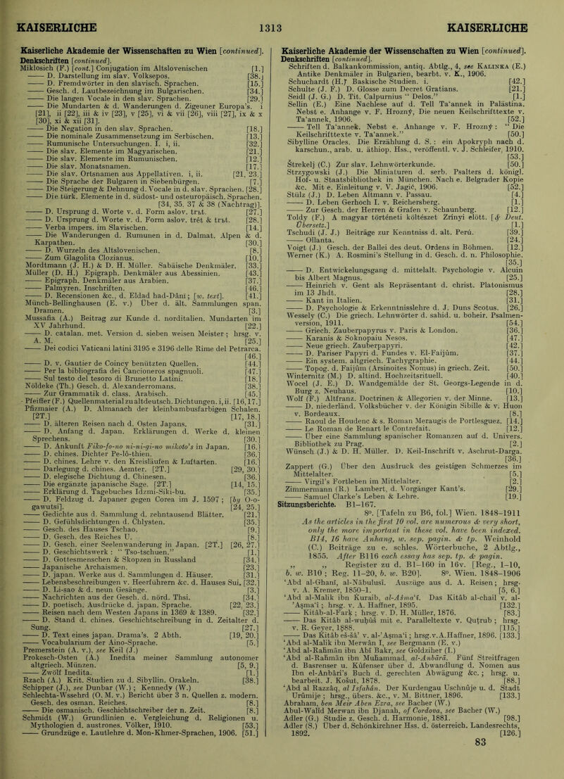 Kaiserliche Akademie der Wissenschaften zu Wien [continuedJ. Denkschriften [continued], Miklosich (F.) \cont.\ Conjugation im Altslovenischen [1.] D. Darstellung im slav. Volksepos. [38.j D. Fremdworter in den slavisch. Sprachen. [15.] Gesch. d. Lautbezeichnung im Bulgarischen. [34.] Die langen Vocale in den slav. Sprachen. [29.] Die Mundarten & d. Wanderungen d. Zigeuner Europa’s. i [21], ii [22], iii & iv [23], v [25], vi & vii [26], viii [27], ix & x [30], xi & xii [31]. Die Negation in den slav. Sprachen. [18.] Die nominate Zusammensetzung im Serbischen. [13.] Rumunische Untersuchungen. I. i, ii. [32.] Die slav. Elemente im Magyarischen. [21.] Die slav. Elemente im Rumunischen. [12.] Die slav. Monatsnamen. [17.] Die slav. Ortsnamen aus Appellativen. i, ii. [21, 23.] Die Sprache der Bulgaren in Siebenbiirgen. [7.] Die Steigerung & Dehnung d. Vocale in d. slav. Sprachen. [28.] Die tiirk. Elemente in d. siidost- und osteuropaisch. Sprachen. [34, 35, 37 b 38 (Nachtrag)]. D. Ursprung d. Worte v. d. Form aslov. tn>t. [27.] D. Ursprung d. Worte v. d. Form aslov. tret & tr%t. [28.] Verba impers. im Slavischen. [14.] Die Wanderungen d. Rumunen in d. Dalmat. Alpen & d. Karpathen. [30.] D. Wurzeln des Altslovenischen. [8.] Zum Glagolita Clozianus. [10.] Mordtmann (.J. H.) & D. H. Muller. Sabaische Denkmaler. [33.] Muller (D. H.) Epigraph. Denkmaler aus Abessinien. [43.] Epigraph. Denkmaler aus Arabien. [37.] Palmyren. Inschriften. [46.] D. Recensionen &c., d. Eldad had-Dani; [w. text}. [41.] Miinch-Bellinghausen (E. v.) Uber d. alt. Sammlungen span. Dramen. [3.] Mussafia (A.) Beitrag zur Kunde d. norditalien. Mundarten im XV Jahrhund. [22.] D. Catalan, met. Version d. sieben weisen Meister ; hrsg. v. A. M. [25.] Dei codici Vaticani latini 3195 e 3196 delle Rime del Petrarca. [46.] D. v. Gautier de Coincy beniitzten Quellen. [44.] Per la bibliografia dei Cancioneros spagnuoli. [47.] Sul testo del tesoro di Brunetto Latini. [18.] Noldeke (Th.) Gesch. d. Alexanderromans. [38.] Zur Grammatik d. class. Arabisch. [45.] - Pfeiffer(F.) Quellenmaterialzualtdeutsch.Dichtungen.i,ii. [16,17.] Pfizmaier (A.) D. Almanach der kleinbambusfarbigen Schalen. [2T.] [17, 18.] D. alteren Reisen nach d. Osten Japans. [31.] D. Anfang d. Japan. Erklarungen d. Werke d. kleinen Sprechens. [30.] D. Ankunft Fiko-fo-no ni-ni-gi-no mikolo’s in Japan. [16.] D. chines. Dichter Pe-16-thien. [36.] D. chines. Lehre v. den Kreislaufen & Luftarten. [16.] Darlegung d. chines. Aemter. [2T.] [29, 30.] D. elegische Dichtung d. Cbinesen. [36.] Die erganzte japanische Sage. [2T.] [14, 15.] Erklarung d. Tagebuches Idzmi-Siki-bu. [35.] D. Feldzug d. Japaner gegen Corea im J. 1597 ; [by O-o- gawutsi]. [24, 25.] Gedichte aus d. Sammlung d. zehntausend Blatter. [21.] D. Gefiihlsdichtungen d. Chlysten. [35.] Gesch. des Hauses Tschao. [9.] D. Gesch. des Reiches U. [8.] D. Gesch. einer Seelenwanderung in Japan. [2T.] [26, 27.] D. Geschichtswerk : “ Tso-tschuen.” [1.] D. Gottesmenschen & Skopzen in Russland [34.1 Japanische Archaismen. [23.] D. japan. Werke aus d. Sammlungen d. Hauser. [31.] Lebensbeschreibungen v. Heerfiihrern &c. d. Hauses Sui, [32.] D. Li-sao & d. neun Gesange. [3.] Nachrichten aus der Gesch. d. nord. Thsi. [34.] D. poetisch. Ausdriicke d. japan. Sprache. [22, 23.] Reisen nach dem Westen Japans in 1369 & 1389. [32.] D. Stand d. chines. Geschichtschreibung in d. Zeitalter d. Sung. [27.] D. Text eines japan. Drama’s. 2 Abth. [19, 20.] Vocabularium der Aino-Sprache. [5.] Premerstein (A. v.), see Keil (J.) Prokesch-Osten (A.) Inedita meiner Sammlung autonomer altgriech. Munzen. [5, 9.] Zwolf Inedita. [1.] Rzach (A.) Krit. Studien zu d. Sibyllin. Orakeln. [38.] Schipper (J.), see Dunbar (W.) ; Kennedy (W.) Schlechta-Wssehrd (O. M. v.) Bericht uber 3 n. Quellen z. modern. Gesch. des osman. Reiches. [8.] Die osmanisch. Geschichtschreiber der n. Zeit. [8.] Schmidt (W.) Grundlinien e. Vergleichung d. Religionen u. Mythologien d. austrones. Volker, 1910. [53.] Grundziige e. Lautlehre d. Mon-Khmer-Sprachen, 1906. [51.] Kaiserliche Akademie der Wissenschaften zu Wien [continued]. Denkschriften [continued}. Schriften d. Balkankommission, antiq. Abtlg., 4, see Kalinka (E.) Antike Denkmaler in Bulgarien, bearbt. v. K., 1906. Schuchardt (H.J Baskische Studien. i. [42.] Schulte (J. F.) D. Glosse zum Decret Gratians. [21.] Seidl (J. G.) D. Tit. Calpurnius “ Delos.” [1.] Sellin (E.) Eine Nachlese auf d. Tell Ta‘annek in Palastina. Nebst e. Anhange v. F. Hrozn^, Die neuen Keilschrifttexte v. Ta‘annek, 1906. [52.] Tell Ta‘annek. Nebst e. Anhange v. F. Hrozn£: “ Die Keilschrifttexte v. Ta‘annek.” [50.] Sibylline Oracles. Die Erzahlung d. S. : ein Apokryph nach d. karschun., arab. u. athiop. Hss., veroffentl. v. J. Schleifer, 1910. [53.] Strekelj (C.) Zur slav. Lehnworterkunde. [50.] Strzygowski (J.) Die Miniaturen d. serb. Psalters d. konigl. Hof- u. Staatsbibliothek in Miinchen. Nach e. Belgrader Kopie &c. Mit e. Einleitung v. V. Jagi6, 1906. [52.] Sttilz (J.) D. Leben Altmann v. Passau. [4.] D. Leben Gerhoch I. v. Reichersberg. [1.] Zur Gesch. der Herren & Grafen v. Schaunberg. [12.] Toldy (F.) A magyar torteneti kolteszet Zrinyi elott. [<$■ Deut. Ubersetz.} [1.] Tschudi (J. J.) Beitrage zur Kenntniss d. alt. Peru. [39.] Ollanta. [24.] Voigt (J.) Gesch. der Ballei des deut. Orderis in Bohmen. [12.] Werner (K.) A. Rosmini’s Stellung in d. Gesch. d. n. Philosophie. [35.] D. Entwickelungsgang d. mittelalt. Psychologie v. Alcuin bis Albert Magnus. [25.] Heinrich v. Gent als Reprasentant d. Christ. Platonismus im 13 Jhdt. [28.] Kant in Italien. [31.] D. Psychologie & Erkenntnisslehre d. J. Duns Scotus. [26.] Wessely (C.) Die griech. Lehnworter d. sahid. u. boheir. Psalmen- version, 1911. [54.] Griech. Zauberpapyrus v. Paris & London. [36.] Karanis & Soknopaiu Nesos. [47.] Neue griech. Zauberpapyri. [42.] D. Pariser Papyri d. Fundes v. El-Faijum. [37.] Ein system, altgriech. Tachygraphie. [44.] Topog. d. Faijum (Arsinoites Nomus) in griech. Zeit. [50.] Winternitz (M.) D. altind. Hochzeitsrituell. [40.] Wocel (J. E.) D. Wandgemalde der St. Georgs-Legende in d. Burg z. Neuhaus. [10.] Wolf (F.) Altfranz. Doctrinen & Allegorien v. der Minne. [13.] D. niederland. Volksbiicher v. der Konigin Sibille & v. Huon v. Bordeaux. [8.] Raoul de Houdenc & s. Roman Meraugis de Portlesguez. [14.] Le Roman de Renart le Contrefait. [12.] Uber eine Sammlung spanischer Romanzen auf d. Univers. Bibliothek zu Prag. [2.] Wtinsch (J.) & D. H. Muller. D. Keil-Inschrift v. Aschrut-Darga. [36.] Zappert (G.) Uber den Ausdruck des geistigen Schmerzes im Mittelalter. [5.] Virgil’s Fortleben im Mittelalter. [2.] Zimmermann (R.) Lambert, d. Vorganger Kant’s. [29.] Samuel Clarke’s Leben & Lehre. [19.] Sitzungsberichte. Bl-167. 8°. [Tafeln zu B6, fol.] Wien. 1848-1911 .4 s the articles in the first 10 vol. are numerous £ very short, only the more important in these vol. have been indexed. B14, 16 have Anhang, w. sep. pagin. £ tp. Weinhold (C.) Beitrage zu e. schles. Worterbuche, 2 Abtlg., 1855. After B116 each essay has sep. tp. £ pagin. ,, ,, Register zu d. Bl-160 in 16v. [Reg., 1-10, b. w. BIO ; Reg. 11-20, b. w. B20]. 8°. Wien. 1848-1906 ‘Abd al-Ghanl, al-Nabulusi. Ausziige aus d. A. Reisen; hrsg. v. A. Kremer, 1850-1. [5, 6.] ‘Abd al-Malik ibn Kuraib, al-Asma'i. Das Kitab al-chail v. al- ’A$ma‘i; hrsg. v. A. Haffner, 1895. [132.] Kitab-al-Fark ; hrsg. v. D. H. Muller, 1876. [83.] Das Kitab al-wuhus mit e. Paralleltexte v. Qutrub ; hrsg. v. R. Geyer, 1§88. [135.] Das Kitab es-sa’ v. al-’A§ma‘i; hrsg.v.A.Haffner, 1896. [133.] ‘Abd al-Malik ibn Merwan I, see Bergmann (E. v.) ‘Abd al-Rahman ibn Abl Bakr, see Goldziher (I.) ‘Abd al-Rahman ibn Muhammad, al-Anbdrd. Fiinf Streitfragen d. Basrenser u. Kufenser iiber d. Abwandlung d. Nomen aus Ibn el-Anbari’s Buch d. gerechten Abwiigung &c. ; hrsg. u. bearbeit. J. Kosut, 1878. [88.] ‘Abd al Razzaq, al Isfahan. Der Kurdengau Uschnuje u. d. Stadt Urumije ; hrsg., fibers. &c., v. M. Bittner, 1896. [133.] Abraham, ben Meir Aben Ezra, see Bacher (W.) Abul-Walid Merwan ibn Djanab, of Cordova, see Bacher (W.) Adler (G.) Studie z. Gesch. d. Harmonie, 1881. [98.] Adler (S.) Uber d. Schonkirchner Hss. d. osterreich. Landesrechts, 1892. [126.] 83