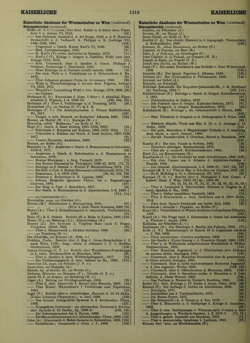 Kaiserliche Akademie der Wissenschaften zu Wien [continued]. Sitzungsberichte [continued]. Hofler (C. A. C. v.) [cont.] Der deut. Kaiser u. d. letzte deut. Papst, Karl V u. Adrian VI, 1876. [82.] Das diplomat. Journal d. A. del Burgo, 1504, u. d. P. Haneton Denkschrift ii. d. Verhandl. K. Philipps u. K. Ludwigs XII, 1498-1506, 1885. [108.] Fragmente z. Gesch. Kaiser Karl’s VI, 1869. [60.] Hist. Untersuchungen, 1861. [37.] K. Karl’s (V) erstes Auftreten in Spanien, 1873. [74.] Karl’s I (V), Konigs v. Aragon u. Castilien, Wahl zum rom. Konige 1519, 1873. [74.] Krit. Untersuch. iiber d. Quellen d. Gesch. Philipps d. Schonen, Erzherzogs v. Osterreich, 1883. [104.] Neue Beitrage zu d. Carmen occulti autoris, 1868. [58.] Die rom. Welt u. i. Verhaltniss zu d. Reformideen d. Ma., 1878. [91.] Uber Johannes genannt Porta de Avvoniaco, 1861. [35.] —— Wahl u. Thronbesteigung d. letzten deut. Papstes, Adrian’s VI, 1522, 1872. [72.] Wenzel’s v. Luxemburg Wahl z. rom. Konige, 1376,1869. [60.] see Carmen. Hofmann (C. B.) Kenntnisse d. klass. Volker v. d. physikal. Eigen- schaften d. Wassers, 1-4, 1909-10. [163, 164, 165.] Hofmann (F.) liber d. Verlobungs- u. d. Trauring, 1870. [65.] Holetschek (J.), see Sachau (C. E.) & J. H. Holzinger (C. v.) Die Aristophaneshss. d. Wiener Hofbibliothek, Bl, 1911. [167.] Exeget. u. krit. Bemerk. zu Euripides’ Alkestis, 1891. [124.J Homer, see Hartel (W. v.) ; Karajan (M. v.) Honorius, called “ Solitarius,” see Kelle (J. N.) Hopf (C.) Gesch. d. Insel Andros, 1207-1566, 1855. [16.] Schicksale v. Karystos auf Euboea, 1205-1470, 1854. [11.] Urkunden u. Zusatze zur Gesch. d. Insel Andros, 1207-1566, 1857. [21.] Veneto-Byzantin. Analekten, 1860. [32.] Horace, see Keller (O.) Horawitz (A. H.) Analecten z. Gesch. d. Humanismus in Schwaben, 1512-8, 1877. [86.] Analecten z. Gesch. d. Reformation u. d. Humanismus in Schwaben, JL878. [89.] Beatus Rhenanus ; e. biog. Versucb, 1872. [70 Des Beatus Rhenanus lit. Thatigkeit, 1508-47,1872. [71, 72 Beitrage zu d. Samml. v. Briefen P. Melanchthons, 1874. [76 Die Bibl.u.Corr.d. Beatus Rhenanus zuSchlettstadt, 1874. [78 Erasmiana, 1-4, 1878-1885. [90, 95, 102, 108 Erasmus v. Rotterdam u. M. Lipsius, 1882. [100 • Johann Heigerlin (genannt Faber), bis z. Regensburge Convent, 1884. [107 Zur Biog. u. Corr. J. Reuchlin’s, 1877. [85 Zur Gesch. d. Humanismus in d. Alpenlandern, 1-3, 1886-7 [111, 114.] see Cantiuncula (C.) Hormisdas, pope, see Gunther (O.) Hornes (M.) Alterthiimer d. Hercegovina, 1881. [97.] ,, ,, (II) u. d. siidl. Theile Bosniens, 1882. [99.] Huber (A.) Uber d. Entstehungszeit d. osterreich. Freiheitsbriefe, 1860. [34.] Hula (E.) & E. Sz&nto. Bericht iib. e. Reise in Karien, 1895. [132.] Hume (D.), see Meinong (A.) ; Zimmermann (R.) Hiimer (J.) Die Epitome d. Virgilius Maro nach d. Fragm. Vindobon. 19556, 1882. [99.] Uber e. Glossenwerk z. Dichter Sedulius, 1880. [96.] see Trimberg (H. v.) Ibn Khaldun, see Kremer (A., Frhr. v.) Ibrahim, Pasha. Bericht iiber d. Zug d. Gross-Botschafters I. P. nach Wien, 1719 ; hrsg., iibers. u. erlautert v. F. v. Kralitz- Greifenhorst, 1908. [158.] Inama-Sternegg (C. T. v.) Bericht iiber Weisthiimer-Forschungen in k. baier. Reichsarchive zu Mtinchen, 1878. [91.] liber d. Quellen d. deut. Wirthschaftsgesch., 1877. [84.] —— Zur Verfassungsgesch. d. deut. Salinen im Ma., 1886. [111.] Innocent IX, pope, see Schulte (J. F. v.) Ipomydon, see Mussafia (A.) Isidore, bp. of Seville, St., see Wotke (C.) Isidorus, Mercator, see Maassen (F.) ; Schulte (J. F. v.) Jacob II, h. of Aragon, see Zeissberg (H. v.) Jager (A.) Beitrag zur Privilegiumsfrage, 1856. [20.] liber d. rhat. Alpenvolk d. Breuni Oder Breonen, 1863. [42.] Uber Kaiser Maximilian’s I Verhaltniss zum Papstthum, 1854. [12.] Jagid (V.) Bericht iiber e. mittelbulgar. Zlatoust d. 13-14 Jhdts., [Codex Johannis Chrysostomi; w. text], 1898. [139.] Das byzant. Lehrgedicht Spaneas in d. kirchenslav. libers., 1892. [127.] Evangelium Dobromiri: ein altmacedon. Denkmal d. kirchen- slav. Sprache d. 12 Jhrdts^ 2p, 1898-9. [138, 140.] Die Geheimsprachen bei d. Slaven, 1896. [133.] DieMenandersentenzenind. altkirchenslav. libers., 1892. [126.] Jahn (A.) Grammatik d. Mehri-Sprache in Siidarabien, 1905. [150.] SomfLlitexte ; Gesammelt u. iibers. v. J., 1906. [152.] Kaiserliche Akademie der Wissenschaften zu Wien [continued], Sitzungsberichte [continued]. Jamato, see Pfizmaier (A.) Jerome, St., see Haupt (J.) Jesus Christ, see Kelle (J. N.) JireCek (C. J.) Das christl. Element in d. topograph. Nomenclatur d. Balkanlander, 1897. [136.] Joannes, St., abbas Reomaensis, see Stober (F.) Joannes, de Segovia, see Beer (R.) John, k. of Bohemia, see Griinhagen (C.) John Casimir, k. of Poland, see Grauert (W. H.) Joseph al-Basir, see Frankl (P. F.) Judah ben David, see Bacher (W.) Junk (V.) Ein neues Bruckstiick aus Rudolfs v. Ems Weltchronik, 1906. [153.] Jurenka (H.) Der agypt. Papyrus d. Alkman, 1896. [135.] Jiithner (J.) Der Gymnastikos d. Philostratos, 1903. [145.] Juvenal, see Gobel (A.) Kaiyafa, see Patanjali. Kalidasa. Sakuntala. Die Kagmirer Qakuntala-Hs., v. K. Burkhard [&] Nachtrag, 1884-7. [107, 114.] Kaltenbrunner (F.) Beitrage z. Gesch. d. Gregor. Kalenderreform, 1, 1881. [97.] Pabsturkunden in Italien, 1879. [94.] Die Polemik iiber d. Gregor. Kalender-Reform, 1877. [87.] Die Vorgesch. d. Gregor. Kalenderreform, 1876. [82.] KahR.niacki (E.) Beitrage z. alt. Geheimschrift d. Slaven, 1883. [102.] Hist. Ubersicht d. Graphik u. d. Orthographie d. Polen, 1882. [99.] Kleinere altpoln. Texte aus Hss. d. 15. u. d. Anfangs d. 16. Jhdts., 1882. [101.] Die poln. Recension d. Magdeburger Urtheile u. d. einschlag. deut. latein. u. Czech. Samml., 1886. [HI.] Zur alt. Paraskevalitt. d. Griechen, Slaven u. Rumanen, 1899. [14L] Kanitz (F.) Die rom. Funde in Serbien, 1861. [36.] Tirnovo’s altbulgar. Baudenkmale, 1876. [82.] Uber alt- u. neuserb. Kirchenbaukunst, 1864. [45.] Kant (I.), see Zimmermann (R.) Karabacek (J. v.) Die Involutio im arab. Schriftwesen, 1896. [135.] Ein rom. Cameo aus d. Schatze d. Aijubiden-SultJne v. Hamah, 1893. [129.] Zur oriental. Altertumskunde, 1-3, 1908-11. [157, 161, 167.] Karajan (M. T. v.) Uber d. Hss. d. Scholien zur Odyssee, 1857. [22.] Zu S. Helbling u. O. v. Steiermark, 2T, 1870. [65.] Karajan (T. G. v.) Bericht iiber d. Thatigkeit d. hist. Comm. d. kaiserl. Akad. d. Wiss. [1851-67] &c., 1853-68. [10, 12, 16, 24, 31, 34, 37, 39, 42, 50, 53, 56, 59.] Uber d. Leumund d. Osterreicher, Bohmen u. Ungern in d. heim. Quellen d. Ma., 1863. [42.] Uber e. bisher unerklarte Inschrift, 1854. [13.] Uber 2 Bruchstiicke e. deut. Gedichtes aus d. 13<®n Jhdte., 1854. [12.] Zwei deut. Sprach-Denkmale aus heidn. Zeit, 1858. [25.] Karnamak i Artaxsir i. Papakan, see Muller (F.) Kaser(K.) Verzeichnis d. in Wiener Archiven vorhandenen Urbarien, 1909. [161.] Kastil (A.) Die Frage nach d. Erkenntnis d. Guten bei Aristoteles u. Thomas v. Aquin, 1900. [142.] Kafhaka, see Schroder (L. v.) Kaufmann (D.) Die Theologie d. Bachja ibn Pakuda, 1874. [77.] Kelle (J. N.) Bestimmungen in Kanon 19 d. Legationis edictum v. J. 789, 1909. [161.] Chori saecularium—Cantica puellarum, 1909. [161.] Die Quelle v. Ezzos Gesang v. d. Wundern Christi, 1893. [129.] Uber e. in Wallerstein aufgefundenes Brucbstiick d. Notker. Psalmeniibers., 1901. [143.] Uber Honorius Augustod. u. d. Elucidarium sive Dialogus de summa christ. theologiae, 1901. [143.] Untersuch. iiber d. Honorius Ineuitabile siue de praedestinat. & libero arbitrio dialogus, 1905. [150.] Untersuch. iiber d. nicht nachweisbaren Honorius Augustod. u. d. ihm zugeschr. Werke, 1906. [152, 153.] Untersuch. iiber d. OSendiculum d. Honorius, 1904. [148.] Untersuch. iiber d. Speculum eccles. d. Honorius u. d. Libri deflorat. d. Abtes Werner, 1903. [145.] Das Verbum u. Nomen in Notker’s Boethius, 1885. [109.] Keller (O.) Krit. Beitrage z. IV Buche d. horaz. Oden, 1878. [90.] Kenner (F.) Die Anfange d. Geldes im Alterthume, 1863. [43.] Ernolatia, 1875. [80.] Inschriften aus d. Vardarschlucht, 1875. [80.] Die Roma-Typen, 1857. [24.] Die Romerorte zw. d. Traun u. d. Inn, 1878. [91.] Uber d. Miinzrecht u. d. Goldprage d. Konige d. Axumiten, 1862. [39.] Uber d. rom. Reichsstrasse v. Virunumnach Ovilaba u. iiber d. Ausgrabungen in Windisch-Garsten, 1, 2, 1872-3. [71, 74.] Uber e. griech. Inschrift aus Erythrae, 1872. [71.] —— Uber e. semuncialen Quadrans v. Larinum, 1861. [37.] Khansa bint ‘Amr, see Rhodokanakis (N.)