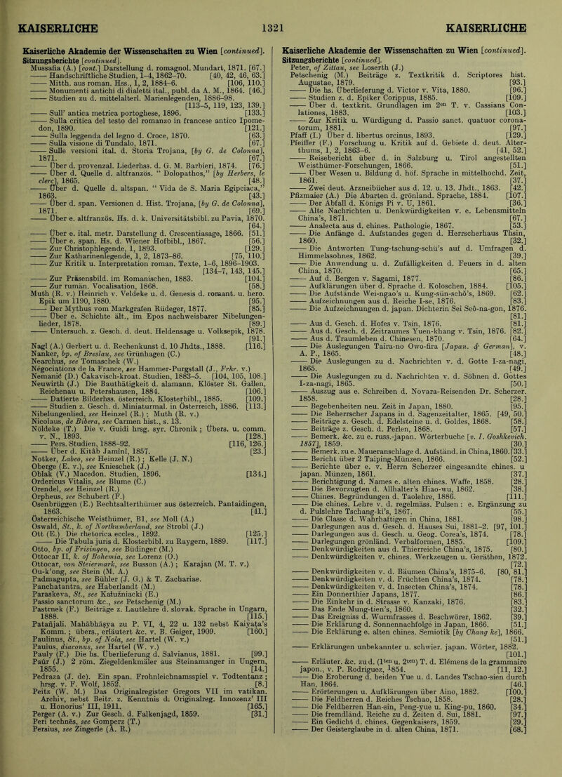 Kaiserliche Akademie der Wissenschaften zu Wien [continued], Sitzungsberichte [continued,]. Mussafia (A.) [cont.] Darstellung d. romagnol. Mundarfc, 1871. [67.] Handschriftliche Studien, 1-4, 1862-70. [40, 42, 46, 63.] Mitth. aus roman. Hss., 1, 2, 1884-6. [106, 110.] Monumenti antichi di dialetti ital., publ. da A. M., 1864. [46.] Studien zu d. mittelalterl. Marienlegenden, 1886-98. [113-5, 119, 123, 139.] Sull’ antica metrica portoghese, 1896. [133.] Sulla critica del testo del romanzo in francese antico Ipome- don, 1890. [121.] Sulla leggenda del legno d. Croce, 1870. [63.] Sulla visione di Tundalo, 1871. [67.] Sulle versioni ital. d. Storia Trojana, [by G. de Colonna], 1871. [67.] Uber d. provenzal. Liederhss. d. G. M. Barbieri, 1874. [76.] Uber d. Quelle d. altfranzds. “ Dolopathos,” [by Herbers, le clerc], 1865. [48.] Uber d. Quelle d. altspan. “ Vida de S. Maria Egipciaca,” 1863. [43.] Uber d. span. Versionen d. Hist. Trojana, [by G. de Colonna], 1871. [69.] Uber e. altfranzos. Hs. d. k. Universitatsbibl. zu Pavia, 1870. [64.] ——— Uber e. ital. metr. Darstellung d. Crescentiasage, 1866. [51.] Uber e. span. Hs. d. Wiener Hofbibl., 1867. [56.] Zur Christophlegende, 1, 1893. [129.] Zur Katharinenlegende, 1, 2, 1873-86. [75, 110.] Zur Kritik u. Interpretation roman. Texte, 1-6, 1896-1903. [134-7, 143, 145.] Zur Priisensbild. im Romanischen, 1883. [104.] Zur ruman. Vocalisation, 1868. [58.] Muth (R. v.) Heinrich v. Veldeke u. d. Genesis d. romant. u. hero. Epik um 1190, 1880. [95.] Der Mythus vom Markgrafen Rtideger, 1877. [85.] Uber e. Schichte alt., im Epos nachweisbarer Nibelungen- lieder, 1878. [89.] Untersuch. z. Gesch. d. deut. Heldensage u. Volksepik, 1878. [91.] Nagl (A.) Gerbert u. d. Rechenkunst d. 10 Jhdts., 1888. [116.] Nanker, bp. of Breslau, see Griinhagen (C.) Nearchus, see Tomaschek (W.) Negociations de la France, tee Hammer-Purgstall (J., Frhr. v.) Nemanib (D.) Cakavisch-kroat. Studien, 1883-5. [104, 105, 108.] Neuwirth (J.) Die Bauthiitigkeit d. alamann. Kloster St. Gallen, Reichenau u. Petershausen, 1884. [106.] - Datierte Bilderhss. osterreich. Klosterbibl., 1885. [109.] Studien z. Gesch. d. Miniaturmal. in Osterreich, 1886. [113.] Nibelungenlied, see Heinzel (R.) ; Muth (R. v.) Nicolaus, de Bibera, see Carmen hist., s. 13. Noldeke (T.) Die v. Guidi hrsg. syr. Chronik ; Ubers. u. comm, v. N., 1893. [128.] Pers. Studien, 1888-92. [116, 126.] Uber d. Kitab Jamini, 1857. [23.] Notker, Labeo, see Heinzel (R.) ; Kelle (J. N.) Oberge (E. v.), see Knieschek (J.) Oblak (V.) Macedon. Studien, 1896. [134.] Ordericus Vitalis, see Blume (C.) Orendel, see Heinzel (R.) Orpheus, see Schubert (F.) Osenbriiggen (E.) Rechtsalterthiimer aus osterreich. Pantaidingen, 1863. [41.] Osterreichische Weisthiimer, Bl, see Moll (A.) Oswald, St., k. of Northumberland, see Strobl (J.) Ott (E.) Die rhetorica eccles., 1892. [125.] Die Tabula juris d. Klosterbibl. zu Raygern, 1889. [117.] Otto, bp. of Frisingen, see Biidinger (M.) Ottocar II, k. of Bohemia, see Lorenz (O.) Ottocar, von Steiermark, see Busson (A.) ; Karajan (M. T. v.) Ou-k’ong, see Stein (M. A.) Padmagupta, see Biihler (J. G.) & T. Zachariae. Panchatantra, see Haberlandt (M.) Paraskeva, St., see Kaluzniacki (E.) Passio sanctorum &c., see Petschenig (M.) Pastrnek (F.) Beitrage z. Lautlehre d. Slovak. Sprache in Ungarn, 1888. [115.] Patanjali. Mahabha^ya zu P. VI, 4, 22 u. 132 nebst Kaiyata’s Komm. ; ubers., erlautert &c. v. B. Geiger, 1909. [160.] Paulinus, St., bp. of Nola, see Hartel (W. v.) Paulus, diaconus, see Hartel (W. v.) Pauly (F.) Die hs. Uberlieferung d. Salvianus, 1881. [99.] Paur (J.) 2 rom. Ziegeldenkmaler aus Steinamanger in Ungern, 1855. [14.] Pedraza (J. de). Ein span. Frohnleichnamsspiel v. Todtentanz ; hrsg. v. F. Wolf, 1852. [8.] Peitz (W. M.) Das Originalregister Gregors VII im vatikan. Archiv, nebst Beitr. z. Kenntnis d. Originalreg. Innozenz’ III u. Honorius’ III, 1911. [165.] Perger (A. v.) Zur Gesch. d. Falkenjagd, 1859. [31.] Peri technes, see Gomperz (T.) Persius, see Zingerle (A. R.) Kaiserliche Akademie der Wissenschaften zu Wien [continued]. Sitzungsberichte [continued], Peter, of Zittau, see Loserth (J.) Petschenig (M.) Beitrage z. Textkritik d. Scriptores hist. Augustae, 1879. [93.] Die hs. Uberlieferung d. Victor v. Vita, 1880. [96.] Studien z. d. Epiker Corippus, 1885. [109.] Uber d. textkrit. Grundlagen im 2en T. v. Cassians Con- lationes, 1883. [103.] —— Zur Kritik u. Wiirdigung d. Passio sanct. quatuor corona- torum, 1881. [97.] Pfafi (I.) Uber d. libertus orcinus, 1893. [129.] Pfeiffer (F.) Forschung u. Kritik auf d. Gebiete d. deut. Alter- thums, 1, 2, 1863-6. [41, 52.] Reisebericht uber d. in Salzburg u. Tirol angestellten Weisthumer-Forschungen, 1866. [51.] Uber Wesen u. Bildung d. hof. Sprache in mittelhochd. Zeit, 1861. [37.] Zwei deut. Arzneibiicher aus d. 12. u. 13. Jhdt., 1863. [42.] Pfizmaier (A.) Die Abarten d. gronland. Sprache, 1884. [107.] Der Abfall d. Konigs Pi v. U, 1861. [36.] Alte Nachrichten u. Denkwiirdigkeiten v. e. Lebensmitteln China’s, 1871. [67.] Analecta aus d. chines. Pathologie, 1867. [53.] Die Anfange d. Aufstandes gegen d. Herrscherhaus Thsin, 1860. [32.] Die Antworten Tung-tschung-schii’s auf d. Umfragen d. Himmelssohnes, 1862. [39.] Die Anwendung u. d. Zufalligkeiten d. Feuers in d. alten China, 1870. [65.] Auf d. Bergen v. Sagami, 1877. [86.] Aufklarungen fiber d. Sprache d. Koloschen, 1884. [105.] Die Aufstande Wei-ngao’s u. Kung-siin-scho’s, 1869. [62.] Aufzeichnungen aus d. Reiche I-se, 1876. [83.] Die Aufzeichnungen d. japan. Dichterin Sei Seo-na-gon, 1876. [81.] Aus d. Gesch. d. Hofes v. Tsin, 1876. [81.] Aus d. Gesch. d. Zeitraumes Yuen-khang v. Tsin, 1876. [82.] Aus d. Traumleben d. Chinesen, 1870. [64.] Die Auslegungen Taira-no Owo-fira [Japan. <$■ German], v. A. P., 1865. [48.] Die Auslegungen zu d. Nachrichten v. d. Gotte I-za-nagi, 1865. [49.] Die Auslegungen zu d. Nachrichten v. d. Sobnen d. Gottes I-za-nagi, 1865. [50.] Auszug aus e. Schreiben d. Novara-Reisenden Dr. Scherzer. 1858. [28.] Begebenheiten neu. Zeit in Japan, 1880. [95.] —— Die Beherrscher Japans in d. Sagenzeitalter, 1865. [49, 50.] Beitrage z. Gesch. d. Edelsteine u. d. Goldes, 1868. [58.] Beitrage z. Gesch. d. Perlen, 1868. [57.] Bemerk. &c. zu e. russ.-japan. Worterbuche [v. I. Goshkevich. 1857], 1859. [30.] Bemerk. zu e. Maueranschlage d. Aufstand. in China, 1860. [33.] Bericht uber 2 Taiping-Miinzen, 1866. [52.] Berichte uber e. v. Herrn Scherzer eingesandte chines, u japan. Miinzen, 1861. [37.] Berichtigung d. Names e. alten chines. Waffe, 1858. [28.] Die Bevorzugten d. Allhalter’s Hiao-wu, 1862. [38.] Chines. Begriindungen d. Taolehre, 1886. [111.] Die chines. Lehre v. d. regelmass. Pulsen : e. Erganzung zu d. Pulslehre Tschang-ki’s, 1867. [55.] Die Classe d. Wahrhaftigen in China, 1881. [98.] Darlegungen aus d. Gesch. d. Hauses Sui, 1881-2. [97, 101.] Darlegungen aus d. Gesch. u. Geog. Corea’s, 1874. [78.] Darlegungen gronland. Verbalformen, 1885. [109.] Denkwiirdigkeiten aus d. Thierreiche China’s, 1875. [80.] Denkwiirdigkeiten v. chines. Werkzeugen u. Gerathen, 1872. [72.] —— Denkwiirdigkeiten v. d. Baumen China’s, 1875-6. [80, 81.] Denkwiirdigkeiten v. d. Friichten China’s, 1874. [78.] Denkwiirdigkeiten v. d. Insecten China’s, 1874. [78.] —— Ein Donnerthier Japans, 1877. [86.] Die Einkehr in d. Strasse v. Kanzaki, 1876. [83.] Das Ende Mung-tien’s, 1860. [32.] Das Ereigniss d. Wurmfrasses d. Beschworer, 1862. [39.] Die Erkliirung d. Sonnennachfolge in Japan, 1866. [51.] Die Erklarung e. alten chines. Semiotik [f>?/ Chang ke], 1866. [51.] — Erklarungen unbekannter u. schwier. japan. Worter, 1882. [101.] Erlauter. &c. zud. (lt*nu. 2wn) T. d. Elemens de la grammairo japon., v. P. Rodriguez, 4854. [11, 12.] Die Eroberung d. beiden Yue u. d. Landes Tschao-sien dureh Han, 1864. [46.] Erorterungen u. Aufklarungen iiber Aino, 1882. [100.] Die Feldherren d. Reiches Tsehao, 1858. [28.] Die Feldherren Han-sin, Peng-yue u. King-pu, 1860. [34.] Die fremdland. Reiche zu d. Zeiten d. Sui, 1881. [97.] Ein Gedicht d. chines. Gegenkaisers, 1859. [29.] Der Geisterglaube in d. alten China, 1871. [68.]
