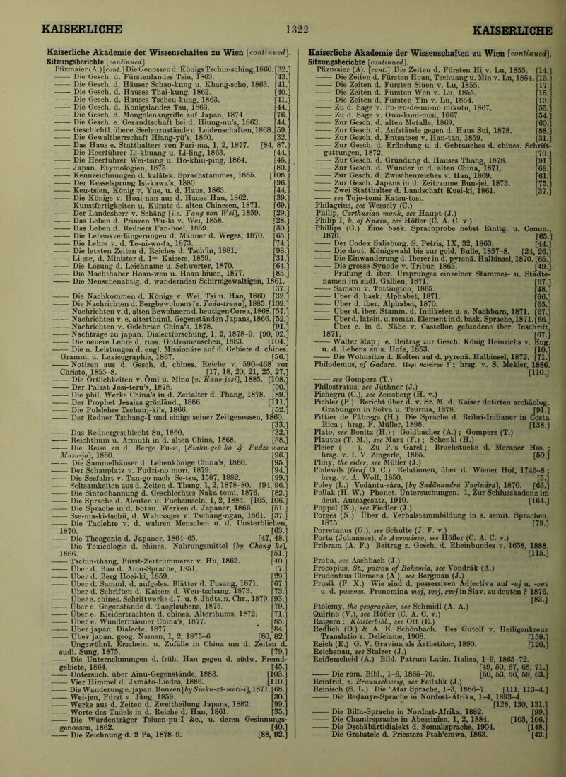 Kaiserliche Akademie der Wissenschaiten zu Wien [continued]. Sitzungsberichte [continued], Pfizmaier (A.) [cont.] Die Genossen d. Konigs Tschin-sching.1860. [32.] Die Gesch. d. Fiirstenlandes Tsin, 1863. [43.] Die Gesch. d. Hauser Schao-kung u. Khang-scho, 1863. [41.] Die Gesch. d. Hauses Thai-kung. 1862. [40.] Die Gesch. d. Hauses Tscheu-kung, 1863. [41.] Die Gesch. d. Konigslandes Tsu, 1863. [44.] Die Gesch. d. Mongolenangriffe auf .Japan, 1874. [76.] Die Gesch. e. Gesandtschaft bei d. Hiung-nu’s, 1863. [44.] Geschichtl.iibere.Seelenzustandeu Leidenschaften, 1868. [59.] Die Gewaltherrschaft Hiang-yii’s, 1860. [32.] Das Haus e. Statthalters von Fari-ma, 1, 2, 1877. [84, 87.] Die Heerfiihrer Li-khuang u. Li-ling, 1863. [44.] Die Heerfiihrer Wei-tsing u. Ho-khiu-ping, 1864. [45.] Japan. Etymologien, 1875. [80.] ■ Kennzeichnungen d. kalalek. Sprachstammes, 1885. [108.1 Der Kesselsprung Isi-kawa’s, 1880. [96.] Keu-tsien, Konig v. Yue, u. d. Haus, 1863. [44.] Die Konige v. Hoai-nan aus d. Hause Han, 1862. [39.] Kunstfertigkeiten u. Kiinste d. alten Chinesen, 1871. [69.] Der Landesherr v. Schang [i.e. Yang von Wei], 1859. [29.] Das Leben d. Prinzen Wu-ki v. Wei, 1858. [28.] Das Leben d. Redners Fan-boei, 1859. [30.1 Die Lebensverlangerungen d. Manner d. Weges, 1870. [65.1 Die Lehre v. d. Te-ni-wo-fa, 1873. [74.] Die letzten Zeiten d. Reiches d. Tsch’in, 1881. [98.] Li-sse, d. Minister d. l«n Kaisers, 1859. [31.] -—- Die Losung d. Leichname u. Schwerter, 1870. [64.1 Die Machthaber Hoan-wen u. Hoan-hiuen, 1877. [85.] Die Menschenabtlg. d. wandernden Schirmgewaltigen, 1861. [37.] Die Nachkommen d. Konige v. Wei, Tsi u. Han, 1860. [32.1 Die Nachrichten d. Bergbewohners[v. Tada-tsuna], 1885. [109.5 Nachrichten v. d. alten Be wohnern d, heutigen Corea, 1868. [57.] Nachrichten v. e. alterthiiml. Gegenstanden Japans, 1866. [52.] Nachrichten v. Gelehrten China’s, 1878. [91-5 Nachtrage zu japan. Dialectforschung, 1, 2, 1878-9. [90, 92.] Die neuere Lehre d. russ. Gottesmenschen, 1883. [104.] Die n. Leistungen d. engl. Missionare auf d. Gebiete d. chines. Gramm, u. Lexicographie, 1867. [66.] Notizen aus d. Gesch. d. chines. Reiche v. 590-468 vor Christo,.1855-8. [17, 18, 20, 21, 25, 27.] Die Ortlichkeiten v. Omi u. Mino [d. Kane-josi], 1885. [108.] Der Palast Josi-teru’s, 1878. [90.] Die phil. Werke China’s in d. Zeitalter d. Thang, 1878. [89.] Der Prophet Jesaias gronland., 1886. [111.] Die Pulslehre Tschanj-ki’s, 1866. [52.] Der Redner Tschang-I und einige seiner Zeitgenossen, 1860. [33.] Das Rednergeschleeht Su, 1860. [32.] Reichthum u. Armuth in d. alten China, 1868. [58.] Die Reise zu d. Berge Fu-zi, [Siaku-ged-kd Sf Fudzi-wara Masa-jo], 1880. [96.] Die Sammelhauser d. Lehenkonige China’s, 1880. [95.1 Der Schauplatz v. Fudzi-no mori, 1879. [94.] Die Seefahrt v. Tan-go nach Se-tsu, 1587, 1882. [99.] Seltsamkeiten aus d. Zeiten d. Thang. I, 2,1878-80. [94, 96.1 Die Sintoobannung d. Geschlechtes Naka tomi, 1876. [82.1 Die Sprache d. Aleuten u. Fuchsinseln, 1, 2, 1884. [105, 106.] Die Sprache in d. botan. Werken d. Japaner, 1866. [51.] Sse-ma-ki-tschii, d. Wahrsager v. Tschang-ngan, 1861. [37.1 Die Taolehre v. d. wahren Menschen u. d. Unsterblichen, 1870. [63.] —— Die Theogonie d. Japaner, 1864-65. [47, 48] Die Toxicologie d. chines. Nahrungsmittel [6y Chang he], 1866. [51.] [40.] [7] [29.] [67.] [73.] Tschin-thang, Fiirst-Zertriimmerer v. Hu, 1862. liber d. Bau d. Aino-Sprache, 1851. —— liber d. Berg Hoei-ki, 1859. liber d. Samml. d. aufgeles. Blatter d. Fusang, 1871. liber d. Schriften d. Kaisers d. Wen-tschang, 1873. liber e. chines. Schriftwerked. 7. u. 8. Jhdts.n. Chr., 1879. [93] liber e. Gegenstande d. Taoglaubens, 1875. [79] liber e. Kleidertrachten d. chines. Alterthums, 1872. [71] liber e. Wundermanner China’s, 1877. _ [85] liber japan. Dialecte, 1877. * [84] liber japan, geog. Namen, 1, 2, 1875-6 [80, 82] Ungewohnl. Erschein. u. Zufalle in China um d. Zeiten d. siidl. Sung, 1875. [79] Die Unternehmungen d. friih. Han gegen d. siidw. Fremd- gebiete, 1864. [45] Untersuch. iiber Ainu-Gegenstande, 1883. [103] —— Vier Himmel d. Jamato-Liedes, 1886. [110] Die Wanderung e. japan. Bonzen[by Siaku-z6-moti-i], 1871. [68] Wei-jen, Fiirst v. Jang, 1859. [30] Werke aus d. Zeiten d. Zweitheilung Japans, 1882. [99] —— Worte des Tadels in d. Reiche d. Han, 1861. [35] Die Wiirdentrager Tsiuen-pu-I &c., u. deren Gesinnungs- genossen, 1862. [40] Die Zeichnung d. 2 Pa, 1878-9. [88, 92] Kaiserliche Akademie der Wissenschaften zu Wien [continued]. Sitzungsberichte [continued]. Pfizmaier (A), [cont.] Die Zeiten d. Fiirsten Hi v. Lu, 1855. [14] Die Zeiten d. Fiirsten Hoan, Tschuang u. flSin v. Lu, 1854. [13] Die Zeiten d. Fiirsten Siuen v. Lu, 1855. [17.] Die Zeiten d. Fiirsten Wen v. Lu, 1855. [15] Die Zeiten d. Fiirsten Yin v. Lu, 1854. [13] Zu d. Sage v. Fo-wo-de-mi-no mikoto, 1867. [55] Zu d. Sage v. Owo-kuni-nusi, 1867. [54] Zur Gesch. d. alten Metalle, 1869. [60] Zur Gesch. d. Aufstande gegen d. Haus Sui, 1878. [88] Zur Gesch. d. Entsatzes v. Han-tan, 1859. [31] Zur Gesch. d. Erfindung u. d. Gebrauches d. chines. Schrift- gattungen, 1872. [70] Zur Gesch. d. Griindung d. Hauses Thang, 1878. [91] Zur Gesch. d. Wunder in d. alten China, 1871. [68] Zur Gesch. d. Zwischenreiches v. Han, 1869. [61.] Zur Gesch. Japans in d. Zeitraume Bun-jei, 1873. [75] Zwei Statthalter d. Landschaft Kuei-ki, 1861. [37] see Tojo-tomi Katsu-tosi. Philagrius, see Wessely (C.) Philip, Carthusian monk, see Haupt (J.) Philip I, k. of Spain, see Hofler (C. A. C. v.) Phillips (G.) Eine bask. Sprachprobe nebst Einltg. u. Comm., 1870. [65] Der Codex Salisburg. S. Petris, IX, 32, 1863. [44] Die deut. Konigswahl bis zur gold. Bulle, 1857-8. [24, 26] Die Einwanderung d. Iberer in d. pyrena. Halbinsel, 1870. [65] Die grosse Synode v. Tribur, 1865. [49] Priifung d. iber. Ursprunges einzelner Stammes- u. Stadte- namen im siidl. Gallien, 1871. [67] Samson v. Tottington, 1865. [48] liber d. bask. Alphabet, 1871. [66] liber d. iber. Alphabet, 1870. [65] liber d. iber. Stamm, d. Indiketen u. s. Nachbarn, 1871. [67] tjberd. latein. u. roman. Element ind. bask. Sprache, 1871.[66] liber e. in d. Nahe v. Castellon gefundene iber. Inschrift, 1871. [67] Walter Map ; e. Beitrag zur Gesch. Konig Heinrichs v. Eng. u. d. Lebens an s. Hofe, 1853. [10] Die Wohnsitze d. Kelten auf d. pyrena. Halbinsel, 1872. [71] Philodemus, of Gadara. lit pi eardrov S'; hrsg. v. S. Mekler, 1886. [110] see Gomperz (T.) Philostratus, see Jiithner (J.) Pichegru (C.), see Zeissberg (H. v.) Pichler (F.) Bericht fiber d. v. Sr. M. d. Kaiser dotirten archaolog. Grabungen in Solva u. Teurnia, 1878. [91] Pittier de Fabrega (H.) Die Sprache d. Bribri-Indianer in Costa Rica ; hrsg. F. Muller, 1898. [138] Plato, see Bonitz (H.) ; Goldbacher (A.); Gomperz (T.) Plautus (T. M.), see Marx (F.) ; Schenkl (H.) Pleier ( ). Zu P.’s Garel; Bruchstucke d. Meraner Hss. ; hrsg. v. I. V. Zingerle, 1865. [50] Pliny, the elder, see Muller (J.) Podewils (Graf 0. C.) Relationen, iiber d. Wiener Hof, 1746-8 ; hrsg. v. A. Wolf, 1850. [5] Poley (L.) Vedanta-sara, [by Sadanandra Yogindra], 1870. [63] Poliak (H. W.) Phonet. Untersuchungen. 1, Zur Schlusskadenz im deut. Aussagesatz, 1910. [164] Poppel (N.), see Fiedler (J.) Porges (N.) liber d. Verbalstammbildung in s. semit. Sprachen, 1875. [79] Porretanus (G.), see Schulte (J. F. v.) Porta (Johannes), de Avvoniaco, see Hofler (C. A. C. v.) Pribram (A. F.) Beitrag z. Gesch. d. Rheinbundes v. 1658, 1888. [115] Proba, see Aschbach (J.) Procopius, St., patron of Bohemia, see Vondrak (A.) Prudentius Clemens (A.), see Bergman (J.) Prusik (F. X.) Wie sind d. possessiven Adjectiva auf -uj u. -ovb u. d. possess. Pronomina moj, tvoj, svoj in Slav, zu deuten ? 1876. [83] Ptolemy, the geographer, see Schmidl (A. A.) Quirino (V.), see Hofler (C. A. C. v.) Raigern : Klosterbibl., see Ott (E.) Redlich (0.) & A. E. Schonbach. Des Gutolf v. Heiligenkreuz Translatio s. Delicianae, 1908. [159] Reich (E.) G. V. Gravina als Asthetiker, 1890. [120] Reichenau, see Stalzer (J.) Reifferscheid (A.) Bibl. Patrum Latin. Italica, 1-9, 1865-72. [49, 50, 67, 68, 71] — Die rom. Bibl., 1-6, 1865-70. [50, 53, 56, 59, 63] Reinfrid, v. Braunschweig, see Feifalik (J.) Reinisch (S. L.) Die ‘Afar Sprache, 1-3, 1886-7. [HI, 113-4] Die Bedauye-Sprache in Nordost-Afrika, 1-4, 1893-4. [128, 130, 131] —— Die Bilin-Sprache in Nordost-Afrika, 1882. [99] Die Chamirsprache in Abessinien, 1, 2, 1884. [105, 106] Die Dschabartidialekt d. Somalisprache, 1904. [148] Die Grabstele d. Priesters Ptah‘emwa, 1863. [42]