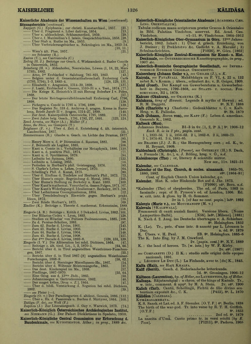 Kaiserliche Akademie der Wissenschaften zu Wien [continued]. Sitzungsberichte [continued.]. Zappert (G.) Epiphania ; zur christl. Kunstarchaol., 1857. [21.] Uber d. Fragment e. Liber dativus, 1854. [13.] Uber e. althochdeut. Schlummerlied, 1859. [29.] Uber e. f. Maximilian’s I. latein. Gesprachbiichlein, 1858. [28.] Uber Stab u. Ruthe im Ma., 1853. [9.] Uber Verbriiderungsbiicher u. Nekrologien im Ma., 1853-54. [10, 11.] —=— Wien s alt. Plan, 1857. [21.] see Schuster (R.) Zasius (U.), see Cantiuncula (C.) Zeibig (H. J.) Beitriige zur Gesch. d. Wirksamkeit d. Basler Concils in Osterreich, 1852. [8.] Zeissberg (H. v.) Aldenhofen, Neerwinden, Lowen (1, 18, 22, Marz 1793), 1892. [127.] Arno, ler Erzbischof v. Salzburg, 785-821, 1863. [43.] Belgien unter d. Generalstatthalterschaft Erzherzog Carls (1793,1794), 1-3,1893-4. [128, 129, 131.] Elisabeth v. Aragonien, 1314-30, 1898. [137.] J. Laski, Erzbischof v. Gnesen, 1510-31 u. s. Test., 1874. [77.] Die Kriege K. Heinrich’s II mit Herzog Bolestaw I v. Polen, 1868. [57.] Der letzte Reichsgeneralfeldmarschall Erzherzog Carl, 1796, 1898. [138.] Pichegru u. Conde in 1795 u. 1796, 1898. [139.] Das Register Nr. 318 d. Archives d. aragon. Krone in Barce- [140.] [118.] [123, 124.] osterreich. [21.] Iona, Briefe Jacob II v. Aragon, 1314-27, 1899. Zur deut. Kaiserpolitik Osterreichs, 1795, 1889. Zwei Jahre belg. Gesch.. 1791, 1792, 2T, 1891. Zend Avesta, see Mayr (A.) ; Muller (F.) Zeno, the Stoic, see Gomperz (T.) Zeiglauer (F. v.) Uber d. Zeit d. Entstehung d. alt Landrechtes, 1857. Zimmermann (R.) Glaube u. Gesch. im Lichte des Dramas, 1877. [85.] Henry More u. d. 4e Dimension d. Raumes, 1881. J. Bernoulli als Logiker, 1885. Kant u. Comte in i. Verhaltniss zur Metaphysik, 1886 Kant u. d. positive Phil., 1874. • Kant u. d. Spiritismus, 1879. Leibnitz bei Spinoza, 1890. Leibnitz u. Lessing, 1855. Perioden in Herbart’s phil. Geistesgang, 1876. ■ S. Clarke’s Leben u. Lehre, [review], 1870. Schelling’s Phil. d. Kunst, 1875. Uber d. Einfluss d. Tonlehre auf Herbart’s Phil., 1873. Uber Hume’s empir. Begriindung d. Moral, 1884. [98.] [108.] [110.] [77.] [94.] [122.] [16.] [83.] [64.] [80.] [73.] [105.] Uber Hume’s Stellung zu Berkeley u. Kant. 1883. [103.] Uber Kant’s mathemat. Vorurtheilu. dessenFolgen, 1871. [67.] Uber Kant’s Widerlegungd. Idealismusv. Berkeley, 1871. [68.] Uber Leibnitzens Conceptualismus, 1854. [12.] Uber Trendelenburg’s Einwiirfe gegen Herbart’s prakt. Ideen, 1872. [70.] Zwei Briefe Herbart’s, 1871. [69.] Zindler (K.) Beitrage z. Theorie d. mathemat. Erkenntniss, 1889. [118.] Zingerle (A. R.) Beitrage z. Kntikd.3 Dekaded. Livius, 1882.[101.] Der Hilarius-Codex v. Lyon, 1893. [128.] Studien zu Hilarius’ von Poitiers Psalmencomm., 1885. [108.] Zu d. Persius-Scholien, 1881. [97.] Zum 42. Buche d. Livius, 1901. [143.] Zum 43. Buche d. Livius, 1903. [145.] Zum 44. Buche d. Livius, 1904. [148.] Zum 45. Buche d. Livius, 1908. [157.] Zur 4tei> Decade d. Livius, 1893-8. [128, 131, 139.] Zingerle (I. V.) Die Alliteration bei mhd. Dichtern, 1864. [47.] Beitrage z. alt. tirol. Lit., 1, 2, 1870-1. [64, 66.] Bericht iiber d. in Tirol angestellten Weisthiimer-Forschun- gen, 1867. [55.] Bericht iiber d. in Tirol 1867—[8] angestellten Weisthiimer- Forschungen, 1868-9. [58, 62.] Bericht iiber d. Sterzinger Miscellaneen-Hs., 1867. [54.] Bericht iiber d. Wiltener Meistersangerhs., 1861. [37.] Das deut. Kinderspiel im Ma., 1868. [57.] Findlinge, 1867-1870. [55, 64.] Eine Geog. aus d. 13ten Jhdt., 1865. [50.] Johannissegen u. Gertrudenminne, 1862. [40.] Der maget kr&ne, [hrsg. v. Z.], 1864. [47.] Uber d. bildl. Verstarkung <1. Negation bei mhd. Dichtern, 1862. [39.] see Pleier (—). Zingerle (O. v.) Der Paradiesgarten d. altdeut. Genesis, 1886. [112.] Uber e. Hs. d. Passionals u. Buches d. Martyrer, 1884. [105.] Zuniga (F. de), see Wolf (F.) Zupitza (J.) Zur Literaturgesch. d. Guy v. Warwick, 1873. [74.] Kaiserlich-Koniglich Osterreichisches Archaologisches Institut, see Niemann (G.) Der Palast Diokletians in Spalato, 1910. Kaiserlich-Konigliche Central Commission zur Erforschung d. Baudenkmale, see Ktjnsthistor. Atlas ; in prog., 1889 <fcc. Kaiserlich-Konigliche Orientalische Akademie [Academia C^es. Ling. Orientalium]. Tabulae codicum manu scriptorum praeter Grsecos & Orientales in Bibl. Palatina Vindobon. asservat. Ed. Acad. Caes. Vindobon. vl—11. 8°. Vindobonae. 1864-1912 Kaiserlich-Konigliches Ober-Gymnasium in Gorz. 13ter Jahres- bericht, 1862. Inhalt : 1) Uber d. griech. Erziehung, von J. Steiner ; 2) Prekletstvo &c. Gedicht v. A. Marusic ; 3) Schulnachrichten. [P1036]. 8°. Gorz. [1862] Kaiserlich-Konigliche Zentral-Kommission fur Kunst- u. Hist. Denkmale, see Osterreichische Kunsttopographie, in prog., 1907 dkc. Kaiserlich-Russische Geographische Gesellschaft, see Imfera- torskoe Russkoe Geograe. Obschestvo. Kaisersberg (Johann Geiler v.), see Geiler (J.), v. K. Kaiyata, see Patanjali. Mahabhasya zu P. VI, 4, 22 u. 132 nebst K.’s Komm. ; fibers., erlautert &c. v. B. Geiger, 1909. Kaizl (Josef). Der Kampf um Gewerbereform u. Gewerbefrei- heit in Bayern, 1799-1868, see Staats- tj. social. For- schungen, B2 i, 1879. Kakuzo (Okakura), see Okakura (K.) Kalakaua, king of Hawaii. Legends & myths of Hawaii; ed. R. M. Daggett. 8°. N.Y. 1888 Kalb (Charlotte v.) Charlotte : Gedenkblatter v. C. v. Kalb. Hrsg. v. E. Palleske. 8°. St. 1879 Kalb (Johann, Baron von), see Kapp (F.) Leben d. amerikan. Generals K., 1862. Kalbeck (Max). Johannes Brahms. Bl-3 in 6v. [1, 2, 2e A.] 8°. 1908-12 Each B. is in 2 pts., pagin. cont. 1 i, 1833-56. 1 ii, 1856-62. 2 i, 1862-8. 2 ii, 1869-73. 3 i, 1874-81. 3 ii, 1881-85. see Brahms (J.) J. B. ; the Herzogenberg corr. ; ed. K., tr. H. Bryant, 1909. Kaldenbach (Christoph). [Poems], see Osterley (H.) S. Dach, s. Freunde [K. &c.], u. J. Roling, hrsg. v. O., n.d. Kaleidoscope (The) ; or, literary & scientific mirror. New ser., llv. 1821-31 Kalendar, see Calendar. Kalendar of the Eng. Church, & eccles. almanack. 1865-70, 1880, 1882. s8°. [1864-81] Cont. of English Church Union kalendar, q.v. Kalender. Hist. K. oder Hinkende Bot auf d. Jhr. 1873. [P1090], s4°. Bern. n.d. *Kalender (The) of shepherdes. The ed. of Paris, 1503 in facsimile ; repr. of R. Pynson’s ed. of London, 1506. Ed. w. crit. intr. & gloss, by H. O. Sommer. 3v in 1. [v2 has no cont. pagin.] Ia8°. 1892 Kalergis (Marie v.), see Mouchanoff (M. v.) Kalevala [|Kalewala]. Frammenti di canti nuziali finnici. Versione libera. [Nozze Lampertico-Balbi]. [N58]. Ia8°. [Milano]. [1881] K. Nach d. 2. Ausg. ins Deutsche iibertragen v. A. Schiefner. 8°. Helsingfors. 1852 K. (Le). Tr., prec. d’une intr. & annote par L. Leouzon le Due. n. ed. 8°. 1879 K. Ubers. v. H. Paul. 2B. 8°. Helsingfors. 1885-6 The K. Into Eng. by J. M. Crawford. 2v. [pagin. cont.] 8°. N.Y. 1889 K. : the land of heroes. Tr. [w. intr.] by W. F. Kirby. 2v. s8°. [1907] see Comparetti (D.) II K. : studio sulle origini delle epopee nazionali, 1891. „ Lisouzon Le Due (L.) La Finlande, avec tr. [du] K., 1845. Kalfa (Haji), see Haji Khalfa. Kalff (Gerrit). Gesch. d. Nederlandsche letterkunde. 7d. 8°. Groningen. 1906-12 Kdlfsson (Laurentius), bp. of Hdlar, see Laurentius, bp. of Holar. Kalhana. Rajatarangini : a chron. of the kings of Kasmir. Tr., w. intr., comment. & app8. by M. A. Stein. 2v. s4°. 1900 Kahch (Carl). Cantii, Schellingii, Fichtii de filio divino sen- tentiam exposuit &c., C. K. [P453]. 8°. L. 1870 Kalidasa [Calidasa]. Kumarasambhava. K. S. Sansk. et Lat.ed. A. F. Stenzler. [O.T. F.] 4°. Berlin. 1838 The birth of the war-god. Tr. into verse by R. T. H. Griffith. [O.T.F.] 8°. 1853 „ „ 2nd ed. 8°. 1879 La nascita d’Uma. Canto primo tr. in versi sciolti [by E. Teza], [P1211]. 8°. Padova. 1905