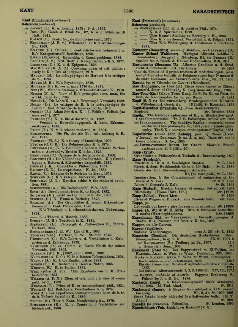 Kant (Immanuel) [continued.]. References [continued]. see Jacoby (J.) K. u. Lessing, 1859 ; 2« A., 1867. „ Jodl (F.) Gesch. d. Ethik &c., B2, K. u. d. Ethik im 19 Jhdt., 1912. „ Kalich (C.) Cantii &c., de filio divino sent., 1870. ,, Kirchmann (J. H. v.) Erlautergn. zu K.’s Anthropologie &c., 1869. „ Knauer (G.) Contrar u. contradictorisch festgestellt u. K.’s Kategorientafel berichtigt, 1868. „ Konig (Edmund). Entwicklg. d. Causalproblems, 1888. ,, Leclair (A. v.) Krit. Beitr. z. Kategorienlehre K.’s, 1877. „ Liebmann (O.) K. u. d. Epigonen, 1865. ,, MacMillan (R. A. C.) Crowning phase of crit. philos. : study in K.’s Crit. of judgment, 1912. ,, Mauxion (M.) La mdtaphysique de Herbart & la critique de K., 1894. ,, Meyer (J. B.) K.’s Psychologie, 1870. „ Michelis (F.) K. vor u. nach 1770 &c., 1871. „ Nef (W.) Wundts Stellung z. Erkenntnistheorie K., 1913. ,, Nitsch (F. A.) View of K.’s principles cone, man, the world, deity &c., 1796. „ NoirIs (L.) Die Lehre K.’s u.d. Ursprungd. Vemunft, 1882. ,, Nolen (D.) La critique de K. & la mdtaphysique de Leibniz : hist. & theorie de leurs rapports, 1875. „ Oncken (A.) Adam Smith u. K. : 1, Ethik u. Politik, [no more publ.], 1877. „ Paulsen (F.) K., h. life & doctrine, tr., 1902. ,, Versuch e. Entwicklungsgesch. d. kant. Erkennt- nisstheorie, 1875. „ Pesch (T.) K. & la science moderne, tr., 1894. „ Philosophie. Die Ph. des Als Ob ; mit Anhang u. K. &c., 1911. ,, Prichard (H. A.) K.’s theory of knowledge, 1909. ,, Punjer (G. C. B.) Die Religionslehre K.’s, 1874. ,, Reinhold (E.) K. L. Reinhold’s Leben u. litterar. Wirken nebst e. Auswahl v. Briefen K.’s &c., 1825. ,, Renouvier (C.) Critique de la doctrine de K., 1906. „ Romundt(H.) Die Vollendung des Sokrates : K.’s Grund- legung z. Reform d. Sittenlehre dargestellt, 1885. „ Rupp (J.) K. : Charakters. Philosophie, 1857. „ Saisset (E. E.) Le scepticisme : K. &c., 1865. „ Sarchi (C.) Examen de la doctrine de Kant, 1872. ,, Schramm (G.) K.’s kategor. Imperativ, 1873. „ Schurman (J. G.) Kantian ethics & the ethics of evolu- tion, 1881. „ Schweitzer (A.) Die Reiigionsphil. K.’s, 1899. „ Seth (A.) Development from K. to Hegel, 1882. „ Sidgwick (H.) Lect8. on the phil. of K. &c., 1905. „ Spicker (G.) K., Hume u. Berkeley, 1875. „ Stadler (A.) Die Grundsatze d. reinen Erkenntniss- theorie in d. kant. Philosophie, 1876. „ K.’s Teleologie u. i. erkenntnisstheoret. Bedeutung, 1874. „ K.’s Theorie d. Materie, 1883. ,, Stirling (J. H.) Textbook to K., 1881. ,, Strumpell (L.) Padagogik d. Philosophen K., Fichte, Herbart, 1843. „ Stuckenberg (J. H. W.) Life of K., 1882. „ Thomas (Carl). Herbart, K. &c. : Studien, 1875. ,, Uberhorst (C.) K.’s Lehre v. d. Verhaltnisse d. Kate- gorien zu d. Erfahrung, 1878. „ Vaihinger (H.) ed.. Comm, zu Kants Kritik der reinen Vemunft, 1881-1892. „ Wallace (W.) K., [1882, repr.] 1899 ; 1902. „ Wasianski (A. E. C.) K. in s. letzten Lebensjahren, 1804. „ Watson (J.) K. & his English critics, 1881. ,, Weber (T.) K. Dualismus v. Geist u. Natur, 1866. „ Werner (K.) K. in Italien, 1881. „ Wied (Furst H. zu). *Ein Ergebniss aus d. K. Frei- heitslehre, 1861. ,, Willich (A. F. M.) Elem. of crit. phil. ; a view of works publ. by K., 1798. „ Wirgman (T.) Princ. of K. or transcendental phil., 1824. „ Witte (J. H.) Beitrage z. Verstandniss K.’s, 1874. ,, Wolf (C.) Les hypotheses cosmogoniques : suiv. de la tr. de la Theorie du ciel de K., 1886. „ Zeller (E.) Uber d. Kant. Moralprincip &c., 1879. „ Zimmermann (R.) K. u. Comte in i. Verhaltniss zur Metaphysik, 1886. Kant (Immanuel) [continued]. References [continued]. see Zimmermann (R.) K. u. d. positive Phil., 1874. „ K. u. d. Spiritismus, 1879. „ Uber Hume’s Stellung zu Berkeley u. K., 1883. „ Uber K.’s mathemat. Vorurtheil u. d. Folgen, 1871. „ Uber K.’s Widerlegung d. Idealismus v. Berkeley, 1871. Kantemir (Demetrius), prince of Moldavia, see Cantemiru (D.) Kanter (Erhard Waldemar). Markgraf Albrecht Achilles v. Brandenburg, Burggraf v. Nurnberg, Bl, see Berner (E.) Quellen &c. z. Gesch. d. Hauses Hohenzollern, B10, 1911. Kantorowicz (Hermann U.) Albertus Gandinus u. d. Straf- recht d. Scholastik. Bl, Die Praxis. 8°. 1907 Cino da Pistoia ed il primo trattato di medicina legale, [cord, text of Tractatus Gentilis de Fulgineo super lege 7° mense S. de statu hominum], see Archivio stor. ital., 5S., 37, 1906. Kanuti, bp. of Vasteras, see Canuti (Benedictus). Kao (Dionysius), see Ides (E.) Three years travel to China ; annex’d, descr. of China [by D. Kao], done into Eng., 1706. Kao-Tong-Kia [fKAOu Tung-Kea]. Le Pi-Pa-Ki, ou l’hist. du luth, de Kao-tong-kia &c. tr. par Bazin. 8°. 1841 Kapff (S. C. v.) Die wiirtemberg. Briidergemeinden Kornthal u. Wilhelmsdorf, Gesch. &c. (PI 140]. 8°. Kornthal. 1839 Kapff-Essenther (Franziska v.) [Frau Blumenreich]. Siegfried. s8°. Dresden. 1894 Kapila. The Sankhya aphorisms of K., w. illustrative extr8. f. the Commentaries. Tr. J. R. Ballantyne. 3rded. s8°. 1885 see Isvarakrishna. The Sankhya Karika : memorial verses on the Sankhya philosophy, tr., 1837 ; [w.t. : Hindu philo- sophy. TheS.K.: an expos, of thesystem of Kapila], 1881. Kapodistrias (count John Antony), pres, of Greece [Capo- d’Istria], see Gobineau (le cte. J. A. de). Deux ets. sur la Grece moderne : G. &c., 1905. see Imperatorskoe Russk. 1st. Obsch. Sbornik, French ambassadors, tl-3 (1814-20). Kapp (Ernst). Grundlinien e. Philosophie d. Technik. 8°. Braunschweig. 1877 Kapp (Friedrich). Friedrich d. Gr. u. d. Vereinigten Staaten. 8°. L. 1871 Gesch. d. deut. Buchhandels bis in d. 17e Jhdt. 8°. L. 1886 Gesch. der deut. Einwanderung in Amerika. Bl, [no more publ.] 8°. L. 1868 Immigration, & the Commissioners of emigration of the State of N. York. 8°. N.Y. 1870 Leben d. Generals J. Kalb. 8°. St. 1862 Kapp (Gisbert). Electric transm. of energy. 3rd ed. s8°. 1891 Electricity. [Home Univ. Lib.] s8°. [1912] Kapp (Julius). Franz Liszt. 8°. 1909 Richard Wagner u. F. Liszt; eine Freundschaft. s8°. 1908 Kappa, ps. Let youth but know : plea for reason in education. s8°. [1905] Kappel (A. W.) & W. E. Kirby. Brit. & European butterflies & moths (Macrolepidoptera). Ia8°. [1895] Kappelmann (H.), see Verfassung u. Verwaltungsorgan. d. Stadte, Bl i, Preussen, mit Beitr. v. K. &c., 1906. Kapper, see also Capper. Kapper (Siegfried). Siidslav. Wanderungen. neue A. 2B. s8°. L. 1853 Kappstein (Theodor). Die deutschen Hochschulen. Illust. Monographien ; hrsg. v. K. 2B. 8°. 1907-8 see Baumgarten (F.) Freiburg im Br., 1907. [1.] ,, Stier (A.) Jena, 1908. [2.] Karabacek (Josef v.) Der Papyrusfund v. El-Faijflm, see Kaiserl. Akad. d. Wiss. zu Wien. Denkschr., B33, 1883. Works in Kaiserl. Akad. d. Wiss. zu Wien. Sitzungsber. Die Involutio im arab. Schriftwesen, 1896. [135.] Ein rom. Cameo aus d. Schatze d’ Aijubiden—Sultane v. Hani&h, 1893. [129.] Zur oriental. Altertumskunde, 1, 2, 3, 1908-11. [157, 161, 167.] see Rainer, archduke of Austria. Papyrus Erzherzog R. Fiihrer [by J. v. K. &c.], 1894. Kardcson (Imre). A Rakoczi-emigraczio torok okmanyai, 1717-1803. [M. Tud. Akad.] 8°. 1911 Kardcsonyi (Janos). A Magyar Nemzetsegek a XIV. szazad kozepdig. Kl, 2, 3 i. 8°. 1900—1901 Szent Istvan kiraly oklevelei es a Szilveszter-bulla. [M. T. Akad.] 8°. 1891 Karadja (la princesse). Etincelles. 8°. London. 1892 Karadschitsch (Vuk. Steph.), see Karajic5 (V. S.)