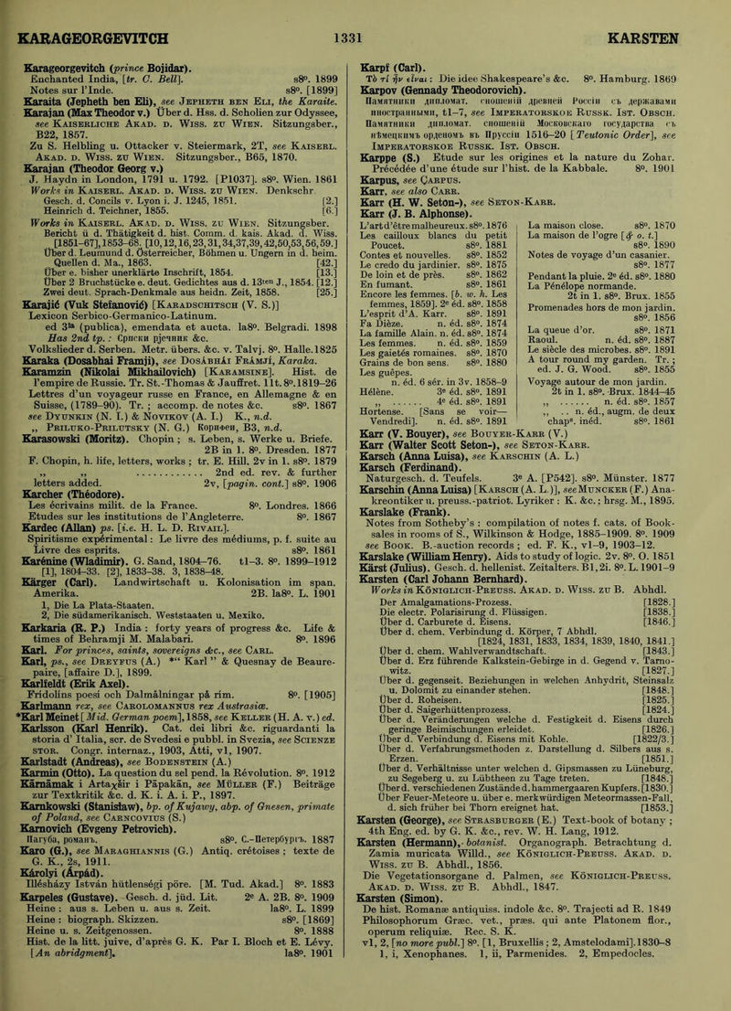 Karageorgevitch (prince Bojidar). Enchanted India, [tr. G. Bell], s8°. 1899 Notes sur l’lnde. s8°. [1899] Karaita (Jepheth ben Eli), see Jepheth ben Eli, the Karaite. Karajan (Max Theodor v.) Uber d. Hss. d. Scholien zur Odyssee, see Kaiserliche Akad. d. Wiss. zu Wien. Sitzungsber., B22, 1857. Zu S. Helbling u. Ottacker v. Steiermark, 2T, see Kaiserl. Akad. d. Wiss. zu Wien. Sitzungsber., B65, 1870. Karajan (Theodor Georg v.) J. Haydn in London, 1791 u. 1792. [P1037], s8°. Wien. 1861 Works in Kaiserl. Akad. d. Wiss. zu Wien. Denkschr Gesch. d. Concils v. Lyon i. J. 1245, 1851. [2.] Heinrich d. Teichner, 1855. [6.] Works in Kaiserl. Akad. d. Wiss. zu Wien. Sitzungsber. Bericht u d. Thatigkeit d. hist. Comm. d. kais. Akad. d. Wiss. [1851-67], 1853-68. [10,12,16,23,31,34,37,39,42,50,53 56,59.] tlber d. Leumund d. Osterreicher, Bohmen u. Ungern in d. beim. Quellen d. Ma., 1863. [42.] Uber e. bisher unerklarte Inschrift, 1854. [13.] Uber 2 Bruchstiicke e. deut. Gedichtes aus d. 13ten J., 1854. [12.] Zwei deut. Sprach-Denkmale aus heidn. Zeit, 1858. [25.] Karajid (Vuk Stefanovid) [Karadschitsch (V. S.)] Lexicon Serbico-Germanico-Latinum. ed 3^ (publica), emendata et aucta. Ia8°. Belgradi. 1898 Has 2nd tp.: Cpncmi pjeiHHK &c. Volkslieder d. Serben. Metr. iibers. &c. v. Talvj. 8°. Halle. 1825 Karaka (Dosabhai Framji), see DosAbhAi FrAmji, Karaka. Karamzin (Nikolai Mikhailovich) [Karamsine], Hist, de l’empire de Russie. Tr. St.-Thomas & Jauffret. lit. 8°.1819-26 Lettres d’un voyageur russe en France, en Allemagne & en Suisse, (1789-90). Tr. ; accomp. de notes &c. s8°. 1867 see Dyunkin (N. I.) & Novikov (A. I.) K., n.d. „ Priluko-Prilutsky (N. G.) Kopn<i>en, B3, n.d. Karasowski (Moritz). Chopin; s. Leben, s. Werke u. Briefe. 2B in 1. 8°. Dresden. 1877 F. Chopin, h. life, letters, works ; tr. E. Hill. 2v in 1. s8°. 1879 „ „ 2nd ed. rev. & further letters added. 2v, [pagin. cont.] s8°. 1906 Karcher (Theodore). Les ecrivains milit. de la France. 8°. Londres. 1866 Etudes sur les institutions de l’Angleterre. 8°. 1867 Kardec (Allan) ps. [i.e. H. L. D. Rivail]. Spiritisme experimental: Le livre des mediums, p. f. suite au Livre des esprits. s8°. 1861 Karenine (Wladimir). G. Sand, 1804-76. tl-3. 8°. 1899-1912 [1], 1804-33. [2], 1833-38. 3, 1838-48. Karger (Carl). Landwirtschaft u. Kolonisation im span. Amerika. 2B. Ia8°. L. 1901 1, Die La Plata-Staaten. 2, Die siidamerikanisch. Weststaaten u. Mexiko. Karkaria (R. P.) India : forty years of progress &c. Life & times of Bebramji M. Malabari. 8°. 1896 Karl. For princes, saints, sovereigns &c., see Carl. Karl, ps>, see Dreyfus (A.) *“ Karl ” & Quesnay de Beaure- paire, [affaire D.], 1899. Karlfeldt (Erik Axel). Fridobns poesi och Dalmalningar p& rim. 8°. [1905] Karlmann rex, see Carolomannus rex Austrasice. *Karl Meinet [ Mid. German poem], 1858, see Keller (H. A. v.) ed. Karlsson (Karl Henrik). Cat. dei libri &c. riguardanti la storia d’ Italia, scr. de Svedesi e pubbl. in Svezia, see Scienze stor. Congr. internaz., 1903, Atti, vl, 1907. Karlstadt (Andreas), see Bodenstein (A.) Karmin (Otto). La question du sel pend, la Revolution. 8°. 1912 Kamamak i Artaxiir i Papakan, see Muller (F.) Beitrage zur Textkritik &c. d. K. i. A. i. P., 1897. Kamkowski (Stanisiaw), bp. of Kujawy, abp. of Gnesen, primate of Poland, see Carncovius (S.) Kamovich (Evgeny Petrovich). IIary6a, poMaH b. s8°. C.-IIeTepGypn>. 1887 Karo (G.), see Maraghiannis (G.) Antiq. cretoises ; texte de G. K., 2s, 1911. KArolyi (ArpAd). Illeshazy Istvan hiitlensegi pore. [M. Tud. Akad.] 8°. 1883 Karpeles (Gustave). Gesch. d. jiid. Lit. 2e A. 2B. 8°. 1909 Heine : aus s. Leben u. aus s. Zeit. Ia8°. L. 1899 Heine : biograph. Skizzen. s8°. [1869] Heine u. s. Zeitgenossen. 8°. 1888 Hist, de la litt. juive, d’apres G. K. Par I. Bloch et E. Levy. [An abridgment], la8°. 1901 Karpf (Carl). Tf> rl r\v dvai: Die idee Shakespeare’s &c. 8°. Hamburg. 1869 Karpov (Gennady Theodorovich). naMHTHiii;ii 4t1n.10.MaT. cHomeniii 4peBiieii Pocein cb 4ep*aBaMii HHocTpaHHbiMH, tl-7, see Imperatorskoe Russk. 1st. Obsch. naMHTHiiKti itin.toMaT. CHOiueHiti MocKOBCKaro rocyiapcTBa rb H'fiMepKiiMb 0P4eH0Mb Bb ITpycciii 1516-20 [ Teutonic Order], see Imperatorskoe Russk. 1st. Obsch. Karppe (S.) Etude sur les origines et la nature du Zohar. Precedee d’une etude sur l’hist. de la Kabbale. 8°. 1901 Karr (J. B. Alphonse). L’art d’etre malheureux. s8°. 1876 Les cailloux blancs du petit Poucet. s8°. 1881 Contes et nouvelles. s8°. 1852 Le credo du jardinier. s8°. 1875 De loin et de pres. s8°. 1862 En fumant. s8°. 1861 Encore les femmes. [6. w. h. Les femmes, 1859]. 2e ed. s8°. 1858 L’esprit d’A. Karr. s8°. 1891 Fa Dieze. n. ed. s8°. 1874 La famille Alain, n. dd. s8°. 1874 Les femmes. n. ed. s8°. 1859 Les gaietes romaines. s8°. 1870 Grains de bon sens. s8°. 1880 Les guepes. n. 4d. 6 s6r. in 3v. 1858-9 Helene. 3* 6d. s8°. 1891 „ 48 <§d. s8°. 1891 Hortense. [Sans se voir— Vendredi], n. dd. s8°. 1891 La maison close. s8°. 1870 La maison de l’ogre [ty o. <.] s8°. 1890 Notes de voyage d’un casanier. s8°. 1877 Pendant la pluie. 2e ed. s8°. 1880 La Penelope normande. 2t in 1. s8°. Brux. 1855 Promenades hors de mon jardin. s8°. 1856 La queue d’or. s8°. 1871 Raoul. n. dd. s8°. 1887 Le siecle des microbes. s8°. 1891 A tour rormd my garden. Tr. ; ed. J. G. Wood. s8°. 1855 Voyage autour de mon jardin. 2t in 1. s8°. -Brux. 1844r-45 „ n. 4d. s8°. 1857 ,, .. n. 4d., augm. de deux chap8, ined. s8°. 1861 Karpus, see Carpus. Karr, see also Carr. Karr (H. W. Seton-), see Seton-Karr. Karr (V. Bouyer), see Bouyer-Karr (V.) Karr (Walter Scott Seton-), see Seton-Karr. Karsch (Anna Luisa), see Karschin (A. L.) Karsch (Ferdinand). Naturgesch. d. Teufels. 3e A. [P542]. s8°. Munster. 1877 Karschin (Anna Luisa) [Karsch (A. L )], seeMuNCKER (F.) Ana- kreontiker u. preuss.-patriot. Lyriker : K. &c. ; hrsg. M., 1895. Karslake (Frank). Notes from Sotheby’s : compilation of notes f. cats, of Book- sales in rooms of S., Wilkinson & Hodge, 1885-1909. 8°. 1909 see Book. B.-auction records ; ed. F. K., vl-9, 1903-12. Karslake (William Henry). Aids to study of logic. 2v. 8°. O. 1851 Karst (Julius). Gesch. d. hellenist. Zeitalters. Bl,2i. 8°. L. 1901-9 Karsten (Carl Johann Bernhard). Works in Koniglich-Preuss. Akad. d. Wiss. zu B. Abhdl. Der Amalgamations-Prozess. [1828.] Die electr. Polarisirung d. Fliissigen. [1838.] Uber d. Carburete d. Eisens. [1846.] Uber d. chem. Verbindung d. Korper, 7 Abhdl. [1824, 1831, 1833, 1834, 1839, 1840, 1841.] Uber d. chem. Wahlverwandtschaft. [1843.] Uber d. Erz fiihrende Kalkstein-Gebirge in d. Gegend v. Tamo- witz. [1827.] Uber d. gegenseit. Beziehungen in welchen Anhydrit, Steinsalz u. Dolomit zu einander stehen. [1848.] Uber d. Roheisen. [1825.] Uber d. Saigerhiittenprozess. [1824.] Uber d. Veranderungen welche d. Festigkeit d. Eisens durch geringe Beimischungen erleidet. [1826.] Uber d. Verbindung d. Eisens mit Kohle. [1822/3.] Uber d. Verfahrungsmethoden z. Darstellung d. Silbers aus s. . Erzen. [1851.] Uber d. Verhaltnisse unter welchen d. Gipsmassen zu Liineburg, zu Segeberg u. zu Lubtheen zu Tage treten. [1848.] Uberd. verschiedenen Zustanded.hammergaarenKupfers.[1830.] Uber Feuer-Meteore u. fiber e. merkwiirdigen Meteormassen-Fall, d. sich fruher bei Thorn ereignet hat. [1853.] Karsten (George), see Strasburger (E.) Text-book of botany ; 4th Eng. ed. by G. K. &c., rev. W. H. Lang, 1912. Karsten (Hermann),- botanist. Organograph. Betrachtung d. Zamia muricata Willd., see Koniglich-Preuss. Akad. d. Wiss. zu B. Abhdl., 1856. Die Vegetationsorgane d. Palmen, see Koniglich-Preuss. Akad. d. Wiss. zu B. Abhdl., 1847. Karsten (Simon). De hist. Roman* antiquiss. indole &c. 8°. Trajecti ad R. 1849 Philosophorum Gram, vet., prses. qui ante Platonem flor., operum reliqui®. Rec. S. K. vl, 2, [no more publ.] 8°. [1, Bruxellis ; 2, Amstelodami], 1830-8 1, i, Xenophanes. 1, ii, Parmenides. 2, Empedocles.