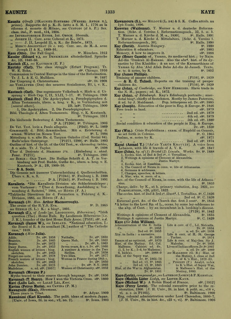 Kaunitz (Graf) [fKAUNiTz-RiETBERG (Wenzel Anton v.), prince]. Rapporto del p. K.-R. fatto a S. M. I., 1776 su la riforma d. monete di Milano, see Custodi (il b. P.) Scr. class, ital., P. mod., tl4, 1804. see Imperatorskoe Rxjssk. 1st. Obsch. Sbornik. „ Joseph II. Corr. avec Cobenzl et K., 1871. „ J. II, Leopold II, u. K.: ihr Briefw., 1873. „ Mercy-Argenteau (le c. de). Corr. sec. de M.-A. avec Joseph II & It., 1889-91. Kaus (Otto). Der Fall Gogol. 8°. Munchen. 1912 Kausler (Eduard v.), see Denkmaler altniederland. Sprache &c, 3B, 1840-66. Kautsch (E.), see Kautzsch (E. F.) Kautsky (Carl). The class struggle (Erfurt Program). Tr. W. E. Bohn. s8°. Chicago. 1910 Communism in Central Europe in the time of the Reformation. Tr. J. L. & E. G. Mulliken. 8®. 1897 Der Ursprung d. Christentums. s8°. St. 1908 see Vorlaufer (Die) des neueren Sozialismus, Bl, i, v. K., 1895. Kautzsch (Carl). Das sogenannte Volksbuch v. Hiob u. d. Ur- sprung v. Hiob Cap. I, II, XLII, 7-17. 8®. Tubingen. 1900 Kautzsch (Emil Fr.) Die Apokryphen u. Pseudepigraphen d. Alten Testaments, iibers. u. hrsg. v. K., in Yerbindung mit [several others]. 2B. Ia8®. Tubingen. 1900 1, Die Apokryphen. 2, Die Pseudepigraphen. Bibl. Theologie d. Alten Testaments. Hrsg. v. K. Kautzsch. 8°. Tubingen. 1911 Die bleibende Bedeutung d. Alten Testaments. 2e A. [P1266], 8®. Tubingen. 1903 De Vet. Test, locis a Paulo allegatis. [P243]. 8°. L. 1869 Grammatik d. Bibl.-Aramaischen. Mit e. Erorterung d. arama. Worter im Neuen Test. 8®. L. 1884 Mitteilung u. e. alte Hs. d. Targum Onkelos (Cod. Socini 84). Halle’sches Osterprogr. [P1271, 1299]. 4°. Halle. 1893 Outline of hist, of the lit. of the Old Test., w. chronolog. tables, & o. aids. Tr. J. Taylor. 8°. 1898 Uber d. Derivate d. Stammes put. [Einladung z. akad. Feier. P1271]. 4®. Tubingen. 1881 see Bible : Old Test. Die Heilige Schrift d. A. T. in Ver- bindung mit Prof. Budde, Guthe &c., iibers. u. hrsg. v. E. Kautzsch, 3e A., 2B, 1909-10. & A. Socin. Die Genesis mit ausserer Unterscheidung d. Quellenschriften. Ubers v. K. u. S. [P1245], 8®. Freiburg i. B. 1888 „ 2® A. [P1245]. 8®. Freiburg i. B. 1891 Kavallerie. *Die Kavallerie-Division als Schlachtenkorper; vom Verfasser : “ Uber d. Bewaffnung, Ausbildung u. Ver- wendung d. Reiterei,” 1884, see Honig (F. A.) *Taktische Directiven fur d. Formation u. Fuhrung d. K.- Division, 1885, see Honig (F. A.) Kavanagh (Rt. Hon. Arthur Macmorrough). The cruise of the R.Y.S. Eva. 8°. D. 1865 see Steele (S. L.) K.: a biogy., 1891. Kavanagh (J.), of Leeds [ps. Leodiensis, Hibernicus], *Irish question (The) : Home Rule. By Leodiensis Hibernicus [i.e. J. K.], founder of the first Home Rule Assoc. [P553]. s8®. n.d. Kavanagh (James W.), see Ireland. *National education, I.: the Board of E. & its assailant [K.] author of “ The Catholic case,” 1859. Kavanagh (Miss Julia). Adele. 3v. s8°. 1858 ■ Beatrice. 3v. s8°. 1865 Bessie. 3v. s8°. 1872 Daisy Burns. 3v. s8°. 1853 English women of letters : biog. sketches. 2v. s8°. 1863 Forget-me-nots. 3v. s8°. 1878 French women of letters : biog. sketches. 2v. s8°. 1862 John Dorrien. 3v. s8°. 1875 Madeleine. n. ed. s8°. [1857] Kavanagh (Morgan P.) Myths traced to their source through language. 2v. s8°. 1856 Kavanagh (T. Henry). How I won the Victoria Cross. s8°. 1860 Kavi (Lallu Lai), see Lallu LAl, Kavi. Kavina (Petrus Maria), see Cavina (P. M.) Kawaguchi (Ekai), Shramana. Three years in Tibet. 8®. Adyar. 1909 Kawabami (Karl Kiyoshi). The polit. ideas of modern Japan. [Univ. of Iowa, St. in soc., v2, no. 2]. 8°. Iowa. 1903 Nathalie. 3v. s8°. 1850 Queen Mab. 3v. s8°. 1863 „ 2v. s8°. L. 1863 Seven years, & o. t. 3v. s8°. 1860 A summer & winter in the Two Sicilies. 2v. s8°. 1858 Two lilies. 3v. s8°. 1877 Woman in France during 18th c. 2v. s8°. 1850 „ .... 2v. s8°. N.Y. 1893 Women of Christianity. s8°. 1852 Kawamoura (S.), see Milloue (L. de) & S. K. Coffre attrib. au Iye-Yoshi, 1896. Kawerau (Waldemar). T. Murner u. d. deutsche Reforma- tion. [Schr. d. Vereins f. Reformationsgesch., 32, b. w. h. T. Murner u. d. Kirche d. M.-a., 1890]. 8®. Halle. 1891 T. Murner u. d. Kirche d. Mittelalters. [Schr. d. Vereins f. Reformationsgesch., 30]. 8°. Halle. 1890 Kay (David). Austria-Hungary. 8®. 1880 Education & educators. s8°. 1883 Memory, & how to improve it. s8®. 1888 Kay (Henry Cassels) ed., Yaman, its mediaeval hist.; by Najm Ad-din ‘Omarah Al-Hakami. Also the abrd. hist, of its dy- nasties by Ibn Khaldun ; & an acc. of the Karmarthians of Yaman by Abu ‘Abd Allah Baha Ad-din Al-Janadi. Texts, w. tr. & notes, by K. 8°. 1892 Kay (James Phillips). Training of pauper children. [PI 16]. 8®. 1839 & E. C. Tufnell. Reports on the training of pauper children &c. [PI 16], 8®. 1839 Kay (John), of Coatbridge, see New Hebrides. Slave trade in the N. H., papers; ed. K., 1872. Kay (John), of Edinburgh. Kay’s Edinburgh portraits ; anec- dotal biogs. chiefly of Scotchmen. Mostly by James Paterson, & ed. by J. Maidment. Pop. letterpress ed. 2v. s8®. 1885 Kay (Joseph). Education of the poor in Eng. & Europe. 8°. 1846 Free trade in land. s8°. 1879 ,, ,, 2nd ed. s8°. 1879 „ „ 4th ed. s8°. 1879 ,, ,, 5th ed. s8°. 1880 Social condition & education of the people in Eng. & Europe. 2v. s8°. 1850 Kay (Wm.) Crisis Hupfeldiana : exam, of Hupfeld on Genesis, as set forth in Colenso. 8°. O. 1865 Psalms, w. notes by K. s8°. 1871 „ „ 2nd ed. s8®. 1874 Kayat (Assaad Y.) [|As‘ad Yakub Khayyat]. A voice from Lebanon, with life & travels of A. Y. K. s8°. 1847 Kaye (John), bp. of (1) Bristol (2) Lincoln. Works. 8v. 8°. 1888 1, Eccles. hist, of 2nd & 3rd c8., f. Tertullian. 2, Writings & opinions of Clement of Alexandria. 3, „ „ Justin Martyr. 4, Eccles. hist, of Eusebius. 5, The Council of Nicaea in conn. w. life of Athanasius. 6, Sermons & addresses. 7, Charges, speeches, & letters. 8, Misc. wks. w. mem. of a. Acc. of the Council of Nicaea, in conn, with the life of Athana-' sius. 8°. 1853 Charge, deliv. by K., at h. primary visitation, Aug. 1821, see Pamphleteer, v20, p357, 1822. The eccles. hist, of 2nd & 3rd cs. illustd. f. Tertullian. 8°. C. 1826 „ „ 2nd ed. 8®. C. 1826 External govt. &c. of the Church dur. first 3 cents. 8®. 1855 *A letter to the Lord Bp. of L., occas. by some lay-addresses to the abp. of Cant. ; by an incumbent in h. lordship’s diocese. [P128], 8®. 1842 Writings & opinions of Clement of Alexandria. 8®. 1835 Writings & opinions of Justin Martyr. 8°. C. 1829 Kaye (Sir John William). Administration of the E. India Co. 8°. 1853 „ 2nd ed. 8°. 1853 Xty. in India : a narrative. 8®. 1859 Essays of an optimist. s8°. 1870 Hist, of the Mutiny. Ed. Col. Malleson. Cabinet ed. 6v, (1, 2, by K.; 3-6, by Malleson; 6, Index). s8°. 1888-9 Hist, of the Sepoy war. 3v. 8°. 1864-76 „ .. 2nd ed. vl. 8®. 1865 „ . . 3rd ed. vl. 8®. 1865 Hist, of the War in Afghanistan. 2v. 8®. 1851 Life & corr. of C., Ld. Metcalfe. 2v. 8®. 1854 ,, .. n. ed. 2v. s8°. 1858 Life & corr. of H. St. George Tucker. 8®. 1854 Life & corr. of Maj-Gen. Sir J. Malcolm. 2v. 8®. 1856 Lives of Indian officers.2v.8®. 1867 „ .. n. ed. 2v. s8®. 1889 see Malleson (G. B.) Hist, of the Mutiny, f. close of 2nd v. of K.’s Hist., 1878-80. ,, Pincott (F.) Analyt. index to K.’s Hist, of Sepoy War, & Malleson’s Hist, of the Mutiny, 1880. Kaye (Lorin), compound ps., see Lathrop ( Lorin) & F. Konstam. Kaye (Matilda Lister Lady), see Lister-Kaye. Kaye (Michael W.) A Robin Hood of France. s8°. [1912] Kaye (Percy Lewis). The colonial executive prior to the re- storation, 1900. [J. H. Univ., St. in hist. & polit. sc., sl8 v, vi. a. c. in PI 105]. 8°. Baltimore. 1900 Eng. colonial administration under Lord Clarendon, 1660-7. [J. H. Univ., St. in hist. &c., s23 v, vi], 8°. Baltimore. 1905