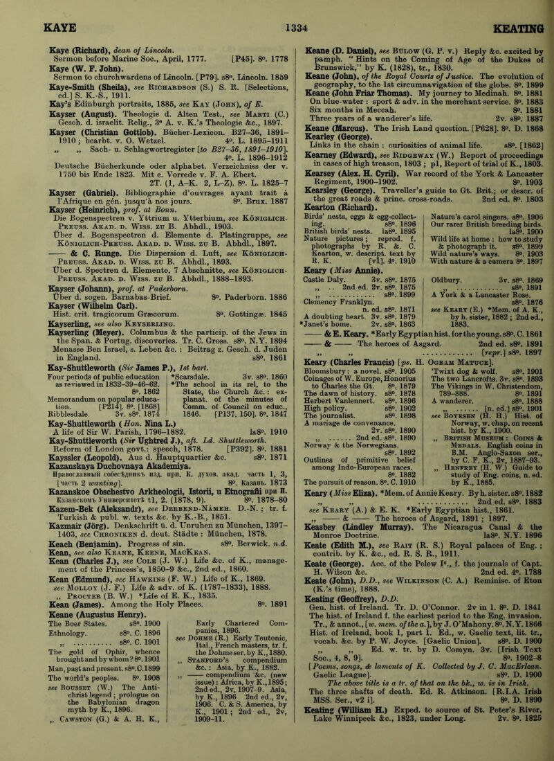 Kaye (Richard), dean of Lincoln. Sermon before Marine Soc., April, 1777. [P45]. 8°. 1778 Kaye (W. F. John). Sermon to churchwardens of Lincoln. [P79]. s8°. Lincoln. 1859 Kaye-Smith (Sheila), see Richardson (S.) S. R. [Selections, ed.] S. K.-S., 1911. Kay’s Edinburgh portraits, 1885, see Kay (John), of E. Kayser (August). Theologie d. Alten Test., see Marti (C.) Gesch. d. israelit. Relig., 3e A. v. K.’s Theologie &c., 1897. Kayser (Christian Gottlob). Biicher-Lexicon. B27-36, 1891- 1910 ; bearbt. v. O. Wetzel. 4°. L. 1895-1911 ,, „ Sach- u. Schlagwortregister [to B27-36,1891-1910]. 4o. L. 1896-1912 Deutsche Biieherkunde oder alphabet. Verzeichniss der v. 1750 bis Ende 1823. Mit e. Vorrede v. F. A. Ebert. 2T. (1, A-K. 2, L-Z). 8°. L. 1825-7 Kayser (Gabriel). Bibliographie d’ouvrages ayant trait a l’Afrique en gen. jusqu’a nos jours. 8°. Brux. 1887 Kayser (Heinrich), prof, at Bonn. Die Bogenspectren v. Yttrium u. Ytterbium, see Koniglich- Preuss. Akad. d. Wiss. ztr B. Abhdl., 1903. tiber d. Bogenspectren d. Elemente d. Platingruppe, see Koniglich-Preuss. Akad. d. Wiss. zu B. Abhdl., 1897. & C. Runge. Die Dispersion d. Luft, see Koniglich- Preuss. Akad. d. Wiss. zu B. Abhdl., 1893. (jber d. Spectren d. Elemente, 7 Abschnitte, see Koniglich- Preuss. Akad. d. Wiss. zu B. Abhdl., 1888-1893. 8°. Paderborn. 1886 8°. Gottingse. 1845 Kayser (Johann), prof, at Paderborn. tiber d. sogen. Barnabas-Brief. Kayser (Wilhelm Carl). Hist. crit. tragicorum Graecorum. Kayserling, see also Keyserling. Kayserling (Meyer). Columbus & the particip. of the Jews in the Span. & Portug. discoveries. Tr. C. Gross. s8°. N.Y. 1894 Menasse Ben Israel, s. Leben &c. : Beitrag z. Gesch. d. Juden in England. s8°. 1861 Kay-Shuttleworth (Sir James P.), 1st bart. ♦Scarsdale. 3v. s8°. 1860 •The school in its rel. to the State, the Church &c.: ex- planat. of the minutes of Comm, of Council on educ., 1846. [P137, 150], 8°. 1847 Four periods of public education as reviewed in 1832-39-46-62. 8°. 1862 Memorandum on popular educa- tion. [P214], 8». [1868] Ribblesdale. 3v. s8°. 1874 Kay-Shuttleworth (Hon. Nina L.) A life of Sir W. Parish, 1796-1882. Ia8°. 1910 Kay-Shuttleworth (Sir TJghtred J.), aft. Ld. Shuttleworth. Reform of London govt.: speech, 1878. [P392]. 8°. 1881 Kayssler (Leopold). Aus d. Hauptquartier &c. s8°. 1871 Kazanskaya Duchovnaya Akademiya. njiaBoc-iaBiibiii coGeckuimn. 1134. npii. K. 4>xob. aKa,(. nacTb 1, 3, [MacTb 2 wanting], 8°. Ka3aHb. 1873 Kazanskoe Obschestvo Arkheologii, Istorii, u Etnografii npu H. Ka3aHCKOMb .V'HiiBepcHTeTt tl, 2. (1878, 9). 8°. 1878-80 Kazem-Bek (Aleksandr), see Derbend-Nameh. D.-N. ; tr. f. Turkish & publ. w. texts &c. by K.-B., 1851. Kazmair (Jorg). Denkschrift u. d. Unruhen zu Miinchen, 1397- 1403, see Chroniken d. deut. Stadte : Miinchen, 1878. Keach (Benjamin). Progress of sin. s8°. Berwick, n.d. Kean, see also Keane, Keene, MacKean. Kean (Charles J.), see Cole (J. W.) Life &c. of K., manage- ment of the Princess’s, 1850-9 &c., 2nd ed., 1860. Kean (Edmund), see Hawkins (F. W.) Life of K., 1869. see Molloy (J. F.) Life &• adv. of K. (1787-1833), 1888. ,, Procter (B. W.) *Life of E. K., 1835. Kean (James). Among the Holy Places. 8°. 1891 Keane (Augustus Henry). The Boer States. s8°. 1900 Ethnology. s8°. C. 1896 ,. s8°. C. 1901 The gold of Ophir, whence brought and by whom ? 8°. 1901 Man, past and present. s8°.C. 1899 The world’s peoples. 8°. 1908 see Bousset (W.) The Anti- christ legend; prologue on the Babylonian dragon myth by K., 1896. ,, Cawston (G.) & A. H. K., Early Chartered Com- panies, 1896. see Dohme (R.) Early Teutonic, Ital., French masters, tr. f. the Dohme ser. by K., 1880. ,, Stanford’s compendium &c.: Asia, by K., 1882. „ compendium &c. (new issue): Africa, by K.,1895; 2nd ed., 2v, 1907-9. Asia, by K., 1896 2nd ed., 2v, 1906. C. & S. America, by K., 1901 ; 2nd ed., 2v, 1909-11. Keane (D. Daniel), see Bulow (G. P. v.) Reply &c. excited by pamph. “ Hints on the Coming of Age of the Dukes of Brunswick,” by K. (1828), tr., 1830. Keane (John), of the Royal Courts of Justice. The evolution of geography, to the 1st circumnavigation of the globe. 8°. 1899 Keane (John Friar Thomas). My journey to Medinah. 8°. 1881 On blue-water : sport & adv. in the merchant service. 8°. 1883 Six months in Meccah. 8°. 1881 Three years of a wanderer’s life. 2v. s8°. 1887 Keane (Marcus). The Irish Land question. [P628]. 8°. D. 1868 Kearley (George). Links in the chain : curiosities of animal life. s8°. [1862] Kearney (Edward), see Ridgeway (W.) Report of proceedings in cases of high treason, 1803 ; pi, Report of trial of K., 1803. Kearsey (Alex. H. Cyril). War record of the York & Lancaster Regiment, 1900-1902. 8°. 1903 Kearsley (George). Traveller’s guide to Gt. Brit.; or descr. of the great roads & princ. cross-roads. 2nd ed. 8°. 1803 Kearton (Richard). Birds’ nests, eggs & egg-collect- ing. s8°. 1896 British birds’ nests. Ia8°. 1895 Nature pictures; reprod. f. photographs by R. &. C. I Kearton, w. descript, text by j R. K. [vl], 4°. 1910 Keary (Miss Annie). I Castle Daly. 3v. s8°. 1875 ,, .. 2nd ed. 2v. s8°. 1875 „ s8°. 1899 Clemency Franklyn. n. ed. s8°. 1871 A doubting heart. 3v. s8°. 1879 •Janet’s home. 2v. s8°. 1863 Nature’s carol singers. s8°. 1906 Our rarer British breeding birds. Ia8°. 1900 Wild life at home : how to study & photograph it. s8°. 1899 Wild nature’s ways. 8°. 1903 With nature & a camera 8°. 1897 Oldbury. 3v. s8°. 1869 „ s8°. 1891 A York & a Lancaster Rose. s8°. 1876 see Keary (E.) *Mem. of A. K., by h. sister, 1882 ; 2nd ed.. 1883. &E. Keary. * Early Egyptian hist, for the young. s8°. C. 1861 & The heroes of Asgard. 2nd ed. s8°. 1891 „ „ [repr.] s8°. 1897 Keary (Charles Francis) [ps. H. Ogram MatuoeJ. Bloomsbury: a novel. s8°. 1905 Coinages of W. Europe, Honorius to Charles the Gt. 8°. 1879 The dawn of history. s8°. 1878 Herbert Vanlennert. s8°. 1896 High policy. s8°. 1902 The journalist. s8°. 1898 A mariage de convenance. 2v. s8°. 1890 ,, 2nd ed. s8°. 1890 Norwav & the Norwegians. s8°. 1892 Outlines of primitive belief among Indo-European races. 8°. 1882 The pursuit of reason. 8°. C. 1910 ’Twixt dog & wolf. s8°. 1901 The two Lancrofts. 3v. s8°. 1893 The Vikings in W. Christendom, 789-888. 8°. 1891 A wanderer. s8°. 1888 „ [n. ed.] s8°. 1901 see Boyesen (H. H.) Hist, of Norway, w. chap, on recent hist, by K., 1900. „ British Museum : Coins & Medals. English coins in B.M. Anglo-Saxon ser., by C. F. K., 2v, 1887-93. „ Henfrey (H. W.) Guide to study of Eng. coins, n. ed. by K., 1885. Keary (Miss Eliza). *Mem. of Annie Keary. By h. sister. s8°. 1882 ,, „ 2nd ed. s8°. 1883 see Keary (A.) & E. K. *Early Egyptian hist., 1861. „ & The heroes of Asgard, 1891 ; 1897. Keasbey (Lindley Murray). The Nicaragua Canal & the Monroe Doctrine. Ia8°. N.Y. 1896 Keate (Edith M.), see Rait (R. S.) Royal palaces of Eng. ; contrib. by K. &c., ed. R. S. R., 1911. Keate (George). Acc. of the Pelew Is., f. the journals of Capt. H. Wilson &c. 2nd ed. 4°. 1788 Keate (John), D.D., see Wilkinson (C. A.) Reminisc. of Eton (K.’s time), 1888. Keating (Geoffrey), D.D. Gen. hist, of Ireland. Tr. D. O’Connor. 2v in 1. 8°. D. 1841 The hist, of Ireland f. the earliest period to the Eng. invasion. Tr., & annot., [w. mem. of the a.], by J. O’Mahony. 8°. N.Y. 1866 Hist, of Ireland, book 1, part 1. Ed., w. Gaelic text, lit. tr., vocab. &c. by P. W. Joyce. [Gaelic Union], s8°. D. 1900 „ „ Ed. w. tr. bv D. Comyn. 3v. [Irish Text Soc., 4, 8, 9]. ' 8°. 1902-8 [ Poems, songs, dk laments of K. Collected by J. C. MacErlean. Gaelic League]. s8°. D. 1900 The above title is a tr. of that on the bk., w. is in Irish. The three shafts of death. Ed. R. Atkinson. [R.I.A. Irish MSS. Ser., v2 i]. 8°. D. 1890 Keating (William H.) Exped. to source of St. Peter’s River, Lake Winnipeek &c., 1823, under Long. 2v. 8°. 1825