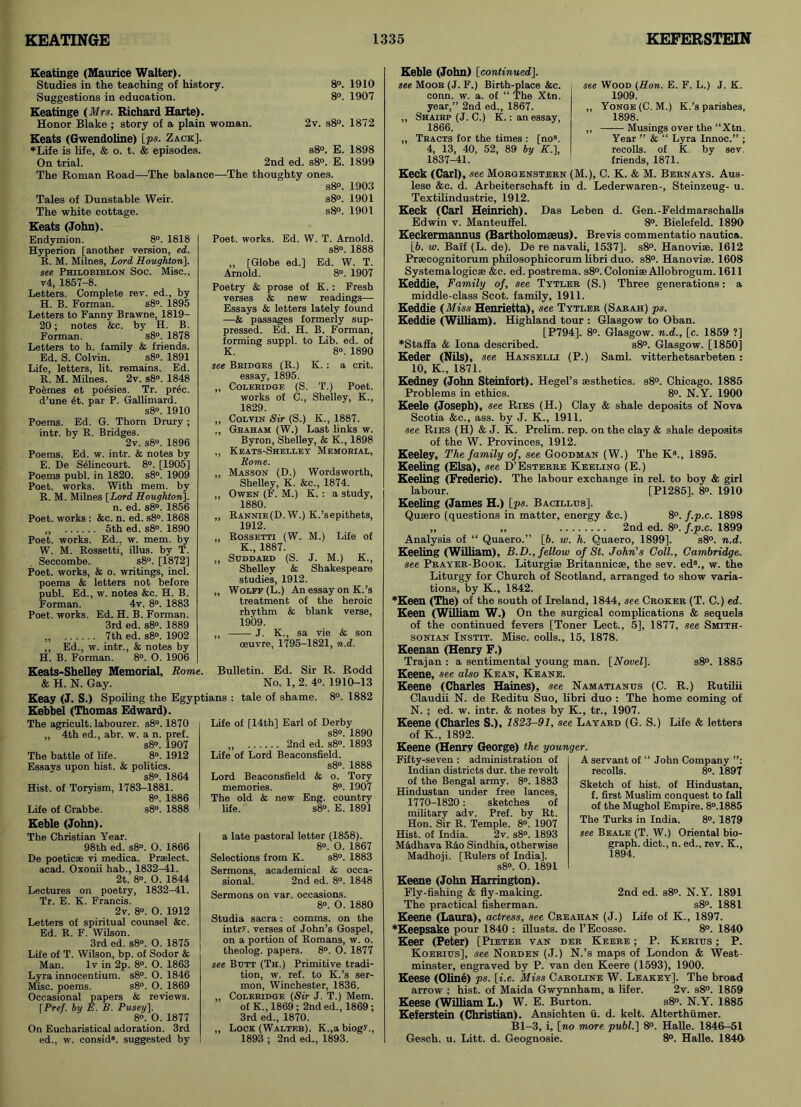 Keatinge (Maurice Walter). Studies in the teaching of history. 8°. 1910 Suggestions in education. 8°. 1907 Keatinge (Mrs. Richard Harte). Honor Blake ; story of a plain woman. 2v. s8°. 1872 Keats (Gwendoline) [ps. Zack]. ♦Life is life, & o. t. & episodes. s8°. E. 1898 On trial. 2nd ed. s8°. E. 1899 The Roman Road—The balance—The thoughty ones. Tales of Dunstable Weir. The white cottage. Keats (John). Endymion. 8°. 1818 Hyperion [another version, ed. R. M. Milnes, Lord Houghton\. see Philobiblon Soc. Misc., v4, 1857-8. Letters. Complete rev. ed., by H. B. Forman. s8°. 1895 Letters to Fanny Brawne, 1819- 20; notes &c. by H. B. Forman. s8°. 1878 Letters to b. family & friends. Ed. S. Colvin. s8°. 1891 Life, letters, lit. remains. Ed. R. M. Milnes. 2v. s8°. 1848 Poemes et poesies. Tr. prec. d’une 4t. par P. Gallimard. s8°. 1910 Poems. Ed. G. Thorn Drury ; intr. by R. Bridges. 2v. s8°. 1896 Poems. Ed. w. intr. & notes by E. De Selincourt. 8°. [1905] Poems publ. in 1820. s8°. 1909 Poet, works. With mem. by R. M. Milnes [Lord Houghton]. n. ed. s8°. 1856 Poet, works : &c. n. ed. s8°. 1868 „ 5th ed. s8°. 1890 Poet, works. Ed., w. mem. by W. M. Rossetti, illus. by T. Seccombe. s8°. [1872] Poet, works, & o. writings, incl. poems & letters not before publ. Ed., w. notes &c. H. B. Forman. 4v. 8°. 1883 Poet, works. Ed. H. B. Forman. 3rd ed. s8°. 1889 „ 7th ed. s8°. 1902 ,, Ed., w. intr., & notes by H. B. Forman. 8°. O. 1906 s8°. 1903 s8°. 1901 s8°. 1901 Poet, works. Ed. W. T. Arnold. s8°. 1888 „ [Globe ed.] Ed. W. T. Arnold. 8°. 1907 Poetry & prose of K. : Fresh verses & new readings— Essays & letters lately found —& passages formerly sup- pressed. Ed. H. B. Forman, forming suppl. to Lib. ed. of K. 8°. 1890 see Bridges (R.) K. : a crit. essay, 1895. ,, Coleridge (S. T.) Poet, works of C., Shelley, K., 1829. „ Colvin Sir (S.) K., 1887. Graham (W.) Last links w. Byron, Shelley, & K., 1898 „ Keats-Shelley Memorial, Rome. ,, Masson (D.) Wordsworth, Shelley, K. &c., 1874. „ Owen (F. M.) K. : a study, 1880. „ Rannie(D. W.) K.’sepithets, 1912. „ Rossetti (W. M.) Life of K., 1887. ,, SUDDARD (S. J. M.) K., Shelley & Shakespeare studies, 1912. „ Wolff (L.) An essay on K.’s treatment of the heroic rhythm & blank verse, 1909. „ J. K., sa vie & son oeuvre, 1795-1821, n.d. Keats-Shelley Memorial, Rome. Bulletin. Ed. Sir R. Rodd & H. N. Gay. No. 1, 2. 4°. 1910-13 Keay (J. S.) Spoiling the Egyptians : tale of shame. 8°. 1882 Kebbel (Thomas Edward). The agricult, labourer. s8°. 1870 „ 4th ed., abr. w. a n. pref. s8°. 1907 The battle of life. 8°. 1912 Essays upon hist. & politics. s8°. 1864 Hist, of Toryism, 1783-1881. 8°. 1886 Life of Crabbe. s8°. 1888 Life of [14th] Earl of Derby s8°. 1890 ,, 2nd ed. s8°. 1893 Life of Lord Beaconsfield. s8°. 1888 Lord Beaconsfield & o. Tory memories. 8°. 1907 The old & new Eng. country life. s8°. E. 1891 Keble (John). The Christian Year. 98th ed. s8°. O. 1866 De poetic® vi medica. Prselect. acad. Oxonii hab., 1832-41. 2t. 8°. O. 1844 Lectures on poetry, 1832-41. Tr. E. K. Francis. 2v. 8°. O. 1912 Letters of spiritual counsel &c. Ed. R. F. Wilson. 3rd ed. s8°. O. 1875 Life of T. Wilson, bp. of Sodor & Man. lv in 2p. 8°. O. 1863 Lyra innocentium. s8°. O. 1846 Misc. poems. s8°. O. 1869 Occasional papers & reviews. [Pref. by E. B. Pusey]. 8°. O. 1877 On Eucharistical adoration. 3rd ed., w. consid8. suggested by a late pastoral letter (1858). 8°. 0. 1867 Selections from K. s8°. 1883 Sermons, academical & occa- sional. 2nd ed. 8°. 1848 Sermons on var. occasions. 8°. O. 1880 Studia sacra: comms. on the intr>'. verses of John’s Gospel, on a portion of Romans, w. o. theolog. papers. 8°. O. 1877 see Butt (Th.) Primitive tradi- tion, w. ref. to K.’s ser- mon, Winchester, 1836. „ Coleridge (Sir J. T.) Mem. of K., 1869; 2nd ed., 1869; 3rd ed., 1870. ,, Lock (Walter). K.,abiogy., 1893 ; 2nd ed., 1893. Keble (John) [continued]. see Moor (J. F.) Birth-place &c. conn. w. a. of “ The Xtn. year,” 2nd ed., 1867. ,, Shairp (J. C.) K.: an essay 1866. „ Tracts for the times : [no3. 4, 13, 40, 52, 89 by K.], 1837-41. see Wood (Hon. E. F. L.) J. K. 1909. „ Yonge(C. M.) K.’s parishes, 1898. ,, Musings over the “Xtn. Year ” & “ Lyra Innoc.” ; recoils, of K. by sev. friends, 1871. Keck (Carl), see Morgenstern (M.), C. K. & M. Bern ays. Aus- lese &c. d. Arbeiterschaft in d. Lederwaren-, Steinzeug- u. Textilindustrie, 1912. Keck (Carl Heinrich). Das Leben d. Gen.-Feldmarschalls Edwin v. Manteuffel. 8°. Bielefeld. 1890 Keckermannus (Bartholomseus). Brevis commentatio nautica. [6. w. Bai'f (L. de). De re navali, 1537]. s8°. Hanovise. 1612 Prsecognitorum philosophicorum libri duo. s8°. Hanoviae. 1608 Systema logic® &c. ed. postrema. s8°. Colonise Allobrogum. 1611 Keddie, Family of, see Tytler (S.) Three generations: a middle-class Scot, family, 1911. Keddie (Miss Henrietta), see Tytler (Sarah) ps. Keddie (William). Highland tour : Glasgow to Oban. [P794]. 8°. Glasgow, n.d., [c. 1859 ?] ♦Stafia & Iona described. s8°. Glasgow. [1850] Keder (Nils), see Hanselli (P.) Sami, vitterhetsarbeten: 10, K., 1871. Kedney (John Steinfort). Hegel’s aesthetics. s8°. Chicago. 1885 Problems in ethics. 8°. N.Y. 1900 Keele (Joseph), see Ries (H.) Clay & shale deposits of Nova Scotia &c., ass. by J. K., 1911. ■see Ries (H) & J. K. Prelim, rep. on the clay & shale deposits of the W. Provinces, 1912. Keeley, The family of, see Goodman (W.) The K8., 1895. Keeling (Elsa), see D’Esterre Keeling (E.) Keeling (Frederic). The labour exchange in rel. to boy & girl labour. [P1285], 8°. 1910 Keeling (James H.) [ps. Bacillus]. Qusero (questions in matter, energy &c.) 8°. f.p.c. 1898 „ ,, 2nd ed. 8°. f.p.c. 1899 Analysis of “ Quaero.” [b. w. h. Quaero, 1899]. s8°. n.d. Keeling (William), B.D., fellow of St. John's Coll., Cambridge, see Prayer-Book. Liturgi® Britannic®, the sev. ed3., w. the Liturgy for Church of Scotland, arranged to show varia- tions, by K., 1842. ♦Keen (The) of the south of Ireland, 1844, see Croker (T. C.) ed. Keen (William W.) On the surgical complications & sequels of the continued fevers [Toner Lect., 5], 1877, see Smith- sonian Instit. Misc. colls., 15, 1878. Keenan (Henry F.) Trajan : a sentimental young man. [Novel], s8°. 1885 Keene, see also Kean, Keane. Keene (Charles Haines), see Namatianus (C. R.) Rutilii Claudii N. de Reditu Suo, libri duo : The home coming of N. ; ed. w. intr. & notes by K., tr., 1907. Keene (Charles S.), 1823-91, see Layard (G. S.) Life & letters of K„ 1892. Keene (Henry George) the younger. Fifty-seven : administration of Indian districts dur. the revolt of the Bengal army. 8°. 1883 Hindustan under free lances, 1770-1820: sketches of military adv. Pref. by Rt. Hon. Sir R. Temple. 8°. 1907 Hist, of India. 2v. s8°. 1893 Mddhava Rao Sindhia, otherwise Madhoji. [Rulers of India], s8°. O. 1891 Keene (John Harrington). Fly-fishing & fly-making. The practical fisherman. Keene (Laura), actress, see Creahan (J.) Life of K., 1897. ♦Keepsake pour 1840 : illusts. de l’Ecosse. 8°. 1840 Keer (Peter) [Pieter van der Keere ; P. Kerius ; P. Koerius], see Norden (J.) N.’s maps of London & West- minster, engraved by P. van den Keere (1593), 1900. Keese (Oline) ps. [i.e. Miss Caroline W. Leakey]. The broad arrow ; hist, of Maida Gwynnham, a lifer. 2v. s8°. 1859 Keese (William L.) W. E. Burton. s8°. N.Y. 1885 Keferstein (Christian). Ansichten ii. d. kelt. Alterthiimer. Bl-3, i, [no more publ.] 8°. Halle. 1846—51 Gesch. u. Litt. d. Geognosie. 8°. Halle. 1840 A servant of “ John Company recoils. 8°. 1897 Sketch of hist, of Hindustan, f. first Muslim conquest to fall of the Mughol Empire. 8°.1885 The Turks in India. 8°. 1879 see Beale (T. W.) Oriental bio- graph. diet., n. ed., rev. K., 1894. 2nd ed. s8°. N.Y. 1891 s8°. 1881