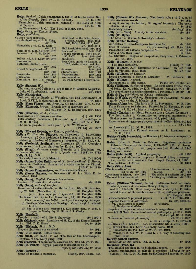 KELYNACK Kells, Book of. Celtic ornaments f. the B. of K., [a Latin MS. of the Gospels. Pref. by T. K. Abbott], 4°. D. 1895 Examples of Celtic ornament (reduced) f. the Book of Kells & Durrow. s4°. D. 1392 see Westwood (J. O.) The Book of Kells, 1887. Kelly Gang, see Kelly (Ned). Kelly, publishers. County topographies. Cambridgeshire; ed.E. R. Kelly. s8°. 1875 Hampshire ; ed. E. R. Kelly. s8°. 1875 Norfolk; ed. E. R. Kelly.s8°. 1875 Somerset; ed. E. R. Kelly. s8°. 1875 Suffolk; ed. E. R. Kelly. s8°. 1875 Dibectories. Berkshire, Bucks, Oxon. Ia8°. 1887 Bristol & neighbourhood. Ia8°. 1885 Devonshire. Ia8°. 1889 Dorsetshire. Ia8°. 1885 Hampshire ; incl. I. of Wight. Ia8°. 1885 Kelly (Bernard W.) The conqueror of Culloden : life & times of William Augustus, duke of Cumberland, 1721-65. s8°. 1903 Kelly (Christopher). Full acc. of the Battle of Waterloo, the 2nd Restoration of Louis XVIII, & deportation of Napoleon. 4°. 1818 Kelly (Clara Fitzroy), aft. Bromley, see Bromley (Mrs. C. F.) Kelly (Edmond), lawyer. French law of marriage &c. 2nd ed., rev. O. E. Bodington. Ia8°. 1895 Kelly (Edmond), M.A., F.G.S. Government or human evolution. v[l], s8°. 1900 20th century socialism. [ With intrs. by F. H. Giddings & R. W. Weeks], [repr.] s8°. N.Y. 1911 The unemployables. With pref. by Sir W. Chance. [P1145]. s8°. 1907 Kelly (Edward Robert), see Kelly, publishers. Kelly (Rt. Hon. Sir Fitzroy), see Crawford & Balcarres (James, e. of.) Case (Addenda & Suppl. case) of James, e. of C. claiming dukedom of Montrose ; [prepared by K. &c.], n.d. Kelly (Frederick Septimus), see Lehmann (R. C.) Complete oarsman ; by L., w. chapters by K. &c., 1908. Kelly (Hugh), dramatic writer. Memoirs of a Magdalen ; or, Louisa Mildmay. 2v in 1, [pagin. coni. P581]. 8°. 1782 Kelly (J. J.), D.D. The early haunts of Goldsmith. s8°. D. [1905] Kelly (James Butler Knill), bp. of (1) Newfoundland (2) Moray, Ross, & Caithness. Journal of a visitation in the Church Ship “ Star,” 1869. [P249]. 8°. 1870 Kelly (James Fitzmaurice-), see Fitzmatjrice-Kelly. Kelly (James Graves), see Bbynon (W. G. L.) With K. to Chitral, 1896. Kelly (John), English Presbyterian minister. Louisa of Prussia & o. sketches. s8°. 1888 Kelly (John), rector of Gopford. Grammar of antient Gaelic, or Manks. Intr., life of K., & notes, by W. Gill. [Manx Soc., 2]. 8°. Douglas. 1859 „ „ [a. c. : facs. repr. for B. Quaritch]. 8°. Douglas. 1870 The Manx diet. 2p in lv. [Manx Soc., 13], 8°. Douglas. 1866 The t. above is f. the half-t.: each part has sep. tp. & pagin. pi, Fockleyr Manninagh as Baarlagh. Currit magh fo chiarail I. Gill. p2, Eng. & Manx diet., prepared f. K.’s triglot diet., w. adds. f. Cregeen & Mosley, by W. Gill & J. T. Clarke. Kelly (Marshall). Froude : a study of h. life & character. s8°. [1907] Kelly (Michael), actor. Reminisc. of M. K., of the King’s Theatre &c. [Ed. T. E. Hook]. 2v. 8°. 1826 Kelly (Michael), M.A., M.D. Hegel’s charlatanism exposed. 8°. 1911 Kelly (Miss Myra). Little aliens. s8°. 1910 Kelly (Ned), see Hare (F. A.) The last of the bushrangers ; capture of the Kelly gang, 1892. Kelly (Patrick). The universal cambist &c. 2nd ed. 2v. 4°. 1821 Kelly (R. Talbot). Egypt, painted & described by K. [repr. of the 1902 ed.] 8°. 1903 Kelly (Richard J.) Some of Ireland’s resources. [P557]. Ia8°. Tuam. n.d. Handbook to the titled, landed, & official classes. 1894,1896’ 1902, 1904, 1906, 1910, 1911. s8°. [1894-1911] Hull & neighbourhood. Ia8°. 1885 Lincolnshire. Ia8°. 1885 London Suburban. 1884, 88, 94, 96, 1902. Ia8°. 1884-1902 Middlesex. Ia8°. 1886 Post Office guide to London in 1872, visitor’s handbook &c. s8°. [1872] Somerset. Ia8°. 1883 Staffordshire. Ia8°. 1884 Warwickshire. Ia8°. 1884 Worcestershire. Ia8°. 1884 see Post Office directories. Kelly (Thomas W.) Menana ; The death robe ; & 2 o. p. of the American woods. 8°. 1861 A night among the fairies ; St. Agnes’ fountain ; The peri’s charm ; & o. p. 8°. 1842 Rosemary leaves. s8°. f.p.d. 1854 Kelly (Mrs. Tom). A leddy in her ain richt. s8°. 1897 Kelly (W. Hyde). The battle of Wavre & Grouchy’s retreat. 8°. 1905 Kelly (Walter Keating). Curiosities of Indo-European tradition &c. s8°. 1863 Hist, of Russia. 2v, [v2 wanting). s8°. Bohn. 1854 Proverbs of all nations compared &c. s8°. 1859 Syria & the Holy Land. 8°. 1844 see Erotica : Elegies of Propertius, Satyricon of Petronius &c., tr., 1854. Kelly (William), F.R.G.S. “ The Irish difficulty.” [P628]. 8°. 1868 Kelly (William), J.P. Excursion to California. 2v. s8°. 1851 Life in Victoria, 1853, 1858. 2v. s8°. 1859 Kelly (William), of Leicester. Royal progresses & visits to Leicester. 4°. Leicester. 1884 Kelly (William), steward. Management of villa farms. [P324]. s8°. Dublin, n.d. Kelly (William), theological writer. An exposition of the Gospel of John. Ed. w. adds, by E. E. Whitfield, cheap ed. 8°. [1908] The preaching to the spirits in prison. 1 Peteriii, 18-20. s8°. 1900 Kelly & Co., publishers, see Kelly, publishers. Kelly & Walsh, publishers, Hongkong, see Japanese. * Handy guide book to the J. Islands, 1888. Kelman (John) jun. The faith of R. L. Stevenson. 8°. E. 1903 From Damascus to Palmyra. Painted by M. Thomas. 8°. 1908 see Hand (J. E.) ed., Ideals of science & faith, 1904. Kelsall (Charles) [ps. Mela Britannicus ; Craft (Zachary)]. The first sitting of Committee on proposed monument to Shakespeare, see Pamphleteer, v22, pl69, 1823. Remarks touching geography, esp. that of the Brit. Isles. 8°. 1822 „ „ s8°. 1825 see Ashbee (H. S.) M. B., 1893. „ Navagero (A.) Funeral oration on L. Loredano ; tr. C. K., 1818. Kelsiev (Vasily Ivanovich),see Herzen (A.) CGophhkf nocMepTHbixi, mien, 1904. Kelso. Liber S. Marie de Calchou. Registrum cartarum Abbacie Tironensis de Kelso, 1113-1567. [Ed. C. Innes. Bannatyne Club], 2t; [pagin. cont.] 4°. Edinburgi. 1846 Keltic, see Celtic. Keltic (John Scott). Applied geography. s8°. 1890 Geographical education ; report to Council of Roy. Geograph. Soc., see Royal Geograph. Soc. Suppl. Papers, vl, 1886. The partition of Africa. 8°. 1893 Kelty (Mary Ann). *The favourite of nature. | *B.eminiscences of thought & 3rd ed. 3v. s8°. 1822 feeling. s8°. 1852 ♦Loneliness & leisure. s8°. 1866 The solace of a solitaire. s8°. 1869 ♦The real & the beau-ideal. I Wishing my relations. s8°. 1851 s8°. 1860 I Kelvin (William Thomson, baron). Baltimore lect8. on mole- cular dynamics & the wave theory of light. 8°. 1904 Lord K., 1846-99. With essay on his work by G. F. Fitz- gerald & acc. of the celebrations on K.’s jubilee as professor. 4°. Glasgow. 1899 Mathematical & physical papers. vl-6. 8°. C. 1882-1911 Popular lectures & addresses. 3v. s8°. 1889-94 vl, Constitution of matter. v2, Geology. v3, Navigational affairs. Reprint of papers on electrostatics & magnetism. 8°. 1872 & P. G. Tait. Elements of natural philosophy, pi. 8°. 0.1873 „ „ 2nd ed. pi. 8°. C. 1879 Treatise on natural philosophy. vl. 8°. O. 1867 „ „ n. ed. vl in 2p. 8°. C. 1879-83 see Gray (A.) Lord K. : acc. of scientific life & work, 1908. ,, King (Mrs. E.) Lord K.’s early home, 1909. „ Thompson (S. P.) Life of W. T., 2v, 1910. „ Wilson (D. A.) W. T., Lord K. : h. way of teaching nat. phil., 1910. Kelway (Albert Clifton). Memorials of Old Essex. Ed. A. C. K. 8°. 1908 Kelynack (Theo. N.) The alcohol problem in its biological aspect. s8°. 1906 Medical examination of schools & scholars. [Essays by var. authors]. Ed. T. N. K. Intr. by Sir Lauder Brunton. 8°. 1910