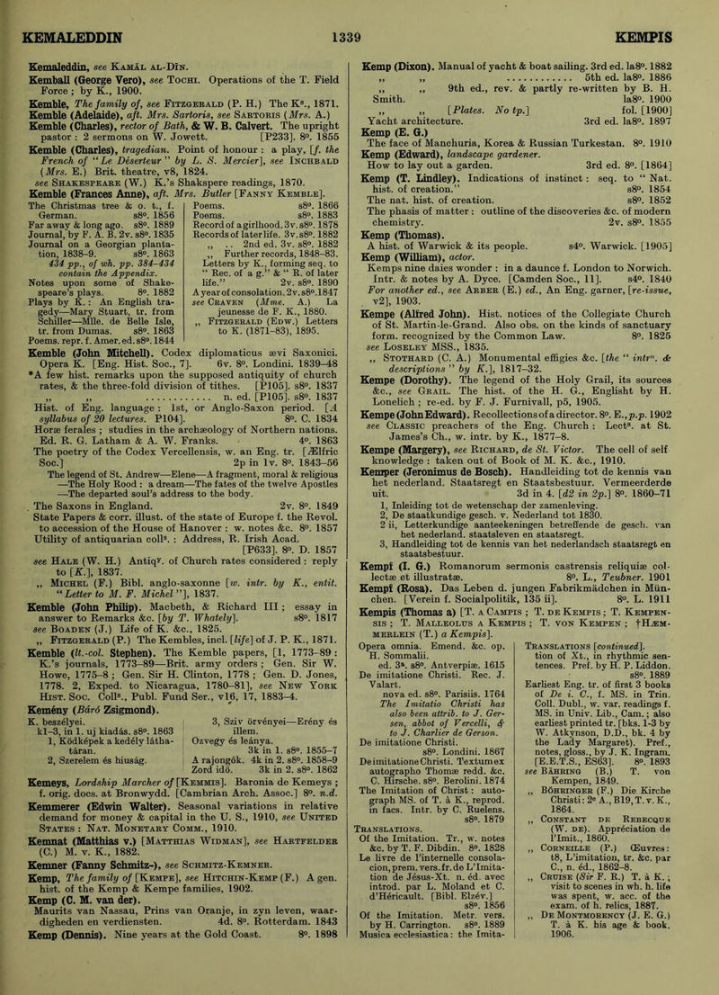 Kemaleddin, see Kamal al-DIn. Kemball (George Vero), see Tochi. Operations of the T. Field Force ; by K., 1900. Kemble, The family of, see Fitzgerald (P. H.) The Ks., 1871. Kemble (Adelaide), aft. Mrs. Sartoris, see Sabtoris (Mrs. A.) Kemble (Charles), rector of Bath, & W. B. Calvert. The upright pastor : 2 sermons on W. Jowett. [P233]. 8°. 1855 Kemble (Charles), tragedian. Point of honour : a play, [f. the French of “ Le Deserteur ” by L. S. Mercier], see Inchbald (Mrs. E.) Brit, theatre, v8, 1824. see Shakespeare (W.) K.’s Shakspere readings, 1870. Kemble (Frances Anne), aft. Mrs. Butler [Fanny Kemble], The Christmas tree & o. t., f. German. s8°. 1856 Far away & long ago. s8°. 1889 Journal, by F. A. B. 2v. s8°. 1835 Journal on a Georgian planta- tion, 1838-9. s8°. 1863 434 pp., of wh. pp. 384-434 contain the Appendix. Notes upon some of Shake- speare’s plays. 8°. 1882 Plays by K. : An English tra- gedy—Mary Stuart, tr. from Schiller—Mile, de Belle Isle, tr. from Dumas. s8°. 1863 Poems, repr. f. Amer. ed. s8°. 1844 Poems. s8°. 1866 Poems. s8°. 1883 Record of agirlhood.3v.s8°. 1878 Records of later life. 3v.s8°. 1882 ,, .. 2nd ed. 3v. s8°. 1882 ,, Further records, 1848-83. Letters by K., forming seq. to “ Rec. of a g.” & “ R. of later life.” 2v. s8°. 1890 A year of consolation. 2 v. s8°.1847 see Craven (Mme. A.) La jeunesse de F. K., 1880. „ Fitzgerald (Edw.) Letters to K. (1871-83), 1895. Kemble (John Mitchell). Codex diplomaticus aevi Saxonici. Opera K. [Eng. Hist. Soc., 7]. 6v. 8°. Londini. 1839-48 *A few hist, remarks upon the supposed antiquity of church rates, & the three-fold division of tithes. [P105]. s8°. 1837 „ „ n. ed. [P105]. s8°. 1837 Hist, of Eng. language : 1st, or Anglo-Saxon period. [.4 syllabus of 20 lectures. P104]. 8°. C. 1834 Horae ferales ; studies in the archaeology of Northern nations. Ed. R. G. Latham & A. W. Franks. 4°. 1863 The poetry of the Codex Vercellensis, w. an Eng. tr. [/Elfric Soc.] 2p in lv. 8». 1843-56 The legend of St. Andrew—Elene—A fragment, moral & religious —The Holy Rood : a dream—The fates of the twelve Apostles —The departed soul’s address to the body. The Saxons in England. 2v. 8°. 1849 State Papers & corr. illust. of the state of Europe f. the Revol. to accession of the House of Hanover : w. notes &c. 8°. 1857 Utility of antiquarian coll3. : Address, R. Irish Acad. [P633]. 8°. D. 1857 see Hale (W. H.) AntiqL of Church rates considered : reply to [K.], 1837. „ Michel (F.) Bibl. anglo-saxonne [w. intr. by K., entit. “Letter to M. F. Michel ”], 1837. Kemble (John Philip). Macbeth, & Richard III; essay in answer to Remarks &c. [by T. Whately]. s8°. 1817 see Boaden (J.) Life of K. &c., 1825. „ Fitzgerald (P.) The Kembles, incl. [life] of J. P. K., 1871. Kemble (It.-col. Stephen). The Kemble papers, [1, 1773-89 : K.’s journals, 1773-89—Brit, army orders ; Gen. Sir W. Howe, 1775-8 ; Gen. Sir H. Clinton, 1778 ; Gen. D. Jones, 1778. 2, Exped. to Nicaragua, 1780-81], see New York Hist. Soc. Coll3., Publ. Fund Ser., vl6, 17, 1883-4. Kemeny (Bard Zsigmond). K. beszelyei. 3, Sziv orvenyei—Ereny 4s kl-3, in 1. uj kiad&s. s8°. 1863 illem. 1, Kodk4pek a ked41y l&tha- ; Ozvegy es le&nya. taran. 3 k in 1. s8°. 1855-7 2, Szerelem 4s hius&g. A rajongok. 4k in 2. s8°. 1858-9 Zord ido. 3k in 2. s8°. 1862 Kemeys, Lordship Marcher of [Kemmis]. Baronia de Kemeys ; f. orig. docs, at Bronwydd. [Cambrian Arch. Assoc.] 8°. n.d. Kemmerer (Edwin Walter). Seasonal variations in relative demand for money & capital in the U. S., 1910, see United States : Nat. Monetary Comm., 1910. Kemnat (Matthias v.) [Matthias Widman], see Hartfelder (C.) M. v. K., 1882. Kemner (Fanny Schmitz-), see Schmitz-Kemner. Kemp, The family of [Kempe], see Hitchin-Kemp (F.) A gen. hist, of the Kemp & Kempe families, 1902. Kemp (C. M. van der). Maurits van Nassau, Prins van Oranje, in zyn leven, waar- digheden en verdiensten. 4d. 8°. Rotterdam. 1843 Kemp (Dennis). Nine years at the Gold Coast. 8°. 1898 Kemp (Dixon). Manual of yacht & boat sailing. 3rd ed. Ia8°. 1882 „ „ 5th ed. Ia8°. 1886 „ „ 9th ed., rev. & partly re-written by B. H. Smith. Ia8°. 1900 „ „ [Plates. No tp.] fol. [1900] Yacht architecture. 3rd ed. Ia8°. 1897 Kemp (E. G.) The face of Manchuria, Korea & Russian Turkestan. 8°. 1910 Kemp (Edward), landscape gardener. How to lay out a garden. 3rd ed. 8°. [1864] Kemp (T. Lindley). Indications of instinct: seq. to “ Nat. hist, of creation.” s8°. 1854 The nat. hist, of creation. s8°. 1852 The phasis of matter : outline of the discoveries &c. of modern chemistry. 2v. s8°. 1855 Kemp (Thomas). A hist, of Warwick & its people. s4°. Warwick. [1905] Kemp (William), actor. Kemps nine daies wonder : in a daunce f. London to Norwich. Intr. & notes by A. Dyce. [Camden Soc., 11]. s4°. 1840 For another ed., see Arber (E.) ed., An Eng. garner, [re-issue, v2], 1903. Kempe (Alfred John). Hist, notices of the Collegiate Church of St. Martin-le-Grand. Also obs. on the kinds of sanctuary form, recognized by the Common Law. 8°. 1825 see Loseley MSS., 1835. ,, Stothard (C. A.) Monumental effigies &c. [the “ intr”. <k descriptions ” by K.], 1817-32. Kempe (Dorothy). The legend of the Holy Grail, its sources &c., see Grail. The hist, of the H. G., Englisht by H. Lonelich ; re-ed. by F. J. Furnivall, p5, 1905. Kempe (John Edward). Recollections of a director. 8°. E .,p.p. 1902 see Classic preachers of the Eng. Church : Lect3. at St. James’s Ch., w. intr. by K., 1877-8. Kempe (Margery), see Richard, de St. Victor. The cell of self knowledge : taken out of Book of M. K. &c., 1910. Kemper (Jeronimus de Bosch). Handleiding tot de kennis van het nederland. Staatsregt en Staatsbestuur. Vermeerderde uit. 3d in 4. [d2 in 2p.] 8°. 1860-71 1, Inleiding tot de wetenschap der zamenleving. 2, De staatkundige gesch. v. Nederland tot 1830. 2 ii, Letterkundige aanteekeningen betreffende de gesch. van het nederland. staatsleven en staatsregt. 3, Handleiding tot de kennis van het nederlandsch staatsregt en staatsbestuur. Kempf (I. G.) Romanorum sermonis castrensis reliquiae col- lectae et illustratae. 8°. L., Teubner. 1901 Kempf (Rosa). Das Leben d. jungen Fabrikmadchen in Miin- chen. [Verein f. Socialpolitik, 135 ii]. 8°. L. 1911 Kempis (Thomas a) [T. a Campis ; T. de Kempis ; T. Kempen- sis ; T. Malleolus a Kempis ; T. von Kempen ; merlein (T.) a Kempis]. Opera omnia. Emend. &c. op. H. Sommalii. ed. 3a. s8°. Antverpiae. 1615 De imitatione Christi. Rec. J. Valart. nova ed. s8°. Parisiis. 1764 The Imitatio Christi has also been attrib. to J. Ger- sen, abbot of Vercelli, A to J. Charlier de Gerson. De imitatione Christi. s8°. Londini. 1867 De imitatione Christi. Textumex autographo Thomse redd. &c. C. Hirsche. s8°. Berolini. 1874 The Imitation of Christ: auto- graph MS. of T. a K., reprod. in facs. Intr. by C. Ruelens. s8°. 1879 Translations. Of the Imitation. Tr., w. notes &c. by T. F. Dibdin. 8°. 1828 Le livre de l’internelle consola- tion, prem. vers.fr.de Limita- tion de J4sus-Xt. n. 4d. avec introd. par L. Moland et C. d’H4ricault. [Bibl. Elz4v.] s8°. 1856 Of the Imitation. Metr. vers. by H. Carrington. s8°. 1889 Musica ecclesiastics: the Imita- Translations [continued]. tion of Xt., in rhythmic sen- tences. Pref. by H. P. Liddon. s8°. 1889 Earliest Eng. tr. of first 3 books of De i. C., f. MS. in Trin. Coll. Dubl., w. var. readings f. MS. in Univ. Lib., Cam.; also earliest printed tr. [bks. 1-3 by W. Atkynson, D.D., bk. 4 by the Lady Margaret). Pref., notes, gloss., by J. K. Ingram. [E.E.T.S., ES63], 8°. 1893 see Bahring (B.) T. von Kempen, 1849. „ Bohringer (F.) Die Kirche Christi:2« A., B19,T. v. K., 1864. ,, Constant de Rebecque (W. de). Appreciation de limit., 1860. „ Corneille (P.) (Euvres: t8, Limitation, tr. &c. par C., n. 4d., 1862-8. „ Cruise (Sir F. R.) T. a K. ; visit to scenes in wh. h. life was spent, w. acc. of the exam, of h. relics, 1887. „ De Montmorency (J. E. G.) T. a K. his age & book. 1906.
