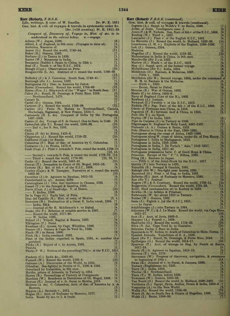 Kerr (Robert), F.R.S.E. Life, writings, & corr. of W. Smellie. 2v. 8°. E. 1811 Gen. hist. & coll, of voyages & travels in systematic order &c. 18v. [vl8 wanting]. 8°. E. 1811-24 Conquest of, Discovery of, Voyage to. Hist, of &c. to be understood in the entries below. v. = voyage. Adams (W.) Japan, 1598. [8.] Alfred, k. of England, in 9th cent. (Voyages in time of). [l.j Amboina, Massacre of. [9.] Anson (G.) Round the world, 1740-44. [11.] Baker (R.) Guinea, 1563. [7.J Barbaro (J.) to Tanna in 1436. [1.] Barret (W.) Monsoons in India. [8.] Benjamin (Rabbi) f. Spain to China, in 12th c. [1.] Best (T.) Tenth v. of the E.I.C., 1612. [9.] Betagh (Capt.) Observations on Peru. [10.] Bougainville (L. de). Abstract of v. round the world, 1766-69. [13.] Bulkeley (J.) & J. Cummins. South Seas, 1740-41. [17.] Burrough (Sir J.) Azores, 1592. [7.] Butrigarius (G.) Disc, in America by Cabot. [6.] Byron (Commodore). Round the world, 1764—66 [12.] Byron (Hon. J.) Shipwreck of the “ Wager ” in South Seas. [17.] Cabot (S.) Brazil, St. Domingo & Porto Rico, 1516. [6.] Newfoundland, 1479. [6.] Canary Is. [2.] Carlet (D.) Guinea, 1564. [7.J Carteret (P.) Round the world, 1766-68. [12.] Cartier (J.) From St. Maloes to Newfoundland, Canada, Hochelaga, Saguenay, & New France, 1534-7. [6.] Castaneda (H. L. de). Conquest of India by the Portuguese, 1497-1505. [2.] Castro (J. de). Voyage of S. de Gama f. Goa to Suez, in 1540. [6.] Cavendish (Sir T.) Round the world, 1586-88. [10.] 2nd v., for S. Sea, 1591. [10.] Chili. [5.] Cintra (P. de) to Africa, 1455-6. [2.] Clipperton (J.) Round the world, 1719-22. [10.] Colthurst (Capt.) to Banda. [8.] Columbus (F.) Hist, of disc, of America by C. Columbus. [3.] Contarini (A.) to Persia, 1473-6. [2.] Cook (Capt. J.) First v. towards S. Pole, round the world, 1768-70. [12, 13.] Second v. towards S. Pole, & round the world, 1772-75. [14.] Third v. round the world, 1776-80. [15, 16, 17.] Cooke (J.) Round the world, 1683-91. [10.] Coryat (T.) Jerusalem to Court of Gt. Mogul, 1615-16. [9.] Coverte (R.) Rel. of 4th v. of the E.I.C., 1608. [8.] Cowley (Capt.) & W. Dampier. Narrative of v. round the world. 1683-91. [10.] Crowther (J.) fr. Agimere to Ispahan, 1615-16. [9.] Cumberland (e. of). Azores, 1589. [7.] Cunningham (J.) Obs. dur.- residence in Chusan, 1701. [9.] Dassel (T.) to the Senegal & Gambia, 1591. [7.] Davis (Capt. J.) of Sandridge. V. of Desire. [10.] E. -Indies, 1598. [8.] De la Vega (G.) Early hist, of Peru. [5.] Diaz del Castillo (B.) Hist, of conq. of Mexico. [3, 4.] Downton (N.) Destruction of a Great E. India carak, 1594. [7.] India, 1614. [9.] Journal of Sir H. Middleton’s v. to Dabul. [8.] Drake (Sir F.) Relation of notable service in 1587. [7.] Round the world, 1577-80. [10.] W. Indies, 1585. [7.] Eldred (J.) Tripoli, Bagdat & Basora, 1583. [8.] Elkington (T.) Surat. [9.] Evesham (J.) Azores, by Capt. Whiddon, 1586. [7.] Fenner (G.) Guinea & Cape de Verd Is., 1566. [7.] Finch (W.) to Surat, 1608. [8.] Fitch (R.) India overland, 1583. [7 ] Fleet of the Indies expected in Spain, 1591, w. number that perished. [7.] Flicke (R.) Report of v. to Azores, 1591. [7.] Florida. [5.] Floris(P W.) Notices of the preceding [7th] v. of the E.I.C., 1611. [8.] Frederic (C.) India &c., 1563-81. [7.] Funnell (W.) Round the world, 1703-6. [10.] Galvano (A.) Discoveries of the World, to 1555. [2.] Gibraltar. Sea-fight[s] in Straits of G., 1590 & 1591. [7.] Greenland by Icelanders, in 9th cent. [I.] Haitho, prince of Armenia, in Tartary in 1254. [1.] Hawes (R.) Proceedings of Factory at Cranganore. [9.] Hawkins (W.) Residence in Dominions of Gt. Mogul, 1608. [8.] Heynes (E.) Journal of v. fr. Surat to Mokha, 1618. [9.] Herrera (A. de). C. Columbus, Acct. of disc, of America by A. de Herrera. [3.] Hippon (A.) Seventh v., 1611. [8.] Hogan (E.) Acct. of Embassy to Morocco, 1577. [7.] India. Route by sea to I. & trade. [2.] Kerr (Robert) F.R.S.E. \continued]. Gen. hist. & coll, of voyages & travels [continued], Ingram (A.) Suppl. to Welsh’s V. to Benin, 1588. [7.] Jedso, or Jesso. Intelligence cone. J. [9.] Jones(F.)&W. Nichols. Sup.Narr.of4thv.of theE.I C.,1608. [8.] Keeling (W.) Third v., 1607. [8.] Lancaster (J.) First v. of the English E.I.C., 1601. [8.] Le Hermite (J.) Round the world, fr. Holland, 1523-26. [10.] Linschoten (J. H. v.) Exploits of the English, 1589-1592. [7.] Lok (J.) Guinea, 1554. [7.] Madeira. [2.] Magellan (F.) Round the world, 1519-22. [10.] Mahometans in India & China, in 9th cent. [1.] Mandeville (Sir J.) in 1322. [1.] Marlow (E.) Ninth v. of the E.I.C., 1612. [9.] May (J.) Suppl. acct. of the former voyage. [8.] Michelburne (Sir E.) India, 1604. [8.] Middleton (D.) Bantam, & Moluccas, 1607. [8.] Fifth v., 1609. [8.] Middleton (Sir H.) Second voyage, 1604, under the command of H. M. to Bantam & the Moluccas. [8.] Sixth v., 1610. [8.] Zenan, Surat to Dabul. [8.j Monoxe (E.) War of Ormus, 1622. [9.] Mosto (C.) to Africa, 1455-6. [2.] Navy of England (List of the R.), 1602. [7.] Newbery (J.) Letters. [7.] Newport (C.) Twelfth v. of the E.I.C., 1613. [9.] Nichols (W.) Sup. Narr. of the 4th v. of the E.I.C., 1608. [8.] Oderic of Portenau into China, in 1318. [1.] Pegoletti (F. B.) between Asof & China, in 1355. [1.] Pert (Sir T.), see Spert. Peyton (W.) to India, 1615. [9.] Pian de Carpine (J.) in Tartary in 1246. [1], Pilgrimages fr. England to Holy Land, 1097-1107. [2.] Pinteado (A. A.) Guinea & Benin, 1553. [7.] Polo (Marco) in China & the East, 1260-1295. [1.] Portuguese along the coast of Africa, 1463-1486. [2.] Portuguese along W. coast of Africa, under dir. of Don Henry. [2.] Portuguese f. India to Madagascar, 1613. [7.] Portuguese in India, 1505-1539. [6.] Portuguese in India, f. De Faria’s “ Asia,” 1541-1617. [6.] Portuguese in India, 1617-40. [7.] Portuguese possessions betw. C. of Good Hope & China. [7.] Primrose. Escape of the “ P.” f. Bilboa, 1585. [7.] Pring (M.) Bantam to Japan. [9.] Fifth v. of the Joint-Stock by the E.I.C., 1617. [9.] Quirini (P.) into Norway in 1431. [1.] Rainolds (R.) Senegal & Gambia, 1591. [7.] Raleigh (Sir W.) Sea-fight near Azores, 1591. [7.] Raymond (G.) First v. of Eng. to India, 1591. [8.] Roberts (H.) Acct. of Embassy to Morocco, 1585. [7.] Roe (Sir T.) Journal. [9.] Rogers (W.) & S. Courtney. Round the world, 1708-11. [10.] Roggewein (Commodore). Round the world, 1721-23. [11.] Rokh, Shah (ambassadors of) in Kathay in 1419. [1.] Rowles (R.) to Achfjen & Priaman. [8.] Rubruquis (W. de) about 1253 in Tartary. [1.] Rutter (W.) Guinea, 1562. [7.] Saris (J.) Eighth v. [of the E.I.C.], 1611. [8.] to Japan. [8.] Schildtberger (J.) into Tartary in 1394. [1.] Schouten (W. C.) & J. Le Maire. Round the world, via Cape Horn. 1615-17. [10.] Scot (E.) Acct. of Java, 1603-5. [8.] Sharpey (A.) Fourth v., 1608. [8.] Shelvocke (G.) Round the world, 1719-22. [10.] Silva (N. da). Cape Verd Is. to Guatalco. [10.] Solyman Pacha, f. Suez to India. [6.] Spaniards in W. Indies, fr. death of Columbus to Hern. Cortes. [3.] Spanish Armada. Expedition of S. A., 1558. [7.1 Spert (Sir T.) Brazil, St. Domingo, & Porto Rico, 1516. [6.] Spilbergen (G.) Round the world, 1614-17. [10.] Spurway (T.) Acct. of wrongs to Eng. by Dutch at Banda, 1617-18. [9.] Steele (R.) fr. Agimere to Ispahan, 1615-16. [9.] Stevens (T.) Goa, 1579. [7.] Stevenson (W.) Progress of discovery, navigation, & commerce to beginning of 19th c. [18.] Swan (R.) Journal of v. to Surat, & Jasques, 1660. [9.] Tartary (Englishman in), 1243. [1.] Terry (E.) India, 1616. [9.] Thorne (R.) Newfoundland. [6.] Tison (T.) W. Indies, before 1526. [6.] Towerson (W.) Guinea, 1555-58. [7.] Van Noort (O.) Round the world, fr. Holland, 1598-1601. [10.] Verthema (L.) Egypt, Syria, Arabia, Persia & India, 1503-8. [7.] Vespucius (A.) to the New World. [3.] Wallis (S.) Round the world, 1766-68. [12.] Weert (S. de) to South Sea & Straits of Magellan, 1598. [10.] Welsh (J.) Benin, 1588-90. [7.]