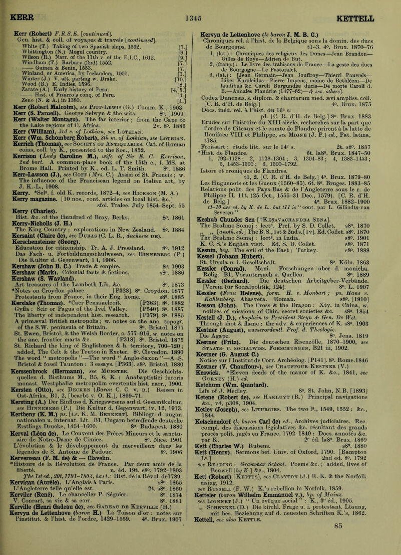 Kerr (Robert) F.R.S.E. [continued]. Gen. hist. & coll, of voyages & travels [continued]. White (T.) Taking of two Spanish ships, 1592. Whittington (N.) Mogul country. Wilson (R.) Narr. of the 11th v. of the E.I.C., 1612. Windham (T.) Barbary (2nd) 1552. Guinea & Benin, 1553. Winland, or America, by Icelanders, 1001. Winter (J.) V. aft. parting w. Drake. Wood (B.) E. Indies, 1596. Zarate (A.) Early history of Peru. Hist, of Pizarro’s conq. of Peru. Zeno (N. & A.) in 1380. [7 [9 [9 [7 [7 [1 [10 [8 [4,5 [4 [1 Kerr (Robert Malcolm), see Pitt-Lewis (G.) Comm. K., 1903 Kerr (S. Parnell). George Selwyn & the wits. 8°. [1909] Kerr (Walter Montagu). The far interior ; from the Cape to the Lake regions of C. Africa. 2v. 8°. 1886 Kerr (William), 3rd e. of Lothian, see Lothian. Kerr (Wm. Schomberg Robert), 8th TO. of Lothian, see Lothian. Kerrich (Thomas), see Society of Antiquaries. Cat. of Roman coins, coll, by K., presented to the Soc., 1852. Kerrison (Lady Caroline M.), wife of Sir E. C. Kerrison, 2nd bart. A common-place book of the 15th c., f. MS. at Brome Hall. Printed by K., ed. L. T. Smith. 8°. 1886 Kerr-Lawson (J.), see Goff (Mrs. C.) Assisi of St. Francis ; w. The influence of the Franciscan legend on Italian art, by J. K.-L., 1908. Kerry. *Sels. f. old K. records, 1872-4, see Hickson (M. A.) Kerry magazine. [10 nos., cont. articles on local hist. &c.] sfol. Tralee. July 1854-Sept. 55 Kerry (Charles). Hist. &c. of the Hundred of Bray, Berks. 8°. 1861 Kerry-Nicholls (J. H.) The King Country ; explorations in New Zealand. 8°. 1884 Kersaint (Claire de), see Duras (C. L. R., duchesse de). Kerschensteiner (Georg). Education for citizenship. Tr. A. J. Pressland. 8°. 1912 Das Fach- u. Fortbildungsschulwesen, see Hinneberg (P.) Die Kultur d. Gegenwart, 1 i, 1906. Kershaw (John B. C.) Trade & empire. 8°. 1903 Kershaw (Mark). Colonial facts & fictions. s8°. 1886 Kershaw (S. Wayland). Art treasures of the Lambeth Lib. &c. 8°. 1873 *Notes on Croydon palace. LP328]. 8°. Croydon. 1877 Protestants from France, in their Eng. home. s8°. 1885 Kerslake (Thomas). *Caer Pensauelcoit. [P363]. 8°. 1882 Gyfla : Scir or Pagus of the Ivel Valley. [P540]. 8°. 1887 The liberty of independent hist, research. [P379]. 8°. 1885 A primaeval British metropolis ; w. notes on the anc. topogv. of the S.W. peninsula of Britain. 8°. Bristol. 1877 St. Ewen, Bristol, & the Welsh Border, c. 577-916, w. notes on the anc. frontier marts &c. [P318]. 8°. Bristol. 1875 St. Richard the king of Englishmen & h. territory, 700-720 ; added. The Celt & the Teuton in Exeter. 8°. Clevedon. 1890 The word “ metropolis ”—The word “ Anglo-Saxon ”—A.-S. Bristol & fossil Taunton : 3 essays. [P363]. s8°. Bristol. 1880 Kerssenbrock (Hermann), see Munster. Die Geschichts- quellen d. Bisthums M., B5, 6, K. : Anabaptistici furoris monast. Westphaliae metropolim evertentis hist, narr., 1900. Kersten (Otto), see Decken (Baron C. C. v. d.) Reisen in Ost-Afrika, Bl, 2, [bearbt v. O. K.], 1869-71. Kersting (A.) Der Einfluss d. Kriegswesens auf d. Gesamtkultur, see Hinneberg (P.) Die Kultur d. Gegenwart, iv, 12, 1913. Kertbeny (K. M.) ps. [i.e. K. M. Bbnkert]. Bibliogr. d. ungar. nationalen u. internat. Lit. Bl, Ungarn betreffende deutsche Erstlings-Drucke, 1454-1600. 8°. Budapest. 1880 Kerval (Leon de). Le Couvent des Freres Mineurs et le sanctu- aire de Notre-Dame de Cimiez. 8°. Nice. 1901 L’evolution & le developpement du merveilleux dans les legendes de S. Antoine de Padoue. 8°. 1906 Kerverseau (F. M. de) & — Clavelin. *Histoire de la Revolution de France. Par deux amis de la liberte. n. ed. 19t. s8°. 1792-1803 The lsted., 20t, 1791-1803, hast.: Hist, dela Revol. del789. Kervigan (Aurele). L’Anglais a Paris. s8°. 1865 L’Angleterre telle qu’elle est. 2t. s8°. 1860 Kerviler (Rene). Le chancelier P. Seguier. 8°. 1874 V. Conrart, sa vie & sa corr. 8°. 1881 Kerville (Henri Gadeau de), see Gadeau de Kerville (H.) Kervyn de Lettenhove (baron H.) La Toison d’or : notes sur l’institut. & l’hist. de l’ordre, 1429-1559. 4°. Brux. 1907 Kervyn de Lettenhove (le baron J. M. B. C.) Chroniques rel. a l’hist. de la Belgique sous la domin. des dues de Bourgogne. tl-3. 4°. Brux. 1870-76 1, (lat.) : Chroniques des religieux des Dunes—Jean Brandon— Gilles de Roye—Adrien de But. 2, (frang.) : Le livre des trahisons de France—La geste des dues de Bourgogne—Le Pastoralet. 3, (lat.): [Jean Germain—Jean Jouffroy—Thierri Pauwels— Liber Karoleidos—Pierre Impens, moine de Bethleem—De laudibus &c. Caroli Burgundi* ducis—De morte Caroli d. B.—Annales Flandrise (1477-82)—Sf sen. others]. Codex Dunensis, s. diplom. & chartarum med. sevi ampliss. coll. [C. R. d’H. de Belg.] 4°. Brux. 1875 Docs. ined. rel. a l’hist. du 16e s. pi. [C. R. d’H. de Belg.] 8°. Brux. 1883 Etudes sur l’histoire du XIII siecle, recherches sur la part que Pordre de Citeaux et le comte de Flandre prirent a la lutte de Boniface VIII et Philippe, see Migne (J. P.) ed., Pat. latina, tl85. Froissart: etude litt. sur le 14e s. 2t. s8°. 1857 *Hist. de Flandre. 6t. Ia8°. Brux. 1847-50 1, 792-1128; 2, 1128-1304; 3, 1304-83; 4, 1383-1453; 5, 1453-1500 ; 6, 1500-1792. Istore et croniques de Flandres. tl, 2. [C. R. d’H. de Belg.] 4°. Brux. 1879-80 Les Huguenots et les Gueux (1560-85). 6t. 8°. Bruges. 1883-85 Relations polit. des Pays-Bas & de l’Angleterre sous le r. de Philippe II. lit. (25 Oct., 1555-31 Dec., 1579). [C. R. d’H. de Belg.] 4°. Brux. 1882-1900 tl-10 are ed. by K. de L.. bat til is “ cont. par L. Gilliodts-van Severen.” Keshub Chunder Sen [I-Kesavachandra Sena]. The Brahmo Somaj : lects. Pref. by S. D. Collet. s8°. 1870 ,, „ [anoth.ed.] TheB. S., 1st & 2nds.[lv], Ed. Collet. s8°. 1870 The Brahmo Somaj : lect3. in India. s8°. 1901 K. C. S.’s English visit. Ed. S. D. Collet. s8°. 1871 Kesnin, bey. The evil of the East; Turkey. s8°. 1888 Kessel (Johann Hubert). St. Ursula u. i. Gesellschaft. 8°. Koln. 1863 Kessler (Conrad). Mani. Forschungen fiber d. manicha. Relig. Bl, Voruntersuch u. Quellen. 8°. 1889 Kessler (Gerhard). Die deutschen Arbeitgeber-Verbande. [Verein ffir Socialpolitik, 124]. 8°. L. 1907 Kessler (Frau Helene), form. H. v. Monbart; ps. Hans v. Kohlenberg. Ahasvera. Roman. s8°. [1910] Kesson (John). The Cross & the Dragon : Xty. in China, w. notices of missions, of Chin, secret societies &c. s8°. 1854 Kestell (J. D.), chaplain to President Steyn & Gen. De Wet. Through shot & flame : the adv. & experiences of K. s8°. 1903 Kestner (August), ansserordentl. Prof. d. Theologie. Die Agape. 8°. Jena. 1819 Kestner (Fritz). Die deutschen Eisenzolle, 1870-1900, see Staats- u. socialwiss. Forschungen, B21 iii, 1902. Kestner (G. August C.) Notice sur l’lnstitutde Corr. Archeolog. [P141]. 8°. Rome. 1846 Kestner (V. Chauffour-), see Chauffour-Kestner (V.) Keswick. *Eleven deeds of the manor of K. &c., 1841, see Gurney (H.) ed. Ketchum (Wm. Quintard). Life of J. Medley. 8°. St. John, N.B. [1893] Ketene (Robert de), see Hakluyt (R.) Principal navigations &c., v4, p308, 1904. Ketley (Joseph), see Liturgies. The two Is., 1549, 1552 : &c., 1844. Ketschendorf (le baron Carl de) ed.. Archives judiciaires. Rec. compl. des discussions legislatives &c. resultant des grands proces polit. juges en France, 1792-1840 : Docs, annotes &c. par K. 2e ed. Ia8°. Brux. 1869 Kett (Charles W.) Rubens. s8°. 1880 Kett (Henry). Sermons bef. Univ. of Oxford, 1790. [Bampton Ls.] 2nd ed. 8°. 1792 see Reading : Grammar School. Poems &c. ; added, lives of Benwell [by K.] &c., 1804. Kett (Robert) [Kettus], see Clayton (J.) R. K. & the Norfolk rising, 1912. see Russell (F. W.) K.’s rebellion in Norfolk, 1859. Ketteler (baron Wilhelm Emmanuel v.), bp. of Mainz, see Lionnet (J.) “ Un eveque social ” : K., 3e ed., 1905. ,, Schenkel (D.) Die kirchl. Frage u. i. protestant. Losung, mit bes. Beziehung auf d. neuesten Schriften K.’s, 1862. Kettell, see also Kettle. 85