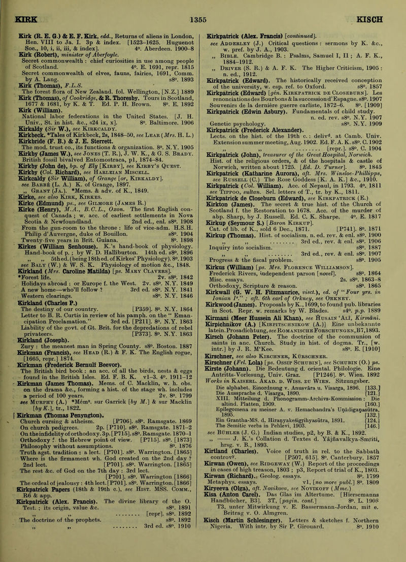 Kirk (R. E. G.) & E. F. Kirk, edd.. Returns of aliens in London, Hen. VIII to Ja. I. 3p & index. [1523-1625. Huguenot Soe., 10, i, ii, iii, & index]. 4°. Aberdeen. 1900-8 Kirk (Robert), minister of Aberfoyle. Secret commonwealth : chief curiosities in use among people of Scotland. 4°. E. 1691, repr. 1815 Secret commonwealth of elves, fauns, fairies, 1691, Comm, by A. Lang. s8°. 1893 Kirk (Thomas), F.L.S. The forest flora of New Zealand, fol. Wellington, [N.Z.] 1889 Kirk (Thomas), of Cookridge, & R. Thoresby. Tours in Scotland, 1677 & 1681, by K. & T. Ed. P. H. Brown. 8°. E. 1892 Kirk (William). National labor federations in the United States. [J. H. Univ., St. in hist. &c., s24 ix, x]. 8°. Baltimore. 1906 Kirkaldy (Sir W.), see Kirkcaldy. Kirkbeck. *Tales of Kirkbeck, 2s, 1848-50, see Lear (Mrs. H. L.) Kirkbride (F. B.) & J. E. Sterrett. The mod. trust co., its functions & organization. 8°. N. Y. 1905 Kirkby (James W.), see Jones (T. R.), J. W. K., & G. S. Brady. British fossil bivalved Entomostraca, pi, 1874-84. Kirkby (John de), bp. of Ely [Kirby], see Kirby’s Quest. Kirkby (Col. Richard), see Harleian Miscell. Kirkcaldy (Sir William), of Orange [or, Kirkaldy]. see Barbis (L. A.) K. of Grange, 1897. ,, Grant (Ja.). *Mems. & adv. of K., 1849. Kirke, see also Kirk, Kirkes. Kirke (Edmund) ps., see Gilmore (James R.) Kirke (Henry), M.A., B.C.L., Oxon. The first English con- quest of Canada ; w. acc. of earliest settlements in Nova Scotia & Newfoundland. 2nd ed., enl. s8°. 1908 From the gun-room to the throne : life of vice-adm. H.S.H. Philip d’Auvergne, duke of Bouillon. s8°. 1904 Twenty-five years in Brit. Guiana. 8°. 1898 Kirkes (William Senhouse). K.’s hand-book of physiology. Hand-book of p. ; by W. D. Halliburton. 14th ed. s8°. 1896 ,, „ 5thed. (being 18th ed. of Kirkes’ Physiology). 8°. 1903 see Baly (W.) & W. S. K. Physiology of motion &c., 1848. Kirkland (Mrs. Caroline Matilda) [ps. Mary Clavers]. ♦Forest life. 2v. s8°. 1842 Holidays abroad : or Europe f. the West. 2v. s8°. N.Y. 1849 A new home—who’ll follow ? 3rd ed. s8°. N.Y. 1841 Western clearings. s8°. N.Y. 1846 Kirkland (Charles P.) The destiny of our country. [P359]. 8°. N.Y. 1864 Letter to B. R. Curtis in review of his pamph. on the “ Eman- cipation Proclamation.” 3rd ed. [P211]. 8°. N.Y. 1863 Liability of the govt, of Gt. Brit, for the depredations of rebel privateers. [P373]. 8°. N.Y. 1863 Kirkland (Joseph). Zury : the meanest man in Spring County. s8°. Boston. 1887 TUrkman (Francis), see Head (R.) & F. K. The English rogue, [1665, repr.] 1874. Kirkman (Frederick Bemulf Beevor). The British bird book : an acc. of all the birds, nests & eggs found in the British Isles. Ed. F. B. K. vl-3. 4°. 1911-12 - Kirkman (James Thomas). Mems. of C. Macklin, w. h. obs. on the drama &c., forming a hist, of the stage wh. includes a period of 100 years. 2v. 8°. 1799 see Murphy (A.) *Mems. sur Garrick [by M.] & sur Macklin [byK.], tr., 1822. [ Kirkman (Thomas Penyngton). Church cursing & atheism. [P706]. s8°. Ramsgate. 1869 On church pedigrees. 2p. [P710]. s8°. Ramsgate. 1871-2 On the infidelity of orthodoxy. 3p. [P715]. s8°. Ramsgate. 1870-1 Orthodoxy f the Hebrew point of view. [P715]. s8°. [1873] Philosophy without assumptions. 8°. 1876 Truth agst. tradition : a lect. [P701]. s8°. Warrington. [1865] Where is the firmament wh. God created on the 2nd day ? 2nd lect. [P701]. s8°. Warrington. [1865] The rest &c. of God on the 7th day : 3rd lect. [P701]. s8°. Warrington [1866] The ordeal of jealousy : 4th lect. [P701]. s8°. Warrington. [1866] Kirkpatrick Papers (18th & 19th c.), see Hist. MSS. Comm., R6 & app. Kirkpatrick (Alex. Francis). The divine library of the 0. Test. ; its origin, value &c. s8°. 1891 „ ,, [repr]. s8°. 1892 The doctrine of the prophets. s8°. 1892 ,, „ 3rd ed. s8°. 1910 Kirkpatrick (Alex. Francis) [continued]. see Adderley (J.) Critical questions : sermons by K. &c., w. pref. by J. A., 1903. „ Bible. Cambridge B. : Psalms, Samuel I, II ; A. F. K., 1884-1912. ,, Driver (S. R.) & A. F. K. The Higher Criticism, 1905 ; n. ed., 1912. Kirkpatrick (Edward). The historically received conception of the university, w. esp. ref. to Oxford. s8°. 1857 Kirkpatrick (Edward) [gen. Kirkpatrick de Closeburn], Les renonciations des Bourbons & la succession d’ Espagne. s8°. 1907 Souvenirs de la derniere guerre carliste, 1872-6. 8°. [1909] Kirkpatrick (Edwin Asbury). Fundamentals of child study. n. ed. rev. s8°. N.Y. 1907 Genetic psychology. s8°. N.Y. 1909 Kirkpatrick (Frederick Alexander). Lects. on the hist, of the 19th c. : delivd. at Camb. Univ. Extension summer meeting, Aug. 1902. Ed. F. A. K. s8°. C. 1902 „ „ [repr.]. s8°. C. 1904 Kirkpatrick (John), treasurer of the Great Hospital, Norwich. Hist, of the religious orders, & of the hospitals & castle of Norwich, written about 1725. [Ed. D. Turner]. 8°. 1845 Kirkpatrick (Katharine Aurora), aft. Mrs. Winsloe-Phillipps, see Russell (C.) The Rose Goddess [K. A. K.] &c., 1910. Kirkpatrick (Col. William). Acc. of Nepaul, in 1793. 4°. 1811 see Tippoo, sultan. Sel. letters of T., tr. by K., 1811. Kirkpatrick de Closeburn (Edward), see Kirkpatrick (E.) Kirkton (James). The secret & true hist, of the Church of Scotland f. the Restoration to 1678. Acc. of the murder of abp. Sharp, by J. Russell. Ed. C. K. Sharpe. 4°. E. 1817 Kirkup (Seymour S.) [Baron Kirkup]. Cat. of lib. of K., sold 6 Dec., 1871. [P741], 8°. 1871 Kirkup (Thomas). Hist, of socialism, n. ed. rev. & enl. s8°. 1900 ,, ,, 3rd ed., rev. & enl. s8°. 1906 Inquiry into socialism. s8°. 1887 ,, ,, 3rd ed., rev. & enl. s8°. 1907 Progress & the fiscal problem. s8°. 1905 Kirkus (William) [ps. Mrs. Florence Williamson]. Frederick Rivers, independent parson [novel]. s8°. 1864 Misc. essays. 2s. s8°. 1863-8 Orthodoxy, Scripture & reason. s8°. 1865 Kirkwall (G. W. H. Fitzmaurice, visct.), ed. of “Four yrs. in Ionian Is.” ; aft. 6th earl of Orkney, see Orkney. Kirkwood (James). Proposals byK., 1699, to found pub. libraries in Scot. Repr. w. remarks by W. Blades. s4°. p.p. 1889 Kirmani (Meer Hussein Ali Khan), see Husain ‘Ali, Kirmdni. Kirpichnikov (A.) [Kirpitschnikow (A.)] Eine unbekannte latein.Prosadichtung, see Romanische Forschungen,B7,1893. Kirsch (Johann Peter). The doctrine of the communion of saints in anc. Church. Study in hist, of dogma. Tr., [w. intr.] by J. R. M‘Kee. s8°. E. [1910] Kirschner, see also Kirchner, Kurschner. Kirschner (Frl. Lola) [ps. Ossip Schubin], see Schubin (O.) ps. Kirste (Johann). Die Bedeutung d. oriental. Pbilologie. Eine Antritts-Vorlesung, Univ. Graz. [P1246]. 8°. Wien. 1892 Works in Kaiserl. Akad. d. Wiss. zu Wien. Sitzungsber. Die alphabet. Einordnung v. Anusvara u. Visarga, 1896. [133.] Die Aussprache d. Visarga, 1890. [121.] XIII. Mitteilung d. Phonogramm-Archivs-Kommission: Die altind. Platten, 1909. [160.] Epilegomena zu meiner A. v. Hemachandra’s Unadiganasutra, 1895. ‘ ’ [132.] Ein Grantha-MS. d. HiranyakeSigrihyasiitra, 1891. [124.] The Semitic verbs in Pehievi, 1903. [146.] see Buhler (J. G.) Indian studies, p2, by B. & K., 1892. „ J. K.’s Collation d. Textes d. Yajnavalkya-Sml'iti, hrsg. v. B., 1893. Kirtland (Charles). Voice of truth in rel. to the Sabbath controvy. [P507, 615], 8°. Canterbury. 1857 Kirwan (Owen), see Ridgeway (W.) Report of the proceedings in cases of high treason, 1803 ; p3. Report of trial of K., 1803. Kirwan (Richard).- Geolog. essays. 8°. 1799 Metaphys. essays. vl, [no more publ.] 8°. 1809 Kiryeeva (Olga), aft. Novikova, see Novikoff (Mme.) Kisa (Anton Carel). Das Glas im Altertume. [Hiersemanns Handbiicher, B3]. 3T, [pagin. cont.] 8°. L. 190? T3, unter Mitwirkung v. E. Bassermann-Jordan, mit e. Beitrag v. 0. Almgren. Kisch (Martin Schlesinger). Letters & sketches f. Northern Nigeria. With intr. by Sir P. Girouard. 8°. 1910