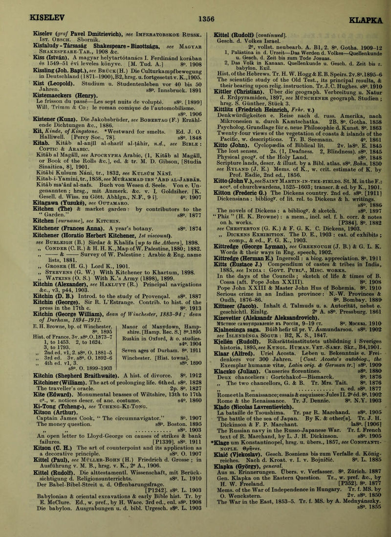 KISELEV KLAPKA Kiselev (graf Pavel Dmitrievich), see Imperatoeskoe Rtjssk. 1st. Obsch. Sbornik. Kisfaludy - Tarsas&g Shakespeare - Bizotts&ga, see Magyar Shakespeare-Tar., 1908 &c. Kiss (Istvdn). A magyar helytartotanacs I. Ferdinand koraban es 1549-51 evi leveles konyve. [M. Tud. A.] 8°. 1908 Kissling (Joh. Bapt.),see Bruck(H.) Die Culturkampfbewegung in Deutschland (1871-1900),B2,hrsg. u.fortgesetztv. K.,1905. Kist (Leopold). Studium u. Studentenleben vor 40 bis 50 Jahren. s8°. Innsbruck. 1891 Kistemaeckers (Henry). Le frisson du passe—Les sept nuits de volupte. s8°. [1899] Will, Trimm <fe Co: le roman comique de l’automobilisme. s8°. 1906 Kistener (Kunz). Die Jakobsbriider, see Bobertag (F.) Erzahl- ende Dichtungen &c., 1886. Kit, Kinde, of Kingstone. *Westward for smelts. Ed. J. O. Halliwell. [Percy Soc., 78], s8°. 1848 Kitab. Kitab al-anjil al-sharif al-tahir, n.d., see Bible : Coptic & Arabic. Kitab al Magall, see Apocrypha Arabic, (1, Kitab al Magall, or Book of the Rolls &c.], ed. & tr. M. D. Gibson, [Studia Sinaitica, 8], 1901. Kitabi Kulsum Nani, tr., 1832, see Kulsum Nani. Kitab-i-Yamini,tr., 1858,see Muhammad ibn ‘Abd al-Jabbar. Kitab ma‘ani al-nafs. Buch von Wesen d. Seele. Von e. Un- genannten; hrsg., mit Anmerk. &c. v. J. Goldziher. [K. Gesell. d. Wiss. zu Gott. Abhlgn., N.F., 9 ij. 4°. 1907 Kitagawa (Yusuke), see Outamaro. Kitchen (The) & market garden: by contributors to the “ Garden.” s8<>. 1877 Kitchen [surname], see Kitchin. Kitchener (Frances Anna). A year’s botany. s8°. 1874 Kitchener (Horatio Herbert Kitchener, 1st viscount), see Burleigh (B.) Sirdar & Khalifa [up to the Atbara], 1898. „ Conder (C. R.) & H. H. K.,Map of W. Palestine, 1880; 1882. ,, & Survey of W. Palestine : Arabic & Eng. name lists, 1881. „ Groser(H. G.) Lord K., 1901. ,, Steevens (G. W.) With Kitchener to Khartum, 1898. „ Watkins (O. S.) With K.’s Army (1898), 1899. Kitchin (Alexander), see Hakluyt (R.) Principal navigations &c„ v3, p44, 1903. Kitchin (D. B.) Introd. to the study of Provencal. s8°. 1887 Kitchin (George). Sir R. L’Estrange. Contrib. to hist, of the press in the 17th c. 8°. 1913 Kitchin (George William), dean of Winchester, 1883-94 ; dean of Durham, 1894-1912. E. H. Browne, bp. of Winchester. 8°. 1895 Hist, of France. 3v. s8°.0.1873-7 1, to 1453. 2, to 1624. 3, to 1793. „ 2nd ed. vl, 2. s8°. O. 1881-5 „ 3rd ed. 3v. s8°. O. 1892-6 ,, 4th ed. vl, 3. s8°. 0. 1899-1903 Kitchin (Shepherd Braithwaite). A hist, of divorce. 8°. 1912 Kitchiner (William). The art of prolonging life. 6thed. s8°. 1828 The traveller’s oracle. 2p. 8°. 1827 Kite (Edward). Monumental brasses of Wiltshire, 13th to 17th c8., w. notices descr. of anc. costume. s4°. 1860 Ki-Tong (Tcheng-), see Tcheng-Ki-Tong. Kitson (Arthur). Captain James Cook, “ The circumnavigator.” 8°. 1907 The money question. s8°. Boston. 1895 „ „ s8°. 1903 An open letter to Lloyd-George on causes of strikes & bank failures. [P1339]. s8». 1911 Kitson (C. H.) The art of counterpoint and its application as a decorative principle. s8°. O. 1907 Kittel (Paul), see Muller-Bohn (H.) Friedrich d. Grosse ; in Ausfiihrung v. M. B., hrsg. v. K., 2e A., 1906. Kittel (Rudolf). Die alttestamentl. Wissenschaft, mit Berfick- sichtigung d. Religionsunterrichts. s8°. L. 1910 Der Babel-Bibel-Streit u. d. Offenbarungsfrage. [P1242], s8°. L. 1903 Babylonian & oriental excavations & early Bible hist. Tr. by E. McClure. Ed., w. pref., by H. Wace. 3rd ed., enl. s8°. 1908 Die babylon. Ausgrabungen u. d. bibl. Urgesch. s8°. L. 1903 Kittel (Rudolf) [continued], Gesch. d. Volkes Israel. 2e, vollst. neubearb. A. Bl, 2. 8°. Gotha. 1909-12 1, Palastina in d. Urzeit—Das Werden d. Volkes—Quellenkunde u. Gesch. d. Zeit bis zum Tode Josuas. 2, Das Volk in Kanaan. Quellenkunde u. Gesch. d. Zeit bis z. babylon. Exil. Hist, of the Hebrews. Tr. H. W. Hogg & E. B. Speirs. 2v.8°. 1895-6 The scientific study of the Old Test., its principal results, & their bearing upon relig. instruction. Tr. J. C. Hughes. s8°. 1910 Kittler (Christian). Tiber die geograph. Verbreitung u. Natur d. Erdpvramiden, 1897, see Munchener geograph. Studien ; hrsg. S. Gunther, Stuck 3. Kittlitz (Friedrich Heinrich, Frhr. v.) Denkwiirdigkeiten e. Reise nach d. russ. Amerika, nach Mikronesien u. durch Kamtschatka. 2B. 8°. Gotha. 1858 Psycholog. Grundlage fur e. neue Philosophie d. Kunst. 8°. 1863 Twenty-four views of the vegetation of coasts & islands of the Pacific, w. descriptions. Tr. B. Seemann. 4°. 1861 Kitto (John). Cyclopaedia of Biblical lit. 2v. Ia8°. E. 1845 The lost senses. 2s. (1, Deafness. 2, Blindness). s8°. 1845 Physical geogL of the Holy Land. s8°. 1848 Scripture lands, descr. & illust. by a Bibl. atlas. s8°. Bohn. 1850 see Ryland (J. E.) Mems. of K., w. crit. estimate of K. by Prof. Eadie, 2nd ed., 1856. Kitto (John V.), seeSAiNT Martin-in-the-fields. St. M. in the F.: accs. of churchwardens, 1525-1603; transcr. & ed. by K., 1901. Kitton (Frederic G.) The Dickens country. 2nd ed. s8°. [1911] Dickensiana : bibliogv. of lit. rel. to Dickens & h. writings. s8°. 1886 The novels of Dickens : a bibliogL & sketch. s8°. 1897 “Phiz ” (H. K. Browne) : a mem., inch sel. f. h. corr. & notes on h. works. [P384], 8°. 1882 see Chesterton (G. K.) & F. G. K. C. Dickens, 1903. „ Dickens Exhibition. The D. E., 1903 : cat. of exhibits ; comp., & ed., F. G. K., 1903. Kittredge (George Lyman), see Greenough (J. B.) & G. L. K. Words & their ways in Eng. speech, 1902. Kittredge (Herman E.) Ingersoll: a biog. appreciation. 8°. 1911 Kitts (Eustace J.) Compendium of castes & tribes in India, 1885, see India : Govt. Publ8., Misc. works. In the days of the Councils ; sketch of life & times of B. Cossa (aft. Pope John XXIII). 8°. 1908 Pope John XXIII & Master John Hus of Bohemia. 8°. 1910 Serious crime in an Indian province : N.-W. Provinces & Oudh, 1876-86. 8°. Bombay. 1889 Kittseer (Jacob). Inhalt d. Talmuds u. s. Autoritat, nebst e. geschichtl. Einltg. 2e A. s8°. Pressburg. 1861 Kizevetter (Aleksandr Aleksandrovich). Mtmioe caMoynpaB.ienie bi, Poccin, 9-19 ct. 8°. Mockkl 1919 Kjalnesinga saga. Buid hefir til pr. V. Asmundarson. s8°. 1902 see Islendinga Sogur : B2, K. S., 1847. Kjellen (Rudolf). Riksrattsinstitutets utbildning i Sveriges historia, 1895,see Kungl. Human. Vet.-Samf. Skr., B4,1901. Klaar (Alfred). Uriel Acosta. Leben u. Bekenntnis e. Frei- denkers vor 300 Jahren. [Cont. Acosta's autobiog., the Exemplar humanae vitse, Latin orig. <k German tr.] s8°. 1909 Klaczko (Julian). Causeries florentines. s8°. 1880 Deux chanceliers : Gortchakof—Bismarck. 8°. 1876 ,, The two chancellors, G. & B. Tr. Mrs. Tait. 8°. 1876 „ „ n. ed. s8°. 1877 Rome et la Renaissance; essais & esquisses: Jules II. 2e ed. 8°. 1902 Rome & the Renaissance. Tr. J. Dennie. 8°. N.Y. 1903 Klado (Nicolas Lavrentievich). La bataille de Tsoushima. Tr. par R. Marchand. s8°. 1905 The battle of the sea of Japan. By K. & other[s]. Tr. J. H. Dickinson & F. P. Marchant. Ia8°. [1906] The Russian navy in the Russo-Japanese War. Tr. f. French text of R. Marchand, by L. J. H. Dickinson. s8°. 1905 ♦Klage um Konstantinopel, hrsg. u. fibers., 1857, see Constanti- nople. Qpnvos. Klaid (Vjekoslav). Gesch. Bosniens bis zum Verfalle d. Konig- reiches. Nach d. Kroat. v. I. v. Bojni6i6. 8°. L. 1885 Klapka (Gyorgy), general. Aus m. Erinnerungen. Ubers. v. Verfasser. 8°. Zurich. 1887 Gen. Klapka on the Eastern Question. Tr., w. pref. &c., by H. W. Freeland. [P352], 8°. 1877 Mems. of the War of Independence in Hungary. Tr. f. MS. by O. Wenckstern. 2v. s8°. 1850 The War in the East, 1853-5. Tr. f. MS. by A. Mednyanszky. s8°. 1855 Manor of Manydown, Hamp- shire. [Hamp. Rec. S.] 8°.1895 Ruskin in Oxford, & o. studies- s4°. 1904 Seven ages of Durham. 8°. 1911 Winchester. [Hist, towns]. s8°. 1890
