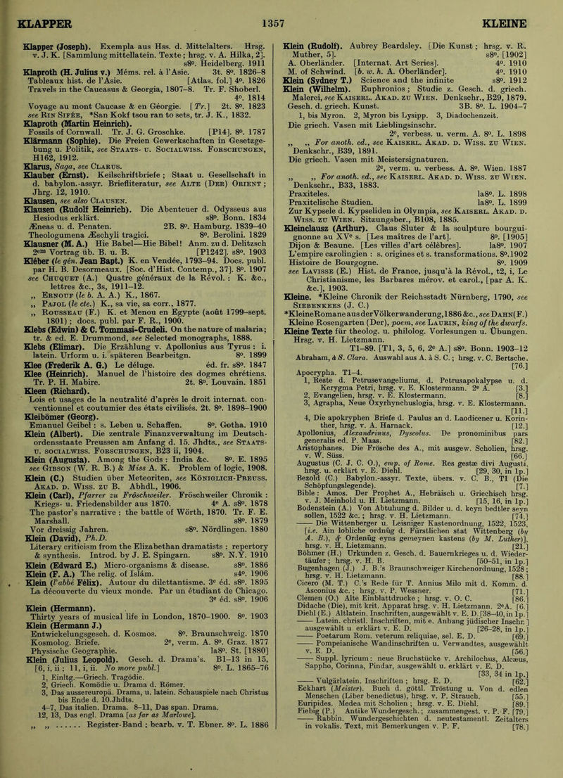 Klapper (Joseph). Exempla aus Hss. d. Mittelalters. Hrsg. v. J. K. [Sammlung mittellatein. Texte ; hrsg. v. A. Hilka, 2]. s8°. Heidelberg. 1911 Klaproth (H. Julius v.) Mems. rel. a l’Asie. 3t. 8°. 1826-8 Tableaux hist, de l’Asie. [Atlas, fol.] 4°. 1826 Travels in the Caucasus & Georgia, 1807-8. Tr. F. Shoberl. 4o. 1814 Voyage au mont Caucase & en Georgie. (Tr.] 2t. 8°. 1823 see Rin Sif6b, *San Kokf tsou ran to sets, tr. J. K., 1832. Klaproth (Martin Heinrich). Fossils of Cornwall. Tr. J. G. Groschke. [P14]. 8°. 1787 Klarmann (Sophie). Die Freien Gewerkschaften in Gesetzge- bung u. Politik, see Staats- tr. Socialwiss. Fobschungen, HI 62, 1912. Klarus, Saga, see Clabus. Klauber (Ernst). Keilschriftbriefe ; Staat u. Gesellschaft in d. babylon.-assyr. Briefliteratur, see Alte (Deb) Obient ; Jhrg. 12, 1910. Klausen, see also Clausen. Klausen (Rudolf Heinrich). Die Abenteuer d. Odysseus aus Hesiodus erklart. s8°. Bonn. 1834 ASneas u. d. Penaten. 2B. 8°. Hamburg. 1839-40 Theologumena JSschyli tragici. 8°. Berolini. 1829 Klausner (M. A.) Hie Babel—Hie Bibel! Anm. zu d. Delitzsch 2em Vortrag ub. B. u. B. [P1242], s8°. 1903 K16ber (le gen. Jean Bapt.) K. en Vendee, 1793-94. Docs. publ. par H. B. Desormeaux. [Soc. d’Hist. Contemp., 37]. 8°. 1907 see Chuquet (A.) Quatre generaux de la Revol. : K. &c., lettres &c., 3s, 1911-12. „ Ebnouf (le b. A. A.) K., 1867. „ Pajol (le cte.) K., sa vie, sa corr., 1877. ,, Rousseau (F.) K. et Menou en Egypte (aout 1799-sept. 1801) ; docs. publ. par F. R., 1900. Klebs (Edwin) & C. Tommasi-Crudeli. On the nature of malaria; tr. & ed. E. Drummond, see Selected monographs, 1888. Klebs (Elimar). Die Erzahlung v. Apollonius aus Tyrus : i. latein. Urform u. i. spateren Bearbeitgn. 8°. 1899 Klee (Frederik A. G.) Le deluge. ed. fr. s8°. 1847 Klee (Heinrich). Manuel de l’histoire des dogmes chretiens. Tr. P. H. Mabire. 2t. 8°. Louvain. 1851 Kleen (Richard). Lois et usages de la neutrality d’apres le droit internat. con- ventionnel et coutumier des etats civilises. 2t. 8°. 1898-1900 Kleibomer (Georg). Emanuel Geibel : s. Leben u. Schaffen. 8°. Gotha. 1910 Klein (Albert). Die zentrale Finanzverwaltung im Deutsch- ordensstaate Preussen am Anfang d. 15. Jhdts., see Staats- u. socialwiss. Fobschungen, B23 ii, 1904. Klein (Augusta). Among the Gods : India &e. 8°. E. 1895 see Gibson (W. R. B.) & Miss A. K. Problem of logic, 1908. Klein (C.) Studien iiber Meteoriten, see Koniglich-Pbeuss. Akad. d. Wiss. zu B. Abhdl., 1906. Klein (Carl), Pfarrer zu Froschweiler. Froschweiler Chronik : Kriegs- u. Friedensbilder aus 1870. 4e A. s8°. 1878 The pastor’s narrative : the battle of Worth, 1870. Tr. F. E. Marshall. s8°. 1879 Vor dreissig Jahren. s8°. Nordlingen. 1880 Klein (David), Ph.D. Literary criticism from the Elizabethan dramatists : repertory & synthesis. Introd. by J. E. Spingarn. s8°. N.Y. 1910 Klein (Edward E.) Micro-organisms & disease. s8°. 1886 Klein (F. A.) The relig. of Islam. s4°. 1906 Klein (Vabbe Felix). Autour du dilettantisme. 3e ed. s8°. 1895 La decouverte du vieux monde. Par un etudiant de Chicago. 3e ed. s8°. 1906 Klein (Hermann). Thirty years of musical life in London, 1870-1900. 8°. 1903 Klein (Hermann J.) Entwickelungsgesch. d. Kosmos. 8°. Braunschweig. 1870 Kosmolog. Briefe. 2e, verm. A. 8°. Graz. 1877 Physische Geographie. Ia8°. St. [1880] Klein (Julius Leopold). Gesch. d. Drama’s. Bl-13 in 15, [6, i, ii ; 11, i, ii. No more publ.] 8°. L. 1865-76 1, Einltg.—Griech. Tragodie. 2, Griech. Komodie u. Drama d. Romer. 3, Das aussereuropa. Drama, u. latein. Schauspiele nach Christus bis Ende d. lO.Jhdts. 4-7, Das italien. Drama. 8-11, Das span. Drama. 12, 13, Das engl. Drama [as far as Marlowe]. „ „ Register-Band ; bearb. v. T. Ebner. 8°. L. 1886 hrsg. v. R. s8°. [1902] 4°. 1910 4°. 1910 s8°. 1912 Klein (Rudolf). Aubrey Beardsley. [Die Kunst; Muther, 5]. A. Oberlander. [Internat. Art Series]. M. of Schwind. [6. w. h. A. Oberlander]. Klein (Sydney T.) Science and the infinite Klein (Wilhelm). Euphronios; Studie z. Gesch. d. griech. Malerei, see Kaisebl. Akad. zu Wien. Denkschr., B29, 1879. Gesch. d. griech. Kunst. 3B. 8°. L. 1904-7 1, bis Myron. 2, Myron bis Lysipp. 3, Diadoehenzeit. Die griech. Vasen mit Lieblingsinschr. 2e, verbess. u. verm. A. 8°. L. 1898 „ „ For anoth. ed., see Kaisebl. Akad. d. Wiss. zu Wien. Denkschr., B39, 1891. Die griech. Vasen mit Meistersignaturen. 2e, verm. u. verbess. A. 8°. Wien. 1887 „ „ For anoth. ed., see Kaisebl. Akad. d. Wiss. zu Wien. Denkschr., B33, 1883. Praxiteles. Ia8°. L. 1898 Praxitelische Studien. Ia8°. L. 1899 Zur Kypsele d. Kypseliden in Olympia, see Kaisebl. Akad. d. Wiss. zu Wien. Sitzungsber., B108, 1885. Kleinclausz (Arthur). Claus Sluter & la sculpture bourgui- gnonne au XVe s. [Les maitres de Part]. 8°. [1905] Dijon & Beaune. [Les villes d’art celebres]. Ia8°. 1907 L’empire carolingien : s. origines et s. transformations. 8°. 1902 Histoire de Bourgogne. 8°. 1909 see Lavisse (E.) Hist, de France, jusqu’a la Revol., t2, i, Le Christianisme, les Bar bares merov. et carol., [par A. K. &c.], 1903. Kleine. *Kleine Chronik der Reichsstadt Niirnberg, 1790, see SlEBENKEES (J. C.) *KleineRomane aus der V olker wanderung, 1886 &c.,,see D ahn( F.) Kleine Rosengarten (Der), poem, see Laubin, king of the dwarfs. Kleine Texte fur theolog. u. philolog. Vorlesungen u. Ubungen. Hrsg. v. H. Lietzmann. Tl-89. [Tl, 3, 5, 6, 2e A.] s8°. Bonn. 1903-12 Abraham, d S. Clara. Auswahl aus A. a S. C.; hrsg. v. C. Bertsche. [76.] Apocrypha. Tl-4. 1, Reste d. Petrusevangeliums, d. Petrusapokalypse Kerygma Petri, hrsg. v. E. Klostermann. 2e A. 2, Evangelien, hrsg. v. E. Klostermann. 3, Agrapha, Neue Oxyrhynchuslogia, hrsg. v. E. Klostermann. [11.] 4, Die apokryphen Briefe d. Paulus an d. Laodicener u. Korin- ther, hrsg. v. A. Harnack. [12.] Apollonius, Alexandrinus, Dyscolus. De pronominibus pars generalis ed. P. Maas. [82.] Aristophanes. Die Frosche des A., mit ausgew. Scholien, hrsg. v. W. Suss. [66.] Augustus (C. J. C. O.), emp. of Rome. Res gestae divi Augusti, hrsg. u. erklart v. E. Diehl. [29, 30, in lp.] Bezold (C.) Babylon.-assyr. Texte, fibers, v. C. B., Tl (Die Schopfungslegende). [7.] Bible : Amos. Der Prophet A., Hebraisch u. Griechisch hrsg. v. J. Meinhold u. H. Lietzmann. [15, 16, in lp.] Bodenstein (A.) Von Abtuhung d. Bilder u. d. keyn bedtler sevn sollen, 1522 &c. ; hrsg. v. H. Lietzmann. [74.] Die Wittenberger u. Leisniger Kastenordnung, 1522, 1523. [i.e. Ain lobliche ordnug d. Fiirstlichen stat Wittenberg (by A. B.), f- Ordenug eyns gemeynen kastens (by M. Luther)], hrsg. v. H. Lietzmann. [21.] Bijhmer (H.) Urkunden z. Gesch. d. Bauernkrieges u. d. Wieder- taufer ; hrsg. v. H. B. [50-51, in lp.] Bugenhagen (J.) J. B.’s Braunschweiger Kirchenordnung, 1528 ; hrsg. v. H. Lietzmann. [88.] Cicero (M. T.) C.’s Rede fur T. Annius Milo mit d. Komm. d. Asconius &c. ; hrsg. v. P. Wessner. [71.] Clemen (O.) Alte Einblattdrucke ; hrsg. v. O. C. [86.] Didache (Die), mit krit. Apparat hrsg. v. H. Lietzmann. 2eA. [6.] Diehl (E.) Altlatein. Inschriften, ausgewahlt v. E. D. [38-40, in lp.] Latein. christl. Inschriften, mit e. Anhang jiidischer Inschr. ] ausgewahlt u erklart v. E. D. [26-28, in lp.] Poetarum Rom. veterum reliquiae, sel. E. D. [69.] —— Pompeianische Wandinschriften u. Verwandtes, ausgewahlt v. E. D. [56.] Suppl. lyricum: neue Bruchstiicke v. Archilochus, Alcaeus, Sappho, Corinna, Pindar, ausgewahlt u. erklart v. E. D. [33, 34 in lp.] —-— Vulgarlatein. Inschriften ; hrsg. E. D. [62.] Eckhart (Meister). Buch d. gottl. Trostung u. Von d. edlen Menschen (Liber benedictus), hrsg. v. P. Strauch. [55.] Euripides. Medea mit Scholien ; hrsg. v. E. Diehl. [89.] Fiebig (P.) Antike Wundergesch.; zusammengest. v. P. F. [79.] Rabbin. Wundergeschichten d. neutestamentl. Zeitalters in vokalis. Text, mit Bemerkungen v. P. F. [78.] u. d. [3.] [8.]