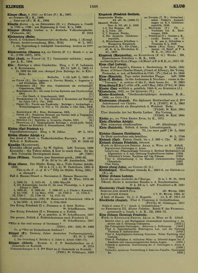 Klinger (Max), b. 1857, see Kuhn (P.) K., 1907. see Schmid (M.) K., 1899. „ Servaes (F.) M. K., 1902. Klinglin (baron —), see Zeissberg (H. v.) Pichegru u. Conde in 1795 u. 1796 ; zur Erganzung d. Corr. K.’s, 1898. Klingner (Erich). Luther u. d. deutsche Volksaberglaube. [Palaestra, 56]. 8°. 1912 Klinkenborg (Melle). Gescb. d. Geheimen Staatsarchivs zu Berlin. Abtlg. 1. [Konigl. Preuss. Archivverwaltung, Mitt., H18]. 8°. L. 1911 I, Die Begriindung d. markgrafl. brandenburg. Archivs im 15ten Jhdt. Hinkowstrom (Clemens v.), see Gentz (F. v.) Briefe v. u. an G., (1799-1827), 1870. Klint (Axel), see Paban (A. T.) Grammaire suedoise ; augm. par A. K., 1884. Klio : Beitrage z. alten Geschicbte. Hrsg. v. C. F. Lehmann u. E. Kornemann. Bl-11. Ia8°. L. 1902-11 In 1906 the title was changed from Beitrage &c. to Klio : Beitr. &c. „ „ Beihefte. 1-10. Ia8°. L. 1903-12 see Filow (B.) Die Legionen d. Provinz Moesia, v. Augustus b. auf Diokletian, 1906. [6.] ,, Gumherus (H.) Der rom. Gutsbetrieb als wirthschaftl. Organismus, 1906. [5.] „ Kornemann (E.) Die neue Livius-Epitome aus Oxyrhvnchus, 1904. [2.] „ Zur Gesch. d. Gracchenzeit, 1903. [1.] ,, Premerstein (A. v.) Das Attentat d. Konsulare auf Hadrian im Jahre 118 n. Chr., 1908. [8.] „ Prinz (H.) Funde aus Naukratis : Beitrage z. Archaologie u. Wirtschaftsgesck. d. VII. u. VI. Jhrdts. v. Chr. Gob., 1908. [7.] „ Rostowzew (M.) Bom. Bleitesserae, 1905. [3.] ,, Stech (B.) Senatores Komani qui fuerint inde a Vespasiano usque ad Traiani exitum, 1912. [10.] „ Stockle (A.) Spatrom. u. byzantin. Ziinfte, 1911. [9.] „ Sundwall (J.) Epigraphische Beitrage z. sozial-polit. Gesch. Athens im Zeitalter d. Demosthenes, 1906. [4.] Hoden (Carl Friedrich v.) Jugenderinnerungen. Hrsg. v. M. Jahns. s8°. L. 1874 Kloden (Gustav Adolph v.) Das Areal d. Hoeh- u. Tieflandschaften Europa’s. 8°. 1873 Hdbch. d. Erdkunde. 3B. 8°. 1859-62 Klondike [Klondyke]. Klondike official guide ; by W. Ogilvie. Ia8°. Toronto. 1898 Klondyke : the Yukon mines, & how to reach them. By the Brit. Columbia Development Assoc. s8°. [1897] Kloos (Willem). Veertien jaar literatuur-gesch., 1880-93. 2e dr. 2d in lv. s8°. Amsterdam. 1898 Klopp (Onno). Der 30ja.hr. Krieg, bis z. Tode Gustav Adolfs, 1632. 3B in 4, [3, i, ii], 8°. Paderborn. 1891-6 This is the 2e A. of K.’s “ Tilly im 30jahr. Krieg, 1861,” w. changed t. Fall d. Hauses Stuart u. Succession d. Hauses Hannover. 14B. 8°. Wien. 1875-88 1, 1660-74. 2, 1675-85. 3, 1685-Marz/88. 4, Die Katastrophe Jacobs II, die neue Thronfolge, u. d. grosse Allianz v. 1689. 5, 1689-91. 6, 1692-94. 7, 1695-97, u. d. Friede v. Ryswyck. 8, bis 1700. 9, bis Marz. 1702. 10, 1702-3. 11, 1704-5. 12, 1706-7. 13, 1708-10. 14, 1711-14. Gesch. Ostfrieslands. [3B]. 8°. Hannover & Osnabriick. 1854—8 1, bis 1570. 2, 1570-1751. 3, 1744r-1815. Der Konig Friedrich II v. Preussen u. d. deut. Nation. 8°. Schaffhausen. 1860 Der Konig Friedrich II v. Preussen u. s. Politik. 2e, n. gearbte. A. 8°. Schaffhausen. 1867 Die preuss. Politik d. Fridericianismus nach Friedrich II. 8°. Schaffhausen. 1867 *Who is the real enemy of Germany ? [P215; 236; 250]. 8°. 1868 Tr. of *Wer ist Deutschlands Erbfeind ? Hoppel (P.) Dreissig Jahre deutscher Verfassungsgesch., 1867-97. Bl. 8°. L. 1900 1, Die Griindung d. Reichs u. d. Jahre d. Arbeit (1867-77). Klopper (Albert). Komm. ii. d. 2e Sendschreiben an d. Gemeinde zu Korinth. 8°. 1874 Untersuchungen ii. d. 2en Brief an d. Gemeinde zu Korinth. [P491]. 8°. Gottingen. 1869 see Danzel (T. W.) Gottsched ; nebst Triller’s Anmerk- ungen zu K.’s Gelehrten- republik, 1848. ,, Muncker (F.) Ub. e. Vorbilder fur. K. Dich- tungen, 1908. ,, Pfeiffer (F.) Goethe u. K., [with] Briefw. zw. G. u. K. aus d. Schreiben e. Freundes K.’s, 1842. ,, Smith (Miss Eliz.) Frag- ments : v2, Mem8, of F. & M. K., tr., 1811-12. Werke : B9, Hopstock (Friedrich Gottlieb). Gesammelte Werke. 4B. s8°. St. [1886-7] Sammtl. Werke. Ster.-A. 9B. s8°. L. 1839 1-3, Der Messias. 3B. 4, 5, Oden. 2B. 6, 7, Dramat. Werke. 8, Die deutsche Gelehrten- republik. 9, Hinterlassene Schriften v. Margareta Klopstock. see Chuquet(A. M.) Et8.d’hist., s2, K. & la Revolution fr. &c„ 1903. Hopstock (Margaretha), see Klopstock (F. G.) Hinterlassene Schriften v. M. K., 1839. seeSMiTH(iHiss Eliz.) Frags.: v2,Mem8.of F.&M.K.,tr., 1811-12. Hose (Carl Ludwig). Leben Karl August’s, Fiirsten v. Hardenberg. 8°. Halle. 1851 Mems. of Prince Charles Stuart, (Count of Albany), the Young Pretender, w. not. of Rebellion in 1745. [TV.] 2nd ed. 2v. 1846 Hose (Heinrich). Togo unter deutscher Flagge. Ia8°. 1899 Kloss (C. Bloden). In the Andamans & Nicobars : cruise in the “Terrapin,” w. notices of the i8., their fauna &c. 8°. 1903 Hoss(GeorgF.B.) C. of lib. of K., sold 7May, 1835. [P741], 8°. 1835 Hoster (Das) weltlich u. geistlich, 1845-9, see Scheible (J.) *Hosterheim, 1832, see De Quincey (T.) • Hoster-Kochbuch. *Dreihundertjahriges deutsches K.-K., 1860, see Otto (B.) Hostermann (August). Ein diplomat. Briefwechsel aus d. 2ten Jahrtausend vor Christo. 2e A. [P1037]. 8°. L. 1902 Die Gottesfurcht als Hauptstiick d. Weisheit. Rede. [P1249]. 8°. Kiel. 1885 tiber deutsche Art bei Martin Luther. Ein Vortrag. [P1246]. 8°. Kiel. 1884 Hotho ps., see *One Easter Even, by K., 1875. Hotz (Christian Adolph). Hist, numorum obsidionalium. s8°. Altenburgi. 1765 Hotz (Reinhold). Hdbch. d. latein. Litteraturgesch. Tl, [no more publd.] 8°. L. 1846 Hotzius (Ioannes Christianus). De libris auctoribus suis fatalibus. 8°. L. 1768 Hotzsch (Carl). Epirot. Gesch. bis z. J. 280 v. Chr. 8°. 1911 Hotzsch (Johann Friedrich), botanist. Works in Koniglich-Preuss. Akad. d. Wiss. zu B. Abhdl. Begoniaceen-Gattungen u. Arten. [1854.] Linnd’s nat. Pflanzenklasse Tricoccse d. Berliner Herbarium’s im Allgemeinen u. d. nat. Ordnung Euphorbiacese insbes. [1859. P. Schonlein’s botan. Nachlass auf Cap Palmas. [1856 tjber d. Abstammung d. im Handel vorkommenden rothen Chinarinde. [1857 tjber Pistia. [1852. Hovio (Juraj Julio), see Clovio (G. G.) Hubbekriget. Handlingar rorande K., 1843-6, see Gronblad (E.), ed. Hiiber (Johann Ludwig). Droit des gens moderne de 1’Europe. 2t in 1. 8°. St. 1819 Offentl. Recht d. teutschen Bundes u. d. Bundesstaaten. 3e A. 2B in 1. Ia8°. Frankfurt a.M. 1831 Huchevsky (Vasili Osigovich). Goapcifan flysia ^peBHeli Pycn. s8°. MocKBa. 1882 Kypct pyccKoii HCTopin. 4 'I. 8°. MocKBa. 1904-1C A hist, of Russia. Tr. C. J. Hogarth. vl, 2. 8°. 1911-12 Huckhohn (August), tiber d. Ursprung d. Gottesfriedens. [PI 174]. 8°. Gottingen. 1857 Bildet d. ersten T.’s “ Gesch. d. Gottesfriedens.” see Frederick III, Elector Palatine. Briefe F. des Frommen, gesammelt u. bearb. v. A. K., 2B, 1868-72. Hug (Johann Christoph Friedrich). Works in Koniglich-Preuss. Akad. d. Wiss. zu B. Abhdl. Berickt iiber e. auf Madagascar veranstaltete Sammlung v. In- secten aus d. Ordnung Coleoptera. [1832 i.] Die Coleopteren-Gattungen : Athyreus u. Bolboceras. [1843.] fiber d. Insectenfamilie Heterogyna Lat. und die Gattung Thynnus F. insbesondere. [1840.] fiber d. Lepidopteren-Gattung Synemon. Nebst Nachtrag iiber Castnise. [1848.] fiber d. Verhalten d. einfachen Stirn- u. Scheitel-Augen bei d. Insekten mit zusammengesetzten Seiten-Augen. [1831.] Versuch e. systemat. Bestimmung &c. d. Gattungen u. Arten d. Clerii. [1840.] Versuche. svstemat.Feststellung d. Insecten-Familie: Panorpat* &c. ' 1836.]