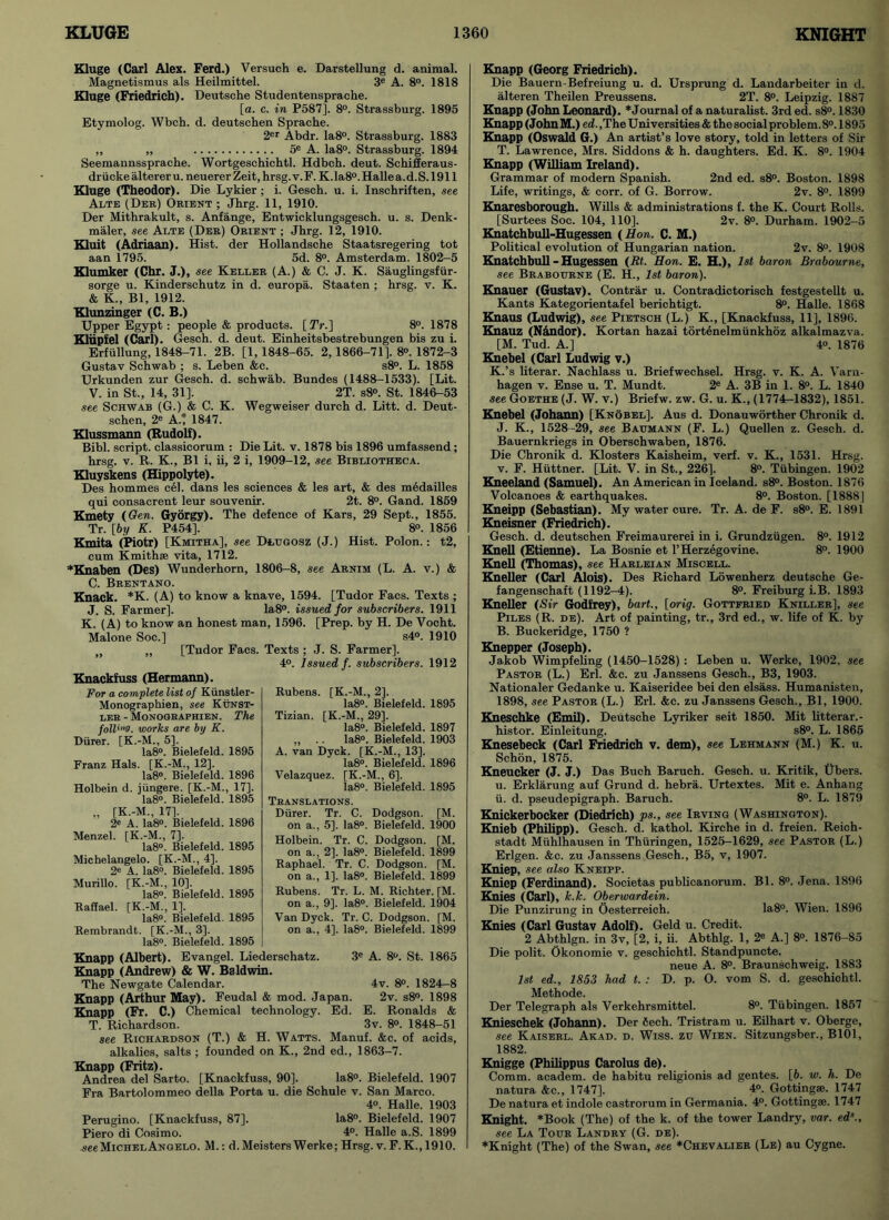 Kluge (Carl Alex. Ferd.) Versuch e. Darstellung d. animal. Magnetismus als Heilmittel. 3e A. 8°. 1818 Kluge (Friedrich). Deutsche Studentensprache. [a. c. in P587], 8°. Strassburg. 1895 Etymolog. Wbch. d. deutschen Sprache. 2er Abdr. Ia8°. Strassburg. 1883 ,, „ 5e A. Ia8°. Strassburg. 1894 Seemannssprache. Wortgeschichtl. Hdbch. deut. Schifferaus- driicke alterer u. neuerer Zeit, hrsg. v. F. K.la8°. Halle a. d. S. 1911 Kluge (Theodor). Die Lykier; i. Gesch. u. i. Inschriften, see Alte (Der) Orient ; Jhrg. 11, 1910. Der Mithrakult, s. Anfange, Entwicklungsgesch. u. s. Denk- maler, see Alte (Der) Orient ; Jhrg. 12, 1910. Kluit (Adriaan). Hist, der Hollandsche Staatsregering tot aan 1795. 5d. 8°. Amsterdam. 1802-5 Klumker (Chr. J.), see Keller (A.) & C. J. K. Sauglingsfiir- sorge u. Kinderschutz in d. europa. Staaten ; hrsg. v. K. & K., Bl, 1912. Klunzinger (C. B.) Upper Egypt : people & products. [ TV.] 8°. 1878 Kliipfel (Carl). Gesch. d. deut. Einheitsbestrebungen bis zu i. Erfullung, 1848-71. 2B. [1,1848-65. 2,1866-71]. 8°. 1872-3 Gustav Schwab ; s. Leben &c. s8°. L. 1858 Urkunden zur Gesch. d. Schwab. Bundes (1488-1533). [Lit. V. in St., 14, 31]. 2T. sS». St. 1846-53 see Schwab (G.) & C. K. Wegweiser durch d. Litt. d. Deut- schen, 2e A.’ 1847. Klussmann (Rudolf). Bibl. script, classicorum : Die Lit. v. 1878 bis 1896 umfassend; hrsg. v. R. K., Bl i, ii, 2 i, 1909-12, see Bibliotheca. Kluyskens (Hippolyte). Des hommes cel. dans les sciences & les art, & des medailles qui consacrent leur souvenir. 2t. 8°. Gand. 1859 Kmety (Gen. Gyorgy). The defence of Kars, 29 Sept., 1855. Tr. [by K. P454], 8®. 1856 Kmita (Piotr) [Kmitha], see Dtuoosz (J.) Hist. Polon.: t2, cum Kmithse vita, 1712. *Knaben (Des) Wunderhorn, 1806-8, see Arnim (L. A. v.) & C. Brentano. Knack. *K. (A) to know a knave, 1594. [Tudor Facs. Texts ; J. S. Farmer]. Ia8°. issued for subscribers. 1911 K. (A) to know an honest man, 1596. [Prep, by H. De Vocht. Malone Soc.] s4°. 1910 „ ,, [Tudor Facs. Texts ; J. S. Farmer]. 4°. Issued f. subscribers. 1912 Knackfuss (Hermann). For a complete list of Kiinstler- Monographien, see Kunst- ler - Monographien. The folios, works are by K. Diirer. [K.-M., 5]. Ia8°. Bielefeld. 1895 Franz Hals. [K.-M., 12]. Ia8°. Bielefeld. 1896 Holbein d. jiingere. [K.-M., 17]. Ia8°. Bielefeld. 1895 [K.-M., 17]. 2e A. Ia8°. Bielefeld. 1896 Menzel. [K.-M., 7]. Ia8°. Bielefeld. 1895 Michelangelo. [K.-M., 4], 2C A. Ia8°. Bielefeld. 1895 Murillo. [K.-M., 10]. Ia8°. Bielefeld. 1895 Raffael. [K.-M., 1]. Ia8°. Bielefeld. 1895 Rembrandt. [K.-M., 3]. Ia8°. Bielefeld. 1895 Knapp (Albert). Evangel. Liederschatz. 3e A. 8°. St. 1865 Knapp (Andrew) & W. Baldwin. The Newgate Calendar. 4v. 8°. 1824-8 Knapp (Arthur May). Feudal & mod. Japan. 2v. s8°. 1898 Knapp (Fr. C.) Chemical technology. Ed. E. Ronalds & T. Richardson. 3v. 8°. 1848-51 see Richardson (T.) & H. Watts. Manuf. &c. of acids, alkalies, salts ; founded on K., 2nd ed., 1863-7. Knapp (Fritz). Andrea del Sarto. [Knackfuss, 90]. Ia8°. Bielefeld. 1907 Fra Bartolommeo della Porta u. die Schule v. San Marco. 4°. Halle. 1903 Perugino. [Knackfuss, 87]. Ia8°. Bielefeld. 1907 Piero di Cosimo. 4°. Halle a.S. 1899 seeMichelAngelo. M.: d. Meisters Werke; Hrsg. v. F. K., 1910. Knapp (Georg Friedrich). Die Bauern-Befreiung u. d. Ursprung d. Landarbeiter in d. alteren Theilen Preussens. 2T. 8°. Leipzig. 1887 Knapp (John Leonard). * Journal of a naturalist. 3rd ed. s8°. 1830 Knapp (John M.) ed. ,The Universities & the social problem. 8°. 1895 Knapp (Oswald G.) An artist’s love story, told in letters of Sir T. Lawrence, Mrs. Siddons & h. daughters. Ed. K. 8°. 1904 Knapp (William Ireland). Grammar of modern Spanish. 2nd ed. s8°. Boston. 1898 Life, writings, & corr. of G. Borrow. 2v. 8°. 1899 Knaresborough. Wills & administrations f. the K. Court Rolls. [Surtees Soc. 104, 110], 2v. 8°. Durham. 1902-5 Knatchbull-Hugessen (Hon. C. M.) Political evolution of Hungarian nation. 2v. 8°. 1908 Knatchbull-Hugessen (Rt. Hon. E. H.), 1st baron Brabourne, see Brabourne (E. H., 1st baron). Knauer (Gustav). Contrar u. Contradictorisch festgestellt u. Kants Kategorientafel berichtigt. 8°. Halle. 1868 Knaus (Ludwig), see Pietsch (L.) K., [Knackfuss, 11], 1896. Knauz (Nandor). Kortan hazai tortenelmiinkhoz alkalmazva. [M. Tud. A.] 4». 1876 Knebel (Carl Ludwig v.) K.’s literar. Nachlass u. Briefwechsel. Hrsg. v. K. A. Varn- hagen v. Ense u. T. Mundt. 2e A. 3B in 1. 8°. L. 1840 see Goethe (J. W. v.) Briefw. zw. G. u. K., (1774-1832), 1851. Knebel (Johann) [Knobel]. Aus d. Donauworther Chronik d. J. K., 1528-29, see Baumann (F. L.) Quellen z. Gesch. d. Bauernkriegs in Oberschwaben, 1876. Die Chronik d. Klosters Kaisheim, verf. v. K., 1531. Hrsg. v. F. Hiittner. [Lit. V. in St., 226]. 8°. Tubingen. 1902 Kneeland (Samuel). An American in Iceland. s8°. Boston. 1876 Volcanoes & earthquakes. 8°. Boston. [1888] Kneipp (Sebastian). My water cure. Tr. A. de F. s8°. E. 1891 Kneisner (Friedrich). Gesch. d. deutschen Freimaurerei in i. Grundziigen. 8°. 1912 Knell (Etienne). La Bosnie et l’Herzegovine. 8°. 1900 Knell (Thomas), see Harleian Miscell. Kneller (Carl Alois). Des Richard Lowenherz deutsche Ge- fangenschaft (1192-4). 8°. Freiburg i.B. 1893 Kneller (Sir Godfrey), bart., [orig. Gottfried Kniller], see Piles (R. de). Art of painting, tr., 3rd ed., w. life of K. by B. Buckeridge, 1750 ? Knepper (Joseph). Jakob Wimpfeling (1450-1528) : Leben u. Werke, 1902. see Pastor (L.) Erl. &c. zu Janssens Gesch., B3, 1903. Nationaler Gedanke u. Kaiseridee bei den elsass. Humanisten, 1898, see Pastor (L.) Erl. &c. zu Janssens Gesch., Bl, 1900. Kneschke (Emil). Deutsche Lyriker seit 1850. Mit litterar.- histor. Einleitung. s8°. L. 1865 Knesebeck (Carl Friedrich v. dem), see Lehmann (M.) K. u. Schon, 1875. Kneucker (J. J.) Das Buch Baruch. Gesch. u. Kritik, tibers. u. Erklarung auf Grund d. hebra. Urtextes. Mit e. Anhang ii. d. pseudepigraph. Baruch. 8°. L. 1879 Knickerbocker (Diedrich) ps., see Irving (Washington). Knieb (Philipp). Gesch. d. kathol. Kirche in d. freien. Reieh- stadt Miihlhausen in Thiiringen, 1525—1629, see Pastor (L.) Erlgen. &c. zu Janssens Gesch., B5, v, 1907. Kniep, see also Kneipp. Kniep (Ferdinand). Societas publicanorum. Bl. 8°. Jena. 1896 Knies (Carl), k.k. Oberwardein. Die Punzirung in Oesterreich. Ia8°. Wien. 1896 Knies (Carl Gustav Adolf). Geld u. Credit. 2 Abthlgn. in 3v, [2, i, ii. Abthlg. 1, 2® A.] 8°. 1876-85 Die polit. Okonomie v. geschichtl. Standpuncte. neue A. 8°. Braunschweig. 1883 1st ed., 1853 had t. : D. p. O. vom S. d. geschichtl. Methode. Der Telegraph als Verkehrsmittel. 8°. Tubingen. 1857 Knieschek (Johann). Der fiech. Tristram u. Eilhart v. Oberge, see Kaiserl. Akad. d. Wiss. zu Wien. Sitzungsber., B101, 1882. Knigge (Philippus Carolus de). Comm, academ. de habitu religionis ad gentes. [6. w. h. De natura &c., 1747]. 4°. Gottingse. 1747 De natura et indole castrorum in Germania. 4°. Gottingse. 1747 Knight. *Book (The) of the k. of the tower Landry, var. eds., see La Tour Landry (G. de). *Knight (The) of the Swan, see *Chevalier (Le) au Cygne. Rubens. [K.-M., 2], la8°. Bielefeld. 1895 Tizian. [K.-M., 29]. Ia8°. Bielefeld. 1897 ,, .. Ia8°. Bielefeld. 1903 A. van Dyck. [K.-M., 13], la8°. Bielefeld. 1896 Velazquez. [K.-M., 6]. Ia8°. Bielefeld. 1895 Translations. Diirer. Tr. C. Dodgson. [M. on a., 5]. Ia8°. Bielefeld. 1900 Holbein. Tr. C. Dodgson. [M. on a., 2]. Ia8°. Bielefeld. 1899 Raphael. Tr. C. Dodgson. [M. on a., 1]. Ia8°. Bielefeld. 1899 Rubens. Tr. L. M. Richter. [M. on a., 9]. Ia8°. Bielefeld. 1904 Van Dyck. Tr. C. Dodgson. [M. on a., 4], la8°. Bielefeld. 1899