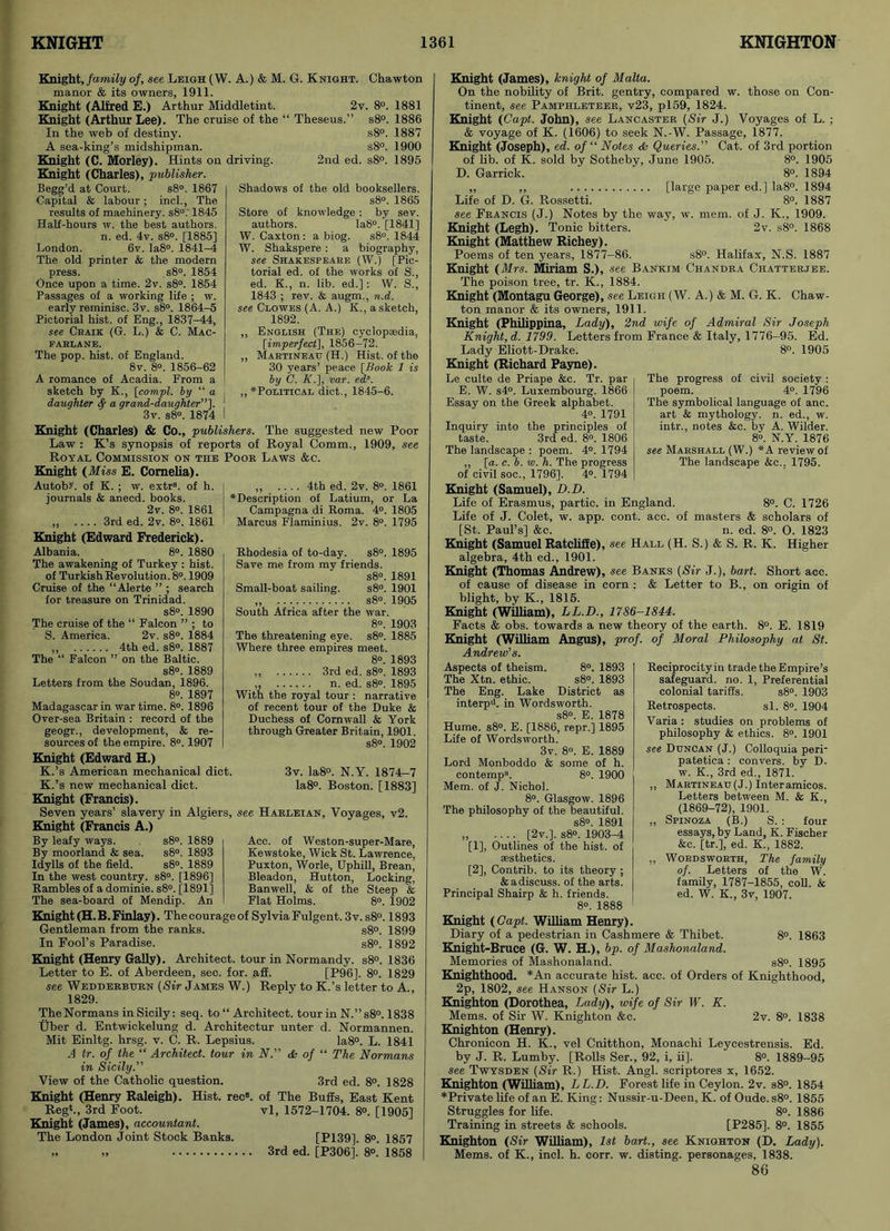 Knight, family of, see Leigh (W. A.) & M. G. Knight. Chawton manor & its owners, 1911. Knight (Alfred E.) Arthur Middletint. 2v. 8°. 1881 Knight (Arthur Lee). The cruise of the “ Theseus.” s8°. 1886 In the web of destiny. A sea-king’s midshipman. Knight (C. Morley). Hints on Knight (Charles), publisher. Begg’d at Court. s8°. 1867 Capital & labour; inch, The results of machinery. s8°.‘ 1845 Half-hours w. the best authors. n. ed. 4v. s8°. [1885] London. 6v. Ia8°. 1841-4 The old printer & the modern press. s8°. 1854 Once upon a time. 2v. s8°. 1854 Passages of a working life ; w. early reminisc. 3v. s8°. 1864-5 Pictorial hist, of Eng., 1837-44, see Craik (G. L.) & C. Mac- FARLANE. The pop. hist, of England. 8v. 8°. 1856-62 A romance of Acadia. From a sketch by K., [compl. by “ a daughter fy a grand-daughter”']. 3v. s8°. 1874 s8°. 1887 s8°. 1900 driving. 2nd ed. s8°. 1895 Shadows of the old booksellers. s8°. 1865 Store of knowledge : by sev. authors. Ia8°. [1841] W. Caxton: a biog. s8°. 1844 W. Shakspere : a biography, see Shakespeare (W.) [Pic- torial ed. of the works of S., ed. K., n. lib. ed.] : W. S., 1843 ; rev. & augm., n.d. see Clowes (A. A.) K., a sketch, 1892. „ English (The) cyclopaedia, [imperfect], 1856-72. ,, Martineau (H.) Hist, of the 30 years’ peace [Book 1 is by C. K.], var. eds. ,, * Political diet., 1845-6. Knight (Charles) & Co., publishers. The suggested new Poor Law : K’s synopsis of reports of Royal Comm., 1909, see Royal Commission on the Poor Laws &c. Knight (Miss E. Cornelia). Autobr. of K. ; w. extr8. of h. journals & anecd. books. 2v. 8°. 1861 „ .... 3rd ed. 2v. 8°. 1861 „ .... 4th ed. 2v. 8°. 1861 ♦Description of Latium, or La Campagna di Roma. 4°. 1805 Marcus Flaminius. 2v. 8°. 1795 Knight (Edward Frederick). Albania. 8°. 1880 The awakening of Turkey : hist, of Turkish Revolution. 8°. 1909 Cruise of the “Alerte ” ; search for treasure on Trinidad. s8°. 1890 The cruise of the “ Falcon ” ; to S. America. 2v. s8°. 1884 „ 4th ed. s8°. 1887 The “ Falcon ” on the Baltic. s8°. 1889 Letters from the Soudan, 1896. 8°. 1897 Madagascar in war time. 8°. 1896 Over-sea Britain : record of the geogr., development, & re- sources of the empire. 8°. 1907 Knight (Edward H.) K.’s American mechanical diet. K.’s new mechanical diet. Knight (Francis). Rhodesia of to-day. s8°. 1895 Save me from my friends. s8°. 1891 Small-boat sailing. s8°. 1901 „ s8°. 1905 South Africa after the war. 8°. 1903 The threatening eye. s8°. 1885 Where three empires meet. 8°. 1893 „ 3rd ed. s8». 1893 ,, n. ed. s8°. 1895 With the royal tour : narrative of recent tour of the Duke & Duchess of Cornwall & York through Greater Britain, 1901. s8°. 1902 3v. Ia8°. N.Y. 1874-7 la8°. Boston. [1883] Seven years’ slavery in Algiers, see Harleian, Voyages, v2. Knight (Francis A.) By leafy ways. s8°. 1889 By moorland & sea. s8°. 1893 Idylls of the field. s8°. 1889 In the west country. s8°. [1896] Rambles of a dominie. s8°. [1891] The sea-board of Mendip. An Acc. of Weston-super-Mare, Kewstoke, Wick St. Lawrence, Puxton, Worle, Uphill, Brean, Bleadon, Hutton, Locking, Banwell, & of the Steep & Flat Holms. 8°. 1902 Knight (H.B. Finlay). Thecourageof Sylvia Fulgent. 3 v.s8°. 1893 Gentleman from the ranks. s8°. 1899 In Fool’s Paradise. s8°. 1892 Knight (Henry Gaily). Architect, tour in Normandy. s8°. 1836 Letter to E. of Aberdeen, sec. for. aff. [P96], 8°. 1829 see Wedderbhrn (Sir James W.) Reply to K.’s letter to A., 1829. The Normans in Sicily: seq. to “ Architect, tour in N.”s8°. 1838 Uber d. Entwickelung d. Architectur unter d. Normannen. Mit Einltg. hrsg. v. C. R. Lepsius. Ia8°. L. 1841 A tr. of the “ Architect, tour in N& of “ The Normans in Sicily.” View of the Catholic question. 3rd ed. 8°. 1828 Knight (Henry Raleigh). Hist. recs. of The Bugs, East Kent Reg*., 3rd Foot. vl, 1572-1704. 8°. [1905] Knight (Janies), accountant. The London Joint Stock Banks. [P139], 8°. 1857 „ „ 3rd ed. [P306], 8°. 1858 Knight (James), knight of Malta. On the nobility of Brit, gentry, compared w. those on Con- tinent, see Pamphleteer, v23, pl59, 1824. Knight (Capt. John), see Lancaster (Sir J.) Voyages of L. ; & voyage of K. (1606) to seek N.-W. Passage, 1877. Knight (Joseph), ed. of “ Notes & Queries.” Cat. of 3rd portion of lib. of K. sold by Sotheby, June 1905. 8°. 1905 D. Garrick. 8°. 1894 „ ,, [large paper ed.] Ia8°. 1894 Life of D. G. Rossetti. 8°. 1887 see Francis (J.) Notes by the way, w. mem. of J. K., 1909. Knight (Legh). Tonic bitters. 2v. s8°. 1868 Knight (Matthew Richey). Poems of ten years, 1877-86. s8°. Halifax, N.S. 1887 Knight (Mrs. Miriam S.), see Bankim Chandra Chatterjee. The poison tree, tr. K., 1884. Knight (Montagu George), see Leigh (W. A.) & M. G. K. Chaw- ton manor & its owners, 1911. Knight (Philippina, Lady), 2nd wife of Admiral Sir Joseph Knight, d. 1799. Letters from France & Italy, 1776-95. Ed. Lady Eliott-Drake. 8°. 1905 Knight (Richard Payne). Le culte de Priape &c. Tr. par E. W. s4°. Luxembourg. 1866 Essay on the Greek alphabet. 4°. 1791 Inquiry into the principles of taste. 3rd ed. 8°. 1806 The landscape : poem. 4°. 1794 ,, [a. c. b. w. h. The progress of civil soc., 1796], 4°. 1794 Knight (Samuel), D.D. Life of Erasmus, partic. in England. 8°. C. 1726 Life of J. Colet, w. app. cont. acc. of masters & scholars of [St. Paul’s] &c. n. ed. 8°. O. 1823 Knight (Samuel Ratcliffe), see Hall (H. S.) & S. R. K. Higher algebra, 4th ed., 1901. Knight (Thomas Andrew), see Banks (Sir J.), bart. Short acc. of cause of disease in corn : & Letter to B., on origin of blight, by K., 1815. Knight (William), LL.D., 1786-1844. Facts & obs. towards a new theory of the earth. 8°. E. 1819 Knight (William Angus), prof, of Moral Philosophy at St. Andrew's. The progress of civil society : poem. 4°. 1796 The symbolical language of anc. art & mythology, n. ed., w. intr., notes &c. by A. Wilder. 8°. N.Y. 1876 see Marshall (W.) *A review of The landscape &c., 1795. Aspects of theism. 8°. 1893 The Xtn. ethic. s8°. 1893 The Eng. Lake District as interp‘>. in Wordsworth. s8°. E. 1878 Hume. s8°. E. [1886, repr.] 1895 Life of Wordsworth. 3v. 8°. E. 1889 Lord Monboddo & some of h. contemp3. 8°. 1900 Mem. of J. Nichol. 8°. Glasgow. 1896 The philosophy of the beautiful. s8°. 1891 „ .... [2v.]. s8°. 1903-4 [1] , Outlines of the hist, of aesthetics. [2] , Contrib. to its theory ; & a discuss, of the arts. Principal Shairp & h. friends. 8°. 1888 Knight (Capt. William Henry). Diary of a pedestrian in Cashmere & Thibet. 8°. 1863 Knight-Bruce (G. W. H.), bp. of Mashonaland. Memories of Mashonaland. s8°. 1895 Knighthood. *An accurate hist. acc. of Orders of Knighthood, 2p, 1802, see Hanson (Sir L.) Knighton (Dorothea, Lady), wife of Sir W. K. Mems. of Sir W. Knighton &e. 2v. 8°. 1838 Knighton (Henry). Chronicon H. K., vel Cnitthon, Monachi Leycestrensis. Ed. by J. R. Lumby. [Rolls Ser., 92, i, ii], 8°. 1889-95 see Twysden (Sir R.) Hist. Angl. scriptores x, 1652. Knighton (William), L L.D. Forest life in Ceylon. 2v. s8°. 1854 *Private life of an E. King: Nussir-u-Deen, K. of Oude. s8°. 1855 Struggles for life. 8°. 1886 Training in streets & schools. [P285]. 8°. 1855 Knighton (Sir William), 1st bart., see Knighton (D. Lady). Mems. of K., inch h. corr. w. disting, personages, 1838. 86 Reciprocity in trade the Empire’s safeguard, no. 1, Preferential colonial tariffs. s8°. 1903 Retrospects. si. 8°. 1904 Varia : studies on problems of philosophy & ethics. 8°. 1901 see Duncan (J.) Colloquia peri- patetica : convers. by D. w. K., 3rd ed., 1871. „ Martineau (J.) Interamicos. Letters between M. & K., (1869-72), 1901. ,, Spinoza (B.) S. : four essays, by Land, K. Fischer &c. [tr.], ed. K., 1882. ,, Wordsworth, The family of. Letters of the W. family, 1787-1855, coll. & ed. W. K., 3v, 1907.