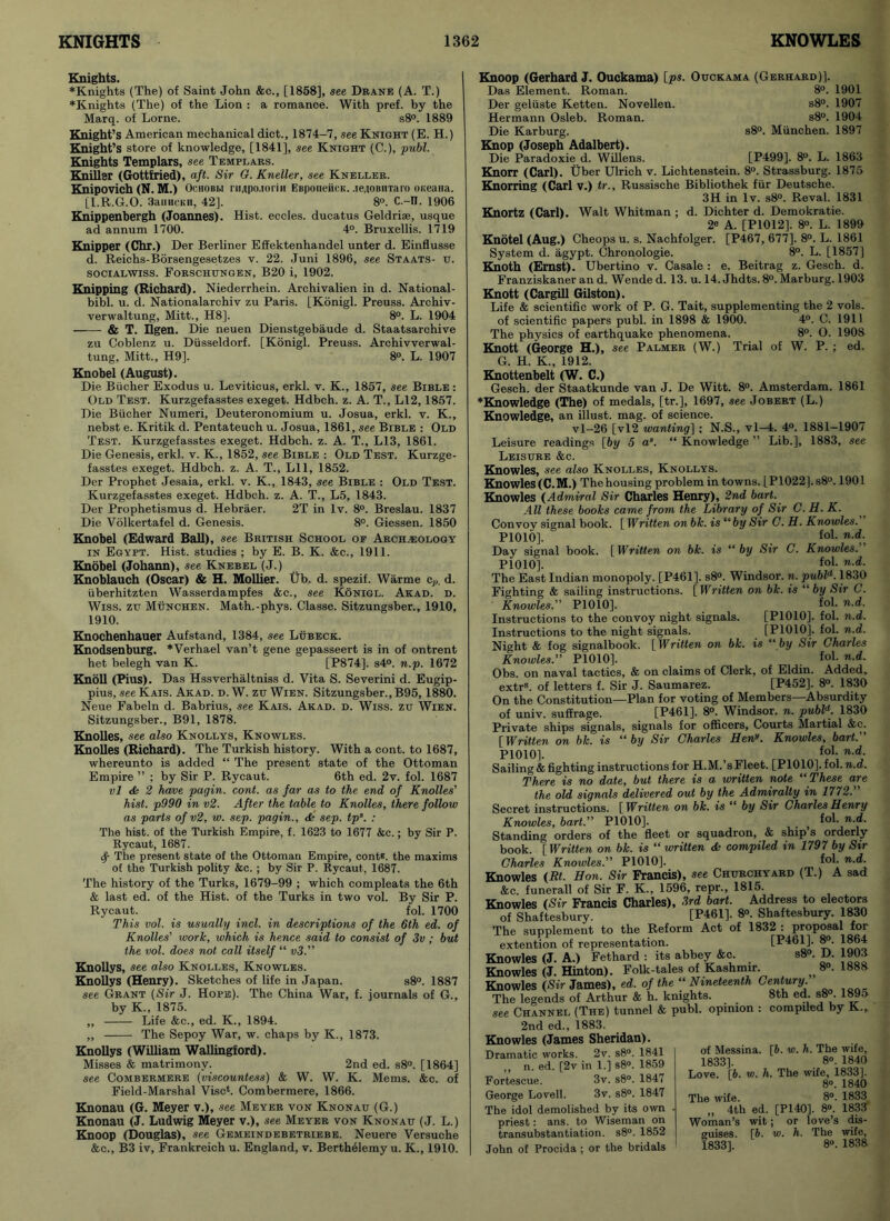 Knights. ♦Knights (The) of Saint John &c., [1858], see Drane (A. T.) ♦Knights (The) of the Lion : a romance. With pref. by the Marq. of Lome. s8°. 1889 Knight’s American mechanical diet., 1874-7, see Knight (E. H.) Knight’s store of knowledge, [1841], see Knight (C.), publ. Knights Templars, see Templars. Kniller (Gottfried), aft. Sir G. Kneller, see Kneller. Knipovich (N. M.) Ochobbi nupo.ioriH EBponeiicK. .leiOBiiraro oi;eaiia. [I.R.G.O. 3anacKH, 42]. 8°. C.-n. 1906 Knippenbergh (Joannes). Hist, eccles. ducatus Geldrise, usque ad annum 1700. 4°. Bruxellis. 1719 Knipper (Chr.) Der Berliner Effektenhandel unter d. Einflusse d. Reichs-Borsengesetzes y. 22. Juni 1896, see Staats- u. socialwiss. Forschungen, B20 i, 1902. Knipping (Richard). Niederrhein. Archivalien in d. National- bibl. u. d. Nationalarchiv zu Paris. [Konigl. Preuss. Archiv- verwaltung, Mitt., H8]. 8°. L. 1904 & T. Ilgen. Die neuen Dienstgebaude d. Staatsarchive zu Coblenz u. Diisseldorf. [Konigl. Preuss. Archivverwal- tung, Mitt., H9]. 8°. L. 1907 Knobel (August). Die Bucher Exodus u. Leviticus, erkl. v. K., 1857, see Bible : Old Test. Kurzgefasstes exeget. Hdbch. z. A. T., L12,1857. Die Bucher Numeri, Deuteronomium u. Josua, erkl. v. K., nebst e. Kritik d. Pentateuch u. Josua, 1861, see Bible : Old Test. Kurzgefasstes exeget. Hdbch. z. A. T., L13, 1861. Die Genesis, erkl. v. K., 1852, see Bible : Old Test. Kurzge- fasstes exeget. Hdbch. z. A. T., Lll, 1852. Der Prophet Jesaia, erkl. v. K., 1843, see Bible : Old Test. Kurzgefasstes exeget. Hdbch. z. A. T., L5, 1843. Der Prophetismus d. Hebraer. 2T in lv. 8°. Breslau. 1837 Die Volkertafel d. Genesis. 8°. Giessen. 1850 Knobel (Edward Ball), see British School of Archaeology in Egypt. Hist, studies ; by E. B. K. &c., 1911. Knobel (Johann), see Knebel (J.) Knoblauch (Oscar) & H. Mollier. Ub, d. spezif. Warme cp. d. uberhitzten Wasserdampfes &c., see Konigl. Akad. d. Wiss. zu Munchen. Math.-phys. Classe. Sitzungsber., 1910, 1910. Knochenhauer Aufstand, 1384, see Lubeck. Knodsenburg. *Verhael van’t gene gepasseert is in of ontrent het belegh van K. [P874]. s4°. n.p. 1672 Knoll (Pius). Das Hssverhaltniss d. Vita S. Severini d. Eugip- pius, see Kais. Akad. d. W. zu Wien. Sitzungsber., B95, 1880. Neue Fabeln d. Babrius, see Kais. Akad. d. Wiss. zu Wien. Sitzungsber., B91, 1878. Knolles, see also Knollys, Knowles. Knolles (Richard). The Turkish history. With a cont. to 1687, whereunto is added “ The present state of the Ottoman Empire ” ; by Sir P. Rycaut. 6th ed. 2v. fol. 1687 vl <Ss 2 have pagin. cont. as far as to the end of Knolles' hist. p990 in v2. After the table to Knolles, there follow as parts of v2, w. sep. pagin., dk sep. tps. : The hist, of the Turkish Empire, f. 1623 to 1677 &c.; by Sir P. Rycaut, 1687. if The present state of the Ottoman Empire, cont*. the maxims of the Turkish polity &c. ; by Sir P. Rycaut, 1687. The history of the Turks, 1679-99 ; which compleats the 6th & last ed. of the Hist, of the Turks in two vol. By Sir P. Rycaut. fol. 1700 This vol. is usually incl. in descriptions of the 6th ed. of Knolles’ work, which is hence said to consist of 3v ; but the vol. does not call itself “ v3.” Knollys, see also Knolles, Knowles. Knollys (Henry). Sketches of life in Japan. s8°. 1887 see Grant (Sir J. Hope). The China War, f. journals of G., by K., 1875. „ Life &c., ed. K., 1894. ,, The Sepoy War, w. chaps by K., 1873. Knollys (William Wallingford). Misses & matrimony. 2nd ed. s8°. [1864] see Combermere (viscountess) & W. W. K. Mems. &c. of Field-Marshal Vise*. Combermere, 1866. Knonau (G. Meyer v.), see Meyer von Knonau (G.) Knonau (J. Ludwig Meyer v.), see Meyer von Knonau (J. L.) Knoop (Douglas), see Gemeindebetriebe. Neuere Versuche &c., B3 iv, Frankreich u. England, v. Berthelemy u. K., 1910. Knoop (Gerhard J. Ouckama) lps. Ouckama (Gerhard)]. Das Element. Roman. 8°. 1901 Der geliiste Ketten. Novellen. s8°. 1907 Hermann Osleb. Roman. s8°. 1904 Die Karburg. s8°. Miinchen. 1897 Knop (Joseph Adalbert). Die Paradoxie d. Willens. [P499]. 8°. L. 1863 Knorr (Carl). Uber Ulrich v. Lichtenstein. 8°. Strassburg. 1875 Knorring (Carl v.) tr., Russische Bibliothek fur Deutsche. 3H in lv. s8°. Reval. 1831 Knortz (Carl). Walt Whitman ; d. Dichter d. Demokratie. 2e A. [P1012]. 8°. L. 1899 Knotel (Aug.) Cheops u. s. Nachfolger. [P467, 677]. 8°. L. 1861 System d. agypt. Chronologie. 8°. L. [1857] Knoth (Ernst). Ubertino v. Casale : e. Beitrag z. Gesch. d. Franziskaner an d. Wende d. 13. u. 14. Jhdts. 8°. Marburg. 1903 Knott (Cargill Gilston). Life & scientific work of P. G. Tait, supplementing the 2 vols. of scientific papers publ. in 1898 & 1900. 4°. C. 1911 The physics of earthquake phenomena. 8°. O. 1908 Knott (George H.), see Palmer (W.) Trial of W. P. ; ed. G. H. K„ 1912. Knottenbelt (W. C.) Gesch. der Staatkunde van J. De Witt. 8°. Amsterdam. 1861 ♦Knowledge (The) of medals, [tr.], 1697, see Jobert (L.) Knowledge, an illust. mag. of science. vl-26 [vl2 wanting] ; N.S., vl-4. 4°. 1881-1907 Leisure readings [by 5 as. “ Knowledge ” Lib.], 1883, see Leisure &c. Knowles, see also Knolles, Knollys. Knowles (C.M.) The housing problem in towns. [P1022].s8°. 1901 Knowles (Admiral Sir Charles Henry), 2nd bart. All these books came from the Library of Sir C. U. K. Convoy signal book. [ Written on bk. is “by Sir C. H. Knowles. P1010], fol. n.d. Day signal book. [Written on bk. is “by Sir C. Knowles. P1010], fol. n.d. The East Indian monopoly. [P461]. s8°. Windsor, n. publd. 1830 Fighting & sailing instructions. hh *• “ h“ i!lr n Knowles. P1010]. Instructions to the convoy night signals. Instructions to the night signals. Night & fog signalbook. [Written on bk. Knowles. P1010]. Obs. on naval tactics, & on claims of Clerk, of Eldin. Added. extrs. of letters f. Sir J. Saumarez. [P452]. 8°. 1830 On the Constitution—Plan for voting of Members—Absurdity of univ. suffrage. [P461]. 8°. Windsor, n. publd. 1830 Private ships signals, signals for officers, Courts Martial &c. [Written on bk. is “by Sir Charles Hen«. Knowles, bart. [Written on bk. is “ by Sir C. fol. n.d. [P1010]. fol. n.d. [P1010]. fol. n.d. s “ by Sir Charles fol. n.d. P1010]. fol. n.d. Sailing & fighting instructions for H.M.’sFleet. [P1010].fol. n.d. There is no date, but there is a written note “These are the old signals delivered out by the Admiralty in 1772. Secret instructions. [Written on bk. is “ by Sir Charles Henry Knowles, bart. P1010]. f°f- n-d- Standing orders of the fleet or squadron, & ship’s orderly book. [Written on bk. is “ written dk compiled in 1797 by Sir Charles Knowles. P1010]. f°l- n.d. Knowles (Rt. Hon. Sir Francis), see Churchyard (T.) A sad &c. funerall of Sir F. K., 1596, repr., 1815. Knowles (Sir Francis Charles), 3rd bart. Address to electors of Shaftesbury. [P461]. 8°. Shaftesbury. 1830 The supplement to the Reform Act of 1832 : proposal for extention of representation. [P461]. 8°. 1864 Knowles (J. A.) Fethard : its abbey &c s8°. D. 1903 Knowles (J. Hinton). Folk-tales of Kashmir. ^ 8°. 1888 Knowles (Sir James), ed. of the “ Nineteenth Century. The legends of Arthur & h. knights. 8th ed. s8°. 1895 see Channel (The) tunnel & publ. opinion : compiled by K., 2nd ed., 1883. Knowles (James Sheridan). Dramatic works. 2v. s8°. 1841 ,, n. ed. [2v in 1.] s8°. 1859 Fortescue. 3v. s8°. 1847 George Lovell. 3v. s8°. 1847 The idol demolished by its own priest: ans. to Wiseman on transubstantiation. s8°. 1852 John of Procida ; or the bridals of Messina. [6. w. h. The wife, 1833]. 8°. 1840 Love. [6. w. h. The wife, 1833]. 8°. 1840 The wife. 8°. 1833 „ 4th ed. [P140]. 8°. 1833 Woman’s wit; or love’s dis- guises. \b. w. h. The wife, 1833], 8°. 1838