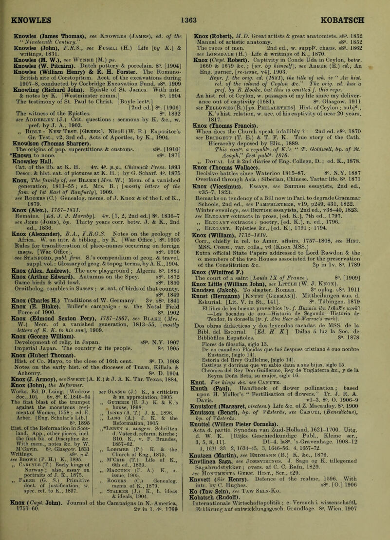Knowles (James Thomas), see Knowles (James), ed. of the “ Nineteenth Century.” Knowles (John), F.R.S., see Fuseli (H.) Life [by K.] & writings, 1831. Knowles (M. W.), see Wynne (M.) ps. Knowles (W. Pitcairn). Dutch pottery & porcelain. 8°. [1904] Knowles (William Henry) & R. H. Forster. The Romano- British site of Corstopitum. Acct. of the excavations during 1907-8, conducted by Corbridge Excavation Fund. s8°. 1909 Knowling (Richard John). Epistle of St. James. With intr. & notes by K. [Westminster comm.] 8°. 1904 The testimony of St. Paul to Christ. [Boyle lects.] [2nd ed.] 8°. [1906] The witness of the Epistles. 8°. 1892 see Adderley (J.) Crit. questions : sermons by K. &c., w. pref. by J. A., 1903. „ Bible: New Test. [Greek]. Nicoll (W. R.) Expositor’s Gr. Test., v2, 3rd ed., Acts of Apostles, by K., 1904. Knowlson (Thomas Sharper). The origins of pop. superstitions & customs. s8°. [1910] *Known to none. s8°. 1871 Knowsley Hall. Cat. of the lib. at K. H. 4v. 4°. p.p., Chiswick Press. 1893 Descr. & hist. cat. of pictures at K. H. ; by G. Scharf. 4°. 1875 Knox, The family of, see Blake (Mrs. W.) Mem. of a vanished generation, 1813-55 ; ed. Mrs. B. ; [mostly letters of the Jam. of 1st Earl of Ranfurly], 1909. see Rogers (C.) Genealog. mems. of J. Knox & of the f. of K., 1879. Knox (Alex.), 1757-1831. Remains. [Ed. J. J. Hornby]. 4v. [1, 2, 2nd ed.] 8°. 1836-7 see Jebb (John), bp. Thirty years corr. betw. J. & K., 2nd ed., 1836. Knox (Alexander), B.A., F.R.G.S. Notes on the geology of Africa. W. an intr. & bibliog., by K. [War Office]. 8°. 1905 Rules for transliteration of place-names occurring on foreign maps. [War Office]. s8°. 1906 see Stanford, publ. firm. S.’s compendium of geog. & travel, suppl. vol.: Glossary of geog. & topog. terms, by A. K., 1904. Knox (Alex. Andrew). The new playground ; Algeria. 8°. 1881 Knox (Arthur Edward). Autumns on the Spey. s8°. 1872 Game birds & wild fowl. s8°. 1850 Ornitholog. rambles in Sussex; w. cat. of birds of that county. s8°. 1849 Knox (Charles H.) Traditions of W. Germany. 3v. s8°. 1841 Knox (E. Blake). Buller’s campaign : w. the Natal Field Force of 1900. 8°. 1902 Knox (Edmond Sexton Pery), 1787-1867, see Blake (Mrs. W.) Mem. of a vanished generation, 1813-55, [mostly letters of E. K. to his son], 1909. Knox (George William). Development of relig. in Japan. s8°. N.Y. 1907 Imperial Japan. The country & its people. 8°. 1905 Knox (Hubert Thomas). Hist, of Co. Mayo, to the close of 16th cent. 8°. D. 1908 Notes on the early hist, of the dioceses of Tuam, Killala & Achonry. 8°. D. 1904 Knox (J. Armoy), see Sweet (A. E.) & J. A. K. Thr. Texas, 1884. Knox (John), the Reformer. Works. Ed. D. Laing. [Wodrow Soc., 10]. 6v. 8®. E. 1846-64 The first blast of the trumpet against the monstrous regi- ment of Women, 1558 ; ed. E. Arber. [Eng. Scholar’s Lib.] 8°. 1895 Hist, of the Reformation in Scot- land. App., other pieces, inch the first bk. of Discipline &c. With mem., notes &c. by W. M'Gavin. 8°. Glasgow. 1831 Writings. s8°. n.d. see Brown (P. H.) K., 1895. ,, Carlyle (T.) Early kings of Norway; also, essay on portraits of J. K., 1875. „ Faber. (G. S.) Primitive doct. of justification, w. spec. ref. to K., 1837. see Glasse (J.) K., a criticism & an appreciation, 1905. „ Guthrie (C. J.) K. & K.’s house, 1898. „ Innes (A. T.) J. K., 1896. „ Lang (A.) J. K. & the Reformation, 1905. ,,*Leben u. ausgew. Schriften d. Vater d. reform. Kirche; B10, K., v. F. Brandes, 1857-62. ,, Lorimer (P.) K. & the Church of Eng., 1875. „ M'Crie (T.) Life of K., 6th ed., 1839. ,, Maccunn (F. A.) K., n. issue, 1905. ,, Rogers (C.) Genealog. mems. of K., 1879. ,, Stalker (J.) K., h. ideas & ideals, 1904. i Knox (Capt. John). Journal of the Campaigns in N.-America, 1757-60. 2v in 1. 4°. 1769 Knox (Robert), M.D. Great artists & great anatomists. s8°. 1852 Manual of artistic anatomy. s8°. 1852 The races of men. 2nd ed., w. supply chaps. s8°. 1862 see Lonsdale (H.) Life & writings of K., 1870. Knox (Capt. Robert). Captivity in Conde Uda in Ceylon, betw. 1660 & 1679 &c. ; [wr. by himself], see Arber (E.) ed.. An Eng. garner, [re-issue, v4], 1903. Repr. f. the orig. ed. (1681), the title of wh. is “ An hist, rel. of the island of Ceylon dkc.” The orig. ed. has a pref. by R. Hooke, but this is omitted f. this repr. An hist. rel. of Ceylon, w. passages of my life since my deliver- ance out of captivity (1681). 8°. Glasgow. 1911 see Fellowes (R.) [ps. Philalethes]. Hist, of Ceylon; subja., K.’s hist, relation, w. acc. of his captivity of near 20 years, 1817. Knox (Thomas Francis). When does the Church speak infallibly ? 2nd ed. s8°. 1870 see Bridgett (T. E.) & T. F. K. True story of the Cath. Hierarchy deposed by Eliz., 1889. This conts. a republn. of K.’s “ T. Goldwell, bp. of St. Asaph,” first publd. 1876. „ Douai. 1st & 2nd diaries of Eng. College, D.; ed. K., 1878. Knox (Thomas Wallace). Decisive battles since Waterloo 1815-87. 8°. N.Y. 1887 Overland through Asia : Siberian, Chinese. Tartar life. 8°. 1871 Knox (Vicesimus). Essays, see British essayists, 2nd ed., v35-7, 1823. Remarks on tendency of a Bill now in Pari, to degrade Grammar Schools, 2nd ed., see Pamphleteer, vl9, p249, 431, 1822. Winter evenings, see British essayists, 2nd ed., v38-40, 1823. see Elegant extracts in prose, [ed. K.], 7th ed., 1797. „ Elegant extracts : poetry, [ed. K.], n. ed., 1796. ,, Elegant. Epistles &c., [ed. K], 1791 ; 1794. Knox (William), 1732-1810. Corr., chiefly in rel. to Amer. affairs, 1757-1808, see Hist. MSS. Comm., var. colls., v6 (Knox MSS.) Extra official State Papers addressed to Lord Rawdon & the o. members of the two Houses associated for the preservation of the Constitution &e. 2p in lv. 8°. 1789 Knox (Winifred F.) The court of a saint [Louis IX of Francej. 8°. [1909] Knox Little (William John), see Little (W. J. Knox). Knudsen (Jakob). To slsegter. Roman. 3e oplag. s8°. 1911 Knust (Hermann) [Knust (German)]. Mittheilungen aus. d. Eskurial. [Lit. V. in St., 141], 8®. Tubingen. 1879 El libro de los buenos proverbios [tr. f. Hunain ibn Ishalc’s work1 —Los bocados de oro—Historia de Segundo—Historia de Teodor, la donsella [tr. f. Abu Beer al-Warrac’s work]. Dos obras didacticas y dos leyendas sacadas de MSS. de la Bibl. del Escorial. [Ed. H. K.] Dalas a luz la Soc. de Bibliofilos Espanoles. 8°. 1878 Flores de filosofia, siglo 13. De vn cauallero Placidas que fue despues cristiano e ouo nonbre Eustacio, [siglo 14], Estoria del Rrey Guideline, [siglo 14]. Castigos y dotrinas que vn sabio daua a sus hijas, siglo 15. Chronica del Rey Don Guillermo, Rey de Ynglaterra &c., y de la Reyna Dona Beta, su mujer, siglo 16. Knut. For kings &c. see Canute. Knuth (Paul). Handbook of flower pollination; based upon H. Muller’s “ Fertilisation of flowers.” Tr. J. R. A. Davis. vl—3. 8°. O. 1906—9 Knutsford (Margaret, visetess.) Life &c. of Z. Macaulay. 8°. 1900 Knutsson (Bengt), bp. of Vasteras, see Canuti, (Benedictus), bp. of Vasterds. Knuttel (Willem Pieter Cornelis). Acta d. partic. Synoden van Zuid-Holland, 1621-1700. Uitg. d. W. K. [Rijks Geschiedkundige Publ., Kleine ser., 3, 5, 8, 11]. Dl-4. Ia8°. ’s-Gravenhage. 1908-12 1, 1621-33 2, 1634-45. 3, 1646-56. 4, 1657-72. Knutzen (Martin), see Erdmann (B.) K. &c., 1876. Knytlinga Saga, see Jomsvikings. J. Saga og K. tillegemed Sagabrudstykker ; overs, af C. C. Rafn, 1829. see Monumenta Germ. Hist., Scr., t29. Knyvett (Sir Henry). Defence of the realme, 1596. With intr. by C. Hughes. s8°. [0.] 1906 Ko (Taw Sein), see Taw Sein-Ko. Kobatsch (Rudolf). Internationale Wirtschaftspolitik ; e. Versuch i. wissenschaftl. Erklarung auf entwicklungsgesch. Grundlage. 8°. Wien. 1907