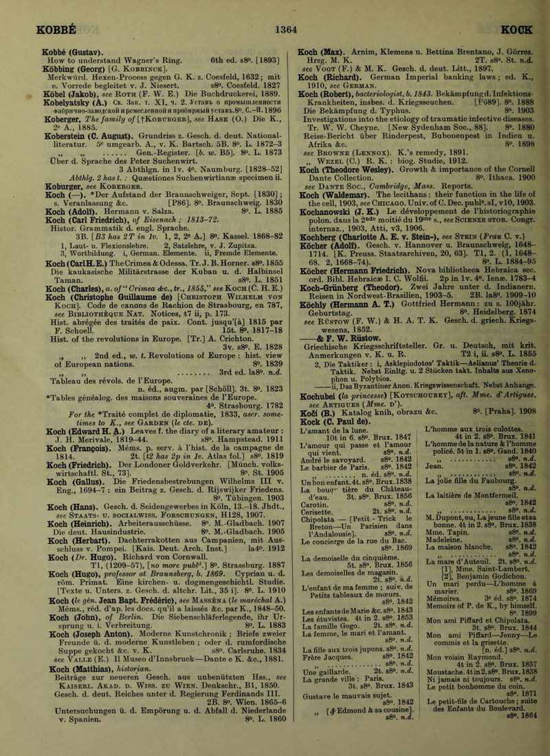 Kobbe (Gustav). How to understand Wagner’s Ring. 6th ed. s8°. [1893] Kobbing (Georg) [G. Kobbinok]. Merkwiird. Hexen-Process gegen G. K. z. Coesfeld, 1632; mit e. Vorrede begleitet v. J. Niesert. s8°. Coesfeld. 1827 Kobel (Jakob), see Roth (F. W. E.) Die Buchdruekerei, 1889. Kobelyatsky (A.) Cb. 3aK. t. XI, a. 2. .VcTairh o npoMMuueHHocTH 4>a0pHTHO-3aBO4CKO# ii peiwec.ieHnoii h npofiiipHbiii ycTaBi>.8°. C.—II. 1896 Koberger, The family of [fKoBURGER], see Hase (0.) Die K., 2* A., 1885. Koberstein (C. August). Grundriss z. Gesch. d. deut. National- literatur. 5e umgearb. A., v. K. Bartsch. 5B. 8°. L. 1872-3 ,, ,, Gen.-Register. [6. w. B5]. 8°. L. 1873 Uber d. Sprache des Peter Suchenwirt. 3 Abthlgn. in lv. 4°. Naumburg. [1828-52] Abthlg. 2 has t. : Quaestiones Suchenwirtianse specimen ii. Koburger, see Koberger. Koch (—•). *Der Aufstand der Braunschweiger, Sept. [1830] ; s. Veranlassung &c. [P86]. 8°. Braunschweig. 1830 Koch (Adolf). Hermann v. Salza. 8°. L. 1885 Koch (Carl Friedrich), of Eisenach ; 1813-72. Histor. Grammatik d. engl. Sprache. 3B. [B3 has 2T in lv. 1, 2, 2e A.] 8°. Kassel. 1868-82 1, Laut- u. Flexionslehre. 2, Satzlehre, v. J. Zupitza. 3, Wortbildung. i, German. Elemente. ii, Fremde Elemente. Koch (Carl H.E.) The Crimea & Odessa. Tr. J. B. Horner. s8°.1855 Die kaukasische Militarstrasse der Kuban u. d. Halbinsel Taman. s8°. L. 1851 Koch (Charles), a. of“ Crimea <kc., tr., 1855,” see Koch (C. H. E.) Koch (Christophe Guillaume de) [Christoph Wilhelm von Koch]. Code de canons de Raehion de Strasbourg, en 787, see Bibliothiique Nat. Notices, t7 ii, p. 173. Hist, abregee des traites de paix. Cont. jusqu’[a] 1815 par F. Schoell. 15t. 8°. 1817-18 Hist, of the revolutions in Europe. [Tr.] A. Crichton. 3v. s8°. E. 1828 „ ,, 2nd ed., w. t. Revolutions of Europe : hist, view of European nations. 8°. 1839 „ ,, 3rd ed. Ia8°. n.d. Tableau des revols. de 1’Europe. n. ed., augm. par [Scholl]. 3t. 8°. 1823 ^Tables genealog. des maisons souveraines de l’Europe. 4°. Strasbourg. 1782 For the *Traite complet de diplomatic, 1833, ascr. some- times to K., see Garden (le cte. de). Koch (Edward H. A.) Leaves f. the diary of a literary amateur : J. H. Merivale, 1819-44. s8°. Hampstead. 1911 Koch (Francois). Mems. p. serv. a l’hist. de la campagne de 1814. 2t. [t2 has 2p in lv. Atlas fol.] s8°. 1819 Koch (Friedrich). Der Londoner Goldverkehr. [Miinch. volks- wirtschaftl. St., 73]. 8°. St. 1905 Koch (Gallus). Die Friedensbestrebungen Wilhelms III v. Eng., 1694-7 : ein Beitrag z. Gesch. d. Rijswijker Friedens. 8°. Tubingen. 1903 Koch (Hans). Gesch. d. Seidengewerbes in Koln, 13.-18. Jhdt., see Staats- u. socialwiss. Forschungen, H128, 1907. Koch (Heinrich). Arbeiterausschiisse. 8°. M.-Gladbach. 1907 Die deut. Hausindustrie. 8°. M.-Gladbach. 1905 Koch (Herbart). Dachterrakotten aus Campanien, mit Aus- schluss v. Pompei. [Kais. Deut. Arch. Inst.] Ia4°. 1912 Koch (Dr. Hugo). Richard von Cornwall. Tl, (1209-57), [no more publd.~\ 8°. Strassburg. 1887 Koch (Hugo), professor at Braunsberg, b. 1869. Cyprian u. d. rom. Primat. Eine kirchen- u. dogmengeschichtl. Studie. [Texte u. Unters. z. Gesch. d. altchr. Lit., 35 i]. 8°. L. 1910 Koch (le gen. Jean Bapt. Frederic), see MassIsna (le marechal A.) Mems., red. d’ap. les docs, qu’il a laisses &c. parK., 1848-50. Koch (John), of Berlin. Die Siebenschlaferlegende, ihr Ur- sprung u. i. Verbreitung. 8°. L. 1883 Koch (Joseph Anton). Moderne Kunstchronik ; Briefe zweier Freunde ii. d. moderne Kunstleben ; oder d. rumfordische Suppe gekocht <fec. v. K. s8°. Carlsruhe. 1834 see Valle (E.) II Museo d’Innsbruck—Dante e K. &c., 1881. Koch (Matthias), historian. Beitrage zur neueren Gesch. aus unbeniitzten Hss., see Kaiserl. Akad. d. Wiss. ztj Wien. Denkschr., Bl, 1850. Gesch. d. deut. Reiches unter d. Regierung Ferdinands III. 2B. 8°. Wien. 1865-6 Untersuchungen ii. d. Emporung u. d. Abfall d. Niederlande v. Spanien. 8°. L. 1860 Koch (Max). Arnim, Klemens u. Bettina Brentano, J. Gorres. Hrsg. M. K. 2T. s8°. St. n.d. see Vogt (F.) & M. K. Gesch. d. deut. Litt., 1897. Koch (Richard). German Imperial banking laws; ed. K., 1910, see German. Koch (Robert), bacteriologist, b. 1843. Bekampfungd. Infektions- Krankheiten, insbes. d. Kriegsseuchen. [P689]. 8°. 1888 Die Bekampfung d. Typhus. 8°. 1903 Investigations into the etiology of traumatic infective diseases. Tr. W. W. Cheyne. [New Sydenham Soc., 88]. 8°. 1880 Reise-Bericht uber Rinderpest, Bubonenpest in Indien u. Afrika &c. 8°. 1898 see Browne (Lennox). K.’s remedy, 1891. ,, Wezel (C.) R. K. : biog. Studie, 1912. Koch (Theodore Wesley). Growth & importance of the Cornell Dante Collection. 8°. Ithaca. 1900 see Dante Soc., Cambridge, Mass. Reports. Koch (Waldemar). The lecithans: their function in the life of the cell, 1903, see Chicago. Univ. of C. Dec. publ8. si, vlO, 1903. Kochanowski (J. K.) Le developpement de l’historiographie polon. dans la 2nde moitie du 19me s., see Scienze stor. Congr. internaz., 1903, Atti, v3, 1906. Kochberg (Charlotte A. E. v. Stein-), see Stein (Frau C. v.) Kocher (Adolf). Gesch. v. Hannover u. Braunschweig, 1648- 1714. LK. Preuss. Staatsarchiven, 20, 63]. Tl, 2. (1, 1648- 68. 2, 1668-74). 8«. L. 1884-95 Kocher (Hermann Friedrich). Nova bibliotheca Hebraica sec. ord. Bibl. Hebraic® I. C. Wolfii. 2p in lv. 4°. Iense. 1783-4 Koch-Griinberg (Theodor). Zwei Jahre unter d. Indianern. Reisen in Nordwest-Brasilien, 1903-5. 2B. Ia8°. 1909-10 Kdchly (Hermann A. T.) Gottfried Hermann: zu s. lOOjahr. Geburtstag. 8°. Heidelberg. 1874 see Rustow (F. W.) & H. A: T. K. Gesch. d. griech. Kriegs- wesens, 1852. -& F. W. Rustow. Griechische Kriegsschriftsteller. Gr. u. Deutsch, mit krit. Anmerkungen v. K. u. R. T2 i, ii. s8°. L. 1855 2, Die Taktiker : i, Asklepiodotos’ Taktik—Aelianus’ Theorie d. Taktik. Nebst Einltg. u. 2 Stiicken takt. Inhalts aus Xeno- phon u. Polybios. ii5 Das Byzantiner Anon. Kriegswissenschaft. Nebst Anhange. Kochubei (la princesse) [Kotschoubey], aft. Mme. d'Artigues, see Artigues (Mme. d’). Ko6i (B.) Katalog knih, obrazu &c. 8°. [Praha]. 1908 Kock (C. Paul de). L’amant de la lune. lOt in 6. s8°. Brux. 1847 L’amour qui passe et l’amour qui vient. s8°. n.d. Andre le Savoyard. s8°. 1842 Le barbier de Paris. s8°. 1842 n. ed. s8°. n.d. Un bon enfant. 4t. s8°. Brux. 1838 La bouq' tiere du Chateau- d’eau. 3t. s8°. Brux. 1856 Carotin. s8°. n.d. Cerisette. 2t. s8°. n.d. Chipolata — [Petit - Trick le Breton—Un Parisien dans l’Andalousie], s8°. n.d. Le concierge de la rue du Bac. s8°. 1869 La demoiselle du cinquieme. 5t. s8°. Brux. 1856 Les demoiselles de magasin. 2t. s8°. n.d. L’enfant de ma femme ; suiv. de Petits tableaux de moeurs. s8°. 1842 Les enf ants de Marie &c.s8°. 1843 Les 4tuvistes. 4t in 2. s8°. 1853 La famille Gogo. 2t. s8°. n.d. La femme, le mari et l’amant. s8°. n.d. La fille aux trois jupons. s8°. n.d. Frere Jacques. s8°. 1842 s8°. n.d. Une gaillarde. 2t. s8°. n.d. La grande ville : Paris. 3t. s8°. Brux. 1843 Gustave le mauvais sujet. s8°. 1842 [ 4 Edmond & sa cousine]. s8°. n.d. L’homme aux trois culottes. 4t in 2. s8°. Brux. 1841 L’homme de la nature & Phomme policA 5t in 1. s8°. Gand. 1840 ,, s8°. n.d. Jean. s8°. 1842 „ s8°. n.d. La jolie fille du Faubourg. s8°. n.d. La laitiere de Montfermeil. s8°. 1842 ,, s8°. n.d. M. Dupont, ou, La jeune fille etsa bonne. 4t in 2. s8°. Brux. 1838 Mme. Tapin. Madeleine. La maison blanche. s8°. n.d. s8°. n.d. s8°. 1842 s8°. n.d. La mare d’Auteuil. 2t. s8°. n.d. [1] , Mme. Saint-Lambert. [2] , Benjamin Godichon. Un mari perdu—L’homme a marier. s8°. 1869 Memoires. 3e £d. s8°. 1874 Memoirs of P. de K., by himself. 8°. 1899 Mon ami Pifiard et Chipolata. 3t. s8°. Brux. 1844 Mon ami Pifiard—Jenny—Le commis et la grisette. [n. 6d.] s8°. n.d. Mon voisin Raymond. 4t in 2. s8°. Brux. 1837 Moustache.4tin2.s8°. Brux.1838 Ni jamais ni toujours. s8°. n.d. Le petit bonhomme du coin. s8°. 1871 Le petit-fils de Cartouche; suite des Enfants du Boulevard. s8°. 1864