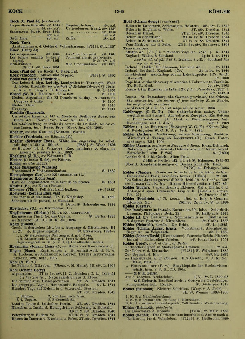 Kock (C. Paul de) [continued]. La pucelle de Belleville. s8°. 1843 „ n. ed. s8°. n.d. Sanscravate. 3t. s8°. Brux. 1844 „ s8°. n.d. Soeur Anne. s8°. n.d. Kock (Carl). Aristophanes u. d. Gotter d. Volksglaubens. [P516], 8°.L. 1857 Kock (Henry de). Taquinet le bossu. s8°. n.d. Un tourlourou. 4t in 2. s8°. 1837 „ s8°. 1843 ,, s8°. n.d. Zizine. s8°. n.d. La cttute d’un petit. s8°. 1864 Comment aimait une grisette. 2« ed. s8°. n.d. Mile. Croquemitaine. s8°. 1871 [P467]. 8°. 1862 Les accapareuses. s8°. 1864 Les baisers maudits [—Les 2 tigres]. s8°. 1861 Brin-d’amour. 2t in 1. s8°. Brux. 1851 Kock (Paul de), see Kock (C. Paul de). Kock (Theodor). Alkaos und Sappho. Kodiz von Saif eld (Friedrich). Das Leben d. hlgn. Ludwig, Landgrafen in Thiiringen. Nach d. latein. Urschrift [by Berthold of Reinhardsbrunn ?] iibers. v. K. v. S. Hrsg. v. H. Riickert. 8°. L. 1851 Koebel (W. H.) Madeira : old & new. 8°. 1909 Modern Argentina ; the El Dorado of to-day ; w. notes on Uruguay & Chile. m 8°. 1907 Modern Chile. 8°. 1913 Uruguay. 8°. 1911 Koechlin (Raymond). Un retable franq. du 14e s., Musee de Berlin, see Acad, des Inscr. &c. : Fond. Piot. Mons. &c., tl6, 1909. Les retables franq. en ivoire du comm, du 14e siecle, see Acad, des Inscr. &c. : Fond. Piot. Mons. &c., tl3, 1906. Koehler, see also Kohler [Kohler], Koler. Koehler (Friedrich), see Kohler (F.) Koehler (Sylvester Rosa). White-line engraving for relief- [P886]. 8°. Wash. 1892 painters ; w. chap, on 8°. 1889 8°. 1851 s8°. [1883] 8°. 1860 printing in 15th & 16th cs. see Buxton (H. J. Wilmot). Eng. American painters by K., 1883. Koehlerus (J. D.), see Kohler (J. D.) Koehne (le baron B. de), see Kohne. Koelle, see also Kolle. Koelle (Sigismund Wilhelm). Mohammed & Mohammedanism. Koenigsberger (Leo), see Konigsberger (L.) Kcenigswarter (Louis Jean). Hist, de l’organisation de la famille en France. Kcerius (P.), see Keeu (Peter). Koersner (Vilh.) Politiskt hand-lexikon. Koetsveld (Comehs Elisa van). The manse of Mastland. Tr. T. Keightley. Schetsen uit de pastorij te Mastland. 8e. Druk. 8°. Schoonhoven. 1884 Koettschau (C.), see Kottschau (C.) Kogalniceanu (Michail) [M. de Kogalnitchan]. Esquisse sur l’hist. &c. des Cigains. 8°. Berlin. 1837 see Xenopol (A. D.) M. K. &c., 1895. Kogel (Rudolf). Gesch. d. deutschen Litt. bis z. Ausgange d. Mittelalters. B1 in 2T ; <fe, Erganzungsheft. 8°. Strassburg. 1894-7 1, i, Die stabreimende Dichtung u. d. got. Prosa. 1, ii, Endreimende Dichtung u. Prosa d. ahd. Zeit. Erganzungsheft zu Bl, [J. w. 1, i], Die altsachs. Genesis. Kogenheim (Johann Heiss v.), see Heiss von Kogenheim (J.) Kogler (Hans). Erganzungen z. Holzschnittwerk d. H. u. A. Holbein, see Jahrbuch d. Konigl. Preuss. Kunstsamm- lungen, B28. Bhft., 1907. Kohl (A. H. v.) Im Palaste d. Mikroben. [Ubers. v. M. Mann]. 3B. s8°. L. 1909 Kohl (Johann Georg). Alpenreisen. 3T in lv. s8°. [1, 2, Dresden ; 3, L.] 1849-51 T2 has 2nd tp. : Naturansichten aus d. Alpen. Die deutsch-russ. Ostseeprovinzen. 2T. s8°. Dresden. 1841 Die geograph. Lage d. Hauptstadte Europa’s. 8°. L. 1874 Hundert Tage auf Reisen in d. osterreich. Staaten. 5T. s8°. Dresden. 1842 1, Bohmen. 2, Von Linz nach Wien. 3, 4, Ungarn. 5, Steiermark &c. Land u. Leute d. britischen Inseln. 3B. s8°. Dresden. 1844 Marschen u. Inseln d. Herzogthiimer Schleswig u. Holstein. 3B in 2. s8°. Dresden. 1846 Petersburg in Bildern &c. 2T in lv. 8°. Dresden. 1841 Reisen im Inneren v. Russland u. Polen. 3T. s8°. Dresden. 1841 Kohl (Johann Georg) [continued], Reisen in Danemark, Schleswig u. Holstein. 2B. s8°. L. 1846 Reisen in England u. Wales. 3T. s8°. Dresden. 1844 2T in lv. s8°. Dresden. 1843 2T in lv. 8°. Dresden. 1844 2T in lv. 8°. Dresden. 1841 2B in lv. s8°. Hannover. 1868 Reisen in Irland. Reisen in Schottland. Reisen in Siidrussland. Vom Markt u. aus d. Zelle. Translations. Austria &c. [Tr. f. h. “ Hundert Tage dkc., 1842]. 8°. 1843 England, Wales, & Scotland. 2p in 1. 8°. 1844 Another ed. of p2, 3 of h. Ireland, S., E. ; Scotland has sep. tp. & pag. Ireland : Dublin, the Shannon, Limerick &c. 8°. 1843 Ireland, Scotland, England. [ Tr.] 3p in lv. 8°. 1844 Kitchi-Gami : wanderings round Lake Superior. [ Tr. Sir F. Wraxall], 8°. 1860 Pop. hist, of the discovery of America f. Columbus to Franklin. Tr. R. R. Noel. 2v. s8°. 1862 Russia & the Russians, in 1842. [ Tr. f. h. “Petersburg, 1841 ”]. 2v. s8°. 1842-3 Russia : St. Petersburg, the German provinces, the Crimea, the interior &c. [An abstract of four works by K. on Russia, the orig’. of wh. are above]. see Winsor (J.) K. coll, of maps rel. to Amer., 1886. Kohlbrugge (I. H. F.) Die Gehirnfurchen malay. Volker verglichen mit denen d. Australier u. Europaer. Ein Beitrag z. Evolutionslehre. [K. Akad. v. Wetenschappen, Ver- handelingen, sect. 2, dl5 i]. Ia8°. A. 1909 Kohler (—), see Bentinck (Reichsgraf W. G. F.) *Kurze Biog. d. Reichsgrafen W. G. F. B. ; [by K. ?], 1836. Kohler (Arthur). Verfassung, soziale Gliederung, Recht u. Wirtschaft d. Tuareg, see Lamfrecht (C.) Gesch. Unter- suchungen, B2 i, 1904. Kohler (August),professor at Erlangen <Sc Bonn. Franz Delitzsch. Nekrolog. [no tp. Separat-Abdruck aus d. “ Neuen kirchl. Zeitschrift,” 1890. P1265]. 8°. [1890] Lehrbuch d. bibl. Gesch. Alten Test. 2 Halfte [in 3v ; H2, Tl, 2], 8°. Erlangen. 1875-93 Uber d. Grundanschauungen d. Buches Koheleth. Rede. [P1270], 4°. Erlangen. 1885 Kohler (Charles). Etude sur le texte de la vie latine de Ste.- Genevieve de Paris, avec deux textes. [HE48]. 8°. 1881 Les Suisses dans les guerres d’ltalie, 1506-12. 8°. Geneve. 1897 see Tobler (T.), K. &c. Itinera Hierosolymitana, 1877-85. Kohler (Eugen). 7 span, dramat. Eklogen. Mit e. Einltg. ii. d. Anfange d. span. Dramas &c. hrsg. v. K. [Gesells. f. roman. Lit., 27]. 8°. Dresden. 1911 Kohler (Friedrich), of St. Louis. Diet, of Eng. & German. (Hdwbch. &c.) 26th ed. 2p in lv. 8°. L. 1886 Kohler (Gustav). Der Dandvsmus im franzos. Roman des 19.Jhdts. [Zeitschrift f. roman. Philologie : Beih., 33]. 8°. Halle a. S. 1911 Kohler (H. O.) Realismus u. Nominalismus in i. Einfluss auf d. dogmat. Systeme d. Mittelalters. 8°. Gotha. 1858 Kohler (Heinrich), novelist. Die Erbin. s8°. L. [1895] Kohler (Johann August Ernst). Volksbrauch, Aberglauben, Sagen &c. im Voigtlande. s8°. L. 1867 Kohler (Johann David) [Koehlerus]. Teutsche Reichs-Historie bis auf d. Badenschen Frieden. s4°. Franckfurth. 1751 Kohler (Josef), prof, at Univ. of Berlin. Verbrecher-Typen in Shakespeares Dramen. 8°. n.d. Zur Lehre v. d. Blutrache. [P1284]. 8°. Wurzburg. 1885 Zur Urgesch. d. Ehe. 8°. St. 1897 see Hammurabi, k. of Babylon. H.’s Gesetz ; v. J. K. &c.. Bl-5, 1904-11. ,, Holtzendorff (F. v.) Encyklopadie der Rechtswissen- schaft, hrsg. v. J. K., 2B, 1904. & F. E. Peiser. Aus d. babylon. Rechtsleben. 4[B]. 8°. L. 1890-98 &E.Ziebarth. Das Stadtrecht v. Gortynu.s. Beziehungen zum gemeingriech. Rechte. 8°. Gottingen. 1912 Kohler (Reinhold). Kleinere Schriften. [Hrsg. v. J. Bolte]. 3B. 8°. Weimar. 1898-1900 1, K. S. z. Marchenforschung. 2, K. S. z. erzahlenden Dichtung d. Mittelalters. 3, K. S. z. neueren Litteraturgesch., Volkskunde u. Wortforschung. Kohler (Reinhold), philologist. Die Dionysiaka d. Nonnus. [P515]. 8°. Halle. 1853 Kohler (Rudolf). Das Christenthum innerhalb d. Armee nach s. Bedeutung fur d. Volksleben. [P1249]. 8°. Heilbronn. 1880