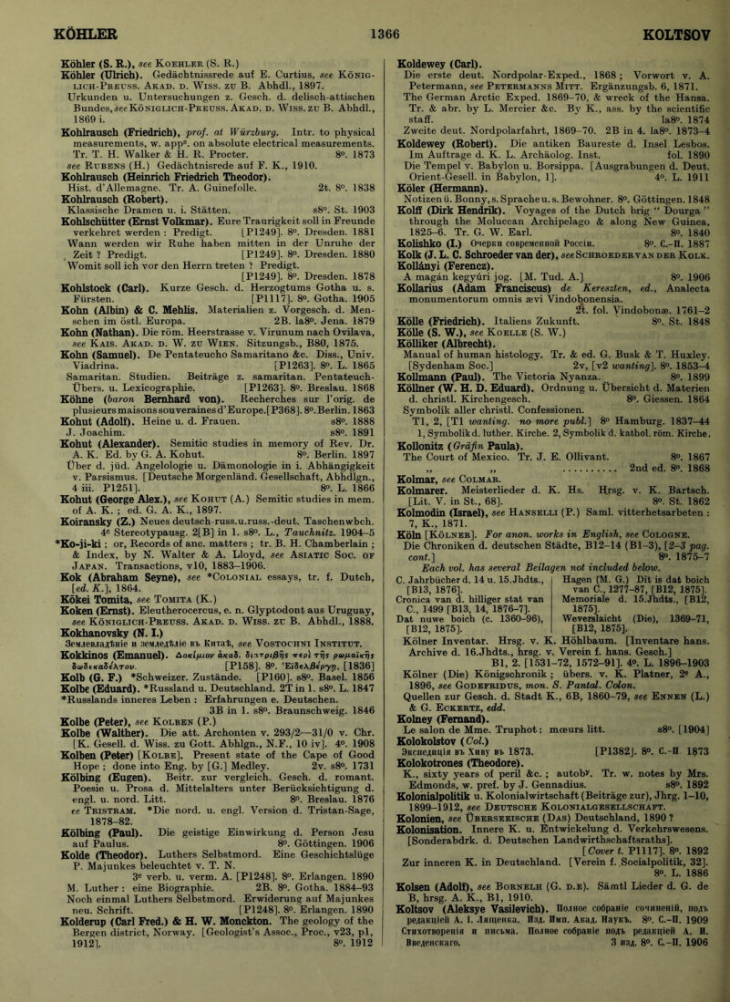 Kohler (S. R.), see Koehler (S. R.) Kohler (Ulrich). Gedachtnissrede auf E. Curtius, see Konig- lich-Preuss. Akad. d. Wiss. zu B. Abhdl., 1897. Urkunden u. Untersuchungen z. Gesch. d. delisch-attischen Bundes,seeKoniglich-Preuss. Akad. d. Wiss. zu B. Abhdl., 1869 i. Kohlrausch (Friedrich), prof, at Wurzburg. Intr. to physical measurements, w. apps. on absolute electrical measurements. Tr. T. H. Walker & H. R. Procter. 8°. 1873 see Rubens (H.) Gedachtnisrede auf F. K., 1910. Kohlrausch (Heinrich Friedrich Theodor). Hist. d’Allemagne. Tr. A. Guinefolle. 2t. 8°. 1838 Kohlrausch (Robert). Klassische Dramen u. i. Statten. s8°. St. 1903 Kohlschiitter (Ernst Volkmar). Eure Traurigkeit soli in Freunde verkehret werden : Predigt. LP1249]. 8°. Dresden. 1881 Wann werden wir Ruhe haben mitten in der Unruhe der Zeit ? Predigt. [PI249]. 8°. Dresden. 1880 Womit soli ich vor den Herrn treten ? Predigt. [P1249]. 8°. Dresden. 1878 Kohlstock (Carl). Kurze Gesch. d. Herzogtums Gotha u. s. Fiirsten. [P1117], 8°. Gotha. 1905 Kohn (Albin) & C. Mehlis. Materialien z. Vorgesch. d. Men- schen im ostl. Europa. 2B. Ia8°. Jena. 1879 Kohn (Nathan). Die torn. Heerstrasse v. Virunum nach Ovilava, see Kais. Akad. d. W. zu Wien. Sitzungsb., B80, 1875. Kohn (Samuel). De Pentateucho Samaritano &c. Diss., Univ. Viadrina. [P1263]. 8°. L. 1865 Samaritan. Studien. Beitrage z. Samaritan. Pentateuch- Ubers. u. Lexicographie. [PI263]. 8°. Breslau. 1868 Kohne (baron Bernhard von). Recherches sur l’orig. de plusieursmaisonssouverainesd’Europe.[P368]. 8°.Berlin. 1863 Kohut (Adolf). Heine u. d. Frauen. s8°. 1888 J. Joachim. s8°. 1891 Kohut (Alexander). Semitic studies in memory of Rev. Dr. A. K. Ed. by G. A. Kohut. 8°. Berlin. 1897 Uber d. jtid. Angelologie u. Damonologie in i. Abhangigkeit v. Parsismus. [Deutsche Morgenland. Gesellschaft, Abhdlgn., 4 iii. P1251]. 8°. L. 1866 Kohut (George Alex.), see Kohut (A.) Semitic studies in mem. of A. K. ; ed. G. A. K„ 1897. Koiransky (Z.) Neues deutsch-russ.u.russ.-deut. Taschenwbch. 4e Stereotypausg. 2[B] in 1. s8°. L., Tauchnitz. 1904-5 *Ko-ji-ki ; or, Records of anc. matters ; tr. B. H. Chamberlain ; & Index, by N. Walter & A. Lloyd, see Asiatic Soc. of Japan. Transactions, vlO, 1883-1906. Kok (Abraham Seyne), see *Colonial essays, tr. f. Dutch, [ed. K.], 1864. Kokei Tomita, see Tomita (K.) Koken (Ernst). Eleutherocercus, e. n. Glyptodont aus Uruguay, see Koniglich-Preuss. Akad. d. Wiss. zu B. Abhdl., 1888. Kokhanovsky (N. I.) 3e»ueBia4tHie h 3eM.1e4li.1ie in. Kinat, see Vostochni Institut. KokkinOS (Emanuel). Aoiclpuov a«aS. SiaTpijSrjs irep) rrjs p<t>//.a'iicrjs StaS(KaSe\Tov. [P158]. 8°. 'Ei'8eA0fp7?L [1836] Kolb (G. F.) *Schweizer. Zustande. [P160], s8°. Basel. 1856 Kolbe (Eduard). *Russland u. Deutschland. 2T in 1. s8°. L. 1847 *Russlands inneres Leben : Erfahrungen e. Deutschen. 3B in 1. s8°. Braunschweig. 1846 Kolbe (Peter), see Kolben (P.) Kolbe (Walther). Die att. Archonten v. 293/2—31/0 v. Chr. [K. Gesell. d. Wiss. zu Gott. Abhlgn., N.F., 10 iv]. 4°. 1908 Kolben (Peter) [Kolbe]. Present state of the Cape of Good Hope ; done into Eng. by [G.] Medley. 2v. s8°. 1731 Kolbing (Eugen). Beitr. zur vergleich. Gesch. d. romant. Poesie u. Prosa d. Mittelalters unter Beriicksichtigung d. engl. u. nord. Litt. 8°. Breslau. 1876 ee Tristram. *Die nord. u. engl. Version d. Tristan-Sage, 1878-82. Kolbing (Paul). Die geistige Einwirkung d. Person Jesu auf Paulus. 8°. Gottingen. 1906 Kolde (Theodor). Luthers Selbstmord. Eine Geschichtsliige P. Majunkes beleuchtet v. T. N. 3e verb. u. verm. A. [P1248]. 8°. Erlangen. 1890 M. Luther : eine Biographie. 2B. 8°. Gotha. 1884-93 Noch einmal Luthers Selbstmord. Erwiderung auf Majunkes neu. Schrift. [P1248]. 8°. Erlangen. 1890 Kolderup (Carl Fred.) & H. W. Monckton. The geology of the Bergen district, Norway. [Geologist’s Assoc., Proc., v23, pi, 1912]. 8°. 1912 Koldewey (Carl). Die erste deut. Nordpolar-Exped., 1868 ; Vorwort v. A. Petermann, -see Petermanns Mitt. Erganzungsb. 6, 1871. The German Arctic Exped. 1869-70, & wreck of the Hansa. Tr. & abr. by L. Mercier &c. By K., ass. by the scientific staff. Ia8°. 1874 Zweite deut. Nordpolarfahrt, 1869-70. 2B in 4. Ia8°. 1873-4 Koldewey (Robert). Die antiken Baureste d. Insel Lesbos. Im Auftrage d. K. L. Archaolog. Inst. fol. 1890 Die Tempel v. Babylon u. Borsippa. [Ausgrabungen d. Deut. Orient-Gesell. in Babylon, 1]. 4°. L. 1911 Koler (Hermann). Notizenii.Bonny,s.Spracheu.s.Bewohner. 8°. Gottingen. 1848 Kolff (Dirk Hendrik). Voyages of the Dutch brig “ Dourga ” through the Moluccan Archipelago & along New Guinea, 1825-6. Tr. G. W. Earl. 8°. 1840 Kolishko (I.) 0'iepKH coBpeMemioii Poccin. 8°. C.-II. 1887 Kolk (J. L. C. Schroeder van der), see Schroeder van der Kolk. Koll&nyi (Ferencz). A magan kegyuri jog. [M. Tud. A.] 8°. 1906 Kollarius (Adam Franciscus) de Kereszten, ed., Analecta monumentorum omnis sevi Vindobonensia. 2t. fol. Vindobonae. 1761-2 Kolle (Friedrich). Italiens Zukunft. 8°. St. 1848 Kolle (S. W.), see Koelle (S. W.) Kolliker (Albrecht). Manual of human histology. Tr. & ed. G. Busk & T. Huxley. [Sydenham Soc.] 2v, [v2 wanting], 8°. 1853—4 Kollmann (Paul). The Victoria Nyanza. 8°. 1899 Kollner (W. H. D. Eduard). Ordnung u. Ubersicht d. Materien d. christl. Kirchengesch. 8°. Giessen. 1864 Symbolik aller christl. Confessionen. Tl, 2, [T1 wanting, no more publ.] 8° Hamburg. 1837-44 1, Symbolikd. luther. Kirche. 2, Symbolik d. kathol. torn. Kirche. Kollonitz (Grtifin Paula). The Court of Mexico. Tr. J. E. Ollivant. 8°. 1867 „ „ 2nd ed. 8°. 1868 Kolmar, see Colmar. Kolmarer. Meisterlieder d. K. Hs. Hrsg. v. K. Bartsch. [Lit. V. in St., 68], 8°. St. 1862 Kolmodin (Israel), see Hanselli (P.) Sami, vitterhetsarbeten : 7, K„ 1871. Koln [Kolner]. For anon, works in English, see Cologne. Die Chroniken d. deutschen Stadte, B12-14 (Bl-3), [2-3 pag. cont.] 8°. 1875-7 Each vol. has several Beilagen not included below. C. Jahrbiicher d. 14 u. 15.Jhdts., [B13, 1876], Cronica van d. hilliger stat van C., 1499 [B13, 14, 1876-7]. Dat nuwe boich (c. 1360-96), [B12, 1875], Hagen (M. G.) Dit is dat boich van C., 1277-87, [B12, 1875], Memoriale d. 15.Jhdts., [B12, 1875]. Weverslaicht (Die), 1369-71, [B12, 1875], Kolner Inventar. Hrsg. v. K. Hohlbaum. [Inventare hans. Archive d. 16.Jhdts., hrsg. v. Verein f. hans. Gesch.] Bl, 2. [1531-72, 1572-91]. 4°. L. 1896-1903 Kolner (Die) Konigschronik ; fibers, v. K. Platner, 2e A., 1896, see Godefridus, mon. S. Pantal. Colon. Quellen zur Gesch. d. Stadt K., 6B, 1860-79, see Ennen (L.) & G. Eckertz, edd. Kolney (Fernand). Le salon de Mme. Truphot: mceurs litt. s8°. [1904] Kolokolstov (Col.) 3Kcne4imin bt> Xmby Bb 1873. [P1382J. 8°. C.-II 1873 Kolokotrones (Theodore). K., sixty years of peril &c. ; autobr. Tr. w. notes by Mrs. Edmonds, w. pref. by J. Gennadius. s8°. 1892 Kolonialpolitik u. Kolonialwirtschaft (Beitrage zur), Jhrg. 1-10, 1899-1912, see Deutsche Kolonialgesellschaft. Kolonien, see Uberseeische (Das) Deutschland, 1890 ? Kolonisation. Innere K. u. Entwickelung d. Verkehrswesens. [Sonderabdrk. d. Deutschen Landwirthschaftsraths]. [Covert. P1117], 8°. 1892 Zur inneren K. in Deutschland. [Verein f. Socialpolitik, 32]. 8°. L. 1886 Kolsen (Adolf), see Bornelh (G. d.e). Samtl Lieder d. G. de B, hrsg. A. K., Bl, 1910. Koltsov (Aleksye Vasilevich). no.moe coOpanie co>inHemii, 11041. pe4aKpieii A. I. .lameRKa. H34. Hmd. A«a4. Haym. 8°. C.-II. 1909 OrHxoTBopeHiH h nucbMa. Ilo-moe cofipaHie no4b pe4aKgieii A. H. BBe4eacKaro. 3 H34. 8°. C.-II. 1906