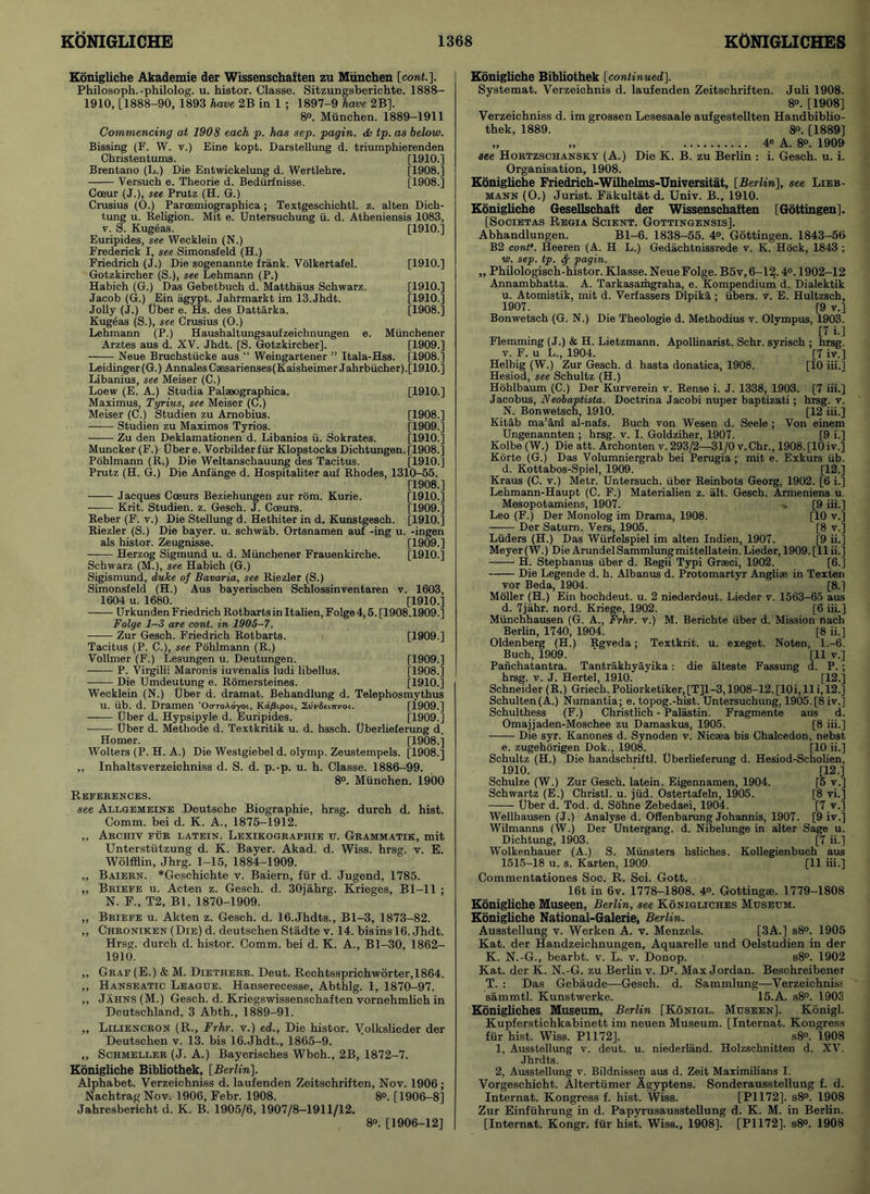 Konigliche Akademie der Wissenschaften zu Munchen [cont.]. Philosoph.-philolog. u. histor. Classe. Sitzungsberichte. 1888— 1910, [1888-90, 1893 have 2B in 1 ; 1897-9 have 2B]. 8°. Munchen. 1889-1911 Commencing at 1908 each p. has sep. pagin. <k tp. as below. Bissing (F. W. v.) Eine kopt. Darstellung d. triumphierenden Christentums. [1910.] Brentano (L.) Die Entwickelung d. Wertlehre. [1908.] Versuch e. Theorie d. Bediirfnisse. [1908.] Cceur (J.), see Prutz (H. G.) Crusius (O.) Parcemiographica; Textgeschichtl. z. alten Dich- tung u. Religion. Mit e. Untersuchung ii. d. Atheniensis 1083, v. S. Kug6as. [1910.] Euripides, see Wecklein (N.) Frederick I, see Simonsfeld (H.) Friedrich (J.) Die sogenannte frank. Volkertafel. [1910.] Gotzkircher (S.), see Lehmann (P.) Habich (G.) Das Gebetbuch d. Matthaus Schwarz. [1910.] Jacob (G.) Ein agypt. Jahrmarkt im 13.Jhdt. [1910.] Jolly (J.) Uber e. Hs. des Dattarka. [1908.] Kugeas (S.), see Crusius (O.) Lehmann (P.) Haushaltungsaufzeichnungen e. Miinchener Arztes aus d. XV. Jhdt. [S. Gotzkircher], [1909.] Neue Bruchstiicke aus “ Weingartener ” Itala-Hss. [1908.] Leidinger(G.) AnnalesCaesarienses(Kaisheimer Jahrbiicher).[1910.] Libanius, see Meiser (C.) Loew (E. A.) Studia Palseographica. [1910.] Maximus, Tyrius, see Meiser (C.) Meiser (C.) Studien zu Arnobius. [1908.] Studien zu Maximos Tyrios. [1909.] Zu den Deklamationen d. Libanios ii. Sokrates. [1910.] Muncker (F.) tjbere. Vorbilderfiir Klopstocks Dichtungen.[1908.] Pohlmann (R.) Die Weltanschauung des Tacitus. [1910.] Prutz (H. G.) Die Anfange d. Hospitaliter auf Rhodes, 1310-55. [1908.] Jacques Coeurs Beziehungen zur rom. Kurie. [1910.] Krit. Studien. z. Gesch. J. Coeurs. [1909.] Reber (F. v.) Die Stellung d. Hethiter in d. Kunstgesch. [1910.] Riezler (S.) Die bayer. u. schwab. Ortsnamen auf -ing u. -ingen als histor. Zeugnisse. [1909.] Herzog Sigmund u. d. Miinchener Frauenkirche. [1910.] Schwarz (M.), see Habich (G.) Sigismund, duke of Bavaria, see Riezler (S.) Simonsfeld (H.) Aus bayerischen Schlossinventaren v. 1603, 1604 u. 1680. [1910.] Urkunden Friedrich Rotbartsin Italien, Folge 4,5. [1908.1909.] Folge 1-3 are cont. in 1905-7. Zur Gesch. Friedrich Rotbarts. [1909.] Tacitus (P. C.), see Pohlmann (R.) Vollmer (F.) Lesungen u. Deutungen. [1909.] —— P. Virgilii Maronis iuvenalis ludi libellus. [1908.] Die Umdeutung e. Romersteines. [1910.] Wecklein (N.) liber d. dramat. Behandlung d. Telephosmythus U. lib. d. Dramen 'Oo-roAd-yoi, Kd^ipoi, Svt'Seurpot. [1909.] Uber d. Hypsipyle d. Euripides. [1909.] Uber d. Methode d. Textkritik u. d. hssch. Uberlieferung d. Homer. [1908.] Wolters (P. H. A.) Die Westgiebel d. olymp. Zeustempels. [1908.] , Inhaltsverzeichniss d. S. d. p.-p. u. h. Classe. 1886-99. 8°. Munchen. 1900 References. see Allgemeine Deutsche Biographie, hrsg. durch d. hist. Comm, bei d. K. A., 1875-1912. „ Archiv fur latein. Lexikographie u. Grammatik, mit Unterstiitzung d. K. Bayer. Akad. d. Wiss. hrsg. v. E. Wolfflin, Jhrg. 1-15, 1884-1909. „ Baiern. *Geschichte v. Baiern, fur d. Jugend, 1785. ,, Briefe u. Acten z. Gesch. d. 30jahrg. Krieges, Bl-11 ; N. F., T2, Bl, 1870-1909. ,, Briefe u. Akten z. Gesch. d. 16.Jhdts., Bl-3, 1873-82. „ CHRONiKEN(DiE)d. deutschen Stadte v. 14. bisinsl6. Jhdt. Hrsg. durch d. histor. Comm, bei d. K. A., Bl-30, 1862- 1910. ,, Graf (E.) & M. Dietherr. Deut. Rechtssprichworter,1864. „ Hanseatic League. Hanserecesse, Abthlg. 1, 1870-97. ,, Jahns(M.) Gesch. d. Kriegswissenschaften vornehmlich in Deutschland, 3 Abth., 1889-91. „ Liliencron (R., Frhr. v.) ed., Die histor. Volkslieder der Deutschen v. 13. bis 16.Jhdt., 1865-9. ,, Schmeller (J. A.) Bayerisches Wbch., 2B, 1872-7. Konigliche Bibliothek, [Berlin], Alphabet. Verzeichniss d. laufenden Zeitschriften, Nov. 1906 ; Nachtrag Nov. 1906, Febr. 1908. 8°. [1906-8] Jahresbericht d. K. B. 1905/6, 1907/8-1911/12. 8». [1906-12] Konigliche Bibliothek [continued]. Systemat. Verzeichnis d. laufenden Zeitschriften. Juli 1908. 8°. [1908] Verzeichniss d. im grossen Lesesaale aufgestellten Handbiblio- thek, 1889. 8°. [1889] „ „ 4« A. 8°. 1909 see Hortzschansky (A.) Die K. B. zu Berlin : i. Gesch. u. i. Organisation, 1908. Konigliche Friedrich-Wilhelms-Universitat, [Berlin], see Lieb- mann (O.) Jurist. Fakultat d. Univ. B., 1910. Konigliche Gesellschaft der Wissenschaften [Gottingen]. [Societas Regia Scient. Gottingensis]. Abhandlungen. Bl-6. 1838-55. 4°. Gottingen. 1843-56 B2 cont'. Heeren (A. H L.) Gedachtnissrede v. K. Hock, 1843 ; w. sep. tp. Sp pagin. ,, Philologisch-histor. Klasse. Neue Folge. B5v,6-12.4°. 1902-12 Annambhatta. A. Tarkasamgraha, e. Kompendium d. Dialektik u. Atomistik, mit d. Verfassers Dipika ; libers, v. E. Hultzsch, 1907. [9 v.] Bonwetsch (G. N.) Die Theologie d. Methodius v. Olympus, 1903. [7 i-] Flemming (J.) & H. Lietzmann. Apollinarist. Schr. syrisch ; hrsg. v. F. u L., 1904. [7 iv.] Helbig (W.) Zur Gesch. d hasta donatica, 1908. [10 iii.] Hesiod, see Schultz (H.) Hohlbaum (C.) Der Kurverein v. Rense i. J. 1338, 1903. [7 iii.] Jacobus, Neobaptista. Doctrina Jacobi nuper baptizati; hrsg. v. N. Bonwetsch, 1910. [12 iii.] Kitab ma’ani al-nafs. Buch von Wesen d. Seele ; Von einem Ungenannten ; hrsg. v. I. Goldziher, 1907. [9 i.] Kolbe (W.) Die att. Archonten v. 293/2—31/0 v.Chr., 1908. [10 iv.] Korte (G.) Das Volumniergrab bei Perugia ; mit e. Exkurs fib. d. Kottabos-Spiel, 1909. [12.] Kraus (C. v.) Metr. Untersuch. uber Reinbots Georg, 1902. [6 i.] Lehmann-Haupt (C. F.) Materialien z. alt. Gesch. Armeniens u Mesopotamiens, 1907. -« [9 iii.] Leo (F.) Der Monolog im Drama, 1908. [10 v.] —— Der Saturn. Vers, 1905. [8 v.] Liiders (H.) Das Wiirfelspiel im alten Indien, 1907. [9 ii.] Meyer (W.) Die Arundel Sammlungmittellatein. Lieder, 1909. [11 ii.] H. Stephanus uber d. Regii Typi Graeci, 1902. [6.] Die Legende d. h. Albanus d. Protomartyr Anglise in Texten vor Beda, 1904. [8.] Moller (H.) Ein hochdeut. u. 2 niederdeut. Lieder v. 1563-65 aus d. 7jahr. nord. Kriege, 1902. [6 iii.] Miinchhausen (G. A., Frhr. v.) M. Berichte uber d. Mission nach Berlin, 1740, 1904. [8 ii.] Oldenberg (H.) Rgveda; Textkrit. u. exeget. Noten, 1.-6. Buch, 1909. ' [11 v.] Panchatantra. Tantrakhyayika: die alteste Fassung d. P.; hrsg. v. J. Hertel, 1910. [12.] Schneider (R.) Griech. Poliorketiker, [T]l-3,1908-12. [lOi, 11 i, 12.] Schulten(A.) Numantia; e. topog.-hist. Untersuchung, 1905. [8 iv.] Schulthess (F.) Christlich - Palastin. Fragmente aus d. Omajjaden-Moschee zu Damaskus, 1905. [8 iii.] Die syr. Kanones d. Synoden v. Nicsea bis Chalcedon, nebst e. zugehorigen Dok., 1908. [10 ii.] Schultz (H.) Die handschriftl. Uberlieferung d. Hesiod-Scholien, 1910. • [12.] Schulze (W.) Zur Gesch. latein. Eigennamen, 1904. [5 v.] Schwartz (E.) Christl. u. jiid. Ostertafeln, 1905. [8 vi.] Uber d. Tod. d. Sohne Zebedaei, 1904. [7 v.] Wellhausen (J.) Analyse d. Offenbarung Johannis, 1907. [9 iv.] Wilmanns (W.) Der Untergang. d. Nibelunge in alter Sage u. Dichtung, 1903. [7 ii.] Wolkenhauer (A.) S. Ministers hsliches. Kollegienbuch aus 1515-18 u. s. Karten, 1909. [11 iii.] Commentationes Soc. R. Sci. Gott. 16t in 6v. 1778-1808. 4°. Gottingm. 1779-1808 Konigliche Museen, Berlin, see Konigliches Museum. Konigliche National-Galerie, Berlin. Ausstellung v. Werken A. v. Menzcls. [3A.] s8°. 1905 Kat. der Handzeichnungen, Aquarelle und Oelstudien in der K. N.-G., bearbt. v. L. v. Donop. s8°. 1902 Kat. der K. N.-G. zu Berlin v. Dr. Max Jordan. Beschreibener T. : Das Gebaude—Gesch. d. Sammlung-—Verzeichniss sammtl. Kunstwerke. 15. A. s8°. 1903 Konigliches Museum, Berlin [Konigl. Museen]. Konigl. Kupferstichkabinett im neuen Museum. [Internat. Kongress fur hist. Wiss. PI 172], s8°. 1908 1, Ausstellung v. deut. u. niederland. Holzschnitten d. XV. Jhrdts. 2, Ausstellung v. Bildnissen aus d. Zeit Maximilians I. Vorgeschicht. Altertiimer Agyptens. Sonderausstellung f. d. Internat. Kongress f. hist. Wiss. [P1172]. s8°. 1908 Zur Einfiihrung in d. Papyrusausstellung d. K. M. in Berlin. [Internat. Kongr. fiir hist. Wiss., 1908]. [PI 172]. s8°. 1908