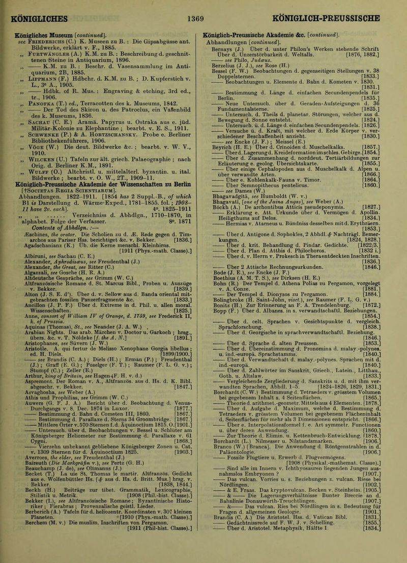 Konigliches Museum [continued), see Friederichs (C.) K. Museen zu B. : Die Gipsabgiisse ant. Bildwerke, erklart v. F., 1885. ,, Furtwangler (A.) K.M. zu B. : Beschreibung d. geschnit- tenen Steine in Antiquarium, 1896. „ K.M. zu B. : Beschr. d. Vasensammlung im Anti- quarium, 2B, 1885. „ Lippmann (F.) Hdbchr. d. K.M. zu B. ; D. Kupferstich v. L., 3* A., 1905. ,, Hdbk. of R. Mus. : Engraving & etching, 3rd ed., tr., 1906. ,, Panoeka (T.) ed., Terracotten des k. Museums, 1842. „ Der Tod des Skiron u. des Patroclus, ein VaSenbild des k. Museums, 1836. „ Sachatt (C. E.) Arama. Papyrus u. Ostraka aus e. jiid. Militar-Kolonie zu Elephantine ; bearbt. v. E. S., 1911. „ Schwenke (P.) & A. Hortzschansky. Probe e. Berliner Bibliothekenfiihrers, 1906. „ Voge (W.) Die deut. Bildwerke &c. ; bearbt. v. W. V., 1910. „ Wilcken (U.) Tafeln zur alt. griech. Palaeographie ; nach Orig. d. Berliner K.M., 1891. „ Wtjlee (0.) Altchristl. u. mittelalterl. byzantin. u. ital. Bildwerke ; bearbt. v. O. W., 2T., 1909-11. Koniglich-Preussische Akademie der Wissenschaften zu Berlin [fSociETAS Regia Scientiarum]. Abhandlungen. 1822-1911. [1854 has 2 Suppl.-B., of which B1 is Darstellung d. Warme-Exped., 1781-1855. fol.; 1908- 11 have 2v. each], 4°. 1825-1911 „ ,, Verzeichniss d. Abhdlgn., 1710-1870, in alphabet. Folge der Verfasser. 8°. 1871 Contents of Abhdlgn. :— TCschines, the orator. Die Scholien zu d. zE. Rede gegen d. Tim- archos aus Pariser Hss. berichtiget &c. v. Bekker. [1836.] Agadschanianz (K.) Ub. die Kerne menschl. Kleinhirns. [1911 (Phys.-math. Classe).] Albiruni, see Sachau (C. E.) Alexander, Aphrodisceus, see Freudenthal (J.) Alexander, the Great, see Ritter (C.) Algazzali, see Gosche (H. R. A.) Altdeutsche Gesprache, see Grimm (W. C.) Altfranzosische Romane d. St. Marcus Bibl., Proben u. Auszuge v. Bekker. [1839.] Alton (J. S. E. d’). Uber d. v. Sellow aus d. Banda oriental mit- gebrachten fossilen Panzerfragmente &c. [1833.] Ancillon (J. P. F.) Uber d. Extreme in d. Phil. u. alien moral. Wissenschaften. [1825.] Anne, consort of William IV of Orange, d. 1759, see Frederick II, k. of Prussia. Aquinas (Thomas), St., see Neander (J. A. W.) . Arabian Nights. Das arab. Marchen v. Doctor u. Garkoch ; hrsg., fibers. &c. v. T. Noldeke [/. the A. iV.] [1891.] Aristophanes, see Siivern (J. W.) Aristotle. A. qui fertur de Melisso Xenophane Gorgia libellus ; ed. H. Diels. [1899/1900.] see Brandis (C. A.) ; Diels (H.) ; Erman (P.) ; Freudenthal (J.) ; Graff (E. G.) ; Poselger (F. T.) ; Raumer (F. L. G. v.) ; Stumpf (C.) ; Zeller (E.) Arthur, king of Britain, see Hagen IF- H. v. d.) Aspremont. Der Roman v. A., Altfranzos. aus d. Hs. d. K. Bibl. abgeschr. v. Bekker. [1847.] Asvaghosha, see Weber (A.) Athis und Prophilias, see Grimm (W. C.) Auwers (G. F. J. A.) Bericht iiber d. Beobachtung d. Venus- Durchgangs v. 8. Dec. 1874 in Luxor. [1877.] Bestimmung d. Bahn d. Cometen III, 1860. [1867.] Bestimmung d. Parallaxe d. Sterns 34 Groombridge. [1867.] Mittlere Orter v.570Sternenf.d. Aquinoctium 1815.0.[1901.] Untersuch. iiber d. Beobachtungen v. Bessel u. Schliiter am Konigsberger Heliometer zur Bestimmung d. Parallaxe v. 61 Cygni. [1868.] —— Vierzehn unbekanntgebliebene Konigsberger Zonen u. Cat. v. 1309 Sternen fur d. Aquinoctium 1825. [1903.] Averroes, the elder, see Freudenthal (J.) Baireuth (Die Markgrafin v.), see Pertz (G. H.) Beauchamp (J. de), see Oltmanns (J.) Becket (T.) La uie St. Thomas le martir. Altfranzos. Gedicht aus e. Wolfenbiittler Hs. [<f aus d. Hs. d. Britt. Mus.] hrsg. v. Bekker. [1838, 1844.] Beckh (H.) Beitrage zur tibet. Grammatik, Lexicographie, Stilistik u. Metrik. [1908 (Phil.-hist. Classe).] Bekker (I.), see Altfranzosische Romane; Byzantinische Histo- riker ; Fierabras ; Provenzalische geistl. Lieder. Berberich (A.) Tafeln fur d. heliozentr. Koordinaten v. 307 kleinen Planeten. [1910 (Phys.-math. Classe).] Berchem (M. v.) Die muslim. Inschriften von Pergamon. [1911 (Phil-hist. Classe).] Koniglich-Preussische Akademie &c. [continued]. Abhandlungen [continued]. Bernays (J.) Uber d. unter Philon’s Werken stehende Schrift Uber d. Unzerstorbarkeit d. Weltalls. [1876, 1882.] see Philo, Judaeus. Berzelius (J. J.), see Rose (H.) Bessel (F. W.) Beobachtungen d. gegenseitigen Stellungen v. 38 Doppelsternen. [1833.] Beobachtungen u. Elemente d. Bahn d. Kometen v. 1830. [1831.] Bestimmung d. Lange d. einfachen Secundenpendels fiir Berlin. [1835.] Neue Untersuch. iiber d. Geraden-Aufsteigungen d. 36 Fundamentalsterne. [1825.] Untersuch. d. Theils d. planetar. Storungen, welcher aus d. Bewegung d. Sonne entsteht. [1824.] Untersuch. ii. d. Lange d. einfachen Secundenpendels. [1826.] Versuche ii. d. Kraft, mit welcher d. Erde Korper v. ver- schiedener Beschaffenheit anzieht. [1830.] see Encke (J. F.) ; Meissel (E.) Beyrich (H. E.) Uber d. Crinoiden d. Muschelkalks. [1857.] Uberd.Lagerungd. Kreideformationimschles. Gebirge.[1854.] Uber d. Zusammenhang d. norddeut. Tertiarbildungen zur [1855.] Alpen u. [1866.] [1864.] [I860.] [1827.] Erlauterung e. geolog. Ubersichtskarte. Uber einige Cephalopoden aus d. Muschelkalk iiber verwandte Arten. Uber e. Kohlenkalk-Fauna v. Timor. Uber Semnopithecus pentelicus. see Dames (W.) Bhagavadglta, see Humboldt (W. v.) Bhagavati, [one of the Jaina Angas], see Weber (A.) Bockh (A.) De archontibus Atticis pseudeponymis. Erklarung e. Att. Urkunde iiber d. Vermogen d. Apollin. Heiligthums auf Delos. [1834.] Hermias v. Atarneus u. Biindniss desselben mitd. Erythraern. [1853.] Uber d. Antigone d. Sophokles, 2 Abhdl. Nachtragl. Bemer- kungen. [1824, 1828.] Uber d. krit. Behandlung d. Pindar. Gedichte. [1822/3.] Uber d. Plan d. Atthis d. Phflochoros. [1832 i.] Uber d. v. Herrn v. Prokeschin Theraentdeckten Inschriften. [1836.] Uber 2 Attische Rechnungsurkunden. [1846.] Bode (J. E.), see Encke (J. F.) Boethius (A. M. T. S.), see Dirksen (H. E.) Bohn (R.) Der Tempel d. Athena Polias zu Pergamon, vorgelegt v. A. Conze. [1881.] —— Der Tempel d. Dionysos zu Pergamon. [1884.] Bolingbroke (H. Saint-John, visct.), see Raumer (F. L. G. v.) Bonitz (H.) Zur Erinnerung an F. A. Trendelenburg. [1872.] Bopp (F.) Uber d. Albanes. in s. verwandtschaftl. Beziehungen. [1854.] Uber d. celt. Sprachen v. Gesichtspunkte d. vergleich. Sprachforschung. [1838.] Uber d. Georgische in sprachverwandtschaftl. Beziehung. [1846.] Uber d. Sprache d. alten Preussen. [1853.] Uber d. Ubereinstimmung d. Pronomina d. malay.-polynes. u. ind.-europa. Sprachstamms. [1840.] Uber d. Verwandtschaft d. malay.-polynes. Sprachen mit d. ind.-europa. [1840.] Uber d. Zahlworter im Sanskrit, Griech., Latein., Litthau., Goth. u. Altslaw. [1833.] Vergleichende Zergliederung d. Sanskrits u. d. mit ihm ver- wandten Sprachen, Abhdl. 1-5. [1824-1826, 1829, 1831.] Borchardt (C. W.) Bestimmung d. Tetraeders v. grosstem Volumen bei gegebenem Inhalt s. 4 Seitenflachen. [1865.] Theoried. aritbmet.-geometr. Mittelsaus 4 Elementen. [1878.] Uber d. Aufgabe d. Maximum, welche d. Bestimmung d. Tetraeders v. grosstem Volumen bei gegebenem Flacheninhalt d. Seitenflachen fiir rnehr als 3 Dimensionen entspricht. [1866.] Uber e. Interpolationsformel f. e. Art symmetr. Functionen u. iiber deren Anwendung. [I860.] Zur Theorie d. Elimin. u. Kettenbruch-Entwicklung. [1878.] Borchardt (L.) Nilmesser u. Nilstandsmarken. [1906.] Branco (W.) [Branca], Die Anwendung d Rontgenstrahlen in d. Palaontologie. [1906.] Fossile Flugtiere u. Erwerb d. Flugvermogens. [1908 (Physikal.-mathemat. Classe).] Sind alle im Innern v. Ichthyosauren liegenden Jungen aus- nahmslos Embryonen ? [1907.] Das vulcan. Vorries u. s. Beziehungen z. vulcan. Riese bei Nordlingen. [1902.] & E. Fraas. Das kryptovulcan. Becken v. Steinheim. [1905.] & Die Lagerungsverhaltnisse Bunter Breccie an d. Bahnlinie Donauworth-Treuchtlingen. [1907.] & Das vulcan. Ries bei Nordlingen in s. Bedeutung fiir Fragen d. allgemeinen Geologie. [1901.] Brandis (C. A.) Die Aristotel. Hss. d. Vatican Bibl. [1831.] Gedachtnissrede auf F. W. J. v. Schelling. [1855.] Uber d. Aristotel. Metaphysik, Halfte 1 [1834.]