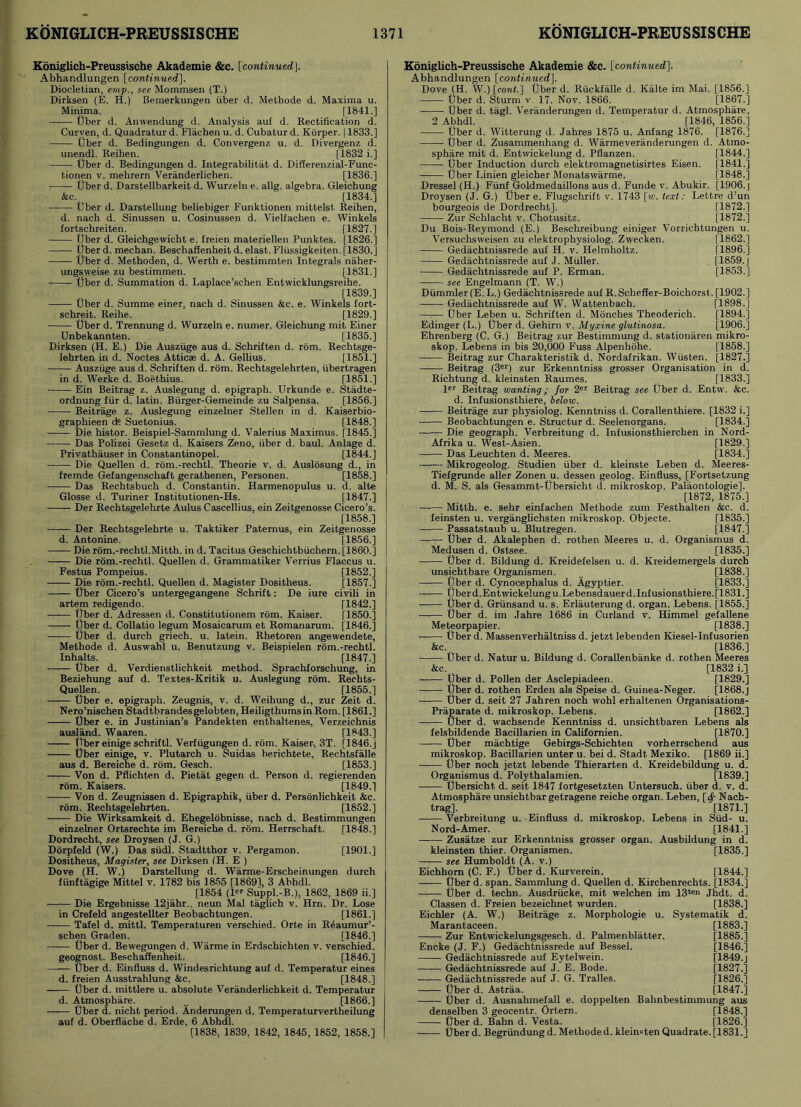 Koniglich-Preussische Akademie &c. [continuedj. Abhandlungen [continued], Diocletian, emp., see Mommsen (T.) Dirksen (E. H.) Beinerkungen fiber d. Metbode d. Maxima u. Minima. [1841.] tjber d. Anwendung d. Analysis auf d. Rectification d. Curven, d. Quadratur d. Flachen u. d. Cubatur d. Korper. 11833.] Uber d. Bedingungen d. Convergenz u. d. Divergenz d. unendl. Reihen. [1832 i.] Uber d. Bedingungen d. Integrabilitat d. Differenzial-Func- tionen v. mehrern Veranderlichen. [1836.] Uber d. Darstellbarkeit d. Wurzeln e. allg. algebra. Gleichung &c. [1834.] Uber d. Darstellung beliebiger Funktionen mittelst Reihen, d. nach d. Sinussen u. Cosinussen d. Vielfachen e. Winkels fortschreiten. [1827.] Uber d. Gleichgewicht e. freien materiellen Punktes. [1826.] tjber d. mechan. Beschaffenheit d. elast. Fliissigkeiten. [1830.] Uber d. Methoden, d. Werth e. bestimmten Integrals naher- ungsweise zu bestimmen. [1831.] Uber d. Summation d. Laplace’schen Entwicklungsreibe. [1839.] Uber d. Summe einer, nach d. Sinussen &e. e. Winkels fort- schreit. Reihe. [1829.] Uber d. Trennung d. Wurzeln e. numer. Gleichung mit Einer Unbekannten. [1835.] Dirksen (H. E.) Die Ausziige aus d. Schriften d. rom. Rechtsge- lehrten in d. Noctes Atticae d. A. Gellius. [1851.] Ausziige aus d. Schriften d. rom. Rechtsgelehrten, iibertragen in d. Werke d. Boethius. [1851.] Ein Beitrag z. Auslegung d. epigraph. Urkunde e. Stadte- ordnung fur d. latin. Biirger-Gemeinde zu Salpensa. [1856.] Beitrage z. Auslegung einzelner Stellen in d. Kaiserbio- graphieen ck Suetonius. [1848.] Die histor. Beispiel-Sammlung d. Valerius Maximus. [1845.] Das Polizei Gesetz d. Kaisers Zeno, fiber d. baul. Anlage d. Privathauser in Constantinopel. [1844.] Die Quellen d. rom.-rechtl. Theorie v. d. Auslosung d., in fremde Gefangenschaft gerathenen, Personen. [1858.] Das Rechtsbuch d. Constantin. Harmenopulus u. d. alte Glosse d. Turiner Institutionen-Hs. [1847.] Der Rechtsgelehrte Aulus Cascellius, ein Zeitgenosse Cicero’s. [1858.] Der Rechtsgelehrte u. Taktiker Paternus, ein Zeitgenosse d. Antonine. [1856.] Die rom.-rechtl.Mitth. in d. Tacitus Geschichtbfichern. [I860.] Die rom.-rechtl. Quellen d. Grammatiker Verrius Flaccus u. Festus Pompeius. [1852.] Die rom.-rechtl. Quellen d. Magister Dositheus. [1857.] Uber Cicero’s untergegangene Schrift: De iure civili in artem redigendo. [1842.] Uber d. Adressen d. Constitutionem rom. Kaiser. [1850.] Uber d. Collatio legum Mosaicarum et Romanarum. [1846.] Uber d. durch griech. u. latein. Rhetoren angewendete, Methode d. Auswahl u. Benutzung v. Beispielen rom.-rechtl. Inhalts. [1847.] Uber d. Verdienstlichkeit method. Sprachforschung, in Beziehung auf d. Textes-Kritik u. Auslegung rom. Rechts- Quellen. [1855.] Uber e. epigraph. Zeugnis, v. d. Weihung d., zur Zeit d. Nero’nischen Stadtbrandesgelobten, HeiligthumsinRom. [1861.] Uber e. in Justinian’s Pandekten enthaltenes, Verzeic.hnis ausland. Waaren. [1843.] Uber einige schriftl. Verfugungen d. rom. Kaiser, 3T. [1846.] Uber einige, v. Plutarch u. Suidas berichtete, Rechtsfalle aus d. Bereiche d. rom. Gesch. [1853.] Von d. Pflichten d. Pietat gegen d. Person d. regierenden rom. Kaisers. [1849.] Von d. Zeugnissen d. Epigraphik, fiber d. Personlichkeit &c. rom. Rechtsgelehrten. [1852.] Die Wirksamkeit d. Ehegelobnisse, nach d. Bestimmungen einzelner Ortsrechte im Bereiche d. rom. Herrschaft. [1848.] Dordrecht, see Droysen (J. G.) Dorpfeld (W.) Das sfidl. St.adtthor v. Pergamon. [1901.] Dositheus, Magister, see Dirksen (H. E ) Dove (H. W.) Darstellung d. Warme-Erscheinungen durch ffinftagige Mittel v. 1782 bis 1855 [18691, 3 Abhdl. [1854 (1 Suppl.-B.), 1862, 1869 ii.] Die Ergebnisse 12jahr.. neun Mai taglieb v. Hrn. Dr. Lose in Crefeld angestellter Beobachtungen. [1861.] Tafel d. mittl. Temperaturen verschied. Orte in Reaumur’- schen Graden. [1846.] Uber d. Bewegungen d. Warme in Erdschichten v. verschied. geognost. Beschaffenheit. [1846.] Uber d. Einfluss d. Windesrichtung auf d. Temperatur eines d. freien Ausstrahlung &c. [1848.] Uber d. mittlere u. absolute Veranderlichkeit d. Temperatur d. Atmosphare. [1866.] Uber d. nicht period. Anderungen d. Temperaturvertheilung auf d. Oberflache d. Erde, 6 Abhdl. [1838, 1839, 1842, 1845, 1852, 1858.] Koniglich-Preussische Akademie &c. [continued]. Abhandlungen [continued]. Dove (H. W.) [cont.] Uber d. Rfickfalle d. Kalte im Mai. [1856.] Uber d. Sturm v. 17. Nov. 1866. [1867.] Uber d. tagl. Veriinderungen d. Temperatur d. Atmosphare, 2 Abhdl. [1846, 1856.] Uber d. Witterung d. Jahres 1875 u. Anfang 1876. [1876.] Uber d. Zusammenhang d. Warmeveranderungen d. Atmo- sphare mit d. Entwickelung d. Pflanzen. [1844.] Uber Induction durch elektromagnetisirtes Eisen. [1841.] Uber Linien gleicher Monatswarme. [1848.] Dressel (H.) Ffinf Goldmedaillons aus d. Funde v. Abukir. [1906. | Droysen (J. G.) Uber e. Flugschrift. v. 1743 [w. text: Lettre d’un bourgeois de Dordrecht]. [1872.] Zur Schlacht v. Chotusitz. [1872.] Du Bois-Reymond (E.) Beschreibung einiger Vorrichtungen u. Versuchsweisen zu elektrophysiolog. Zwecken. [1862.] Gedachtnissrede auf H. v. Helmholtz. [1896.] Gedachtnissrede auf J. Mfiller. [1859.] Gedachtnissrede auf P. Erman. [1853.] see Engelmann (T. W’.) Dummler(E. L.) Gedachtnissrede auf R. Scheffer-Boichorst. [1902.] Gedachtnissrede auf W. Wattenbach. [1898.] —— Uber Leben u. Schriften d. Monches Theoderich. [1894.] Edinger (L.) Uber d. Gehirn v. Myxine glutinosa. [1906.] Ehrenberg (C. G.) Beitrag zur Bestimmung d. stationaren mikro- skop. Lebens in bis 20,000 Fuss Alpenhohe. [1858.] Beitrag zur Charakteristik d. Nordafrikan. Wfisten. [1827.] Beitrag (3er) zur Erkenntniss grosser Organisation in d. Richtung d. kleinsten Raumes. [1833.] ler Beitrag wanting; for 2er Beitrag see Uber d. Entw. &c. d. Infusionsthiere, below. Beitrage zur physiolog. Kenntniss d. Corallenthiere. [1832 i.] Beobachtungen e. Structur d. Seelenorgans. [1834.] Die geograph. Verbreitung d. Infusionsthierchen in Nord- Afrika u. West-Asien. [1829.] Das Leuchten d. Meeres. [1834.] Mikrogeolog. Studien fiber d. kleinste Leben d. Meeres- Tiefgrunde alter Zonen u. dessen geolog. Einfluss, [Fortsetzung d. M. S. als Gesammt-Ubersicht d. mikroskop. Palaontologie], [1872, 1875.] Mitth. e. sehr einfaclien Methode zum Festhalten &c. d. feinsten u. verganglichsten mikroskop. Objecte. [1835.] Passatstaub u. Blutregen. [1847.] Uber d. Akalephen d. rothen Meeres u. d. Organismus d. Medusen d. Ostsee. [1835.] Uber d. Bildung d. Kreidefelsen u. d. Kreidemergels durch unsichtbare Organismen. [1838.] Uber d. Cynocephalus d. Agyptier. [1833.] Uber d. Entwickelung u.Lebensdauerd. Infusionsthiere. [1831.] Uber d. Grfinsand u. s. Erlauterung d. organ. Lebens. [1855.] Uber d. im Jahre 1686 in Curland v. Himmel gefallene Meteorpapier. [1838.] Uber d. Massenverhaltniss d. jetzt lebenden Kiesel-Infusorien &c. [1836.] Uber d. Natur u. Bildung d. Corallenbanke d. rothen Meeres &c. .. [1832 i.] Uber d. Pollen der Asclepiadeen. [1829.] Uber d. rothen Erden als Speise d. Guinea-Neger. [1868.j Uber d. seit 27 Jahren noeh wohl erhaltenen Organisations- Praparate d. mikroskop. Lebens. [1862.] Uber d. wachsende Kenntniss d. unsichtbaren Lebens als felsbildende Bacillarien in Californien. [1870.] Uber machtige Gebirgs-Schichten vorherrschend aus mikroskop. Bacillarien unter u. bei d. Stadt Mexiko. [1869 ii.] Uber noch jetzt lebende Thierarten d. Kreidebildung u. d. Organismus d. Polythalamien. [1839.] ■ Ubersicht d. seit 1847 fortgesetzten Untersuch. fiber d. v. d. Atmosphare unsichtbar getragene reiche organ. Leben, [$■ Nach- trag], [1871.] Verbreitung u. Einfluss d. mikroskop. Lebens in Slid- u. Nord-Amer. [1841.] Zusatze zur Erkenntniss grosser organ. Ausbildung in d. kleinsten thier. Organismen. [1835.] —— see Humboldt (A. v.) Eichhom (C. F.) Uber d. Kurverein. [1844.] Uber d. span. Sammlung d. Quellen d. Kirchenrechts. [1834.] Uber d. techn. Ausdriicke, mit welchen im 13*™ Jhdt. d. Classen d. Freien bezeichnet wurden. [1838.] Eichler (A. W.) Beitrage z. Morphologie u. Systematik d. Marantaceen. [1883.] Zur Entwickelungsgesch. d. Palmenblatter. [1885.] Encke (J. F.) Gedachtnissrede auf Bessel. [1846.] Gedachtnissrede auf Eytelwein. [l849.j Gedachtnissrede auf J. E. Bode. [1827.] Gedachtnissrede auf J. G. Tralles. [1826.] Uber d. Astraa. [1847.] Uber d. Ausnahmefall e. doppelten Bahnbestimmung aus denselben 3 geocentr. Ortern. [1848.] Uber d. Bahn d. Vesta. [1826.] Uberd. Begrundung d. Methode d. kleinsten Quadrate. [1831.]