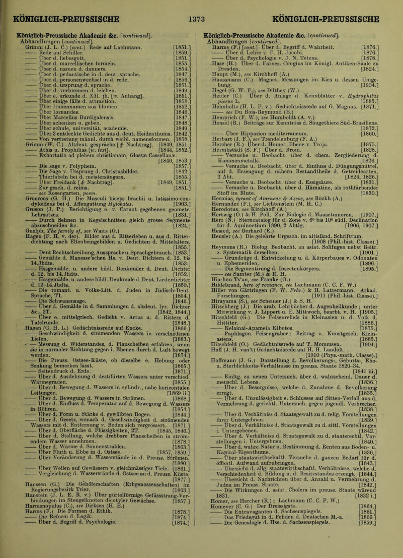 Koniglich-Preussische Akademie &c. [continued\. Abhandlungen [continued]. Grimm (J. L. C.) [cont.] Rede auf Lachmann. [1851.] Rede auf Schiller. [1859.] Ober d. liebesgott. [1851.] liber d. marcellischen formeln. [1855.] liber d. namen d. donners. [1854.] liber d. pedantische in d. deut. sprache. [1847.] liber d. personenwechsel in d. rede. [1856.] tjber d. ursprung d. sprache. [1851.] liber d. verbrennen d. leichen. [1849.] liber e. urkunde d. XII. jh. [w. Anhang], [1851.] liber einige falle d. attraction. [1858.] liber frauennamen aus blumen. [1852.] liber Iornandes. [1846.] liber Marcellus Burdigalensis. [1847.] liber schenken u. geben. [1848.] liber schule, universitat, academie. [1849.] liber 2 entdeckte Gedichte aus d. deut. Heidenthums. [1842.] Von vertretung mannl. durch weibl. namensformen. [1858.] Grimm (W. C.) Altdeut. gesprache [^ Nachtrag]. [1849, 1851.] Athis u. Prophilias [w. text]. [1844, 1852.] Exhortatio ad plebem christianam, Glossae Cassellanae. [1846, 1853.] Die sage v. Polyphem. [1857.] Die Sage v. Ursprung d. Christusbilder. [1842.] Thierfabeln bei d. meistersangern. [1855.] liber Freidank [^ Nachtrag]. [1849, 1851.] Zur gesch. d. reims. [1851.] see Rosengarten, poem. Gronroos (G. H.) Die Musculi biceps brachii u. latissimo-con- dyloideus bei d. Affengattung Hylobates. [1903.] Gruson (J. P.) Berichtigung e. v. Carnot gegebenen geometr. Lehrsatzes. [1831.] Durch Sehnen in Kegelschnitten gleich grosse Segmente abzuschneiden &c. [1824.] Guelph, The family of, see Waitz (G.) Hagen (F. H. v. der). Bilder aus d. Ritterleben u. aus d. Ritter- dichtung nach Elfenbeingebilden u. Gedichten d. Mittelalters. [1855.] Deut Rechtschreibung, Aussprache u. Sprachgebrauch. [1853.] Gemalde d. Manesse’schen Hs. v. Deut. Dichtern d. 12. bis 14.Jhdts. [1853.] Hssgemalde. u. andere bildl. Denkmaler d. Deut. Dichter d. 12. bis 14.Jhdts. [1852.] Hssgemalde. u. andere bildl. Denkmale d. Deut. Liederdichter d. 12-14.Jhdts. [1850.] Die romant. u. Volks-Litt. d. Juden in Jiidisch-Deut. Sprache, Tl. [1854.] Die Schwanensage. [1846.] liber d. Gemalde in d. Sammlungen d. altdeut. lyr. Dichter &c., 2T. [1842, 1844.] liber e. mittelgriech. Gedicht v. Artus u. d. Rittern d. Tafelrunde. [1848.] Hagen (G. H. L.) Gedachtnissrede auf Encke. [1866.] Geschwindigkeit d. stromenden Wassers in verschiedenen Tiefen. [1883.] —Messung d. Widerstandes, d. Planscheiben erfahren, wenn sie in normaler Richtung gegen i. Ebenen durch d. Luft bewegt werden. [1874.] Die Preuss. Ostsee-Kiiste, ob dieselbe e. Hebung oder Senkung bemerken lasst. [1865.] Seitendruck d. Erde. [1871.] liber d. Ausdehnung d. destillirten Wassers unter verschied. Warmegraden. [1855.] Uber d. Bewegung d. Wassers in cylindr., nahe horizontalen Leitungen. [1869 ii.] liber d. Bewegung d. Wassers in Stromen. [1868.] liber d. Einfluss d. Temperatur auf d. Bewegung d. Wassers in Rohren. [1854.] liber d. Form u. Starke d. gewolbten Bogen. [1844.] liber d. Gesetz, wonach d. Geschwindigkeit d. stromenden Wassers mit d. Entfernung v. Boden sich vergrossert. [1871.] liber d. Oberflache d. Fliissigkeiten, 2T. [1845, 1846.] liber d. Stellung, welche drehbare Planscheiben in strom- endem Wasser annehmen. [1878.] liber d. Warme d. Sonnenstrahlen. [1863.] liber Fluth u. Ebbe in d. Ostsee. [1857, 1859.] liber Veranderung d. Wasserstande in d. Preuss. Stromen. [1880.] liber Wellen auf Gewassern v. gleichmassiger Tiefe. [1861.] Vergleichung d. Wasserstande d. Ostsee an d. Preuss. Kiiste. [1877.] Hanssen (G.) Die Gehoferschaften (Erbgenossenschaften) im Regierungsbezirk Trier. [1863.] Hanstein (J. L. E. R. v.) liber gurtelformige Gefassstrang-Ver- bindungen im Stengelknoten dicotyler Gewachse. [1857.] Harmenopulus (C.), see Dirksen (H. E.) Harms (F.) Die Formen d. Ethik. [1878.] Die Reform d. Logik. [1874.] Uber d. Begriff d. Psychologie. [1874.] Koniglich-Preussische Akademie &c. [continued]. Abhandlungen [continued]. Harms (F.) [cont.] liber d. Begriff d. Wahrheit. [1876.] Uber d. Lehre v. F. H. Jacobi. [1876.] liber d. Psychologie v. .1. N. Tetens. [1878.] .Hase (H.) liber d. Fames. Congius im Konigl. Antiken-Saale zu Dresden. [1824.] Haupt (M.), see Kirchhoff (A.) Haussmann (C.) Magnet. Messungen im Ries u. dessen Umge- bung. [1904.] Hegel (G. W. F.), see Dilthey (W.) Heider (C.) liber d. Anlage d. Keimblatter y. Hydrophilus piceus L. [1885.] Helmholtz (H. L. F. v.) Gedachtnissrede auf G. Magnus. [1871.] see Du Bois-Reymond (E.) Hemprich (F. W.), see Humboldt (A. v.) Hensel (R.) Beitrage zur Kenntniss d. Saugethiere Sfid-Brasiliens. [1872.] liber Hipparion mediterraneum. [I860.] Herbart (J. FJ, see Trendelenburg (F. A.) Hercher (R.) liber d. Homer. Ebene v. Troja. [1875.] Hermbstadt (S. F.) liber d. Brom. [1828.] Versuche u. Beobacht. uber d. chem. Zergliederung d. Kanonenmetalls. [1826.] Versuche u. Beobacht. fiber d. Einfluss d. Dungungsmittel, auf d. Erzeugung d. nahern Bestandtheile d. Getreidearten, 2 Abt. [1824, 1826.] Versuche u. Beobacht. liber d. Essigsaure. [1831.] Versuche u. Beobacht. fiber d. Hamatine, als rothfarbender Stoff im Blute. [1830.] Hermias, tyrant of Atarneus fy Assos, see Bockh (A.) Hernandez (F.), see Lichtenstein (M. H. C.) Herodotus, see Kirchhoff (A.) Hertwig (0.) & H. Poll. Zur Biologie d. Mausetumoren. [1907.] Herz (N.)__ Sterncatalog ffir d. Zone v. 6° bis 10° siidl. Declination fur d. Aquinoctium 1890, 2 Abtlg. [1906, 1907.] Hesiod, see Gerhard (E.) Heusler (A.) Die gelehrte Urgesch. im altisland. Schrifttum. [1908 (Phil.-hist. Classe).] Heymons (R.) Biolog. Beobacht. an asiat. Solifugen nebst Beitr. z. Systematik derselben. [1901.] Grundziige d. Entwickelung u. d. Korperbaues v. Odonaten u. Ephemeriden. [1896.] Die Segmentirung d. Insectenkorpers. [1895.] see Samter (M.) & R. H. Hia-hou Ts‘an, see Franke (O.) Hildebrand, hero of romance, see Lachmann (C. C. F. W.) Hiller von Gartringen (F. W. Frhr.) & H. Lattermann. Arkad. Forschungen. [1911 (Phil.-hist. Classe).] Hirayama (S.), see Scheiner (J.) & S. H. Hirschberg (J.) Die arab. Lehrbiicher d. Augenheilkunde ; unter Mitwirkung v. J. Lippert u. E. Mittwoch, bearbt. v. H. [1905.] Hirschfeld (G.) Die Felsenreliefs in Kleinasien u. d. Volk d. Hittiter. [1886.] Kelainai-Apameia Kibotos. [1875.] Paphlagon. Felsengraber: Beitrag z. Kunstgesch. Klein- asiens. [1885.] Hirschfeld (O.) Gedachtnissrede auf T. Mommsen. [1904.] Hoff (J. H. van’t) Gedachtnisrede auf H. H. Landolt. [1910 (Phys.-math. Classe).] Hoffmann (J. G.) Darstellung d. Bevolkerungs-, Geburts-, Ehe- u. Sterblichkeits-Verhaltnisse im preuss. Staate 1820-34. [1841 iii.] Einltg. zu neuen Untersuch. fiber d. wahrscheinl. Dauer d. menschl. Lebens. [1836.1 Uber d. Besorgnisse, welche d. Zunahme d. Bevolkerung erregt. [1835.] Uber d. Unzulassigkeit e. Schlusses auf Sitten-Verfall aus d. Vermehrung d. gerichtl. Untersuch. gegen jugendl. Verbrecher. [1838.] Uber d. Verhaltniss d. Staatsgewalt zu d. relig. Vorstellungen ihrer Untergebnen. [1839.] ■ Uber d. Verhaltniss d. Staatsgewalt zu d. sittl. Vorstellungen i. Untergebenen. [1842.] Uber d. Verhaltniss d. Staatsgewalt zu d. staatsrechtl. Vor- stellungen i. Untergebnen. [1840.] Uber d. wahre Natur u. Bestimmung d. Renten aus Boden- u. Kapital-Eigenthume. [1836.] Uber staatswirthschaftl. Versuche d. ganzen Bedarf fur d. offentl. Aufwand aufzubringen. [1843.] Ubersicht d. allg. staatswirthschaftl. Verhaltnisse, welche d. Verschiedenheit d. Bildung u. d. Besitzstandes erzeugt. [1844.] Ubersicht d. Nachrichten iiber d. Anzahl u. Vermehrung d. Juden im Preuss. Staate. [1842.] -—— Die Wirkungen d. asiat. Cholera im preuss. Staate warend 1831. [1832 i.] Homer, see Hercher (R.) ; Lachmann (C. C. F. W.) Homeyer (C. G.) Der Dreissigste. [1864.] Die Extravaganten d. Sachsenspiegels. [1861.] Das Friedegut in d. Fehden d. Deutschen M.-a. [1866.] Die Genealogie d. Hss. d. Sachsenspiegels. [1859.]