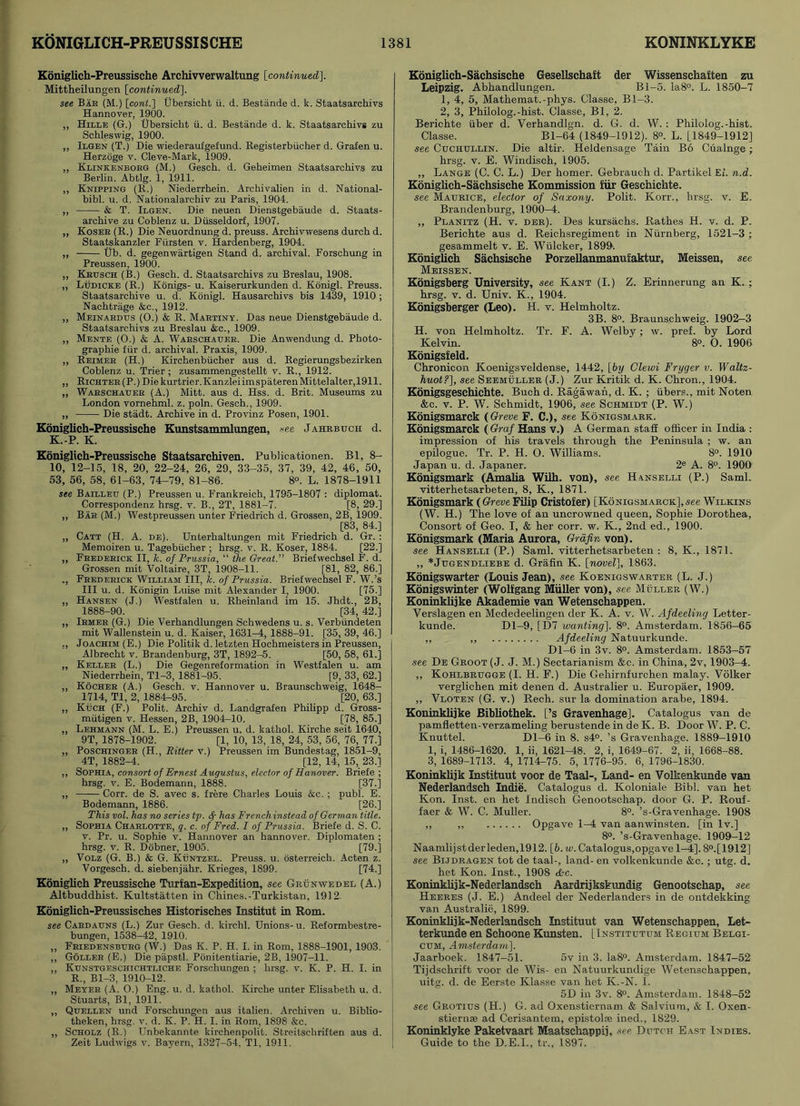 Koniglich-Preussische Archivverwaltung [continued\. Mittheilungen [continued]. see Bar (M.) [cont.] Ubersicht ii. d. Bestande d. k. Staatsarchivs Hannover, 1900. ,, Hille (G.) Ubersicht ii. d. Bestande d. k. Staatsarchivs zu Schleswig, 1900. ,, Ilgen (T.) Die wiederaufgefund. Registerbiicher d. Grafen u. Herzoge v. Cleve-Mark, 1909. ,, Klinkenborg (M.) Gesch. d. Geheimen Staatsarchivs zu Berlin. Abtlg. 1, 1911. ,, Knipping (R.) Niederrhein. Archivalien in d. National- bibl. u. d. Nationalarchiv zu Paris, 1904. ,, & T. Ilgen. Die neuen Dienstgebaude d. Staats- archive zu Coblenz u. Dusseldorf, 1907. ,, Koser (R.) Die Neuordnung d. preuss. Archivwesens durch d. Staatskanzler Fursten v. Hardenberg, 1904. ,, Ub. d. gegenwartigen Stand d. archival. Forschung in Preussen, 1900. „ Krusch (B.) Gesch. d. Staatsarchivs zu Breslau, 1908. „ Ludicke (R.) Konigs- u. Kaiserurkunden d. Konigl. Preuss. Staatsarchive u. d. Konigl. Hausarchivs bis 1439, 1910; Nachtriige &c., 1912. „ Meinardus (0.) & R. Martiny. Das neue Dienstgebaude d. Staatsarchivs zu Breslau &c., 1909. ,, Mente (O.) k A. Warschauer. Die Anwendung d. Photo- graphie fur d. archival. Praxis, 1909. ,, Reimer (H.) Kirchenbiicher aus d. Regierungsbezirken Coblenz u. Trier; zusammengestellt v. R., 1912. „ Richter(P.) Die kurtrier.KanzleiimspaterenMittelalter, 1911. ,, Warschatjer (A.) Mitt, aus d. Hss. d. Brit. Museums zu London vornehml. z. poln. Gesch., 1909. ,, Die stadt. Archive in d. Provinz Posen, 1901. Koniglich-Preussische Kunstsammlungen, -see Jahrbuch d. K.-P. K. Koniglich-Preussische Staatsarchiven. Publicationen. Bl, 8- 10, 12-15, 18, 20, 22-24, 26, 29, 33-35, 37, 39, 42, 46, 50, 53, 56, 58, 61-63, 74-79, 81-86. 8°. L. 1878-1911 see Bailletj (P.) Preussen u. Frankreich, 1795-1807 : diplomat. Correspondenz hrsg. v. B., 2T, 1881-7. [8, 29.] „ Bar (M.) Westpreussen unter Friedrich d. Grossen, 2B, 1909. [83, 84.] „ Catt (H. A. de). Unterhaltungen mit Friedrich d. Gr. : Memoiren u. Tagebiicher ; hrsg. v. R. Koser, 1884. [22.] „ Frederick II, k. of Prussia, “ the Great.” Briefwechsel F. d. Grossen mit Voltaire, 3T, 1908-11. [81, 82, 86.] ., Frederick William III, k. of Prussia. Briefwechsel F. W.’s III u. d. Konigin Luise mit Alexander I, 1900. [75.] ,, Hansen (J.) Westfalen u. Rheinland im 15. Jhdt., 2B, 1888-90. [34, 42.] „ Irmer (G.) Die Verhandlungen Schwedens u. s. Verbiindeten mit Wallenstein u. d. Kaiser, 1631-4, 1888-91. [35, 39, 46.] „ Joachim (E.) Die Politik d. letzten Hochmeisters in Preussen, Albrecht v. Brandenburg, 3T, 1892-5. [50, 58, 61.] „ Keller (L.) Die Gegenreformation in Westfalen u. am Niederrhein, Tl-3, 1881-95. [9, 33, 62.] „ Kocher (A.) Gesch. v. Hannover u. Braunschweig, 1648- 1714, Tl, 2, 1884-95. [20, 63.] „ Kuch (F.) Polit. Archiv d. Landgrafen Philipp d. Gross- miitigen v. Hessen, 2B, 1904-10. [78, 85.] ,, Lehmann (M. L. E.) Preussen u. d. kathol. Kirche seit 1640, 9T, 1878-1902. [1, 10, 13, 18, 24, 53, 56, 76, 77.] „ Poschinger (H., Ritter v.) Preussen im Bundestag, 1851-9, 4T, 1882-4. [12, 14, 15, 23.] ,, Sophia, consort of Ernest Augustus, elector of Hanover. Briefe ; hrsg. v. E. Bodemann, 1888. [37.] „ Corr. de S. avec s. frere Charles Louis &c. ; publ. E. Bodemann, 1886. [26.] This vol. has no series tp. <f- has Frenchinstead of German title. „ Sophia Charlotte, q. c. of Fred. I of Prussia. Briefe d. S. C. v. Pr. u. Sophie v. Hannover an hannover. Diplomaten ; hrsg. v. R. Dobner, 1905. [79.] „ Volz (G. B.) & G. Khntzel. Preuss. u. osterreich. Acten z. Vorgesch. d. siebenjahr. Krieges, 1899. [74.] Koniglich Preussische Turfan-Expedition, see Grunwedel (A.) Altbuddhist. Kultstatten in Chines.-Turkistan, 1912. Koniglieh-Preussisches Historisches Institut in Rom. see Cardatjns (L.) Zur Gesch. d. kirchl. Unions-u. Reformbestre- bungen, 1538-42, 1910. ,, Friedensburg (W.) Das K. P. H. I. in Rom, 1888-1901, 1903. ,, Goller (E.) Die papstl. Ponitentiarie, 2B, 1907-11. ,, Kunstgeschichtliche Forschungen ; hrsg. v. K. P. H. I. in R., Bl-3, 1910-12. ,, Meyer (A. O.) Eng. u. d. kathol. Kirche unter Elisabeth u. d. Stuarts, Bl, 1911. ,, Qtjellen und Forschungen aus italien. Archiven u. Biblio- theken, hrsg. v. d. K. P. H. I. in Rom, 1898 &c. „ Scholz (R.) Unbekannte kirchenpolit. Streitschriften aus d. Zeit Ludwigs v. Bayern, 1327-54, Tl, 1911. Koniglich-Sachsische Gesellschaft der Wissenschaften zu Leipzig. Abhandlungen. Bl-5. Ia8°. L. 1850-7 1, 4, 5, Mathemat.-phys. Classe, Bl-3. 2, 3, Philolog.-hist. Classe, Bl, 2. Berichte iiber d. Verhandlgn. d. G. d. W. : Philolog.-hist. Classe. Bl-64 (1849-1912). 8°. L. [.1849-1912] see Cuchullin. Die altir. Heidensage Tain Bo Cualnge; hrsg. v. E. Windisch, 1905. „ Lange (C. C. L.) Der homer. Gebrauch d. Partikel El. n.d. Koniglich-Sachsische Kommission fiir Geschichte. see Maurice, elector of Saxony. Polit. Korr., hrsg. v. E. Brandenburg, 1900-4. ,, Planitz (H. v. der). Des kursachs. Rathes H. v. d. P. Berichte aus d. Reichsregiment in Niirnberg, 1521-3 ; gesammelt v. E. Wulcker, 1899. Koniglich Sachsische Porzellanmanufaktur, Meissen, see Meissen. Konigsberg University, see Kant (I.) Z. Erinnerung an K. ; hrsg. v. d. Univ. K., 1904. Konigsberger (Leo). H. v. Helmholtz. 3B. 8°. Braunschweig. 1902-3 H. von Helmholtz. Tr. F. A. Welby; w. pref. by Lord Kelvin. 8°. O. 1906 Konigsfeld. Chronieon Koenigsveldense, 1442, [by Clewi Fryger v. Waltz- huot?], see Seemuller (J.) Zur Kritik d. K. Chron., 1904. Konigsgeschichte. Buch d. Ragawan, d. K. ; iibers., mit Noten &c. v. P. W. Schmidt, 1906, see Schmidt (P. W.) Konigsmarck (Greve F. C.), see Konigsmark. Konigsmarck ( Graf Hans V.) A German staff officer in India : impression of his travels through the Peninsula ; w. an epilogue. Tr. P. H. O. Williams. 8°. 1910 Japan u. d. Japaner. 2e A. 8°. 1900 Konigsmark (Amalia Wilh. von), see Hanselli (P.) Sami, vitterhetsarbeten, 8, K., 1871. Konigsmark ( Greve Filip Cristofer) [Konigsmarck], see Wilkins (W. H.) The love of an uncrowned queen, Sophie Dorothea, Consort of Geo. I, & her corr. w. K., 2nd ed., 1900. Konigsmark (Maria Aurora, Grafin von). see Hanselli (P.) Sami, vitterhetsarbeten : 8, K., 1871. ,, *Jugendliebe d. Grafin K. [novel], 1863. Konigswarter (Louis Jean), see Koenigswarter (L. J.) Konigswinter (Wolfgang Muller von), see Muller (W.) Koninklijke Akademie van Wetenschappen. Verslagen en Mededeelingen der K. A. v. W. Afdeeling Letter - kunde. Dl-9, [D7 wanting]. 8°. Amsterdam. 1856-65 ,, ,, Afdeeling Natuurkunde. Dl-6 in 3v. 8°. Amsterdam. 1853-57 see De Groot (J. J. M.) Sectarianism &c. in China, 2v, 1903-4. ,, Kohlbrugge (I. H. F.) Die Gehirnfurchen malay. Volker verglichen mit denen d. Australier u. Europaer, 1909. „ Vloten (G. v.) Rech. sur la domination arabe, 1894. Koninklijke Bibliothek. [’s Gravenhage]. Catalogus van de pamfletten-verzameling berustende in de K. B. Door W. P. C. Knuttel. Dl-6 in 8. s4°. ’s Gravenhage. 1889-1910 1, i, 1486-1620. 1, ii, 1621-48. 2, i, 1649-67. 2, ii, 1668-88. 3, 1689-1713. 4, 1714-75. 5, 1776-95. 6, 1796-1830. Koninklijk Instituut voor de Taal-, Land- en Volkenkunde van Nederlandsch Indie. Catalogus d. Koloniale Bibl. van het Kon. Inst, en het Indisch Genootschap. door G. P. Rouf- faer & W. C. Muller. 8°. ’s-Gravenhage. 1908 ,, ,, Opgave 1-4 van aanwinsten. [in lv.] 8°. ’s-Gravenhage. 1909-12 Naamlijst derleden, 1912. [6. w. Catalogus,opgave 1-4], 8°.[1912] see Bijdragen tot de taal-, land- en volkenkunde &c. ; utg. d. het Kon. Inst., 1908 &c. Koninklijk-Nederlandseh Aardrijkskundig Genootschap, see Heeres (J. E.) Andeel der Nederlanders in de ontdekking van Australia, 1899. Koninklijk-Nederlandseh Instituut van Wetenschappen, Let- terkunde en Schoone Kunsten. [Institutum Regium Belgi- cum, Amsterdam], Jaarboek. 1847-51. 5v in 3. Ia8°. Amsterdam. 1847-52 Tijdschrift voor de Wis- en Natuurkundige Wetenschappen, uitg. d. de Eerste Klasse van het K.-N. I. 5D in 3v. 8°. Amsterdam. 1848-52 see Grotius (H.) G. ad Oxenstiernam & Salvium, & I. Oxen- stiernse ad Cerisantem, epistolre ined., 1829. Koninklyke Paketvaart Maatschappij, see Dutch East Indies. Guide to the D.E.I., tr., 1897.