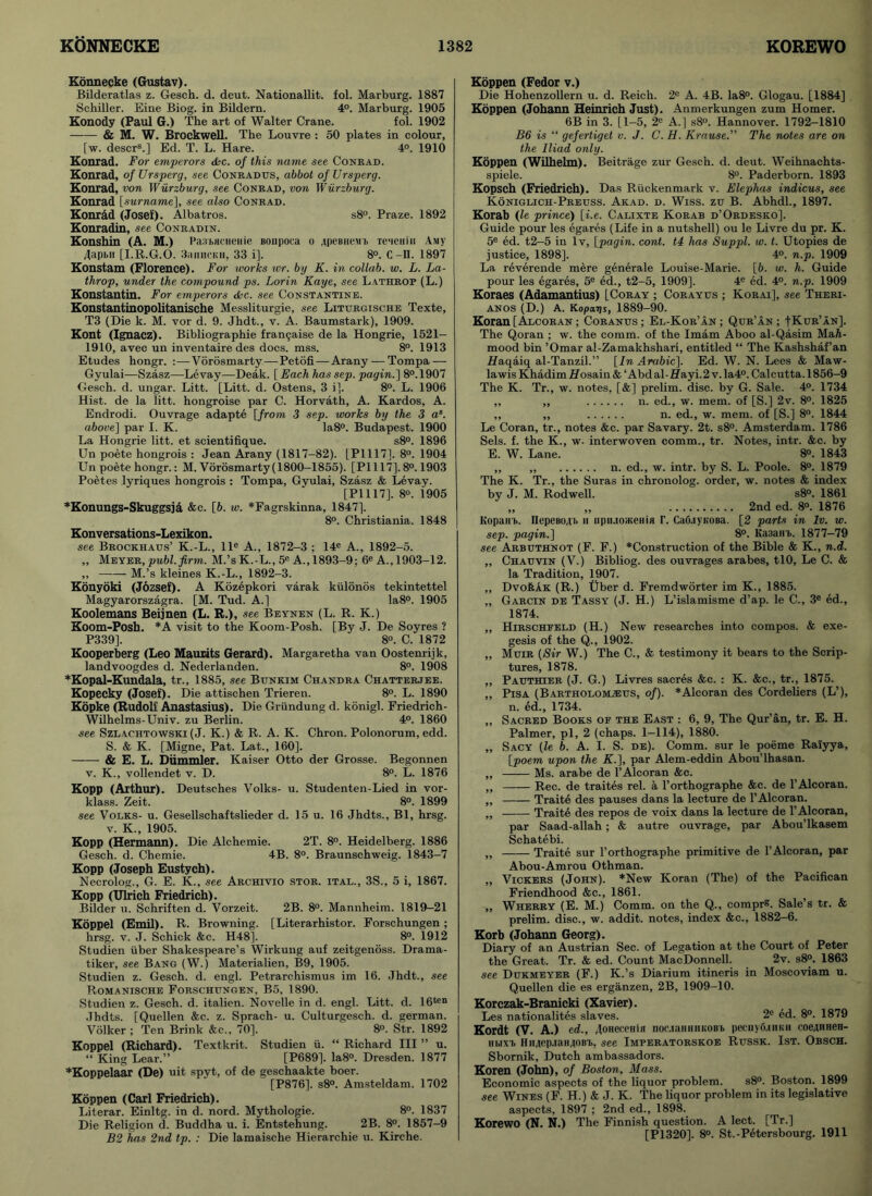 Konnecke (Gustav). Bilderatlas z. Gesch. d. deut. Nationallit. fol. Marburg. 1887 Schiller. Eine Biog. in Bildern. 4°. Marburg. 1905 Konody (Paul G.) The art of Walter Crane. fol. 1902 & M. W. Brockwell. The Louvre : 50 plates in colour, [w. descrs.] Ed. T. L. Hare. 4°. 1910 Konrad. For emperors dec. of this name see Conrad. Konrad, ofUrsperg, see Conradtrs, abbot ofUrsperg. Konrad, von Wurzburg, see Conrad, von Wurzburg. Konrad [.surname], see also Conrad. Konrad (Josef). Albatros. s8°. Praze. 1892 Konradin, see Conradin. Konshin (A. M.) Pa.TbHciienie Bonpoca o .jpcbucmb Te>ienin Amy Japbii [I.R.G.O. 3<iiihckh, 33 i], 8°. C -II. 1897 Konstam (Florence). For works ivr. by K. in collab. w. L. La- throp, under the compound ps. Lorin Kaye, see Lathrop (L.) Konstantin. For emperors dec. see Constantine. Konstantinopolitanische Messliturgie, see Liturgische Texte, T3 (Die k. M. vor d. 9. Jhdt., v. A. Baumstark), 1909. Kont (Ignacz). Bibliographie frangaise de la Hongrie, 1521- 1910, avec un inventaire des docs. mss. 8°. 1913 Etudes hongr. :—Vorosmarty—Petofi—Arany — Tompa — Gyulai—Szasz—Levay—Deak. [Each hassep. pagin.] 8°.1907 Gesch. d. ungar. Litt. [Litt. d. Ostens, 3 i]. 8°. L. 1906 Hist, de la litt. hongroise par C. Horvath, A. Kardos, A. Endrodi. Ouvrage adapte [from 3 sep. works by the 3 as. above] par I. K. Ia8°. Budapest. 1900 La Hongrie litt. et scientifique. s8°. 1896 Un poete hongrois : Jean Arany (1817-82). [PI 117]. 8°. 1904 Un poete hongr.: M. Vorosmarty(1800-1855). [PI 117]. 8°. 1903 Poetes lyriques hongrois : Tompa, Gyulai, Szasz & Levay. [PI 117]. 8°. i905 *Konungs-Skuggsja &c. [5. w. *Fagrskinna, 1847). 8°. Christiania. 1848 Konversations-Lexikon. see Brockhaus’ K.-L., lle A., 1872-3 ; 14e A., 1892-5. ,, Meyer, publ. firm. M.’s K.-L., 5e A., 1893-9; 6e A., 1903-12. „ M.’s kleines K.-L., 1892-3. Konyoki (Jozsef). A Kozepkori varak kiilonos tekintettel Magyarorszagra. [M. Tud. A.] Ia8°. 1905 Koolemans Beijnen (L. R.), see Beynen (L. R. K.) Koom-Posh. *A visit to the Koom-Posh. [By J. De Soyres ? P339], 8°. C. 1872 Kooperberg (Leo Maurits Gerard). Margaretha van Oostenrijk, landvoogdes d. Nederlanden. 8°. 1908 *Kopal-Kundala, tr., 1885, see Bunkim Chandra Chatterjee. Kopecky (Josef). Die attischen Trieren. 8°. L. 1890 Kopke (Rudolf Anastasius). Die Griindung d. konigl. Friedrich- Wilhelms-Univ. zu Berlin. 4°. 1860 .see Szlachtowski (J. K.) & R. A. K. Chron. Polonorum, edd. S. & K. [Migne, Pat. Lat., 160]. & E. L. Diimmler. Kaiser Otto der Grosse. Begonnen v. K., vollendet v. D. 8°. L. 1876 Kopp (Arthur). Deutsches Volks- u. Studenten-Lied in vor- klass. Zeit. 8°. 1899 see Volks- u. Gesellschaftslieder d. 15 u. 16 Jhdts., Bl, hrsg. v. K., 1905. Kopp (Hermann). Die Alchemie. 2T. 8°. Heidelberg. 1886 Gesch. d. Chemie. 4B. 8°. Braunschweig. 1843-7 Kopp (Joseph Eustych). Necrolog., G. E. K., see Archivio stor. ital., 3S., 5 i, 1867. Kopp (Ulrich Friedrich). Bilder u. Schriften d. Vorzeit. 2B. 8°. Mannheim. 1819—21 Koppel (Emil). R. Browning. [Literarhistor. Forschungen ; hrsg. v. J. Schick &c. H48]. 8°. 1912 Studien iiber Shakespeare’s Wirkung auf zeitgenoss. Drama- tiker, see Bang (W.) Materialien, B9, 1905. Studien z. Gesch. d. engl. Petrarehismus im 16. Jhdt., see Romanische Forschungen, B5. 1890. Studien z. Gesch. d. italien. Novelle in d. engl. Litt. d. 16ten Jhdts. [Quellen &c. z. Sprach- u. Culturgesch. d. german. Volker ; Ten Brink &c., 70]. 8°. Str. 1892 Koppel (Richard). Textkrit. Studien ii. “ Richard III ” u. “ King Lear.” [P689]. Ia8°. Dresden. 1877 *Koppelaar (De) uit spyt, of de geschaakte boer. [P876], s8°. Amsteldam. 1702 Koppen (Carl Friedrich). Literar. Einltg. in d. nord. Mythologie. 8°. 1837 Die Religion d. Buddha u. i. Entstehung. 2B. 8°. 1857-9 B2 has 2nd tp. : Die lamaische Hierarchie u. Kirche. Koppen (Fedor v.) Die Hohenzollern u. d. Reich. 2e A. 4B. Ia8°. Glogau. [1884] Koppen (Johann Heinrich Just). Anmerkungen zum Homer. 6B in 3. [1-5, 2e A.] s8°. Hannover. 1792-1810 B6 is “ gefertiget v. J. C. H. Krause.” The notes are on the Iliad only. Koppen (Wilhelm). Beitrage zur Gesch. d. deut. Weihnachts- spiele. 8°. Paderborn. 1893 Kopsch (Friedrich). Das Ruckenmark v. Elephas indicus, see Koniglich-Preuss. Akad. d. Wiss. zu B. Abhdl., 1897. Korab (le prince) [i.e. Calixte Korab d’Ordesko]. Guide pour les egares (Life in a nutshell) ou le Livre du pr. K. 5e ed. t2-5 in lv, [pagin. cont. t4 has Suppl. w. t. Utopies de justice, 1898]. 4°. n.p. 1909 La reverende mere generate Louise-Marie. [6. w. h. Guide pour les egares, 5e ed., t2-5, 1909], 4e ed. 4°. n.p. 1909 Koraes (Adamantius) [Coray ; Corayus ; Korai], see Theri- anos (D.) A. Kopags, 1889-90. Koran [Alcoran ; Coranus ; El-Kor’an ; Qur’an ; -[Kur’an]. The Qoran ; w. the comm, of the Imam Aboo al-Qasim MaA- mood bin ’Omar al-Zamakhshari, entitled “ The Kashshaf’an Haqaiq al-Tanzil.” [In Arabic]. Ed. W. N. Lees & Maw- lawis KhadimHosain& ‘Abdal-£fayi.2v.la4°. Calcutta. 1856-9 The K. Tr., w. notes, [&] prelim, disc, by G. Sale. 4°. 1734 ,, ,, n. ed., w. mem. of [S.] 2v. 8°. 1825 ,, ,, n. ed., w. mem. of [S.] 8°. 1844 Le Coran, tr., notes &c. par Savary. 2t. s8°. Amsterdam. 1786 Sels. f. the K., w. interwoven comm., tr. Notes, intr. &c. by E. W. Lane. 8°. 1843 ,, n. ed., w. intr. by S. L. Poole. 8°. 1879 The K. Tr., the Suras in chronolog. order, w. notes & index by J. M. Rodwell. s8°. 1861 „ ,, 2nd ed. 8°. 1876 Kopan'b. IlepeBOAT. u tipiuoateiiia r. Ca6.iyK0Ba. [2 parts in lv. w. sep. pagin.] 8°. Ka3ain>. 1877—79 see Arbuthnot (F. F.) *Construction of the Bible & K., n.d. ,, Chauvin (V.) Bibliog. des ouvrages arabes, tlO, Le C. & la Tradition, 1907. ,, DvoftAx (R.) Uber d. Fremdworter im K., 1885. ,, Garcin de Tassy (J. H.) L’islamisme d’ap. le C., 3e ed., 1874. ,, Hirschfeld (H.) New researches into compos. & exe- gesis of the Q., 1902. ,, Muir (Sir W.) The C., & testimony it bears to the Scrip- tures, 1878. „ Pauthier (J. G.) Livres sacres &c. : K. &c., tr., 1875. „ Pisa (Bartholomzeus, of). *Alcoran des Cordeliers (L’), n. ed., 1734. „ Sacred Books of the East : 6, 9, The Qur’an, tr. E. H. Palmer, pi, 2 (chaps. 1—114), 1880. „ Sacy (le b. A. I. S. de). Comm, sur le poeme Raiyya, [poem upon the K.], par Alem-eddin Abou’lhasan. „ Ms. arabe de l’Alcoran &e. ,, Rec. de traites rel. a l’orthographe &c. de l’Alcoran. ,, Traite des pauses dans la lecture de l’Alcoran. „ Traite des repos de voix dans la lecture de 1’Alcoran, par Saad-allah; & autre ouvrage, par Abou’lkasem Schatebi. ,, Traite sur l’orthographe primitive de 1’Alcoran, par Abou-Amrou Othman. ,, Vickers (John). *New Koran (The) of the Paeifican Friendhood &c., 1861. ,, Wherry (E. M.) Comm, on the Q., compr®. Sale’s tr. & prelim, disc., w. addit. notes, index &c., 1882-6. Korb (Johann Georg). Diary of an Austrian Sec. of Legation at the Court of Peter the Great. Tr. & ed. Count MacDonnell. 2v. s8°. 1863 see Dukmeyer (F.) K.’s Diarium itineris in Moscoviam u. Quellen die es erganzen, 2B, 1909-10. Korczak-Branicki (Xavier). Les nationality slaves. 2e ed. 8°. 1879 Kordt (V. A.) ed., Joneccnifl noe.ianmn;oBb peciiyfuHKn coeAHnen- Hbixi> HuAep.iaHAOBT), see Imperatorskoe Russk. 1st. Obsch. Sbornik, Dutch ambassadors. Koren (John), of Boston, Mass. Economic aspects of the liquor problem. s8°. Boston. 1899 see Wines (F. H.) & J. K. The liquor problem in its legislative aspects, 1897 ; 2nd ed., 1898. Korewo (N. N.) The Finnish question. A lect. [Tr.] [P1320]. 8°. St.-Petersbourg. 1911
