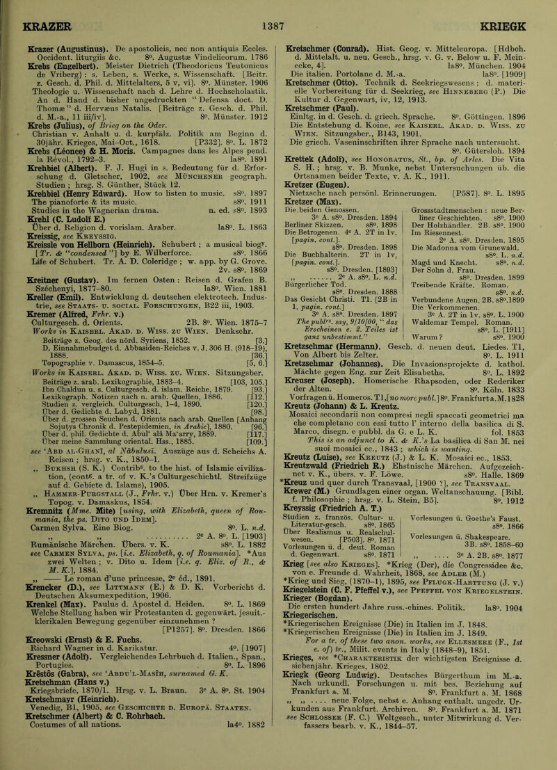 Krazer (Augustinus). De apostolicis, nec non antiquis Eccles. Occident, liturgiis &c. 8°. August® Vindelicorum. 1786 Krebs (Engelbert). Meister Dietrich (Theodoricus Teutonicus de Vriberg) : s. Leben, s. Werke, s. Wissenschaft. [Beitr. z. Gesch. d. Phil. d. Mittelalters, 5 v, vi], 8°. Munster. 1906 Theologie u. Wissenschaft nach d. Lehre d. Hochscholastik. An d. Hand d. bisher ungedruckten “ Defensa doet. D. Thom®” d. Herv®us Natalis. [Beitrage z. Gesch. d. Phil, d. M.-a., 11 iii/iv]. 8°. Munster. 1912 Krebs (Julius), of Brieg on the Oder. Christian v. Anhalt u. d. kurpfalz. Politik am Beginn d. 30ja.hr. Krieges, Mai-Oct., 1618. [P332], 8°. L. 1872 Krebs (Leonce) & H. Moris. Campagnes dans les Alpes pend. la Revol., 1792-3. Ia8°. 1891 Krehbiel (Albert). F. J. Hugi in s. Bedeutung fur d. Erfor- schung d. Gletscher, 1902, see Munchener geograph. Studien ; hrsg. S. Gunther, Stuck 12. Krehbiel (Henry Edward). How to listen to music. s8°. 1897 The pianoforte & its music. s8°. 1911 Studies in the Wagnerian drama. n. ed. s8°. 1893 Krehl (C. Ludolf E.) Uber d. Religion d. vorislam. Araber. Ia8°. L. 1863 Kreissig, see Kreyssig. Kreissle von Hellbom (Heinrich). Schubert; a musical biogv. [ Tr. & “condensed ”] by E. Wilberforce. s8°. 1866 Life of Schubert. Tr. A. D. Coleridge ; w. app. by G. Grove. 2v. s8°. 1869 Kreitner (Gustav). Im fernen Osten : Reisen d. Grafen B. Szechenyi, 1877-80. Ia8°. Wien. 1881 Kreller (Emil). Entwicklung d. deutschen elektrotech. Indus- trie, see Staats- u. social. Forschungen, B22 iii, 1903. Kremer (Alfred, Frhr. v.) Culturgesch. d. Orients. 2B. 8°. Wien. 1875-7 Works in Kaiserl. Akad. d. Wiss. zu Wien. Denkschr. Beitrage z. Geog. des nord. Syriens, 1852. [3.] D. Einnahmebudget d. Abbasiden-Reiches v. J. 306 H. (918-19), 1888. [36.] Topographie v. Damascus, 1854-5. [5, 6.] Works in Kaiserl. Akad. d. Wiss. zij. Wien. Sitzungsber. Beitrage z. arab. Lexikographie, 1883-4. [103, 105.] Ibn Chaldun u. s. Culturgesch. d. islam. Reiche, 1879. [93.] Lexikograph. Notizen nach n. arab. Quellen, 1886. [112.] Studien z. vergleich. Culturgesch, 1-4, 1890. [120.] Uber d. Gedichte d. Labyd, 1881. [98.] Uber d. grossen Seuchen d. Orients nach arab. Quellen [Anhang Sojutys Chronik d. Pestepidemien, in Arabic], 1880. [96.] Uber d. phil. Gedichte d. AbuF ala Ma’arry, 1889. [117.] Uber meine Sammlung oriental. Hss., 1885. [109.] see ‘Abd al-Ghani, al Nabulusi. Ausziige aus d. Scheichs A. Reisen ; hrsg. v. K., 1850-1. „ Bukhsh (S. K.) Contribs. to the hist, of Islamic civiliza- tion, (conte. a tr. of v. K.’s Culturgeschichtl. Streifziige auf d. Gebiete d. Islams), 1905. ,, Hammer-Ptjrgstall (J., Frhr. v.) Uber Hrn. v. Kremer’s Topog. v. Damaskus, 1854. Kremnitz (Mme. Mite) [using, with Elizabeth, queen of Rou- mania, the ps. Dito und Idem], Carmen Sylva. Eine Biog. 8°. L. n.d. „ „ 2e A. 8°. L. [1903] Rumanische Marchen. Ubers. v. K. s8°. L. 1882 see Carmen Sylva, ps. [i.e. Elizabeth, q. of Roumania\. *Aus zwei Welten ; v. Dito u. Idem [i.e. q. Eliz. of R., & M. K.\, 1884. „ Le roman d’une princesse, 2e ed., 1891. Krencker (D.), see Littmann (E.) & D. K. Vorbericht d. Deutschen Aksumexpedition, 1906. Krenkel (Max). Paulus d. Apostel d. Heiden. 8°. L. 1869 Welche Stellung haben wir Protestanten d. gegenwart. jesuit.- klerikalen Bewegung gegeniiber einzunehmen ? [PI257]. 8». Dresden. 1866 Kreowski (Ernst) & E. Fuchs. Richard Wagner in d. Karikatur. 4°. [1907] Kressner (Adolf). Vergleichendes Lehrbuch d. Italien., Span., Portugies. 8°. L. 1896 Krestos (Gabra), see ‘Abdu’l-MasIh, surnamed G. K. Kretschman (Hans v.) Kriegsbriefe, 1870/1. Hrsg. v. L. Braun. 3e A. 8°. St. 1904 Kretschmayr (Heinrich). Venedig, Bl, 1905, see Geschichte d. Europa. Staaten. Kretschmer (Albert) & C. Rohrbach. Costumes of all nations. Ia4°. 1882 Kretschmer (Conrad). Hist. Geog. v. Mitteleuropa. [Hdbch. d. Mittelalt. u. neu. Gesch., hrsg. v. G. v. Below u. F. Mein- ecke, 4]. Ia8°. Miinchen. 1904 Die italien. Portolane d. M.-a. Ia8°. [1909] Kretschmer (Otto). Technik d. Seekriegswesens : d. materi- elle Vorbereitung fur d. Seekrieg, see Hinneberg (P.) Die Kultur d. Gegenwart, iv, 12, 1913. Kretschmer (Paul). Einltg. in d. Gesch. d. griech. Sprache. 8°. Gottingen. 1896 Die Entstehung d. Koine, see Kaiserl. Akad. d. Wiss. zu Wien. Sitzungsber., B143, 1901. Die griech. Vaseninschriften ihrer Sprache nach untersucht. 8°. Giitersloh. 1894 Krettek (Adolf), see Honoratus, St., bp. of Arles. Die Vita S. H. ; hrsg. v. B. Munke, nebst Untersuchungen lib. die Ortsnamen beider Texte, v. A. K., 1911. Kretzer (Eugen). Nietzsche nach personl. Erinnerungen. [P587]. 8°. L. 1895 Kretzer (Max). Die.beiden Genossen. 3C A. s8°. Dresden. 1894 Berliner Skizzen. s8°. 1898 Die Betrogenen. 4e A. 2T in lv, [pagin. cont.\. s8°. Dresden. 1898 Die Buchhalterin. 2T in lv, [pagin. cont.]. s8°. Dresden. [1893] ,, 2e A. s8°. L. n.d. Biirgerlicher Tod. s8°. Dresden. 1888 Das Gesicht Christi. Tl. [2B in ! 1, pagin. cont.] 3e A. s8°. Dresden. 1897 The publrs. say, 9/10/00, “ das Erscheinen e. 2. Teiles ist ganz unbestimmt.” Grossstadtmenschen : neue Ber- liner Geschichten. s8°. 1900 Der Holzhandler. 2B. s8°. 1900 Im Riesennest. 2e A. s8°. Dresden. 1895 Die Madonna vom Grunewald. s8°. L. n.d. Magd und Knecht. s8°. n.d. Der Sohn d. Frau. s8°. Dresden. 1899 Treibende Krafte. Roman. s8°. n.d. Verbundene Augen. 2B. s8°.1899 Die Verkommenen. 3* A. 2T in lv. s8«. L. 1900 Waldemar Tempel. Roman. s8°. L. [1911] ! Warum? s8°. 1900 Kretzschmar (Hermann). Gesch. d. neuen deut. Liedes. Tl, Von Albert bis Zelter. 8°. L. 1911 Kretzschmar (Johannes). Die Invasionsprojelcte d. kathol. Machte gegen Eng. zur Zeit Elisabeths. 8°. L. 1892 Kreuser (Joseph). Homerisehe Rhapsoden, oder Rederiker der Alten. 8°. Koln. 1833 Vorfragen u. Homeros. Tl,[wo morepubl.] 8°. Frankfurt a.M. 1828 Kreutz (Johann) & L. Kreutz. Mosaici secondarii non compresi negli spaccati geometrici ma che completano con essi tutto F interno della basilica di S. Marco, disegn. e pubbl. da G. e L. K. fol. 1853 This is an adjunct to K. Ac K.’s La basilica di San M. nei suoi mosaici ec., 1843 ; which is wanting. Kreutz (Luise), see Kreutz (J.) & L. K. Mosaici ec., 1853. Kreutzwald (Friedrich R.) Ehstnische Marchen. Aufgezeich- net v. K., ubers. v. F. Lowe. s8°. Halle. 1869 *Kreuz und quer durch Transvaal, [1900 ?], see Transvaal. Krewer (M.) Grundlagen einer organ. Weltanschauung. [Bibl. f. Philosophic ; hrsg. v. L. Stein, B5]. 8°. 1912 Kreyssig (Friedrich A. T.) Studien z. franzos. Cultur- u. Literatur-gesch. s8°. 1865 Uber Realismus u. Realschul- wesen. [P503]. 8°. 1871 Vorlesungen ii. d. deut. Roman d. Gegenwart. s8°. 1871 Vorlesungen ii. Goethe’s Faust. s8°. 1866 Vorlesungen ii. Shakespeare. 3B. s8°. 1858-60 „ 3e A. 2B. s8°. 1877 Krieg [see also Krieges]. *Krieg (Der), die Congressidee &c. von e. Freunde d. Wahrheit, 1868, see Adler (M.) * Krieg und Sieg, (1870-1), 1895, see Pflugk-Harttung (J. v.) Kriegelstein (C. F. Pfeffel v.), see Pfeffel von Kriegelstein. Krieger (Bogdan). Die ersten hundert Jahre russ.-chines. Politik. Ia8°. 1904 Kriegerischen. ♦Kriegerischen Ereignisse (Die) in Italien im J. 1848. ♦Kriegerischen Ereignisse (Die) in Italien im J. 1849. For a tr. of these two anon, works, see Ellesmere (F., 1st e. of) tr., Milit. events in Italy (1848-9), 1851. Krieges, see *Charakteristik der wichtigsten Ereignisse d. siebenjahr. Krieges, 1802. Kriegk (Georg Ludwig). Deutsches Burgerthum im M.-a. Nach urkundl. Forschungen u. mit bes. Beziehung auf Frankfurt a. M.  8°. Frankfurt a. M. 1868 „ „ .. .. neue Folge, nebst e. Anhang enthalt. ungedr. Ur- kunden aus Frankfurt. Archiven. 8°. Frankfurt a. M. 1871 see Schlosser (F. C.) Weltgesch., unter Mitwirkung d. Ver- fassers bearb. v. K., 1844-57.