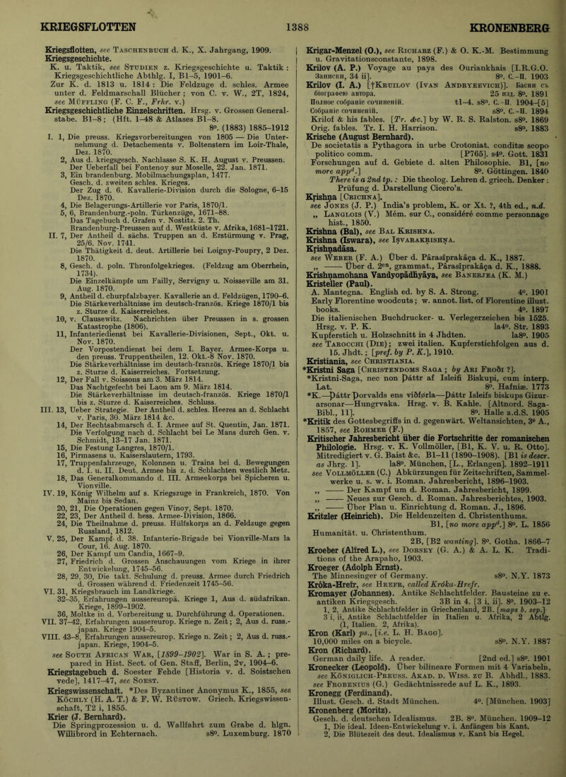 Kriegsflotten, see Taschenbuch d. K., X. Jahrgang, 1909. Kriegsgeschichte. K. u. Taktik, see Stttdien z. Kriegsgeschichte u. Taktik : Kriegsgesohichtliche Abthlg. I, Bl-5, 1901-6. Zur K. d. 1813 u. 1814 : Die Feldzuge d. schles. Armee unter d. Feldmarschall Bliieher ; von C. v. W., 2T, 1824, see Muffling (F. C. F., Frhr. v.) Kriegsgesohichtliche Einzelschriften. Hrsg. v. Grossen General- stabe. Bl-8; (Hft. 1-48 & Atlases Bl-8. 8°. (1883) 1885-1912 I. 1, Die preuss. Kriegsvorbereitungen von 1805 — Die Unter- nehmung d. Detachements v. Boltenstern im Loir-Thale, Dez. 1870. 2, Aus d. kriegsgesch. Nachlasse S. K. H. August v. Preussen. Der Ueberfall bei Fontenoy sur Moselle, 22. Jan. 1871. 3, Ein brandenburg. Mobilmachungsplan, 1477. Gesch. d. zweiten schles. Krieges. Der Zug d. 6. Kavallerie-Division durch die Sologne, 6-15 Dez. 1870. 4, Die Belagerungs-Artillerie vor Paris, 1870/1. 5, 6, Brandenburg.-poln. Tiirkenziige, 1671-88. Das Tagebuch d. Grafen v. Nostitz. 2. Th. Brandenburg-Preussen auf d. Westkiiste v. Afrika, 1681-1721. II. 7, Der Antheil d. sachs. Truppen an d. Erstiirmung v. Prag, 25/6. Nov. 1741. Die Thatigkeit d. deut. Artillerie bei Loigny-Poupry, 2 Dez. 1870. 8, Gesch. d. poln. Thronfolgekrieges. (Feldzug am Oberrhein, 1734). Die Einzelkampfe um Failly, Servigny u. Noisseville am 31. Aug. 1870. 9, Antheil d. churpfalzbayer. Kavallerie an d. Feldziigen, 1790-6. Die Starkeverhaltnisse im deutsch-franzos. Kriege 1870/1 bis z. Sturze d. Kaiserreiches. 10, v. Clausewitz. Nachrichten iiber Preussen in s. grossen Katastrophe (1806). 11, Infanteriedienst bei Kavallerie-Divisionen, Sept., Okt. u. Nov. 1870. Der Vorpostendienst bei dem I. Bayer. Armee-Korps u. den preuss. Truppentheilen, 12. Okt.-8 Nov. 1870. Die Starkeverhaltnisse im deutsch-franzos. Kriege 1870/1 bis z. Sturze d. Kaiserreiches. Fortsetzung. 12, Der Fall v. Soissons am 3. Marz 1814. Das Nachtgefecht bei Laon am 9. Marz 1814. Die Starkeverhaltnisse im deutsch-franzos. Kriege 1870/1 bis z. Sturze d. Kaiserreiches. Schluss. III. 13, Ueber Strategie. Der Antheil d. schles. Heeres an d. Schlacht v. Paris, 30. Marz 1814 &c. 14, Der Rechtsabmarsch d. I. Armee auf St. Quentin, Jan. 1871. Die Verfolgung nach d. Schlacht bei Le Mans durch Gen. v. Schmidt, 13-17 Jan. 1871. 15, Die Festung Langres, 1870/1. 16, Pirmasens u. Kaiserslautern, 1793. 17, Truppenfahrzeuge, Kolonnen u. Trains bei d. Bewegungen d. I. u. II. Deut. Armee bis z. d. Schlachten westlich Metz. 18, Das Generalkommando d. III. Armeekorps bei Spicheren u. Vionville. IV. 19, Konig Wilhelm auf s. Kriegszuge in Frankreich, 1870. Von Mainz bis Sedan. 20, 21, Die Operationen gegen Vinoy, Sept. 1870. 22, 23, Der Antheil d. hess. Armee-Division, 1866. 24, Die Theilnahme d. preuss. Hiilfskorps an d. Feldzuge gegen Russland, 1812. V. 25, Der Kampf- d. 38. Inf an terie-Brigade bei Vionville-Mars la Cour, 16. Aug. 1870. 26, Der Kampf um Candia, 1667-9. 27, Friedrich d. Grossen Anschauungen vom Kriege in ihrer Entwickelung, 1745-56. 28, 29, 30, Die takt. Schulung d. preuss. Armee durch Friedrich d. Grossen wahrend d. Friedenzeit 1745-56. VI. 31, Kriegsbrauch im Landkriege. 32-35, Erfahrungen aussereuropa. Kriege 1, Aus d. siidafrikan. Kriege, 1899-1902. 36, Moltke in d. Vorbereitung u. Durchfuhrung d. Operationen. VII. 37-42, Erfahrungen aussereurop. Kriege n. Zeit; 2, Aus d. russ.- japan. Kriege 1904-5. VIII. 43-8, Erfahrungen aussereurop. Kriege n. Zeit; 2, Aus d. russ.- japan. Kriege, 1904-5. see South African War, [1899-1902]. War in S. A. ; pre- | pared in Hist. Sect, of Gen. Staff, Berlin, 2v, 1904-6. Kriegstagebuch d. Soester Fehde [Historia v. d. Soistschen vede], 1417-47, see Soest. Kriegswissenschaft. *Des Byzantiner Anonymus K., 1855, see Kochly (H. A. T.) & F. W. Rustow. Griech. Kriegswissen- schaft, T2 i, 1855. Krier (J. Bernhard). Die Springprozession u. d. Wallfahrt zum Grabe d. hlgn. Willibrord in Echternach. s8°. Luxemburg. 1870 Krigar-Menzel (O.), see Richarz (F.) & 0. K.-M. Bestimmung u. Gravitationsconstante, 1898. Krilov (A. P.) Voyage au pays des Ouriankhais [I.R.G.O. 3anncKii, 34 ii], 8°. C.—II. 1903 Krilov (I. A.) [|Kruilov (Ivan Andryeevich)]. Eacmi ci. Ciorpa*eio aBTopa. 25 1134. 8°. 1891 Ho-inoe cofipauie eo'iHuemii. tl-4. s8°. C.-D. 1904-[5] CoOpaaie. cosuHeHiii. s8°. C.-II. 1894 Krilof & his fables. [Tr. <fcc.] by W. R. S. Ralston. s8°. 1869 Orig. fables. Tr. I. H. Harrison. s8°. 1883 Krische (August Bernhard). De societatis a Pythagora in urbe Crotoniat. conditae scopo politico comm. [P765]. s4°. Gott. 1831 Forschungen auf d. Gebiete d. alten Philosophie. Bl, [no more appJ.] 8°. Gottingen. 1840 There is a 2nd tp.: Die theolog. Lehren d. griech. Denker : Priifung d. Darstellung Cicero’s. Krishna [Crichna]. see Jones (J. P.) India’s problem, K. or Xt. ?, 4th ed., n.d. „ Langlois (V.) Mem. sur C., considere comme personnage hist., 1850. Krishna. (Bal), see Bal Krishna. Krishna (Iswara), see Isvarakrishna. Krishnadasa. see Weber (F. A.) Uber d. Parasiprakaja d. K., 1887. „ Uber d. 2en, grammat., Pa.rasipraka.9a d. K., 1888. Krishnamohana Vandyopadhyaya, see Banerjea (K. M.) Kristeller (Paul). A. Mantegna. English ed. by S. A. Strong. 4°. 1901 Early Florentine woodcuts; w. annot. list, of Florentine illust. books. 4°. 1897 Die italienischen Buchdrucker- u. Verlegerzeichen bis 1525. Hrsg. v. P. K. Ia4°. Str. 1893 Kupferstich u. Holzschnitt in 4 Jhdten. Ia8°. 1905 see Tarocchi (Die) ; zwei italien. Kupferstichfolgen aus d. 15. Jhdt.; [pref. by P. K.], 1910. Kristiania, see Christiania. *Kristni Saga [Christendoms Saga ; by Ari FroSi ?]. *Kristni-Saga, nee non pattr af Isleifi Biskupi, cum interp. Lat. 8°. Hafniae. 1773 *K.—Pattr Porvalds ens vibfprla—Pattr Isleifs biskups Gizur- arsonar—Hungrvaka. Hrsg. v. B. Kahle. [Altnord. Saga- Bibl., 11]. 8°. Halle a.d.S. 1905 *Kritik des Gottesbegrifis in d. gegenwart. Weltansichten, 3e A., 1857, see Rohmer (F.) Kritischer Jahresbericht iiber die Fortschritte der romanischen Philologie. Hrsg. v. K. Vollmoller, [Bl, K. V. u. R. Otto]. Mitredigiert v. G. Baist &c. Bl-11 (1890-1908). [Bl is descr. as Jhrg. 1]. Ia8°. Miinchen, [L., Erlangen], 1892-1911 see Vollmoller (C.) Abkurzungen fur Zeitsehriften, Sammel- werke u. s. w. i. Roman. Jahresbericht, 1896-1903. ,, Der Kampf um d. Roman. Jahresbericht, 1899. „ Neues zur Gesch. d. Roman. Jahresberichtes, 1903. ,, Uber Plan u. Einrichtung d. Roman. J., 1896. Kritzler (Heinrich). Die Heldenzeiten d. Christenthums. Bl, [no more appd.] 8°. L. 1856 Humanitat. u. Christenthum. 2B, [B2 wanting], 8°. Gotha. 1866-7 Kroeber (Alfred L.), see Dorsey (G. A.) & A. L. K. Tradi- tions of the Arapaho, 1903. Kroeger (Adolph Ernst). The Minnesinger of Germany. s8°. N.Y. 1873 Kroka-Hrefr, see Hrefr, called Kroka-Hrefr. Kromayer (Johannes). Antike Schlachtfelder. Bausteine zu e. antiken Kriegsgesch. 3B in 4. [3 i, ii]. 8°. 1903-12 1, 2, Antike Schlachtfelder in Griechenland, 2B. [maps b. sep.] 3 i, ii, Antike Schlachtfelder in Italien u. Afrika, 2 Abtlg. (1, Italien. 2, Afrika). Kron (Karl) ps., [i.e. L. H. Bagg]. 10,000 miles on a bicycle. s8°. N.Y. 1887 Kron (Richard). German daily life. A reader. [2nd ed.] s8°. 1901 Kronecker (Leopold). Uber bilineare Formen mit 4 Variabeln, see Koniglich-Preuss. Akad. d. Wiss. zu B. Abhdl., 1883. see Frobenius (G.) Gedachtnissrede auf L. K., 1893. Kronegg (Ferdinand). Illust. Gesch. d. Stadt Miinchen. 4°. [Miinchen. 1903] Kronenberg (Moritz). Gesch. d. deutschen Idealismus. 2B. 8°. Miinchen. 1909-12 1, Die ideal. Ideen-Entwickelung v. i. Anfangen bis Kant. 2, Die Bliitezeit des deut. Idealismus v. Kant bis Hegel.