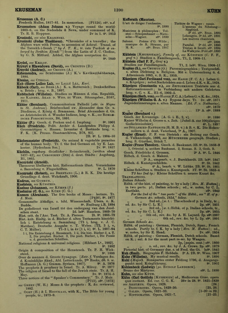 Kruseman (A. C.) Frederik Muller, 1817-81. In memoriam. [P1124], s4°. n.d Krusenstem (Adam Johann v.) Voyage round the world’ 1803-6, on the Nadeshda & Neva, under command of K. Tr. R. B. Hoppner. 2v in 1. 4°. 1813 Krusinski, see also Krasinski. Krusinski (Judas Thaddseus). *Chronicles of a traveller; the Afghan wars with Persia, to accession of Ashruf. Transl. of the Tareekh-i-Seeah [“ by J. T. K., tr. into Turkish & en- larged by Ibrahim Efendi ”] from the Latin of J. C. Clodius, by G. N. Mitford. Added, the Afghan usurpation &c. 8°. 1840 Krylof, see Krilof. Krynyt z Hlawafiowa (David), see Crinitus (D.) Krzycki (Andrzej), see Cricius (A.) Kshemendra, see Schonberg (J.) K.’s Kavikanthabharana, 1884. Ktesias, see Ctesias. Kub (Shree Lulloo Lai), see Lallu Lal, Kavi. Kiibeck (Carl), see Beeb (A.) K. u. Metternich ; Denkschriften u. Briefe ; hrsg. v. B., 1897. Kubitschek (Wilhelm). Studien zu Miinzen d. rom. Republik, see Kaiseel. Akad. d. Wiss. zu Wien. Sitzungsber., B167, 1911. Kiibler (Bernhard). Commonitorium Palladii [attr. in Migne to St. Ambrose]. Briefwechsel zw. Alexander dem Gr. u. Dindimus, d. Konig d. Bramanen. Brief Alexanders d. Gr. an Aristoteles lib. d. Wunder Indiens, hrsg. v. K., see Roman - ische Foeschungen, B6, 1891. Kiibler (P.) Gesch. d. Pocken und d. Impfung. 8°. 1901 Kiich (Friedrich). Polit. Archiv d. Landgrafen Philipp d. Grossmutigen v. Hessen. Inventar d. Bestande hrsg. v. F. K. [K. Preuss. Staatsarchiven, B78, 85]. 2B. 8°. L. 1904-10 Kiichenmeister (Frederich). On animal & vegetable parasites of the human body. Tr. f. the 2nd German ed. by E. Lan- kester. [Sydenham Soc.] 2v. 8°. 1857 Kuchlin, augsburg. Geisllicher: Reimchronik, [written about 1437-42], see Ciironiken (Die) d. deut. Stadte : Augsburg, Bl, 1865. Kuczynski (Arnold). Thesaurus libellorum hist. Reformationis illust. Verzeichniss e. Sammlung v. Flugschriften. 8°. L. 1870 Kuczynski (Robert), see Brentano (L.) & R. K. Die heutige Grundlage d. deut. Wehrkraft, 1900. Kudrun, see Gudrun. Kuefstein, see Kufstein. Kuehne (Johannes), see Kuhne (J.) Kuehnius (C. G.), see Kuhn (C. G.) Kuenen (Abraham). The five books of Moses : lecture. Tr. J. Muir. [P450]. 8°. 1877 Gesammelte Abhdlgn. z. bibl. Wissenschaft. Ubers. v. K. Budde. 8°. Freiburg i.B. 1894 De godsdienst van Israel tot den ondergang van den Jood- schen staat. 2d. Ia8°. Haarlem. 1869-70 Hist. crit. de l’Anc. Test. Tr. A. Pierson. 2t. 8°. 1866-79 Hist.-krit. Einltg. in d. Bucher d. alten Testaments hinsicht- lich i. Entstehung u. Sammlung. [T3 i, hrsg. v. J. C. Matthes]. Deutsche Ausgabe v. T. Weber. [T2, 3 i, v, C. T. Muller]. Tl-3 i, in 4v [1 i, ii], 8°. L. 1887-94 1 i, Die Entstehung d. Hexateuch. 1 ii, Die hist. Bucher d. a. T. 2, Die prophet. Bucher. 3, Die poet. Bucher, i, Die Poesie u. d. gnomischen Schriften. National religions & universal religions. [Hibbert Ls., 1882]. 8o. 1882 Origin & composition of the Hexateuch. Tr. P. H. Wick- steed. 8°. 1886 Over de mannen d. Groote Synagoge. [Extr. f. Verslagen &c. d. Koninklijke Akad., Afd. Letterkunde, 2de Reeks, d6. b. w. Hoflmann (A. G.) Gramm. Syriaca, 1867], 8°. A. 1876 The prophets & prophecy in Israel. Tr. A. Milroy. 8°. 1877 The religion of Israel to the fall of the Jewish state. Tr. A. H. May. 3v. 8°. 1874-5 Three notices of the “ Speaker’s Commentary.” Tr. J. Muir. [P713], s8°. [1873] see Green (W. H.) Moses & the prophets : K. &c. reviewed, 1882. „ Oort (H.) & I. Hooykaas, with K., The Bible for young people, tr., 1873-9. Kufferath (Maurice). L’art de diriger l’orchestre. 8». 1890 Musiciens & philosophes : Tol- stoi— Schopenhauer — Nietz- sche—Wagner. s8°. 1899 Salome. Poeme d’O. Wilde ; musique de R. Strauss, par M. K. s8°. Brux. 1907 Theatre de Wagner : essais. L’anneau du Nibelung—• Siegfried. 2e ed. s8°. Brux. 1894 Lohengrin. 3e ed. s8°. 1891 Les maitres chanteurs. s8°. 1898 Parsifal. 2e ed. s8°. 1893 Tristan & Iseult. s8°. 1894 La W alkyrie. 3e ed ,s8°. 1893 Kiifstein [Khueestain], Family of, see Kufstein (C. F. F., graf\.) Studien z. Familiengesch., Tl, 2, 1908-11. Kufstein (Carl F. F., Graf v.) Studien zur Familiengesch. Tl, 2. Ia8°. Wien. 1908-11 Kugeas (S.), see Crusius (O.) Paroemiographica ; Textgeschtl. z. alten Dichtung u. Religion. Mit e. Untersuchung ii. d. Atheniensis 1083, v. S. K., 1910. Kiigelgen (Carl Ferdinand von), see Hasse (F. C. A.) Leben G. v. Kiigelgen; nebstNachrichten aus d. Leben d.K. v. K., 1824. Kiigelgen (Constantin v.), see Zeitgemasse Traktate aus d. Reformationszeit; in Verbindung mit andern Gelehrten hrsg. v. G. v. K., Hl-6, 1902-5. Kiigelgen (Gerh.von),see Hasse (F.C. A.) LebenG. v.K. &c., 1824. Kiigelgen (Wilhelm G. A. v.) Bygone days. Tr. 3v. s8°. 1871 Jugenderinnerungen e. alten Mannes. [Ed. P. v. Nathusius]. s8°. 1870 ,, „ 13e A. s8°. 1888 Kugler (Bernhard v.) Gesch. der Kreuzziige. [A. G. i. E., 2, v]. 8°. 1880 Kaiser Wilhelm d. Grosseu. s. Zeit. [Jubel-A. zur lOOjahrigen Gedachtnissfeier], 4°. L. 1897 see Stillfried-Rattonitz (R. M. B. v.) & B. v. K. Die Hohen- zollern u. d. deut. Vaterland, 7e A., 1907. Kugler (Ernst). P. F. von Dietrich; ein Beitrag zur Gesch. d. Vulkanologie, 1899, see Munchener geograph. Studien ; hrsg. S. Gunther, Stuck 7. Kugler (Franz Theodor). Gesch. d. Baukunst. 3B. 8°. St. 1858-9 1, Oriental, ij. antiken Baukunst. 2, Roman. B. 3, Goth. B. Gesch. Friedrichs d. Grossen. 2e A. 8°. L. 1846 Hdbch. d. Gesch. d. Malerei. 2e A., umgearb. v. J. Burckhardt. 2B. Ia8°. 1847 Hdbch. d. Kunstgeschichte. 8°. St. 1842 ,, ,, 4e A., bearb. v. W. Liibke. 2B. 8°. St. 1861 Kleine Schriften u. Studien z. Kunstgesch. 3T. 8°. St. 1853-4 T3 has 2nd tp.: Kleine Schriften ii. neuere Kunst &c. Translations. Italian Schools. Hdbk. of the hist, of painting, tr. by a lady [Mrs. M. Hutton\ ; in two parts, pi, Italian schools ; ed., w. notes, by C. L. Eastlake. s8°. 1842 For the 2nd of the “ two parts ” of the Hdbk., see “ H. of p.: German dkc. schools, 1854,” below. ,, „ 2nd ed., [w. t.: The schools of p. in Italy, tr.; ed. &c. by Sir C. L. E.] 2p. s8°. 1851 ,, ,, 3rd ed., [w. f.:Hdbk. of p. Italian schools, tr., ed. &c. by Sir C. L. E.] 2p. s8°. 1855 ,, ,, 5th ed., rev. &c. by A. H. Layard. 2p. s8°.1887 ,, ,, 6th ed., rev. &c. by L. 2p. s8°. 1891 German Schools dkc. Hdbk. of painting : German, Flemish, Dutch, Span., French schools. Partly tr. f. K. by a lady [Mrs. M. Hutton] ; ed., w. notes, by Sir E. Head. 2v. s8°. 1854 Hdbk. of painting : German, Flemish, Dutch schools. Based on K.; enl. & for the most part re-wr. by Waagen. 2p, [pagin. cont.] s8°. 1860 ,, ,, n. ed., rev. &e. by J. A. Crowe. 2p. s8°. 1879 Pictorial hist, of Germany dur. r. of Fred, the Gt. Ia8°. 1845 Kuh (Emil). Biographie F. Hebbels. 2e A. 2B. 8°. Wien. 1907 Kuhe (Wilhelm). My musical recoils. 8°. 1896 Kuhl {Major). Bonapartes erster Feldzug 1796, d. Ausgangs- punkt mod. Kriegfuhrung. 8°. 1902 Kuhlenbeck (Ludwig) [ps. Rudolf Landseck]. Bruno der Martyrer. s8°. L. 1890 Kuhn, see also Kuun. Kuhn (Carl Gottlob) [Kuehnius] ed., Medicorum Grsec. opera quae exstant. Ed. cur. C. G. K. see Aret^us. Opera, 1828. „ Dioscorides. Opera, 1829-30. ,, Galer. Opera, 1821-33. „ Hippocrates. Opera, 1821-7. 26v in 28. 8°. 1821-1830 [24.] [25, 26.1 [1-20 in 22.] [21-23.]