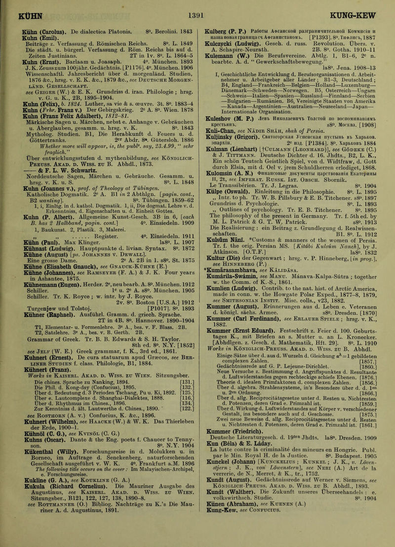 Kiihn (Carolus). De dialectica Platonis. 8°. Berolini. 1843 Kuhn (Emil). Beitrage z. Verfassung d. Romischen Reichs. 8°. L. 1849 Die stadt. u. biirgerl. Verfassung d. Rom. Reichs bis auf d. Zeiten Justinians. 2T in lv. 8°. L. 1864-5 Kuhn (Ernst). Barlaam u. Joasapb. 4°. Munchen. 1893 J.K. Zeusszum lOOjahr. Gedachtnis. [P1176].4°. Munchen. 1906 Wissenschaitl. Jahresbericbt iiber d. morgenland. Studien, 1876 &c., hrsg. v. E. K. &c., 1879 &c., see Deutsche Morgen- land. Gesellschaft. see Geiger (W.) & E. K. Grundriss d. iran. Philologie ; hrsg. v. G. u. K., 2B, 1895-1904. Kuhn (Felix), b. 1824. Luther, sa vie & s. oeuvre. 3t. 8°. 1883-4 Kuhn (Frhr. Franz v.) Der Gebirgskrieg. 2e A. 8°. Wien. 1878 Kuhn (Franz Felix Adalbert), 1812-81. Markische Sagen u. Marchen, nebst e. Anhange v. Gebrauchen u. Aberglauben, gesamm. u. hrsg. v. K. 8°. 1843 Mytholog. Studien. Bl, Die Herabkunft d. Feuers u. d. Gottertranks. 2er Abdr. 8®. Giitersloh. 1886 Whether more will appear, is, the publs. say, 23.4.99, “ sehr fraglich.” Uber entwicklungsstufen d. mythenbildung, see Koniglich- Preuss. Akad. d. Wiss. zu B. Abhdl., 1873. & F. L. W. Schwartz. Norddeutsche Sagen, Marchen u. Gebrauche. Gesamm. u. hrsg. v. K. u. S. 8°. L. 1848 Kuhn (Joannes v.), prof, of Theology at Tubingen. Katholische Dogmatik. 2e A. Bl in 2 Abthlgn. [pagin. cont., B2 wanting], 8°. Tubingen. 1859-62 1, i, Einltg. in d. katkol. Dogmatik. 1, ii, Die dogmat. Lehre v. d. Erkenntniss, d. Eigenschaften u. d. Einheit Gottes. Kuhn (P. Albert). Allgemeine Kunst-Gesch. 3B in 6, [each B. has 2 Halbband, pagin. cont.] 4°. Einsiedeln. 1909 1, Baukunst. 2, Plastik. 3, Malerei. „ ,, Register. 4°. Einsiedeln. 1911 Kiihn (Paul). Max Klinger. Ia8°. L. 1907 Kiihnast (Ludwig). Hauptpunkte d. livian. Syntax. 8°. 1872 Kiihne (August) [ps. Johannes v. Dewall]. Eine grosse Dame. 2e A. 2B in 1. s8°. St. 1875 Kiihne (Elisabeth Gnauck), see Gnauck-Kuhne (E.) Kiihne (Johannes), see Ramseyer (F. A.) & J. K. Four years in Ashantee, 1875. Kiihnemann(Eugen). Herder. 2e,neubearb. A. 8°. Munchen. 1912 Schiller. le u. 2e A. s8°. Munchen. 1905 Schiller. Tr. K. Royce ; w. intr. by J. Royce. 2v. 8°. Boston [U.S.A.] 1912 Turgenjew und Tolstoj. [P1017], 8°. 1893 Kiihner (Raphael). Ausfiihrl. Gramm, d. griech. Sprache. 2T in 4B. 8°. Hannover. 1890-1904 Tl, Elementar- u. Formenlehre. 3e A., bes. v. F. Blass. 2B. T2, Satzlehre. 3e A., bes. v. B. Gertk. 2B. Grammar of Greek. Tr. B. B. Edwards & S. H. Taylor. 8th ed. 8°. N.Y. [1852] see Jelf (W. E.) Greek grammar, f. K., 3rd ed., 1861. Kuhnert (Ernest). De cura statuarum apud Grsecos, see Ber- liner Studien f. class. Philologie, Bl, 1884. Kiihnert (Franz). Works in Kaiserl. Akad. d. Wiss. zu Wien. Sitzungsber. Die chines. Sprache zu Nanking, 1894. [131.] Die Phil. d. Kong-dsy (Confucius), 1895. [132.] Uber d. Bedeutung d. 3 Perioden Tscliang, Pu u. Ki, 1892. [125.] Uber e. Lautcomplexe d. Shanghai-Dialektes, 1888. [116.] liber d. Rhythmus im Chines., 1896. [134.] Zur Kenntniss d. alt. Lautwerthe d. Chines., 1890. ' [122.] see Rosthorn (A. v.) Confucius, K. &c., 1896. Kuhnert (Wilhelm), see Haacke (W.) & W. K. Das Thierleben der Erde, 1900-1. Kiihnol (C. G.), see Kvinol (C. G.) Kuhns (Oscar). Dante & the Eng. poets f. Chaucer to Tenny- son. 8°. N.Y. 1904 Kiikenthal (Willy). Forschungsreise in d. Molukken u. in Borneo, im Auftrage d. Senckenberg. naturforschenden Gesellschaft ausgefiihrt v. W. K. 4°. Frankfurt a.M. 1896 The following title occurs on the cover: Im Malayischen-Archipel, e. Forschungsreise. Kukline (G. A.), see Koukline (G. A.) Kukula (Richard Cornelius). Die Mauriner Ausgabe des Augustinus, see Kaiserl. Akad. d. Wiss. zu Wien. Sitzungsber., B121, 122, 127, 138, 1890-8. see Rottmanner (O.) Bibliog. Nachtrage zu K.’s Die Mau- riner A. d. Augustinus, 1891. Kulberg (P. P.) PaOoTbi A<i>raucKoii pa3rpaHHHHTe.11.H0ii Kommhcih ii muiiaiioBiUirpanimaci. Ai>ranHCTanoMT.. [P1393]. 8°.Th<j>.ihct>, 1887 Kulczycki (Ludwig). Gesch. d. russ. Revolution. Ubers. v. A. Schapire-Neurath. 2B. 8°. Gotha. 1910-11 Kulemann (W.) Die Berufsvereine. Abtlg. 1, Bl-6, 2e n. bearbte. A. d. “ Gewerkschaftsbewegung.” Ia8°. Jena. 1908-13 I, Geschichtliche Entwicklung d. Berufsorganisationen d. Arbeit- nehmer u. Arbeitgeber aller Lander ; Bl-3, Deutschland; B4, England—Frankreich—Belgien—Holland—Luxemburg— Danemark—Schweden—Norwegen. B5, Osterreich—Ungarn —Schweiz—Italien—Spanien—Russland—Finnland—Serbien —Bulgarien—Rumanien. B6, Vereinigte Staaten von Amerika —Kanada—Argentinien—Australien—Neuseeland—Japan— Internationale Organisation. Kuleshov (M. P.) .Iein» HuivoiacBiin. To.icioii no BOcnoniHaiiiaMU Kpccibain.. s8°. MocuBa. [1908] Kuli-Chan, see Nadir Shah, shah of Persia. Kuljinsky (Grigori). CBiiToropcKaH .V'ciiencKaii nycTi.iHb bi, XapbKOB. snapxiii. 2e n3/[. [P1384]. 8°. XapbitoBb 1884 Kulman (Lienhart) [*[Culmann (Leonhard)], see Godeke (C.) & J. Tittmann. Deutsche Dichter d. 16. Jhdts., B2, L. K., Ein schon Teutsch Geistlich Spiel, von d. Widtfraw, d. Gott durch Elsia, mit d. Oel v. jrem Schuldherren erlediget, 1868. Kulomsin (A. N.) ‘iMmancoBbie 40KVMenTi.i qapcTBOBamn Ei.aTepmibi II, 2t, see Imperat. Russk. 1st. Obsch. Sbornik. Le Transsiberien. Tr. J. Legras. 8°. 1904 Kiilpe (Oswald). Einleitung in die Philosophie. 8°. L. 1895 ,, Intr. to ph. Tr. W. B. Pillsbury & E. B. Titchener. s8°. 1897 Grundriss d. Psychologie. 8°. L. 1893 „ Outlines of psychology. Tr. E. B. Titchener. 8°. 1895 The philosophy of the present in Germany. Tr. f. 5th ed. by M. L. Patrick & G. T. W. Patrick. s8°. 1913 Die Realisierung : ein Beitrag z. Grundlegung d. Realwissen- schaften.  Bl. 8°. L. 1912 Kulsum Nani. *Customs & manners of the women of Persia. Tr. f. the orig. Persian MS. [Kitabi Kulsum Naneh], by J. Atkinson. [O.T.F.] la8°. 1832 Kultur (Die) der Gegenwart ; hrsg. v. P. Hinneberg, \_in prog.], see Hinneberg (P.) *Kumarasambhava, see Kalidasa. Kumarila-Swamin, see Manu. Manava-Kalpa-Sutra ; together w. the Comm, of K.-S., 1861. Kumlien (Ludwig). Contrib. to the nat. hist, of Arctic America, made in conn. w. the Howgate Polar Exped., 1877-8, 1879, see Smithsonian Instit. Misc. colls., v23, 1882. Kummer (August). Erinnerungen aus d. Leben e. Veteranen d. konigl. sachs. Armee. s8?. Dresden. [1870] Kummer (Carl Ferdinand), see Erlauer Spiele ; hrsg. v. K., 1882. Kummer (Ernst Eduard). Festschrift z. Feier d. 100. Geburts- tages K., mit Briefen an s. Mutter u. an L. Kronecker. [Abhdlgen. z. Gesch. d. Mathematik, Hft. 29]. 8°. L. 1910 Works in Koniglich-Preuss. Akad. d. Wiss. zu B. Abhdl. Einige Satze iiber d. aus d. Wurzeln d. Gleichung aA = l gebildeten complexen Zahlen. [1857.] Gedachtnissrede auf G. P. Lejeune-Dirichlet. [I860.] Neue Versuche z. Bestimmung d. Angriffspunktes d. Resultante d. Luftwiderstandes gegen rechteckige schiefe Ebenen. [1876.] Theorie d. idealen Primfaktoren d. complexen Zahlen. [1856.] Uber d. algebra. Strahlensysteme, in’s Besondere iiber d. d. len u. 2en Ordnung. [1866.] Uber d. allg. Reciprocitatsgesetze unter d. Resten u. Nichtresten d. Potenzen, deren Grad e. Primzahl ist. [1859.] Uber d. Wirkung d. Luftwiderstandes auf Korper v. verschiedener Gestalt, ins besondere auch auf d. Geschosse. [1875.] Zwei neue Beweise d. allg. Reciprocitatsgesetze unter d. Resten u. Nichtresten d. Potenzen, deren Grade. Primzahl ist. [1861.] Kummer (Friedrich). Deutsche Literaturgesch. d. 19ten Jhdts. Ia8°. Dresden. 1909 Kun (Bela) & E. Laday. La lutte contre la criminalite des mineurs en Hongrie. Publ. par le Min. Royal H. de la Justice. 8°. Budapest. 1905 Kunckel (Johann) [Kunckelius ; Kunkel ; J. K., v. Loven- stjern ; J. K., von Lowenstern], see Neri (A.) Art de la verrerie, de N., Merret, & K., tr., 1752. Kundt (August). Gedachtnissrede auf Werner v. Siemens, see Koniglich-Preuss. Akad. d. Wiss. zu B. Abhdl., 1893. Kundt (Walther). Die Zukunft unseres tiberseehandels : e. volkswirthsch. Studie. 8°. 1904 Kiinen (Abraham), see Kuenen (A.) Kung-Kew, see Confucius.