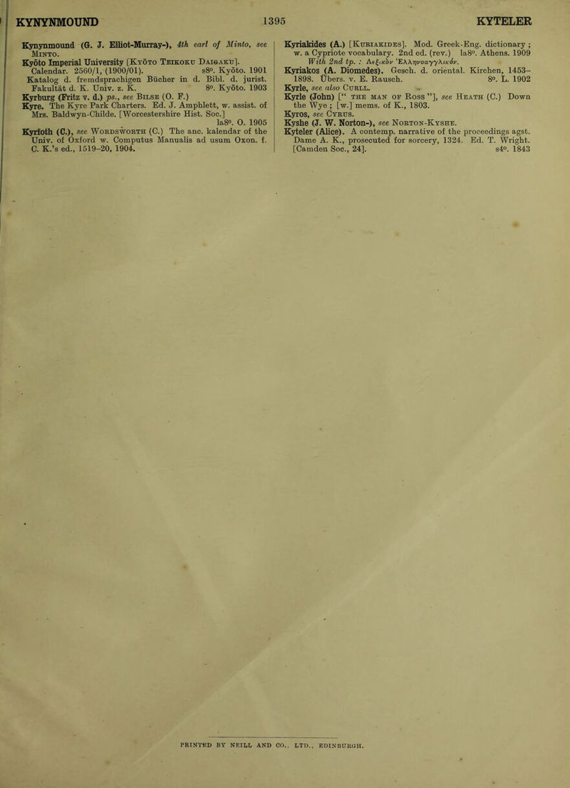 Kynynmound (G. J. Elliot-Murray-), 4th earl of Minto, see Minto. Kyoto Imperial University [Kyoto Teikoku Daisaku]. Calendar. 2560/1, (1900/01). s8°. Kyoto. 1901 Katalog d. fremdsprachigen Bucher in d. Bibl. d. jurist. Fakultat d. K. Univ. z. K. 8°. Kyoto. 1903 Kyrburg (Fritz v. d.) ps., see Bilse (O. F.) Kyre. The Kyre Park Charters. Ed. J. Amphlett, w. assist, of Mrs. Baldwyn-Childe. [Worcestershire Hist. Soc.] Ia8°. O. 1905 Kyrfoth (C.), see Wordsworth (C.) The anc. kalendar of the Univ. of Oxford w. Computus Manualis ad usum Oxon. f. C. K.’s ed., 1519-20, 1904. Kyriakides (A.) [Kuriakides]. Mod. Greek-Eng. dictionary ; w. a Cypriote vocabulary. 2nd ed. (rev.) Ia8°. Athens. 1909 With 2nd tp. : AefiKSr ’E\Krii/oayy\u:6i/. Kyriakos (A. Diomedes). Gesch. d. oriental. Kirchen, 1453- 1898. Ubers. v. E. Rausch. 8°. L. 1902 Kyrle, see also Curll. Kyrle (John) [“ the man oe Ross”], see Heath (C.) Down the Wye ; [w.] mems. of K., 1803. Kyros, see Cyrus. Kyshe (J. W. Norton-), see Norton-Kyshe. Kyteler (Alice). A contemp. narrative of the proceedings agst. Dame A. K., prosecuted for sorcery, 1324. Ed. T. Wright. [Camden Soc., 24]. s4°. 1843 PRINTED BY NEILL AND CO., LTD., EDINBURGH.