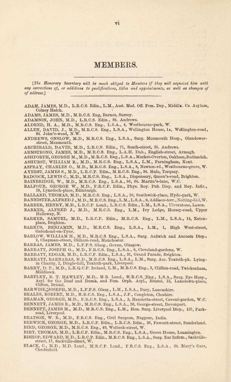 MEMBERS. [The Honorary Secretary will be much obliged to Members if they will acquaint him with any corrections of, or additions to qualifications, titles and appointments, as well as changes of of address.'] ADAM, JAMES, M.D., L.R.C.S. Edin., L.M., Asst. Med. Off. Fem. Dep., Middlx. Co. Asylum, Colney Hatch. ADAMS, JAMES, M.D., M.R.C.S. Eng, Barnes, Surrey. ADAMSON, JOHN, M.D., L.R.C.S. Edin., St. Andrews. ALDRED, H. A., M.D., M.R.C.S. Eng., L.S.A., 4, Westbourne-park, W. ALLEN, DAVID, J., M.D., M.R.C.S. Eng., L.S.A., Wellington House, 1a, Weilington-road, St. John’s-wood, N.W. ANDREWS, ONSLOW, M.D., M.R.C.S. Eng., L.S.A., Surg. Monmouth Hosp., Glendower- street, Monmouth. ARCHIBALD, DAVID, M.D., L.R.C.S, Edin., 71, South-street, St. Andrews. ARMSTRONG, JAMES, M.D., M.R.C.S. Eng., L.A.H. Dub., English-street, Armagh. ASHFORTH, GEORGE M., M.D., M.R.C.S. Eng., L.S.A., Market-Overton, Oakham,Rutlandsh. ASHURST, WILLIAM R., M.D., M.R.C.S. Eng., L.S.A., L.M., Farningham, Kent. ASPRAY, CHARLES O., M.D., M.R.C.S. Eng., L.S.A., 8, Newton-rd., Westbourne-grove, W. AYERST, JAMES S., M.D., L.R.C.P. Edin., M.R.C.S. Eng., St. Malo, Torquay. BADCOCK, LEWIS C., M.D., M.R.C.S. Eng., L.S.A., Dispensary, Queen’s-road, Brighton. BAINBRIDGE, W., M.D., M.R.C.S. Eng., L.S.A., 86, St. Martin’s-lane, W.C. BALFOUR, GEORGE W., M.D., F.R.C.P. Edin., Phys. Roy. Pub. Disp. and Roy. Infir., 18, Lynedoch-place, Edinburgh. BALLARD, THOMAS, M.D., M.R.C.S. Eng., L.S.A., 10, Southwick-place, Hyde-park, W. BANNISTER,ALFRED J., M.D., M.R.C.S. Eng., L.M.,L.S.A., 9, Addison-terr., Notting-liiil,W. BARBER, HENRY, M.D., L.R.C.P. Lond., L.R.C.S. Edin., L.M., L.S.A., Ulverstone, Lancs. BARKER, ALFRED J., M.D., M.R.C.S. Eng., L.M., Ivy Lodge, Horsey-road, Upper Holloway, N. BARKER, SAMUEL, M.D., L.R.C.P. Edin., M.R.C.S. Eng., L.M., L.S.A., 14, Eaton- place, Brighton. BARKUS, BENJAMIN, M.D., M.R.C.S. Eng., L.S.A., L.M., 1, High West-street, Gateshead-on-Tyne. BARLOW, WILLIAM H., M.D., M.R.C.S. Eng., L.S.A., Surg. Ardwick and Ancoats Disp., 2, Chapman-street, Oldham-road, Manchester. BARRAS, JAMES, M.D., L.F.P.S. Glasg., Govan, Glasgow. BARRATT, JOSEPH G., M.D., F.R.C.S. Eng.,L.S.A., 8, Cleveland-gardens, W. BARRATT, EDGAR, M.D., L.R.C.P. Edin., L.S.A., 31, Grand Parade, Brighton. BARRATT, BARNABAS, M.D., M.R.C.S. Eng., L.S.A., L.M., Surg. Acc. Toxteth-pk. Lying- in Charity, 2, Dingle-hill, Toxteth-park, Liverpool. BARRY, D. P., M.D., L.K.Q.C.P. Ireland, L.M., M.R.C.S. Eng., 3, Clifden-road, Twickenham, Middlesex. BARTLEY, R. T. HAWLEY, M.D., M.B. Lond., M.R.C.S. ;Eng., L.S.A., Surg. Eye Hosp., Asyl. for the Deaf and Dumb, and Fem. Orph. Asyl., Bristol, 13, Lansdown-place, Clifton, Bristol. BAR WISE,'JOSEPH, M.D., L.F.P.S. Glasg., L.M., L.S. A., Bury, Lancashire. BEALES, ROBERT, M.D., M.R.C.S. Eng., L.S.A., J.P., Congleton, Cheshire. BEAMAN, GEORGE, M.D., F.R.C.S. Eng., L.S.A., 3, Henrietta-street, Covent-garden, W.C. BENNETT, JAMES E., M.D., M.R.C.S. Eng., L.S.A., 26, George-street, Devonport. BENNETT, JAMES M., M.D., M.R.C.S. Eng., L.M., Hon. Surg. Liverpool Disp., 137, Park- road, Liverpool. BEATSON, W. B., M.D., F.R.C.S. Eng., Civil Surgeon, Nagpore, India. BERWICK, GEORGE, M.D., L.R.C.P. Edin., L.R.C.S. Edin., 36, Fawcett-street, Sunderland. BIRD, GEORGE, M.D., M.R.C.S. Eng., 49, Welbeck-street, W. BIRT, THOMAS, M.D., L.R.C.P. Edin., M.R.C.S. Eng., L.S.A., Grove House, Leamington. BISHOP, EDWARD, M.D., L.R.C.P. Edin., M.R.C.S. Eng., L.S.A., Surg. Ear Infirm., Sackville- street, 17, Sackville-street, W. BLACK, C., M.D , M.D. Lond., M.R.C.P. Lond., F.R.C.S. Eng., L.S.A., St. Mary’s Gate, Chesterfield.