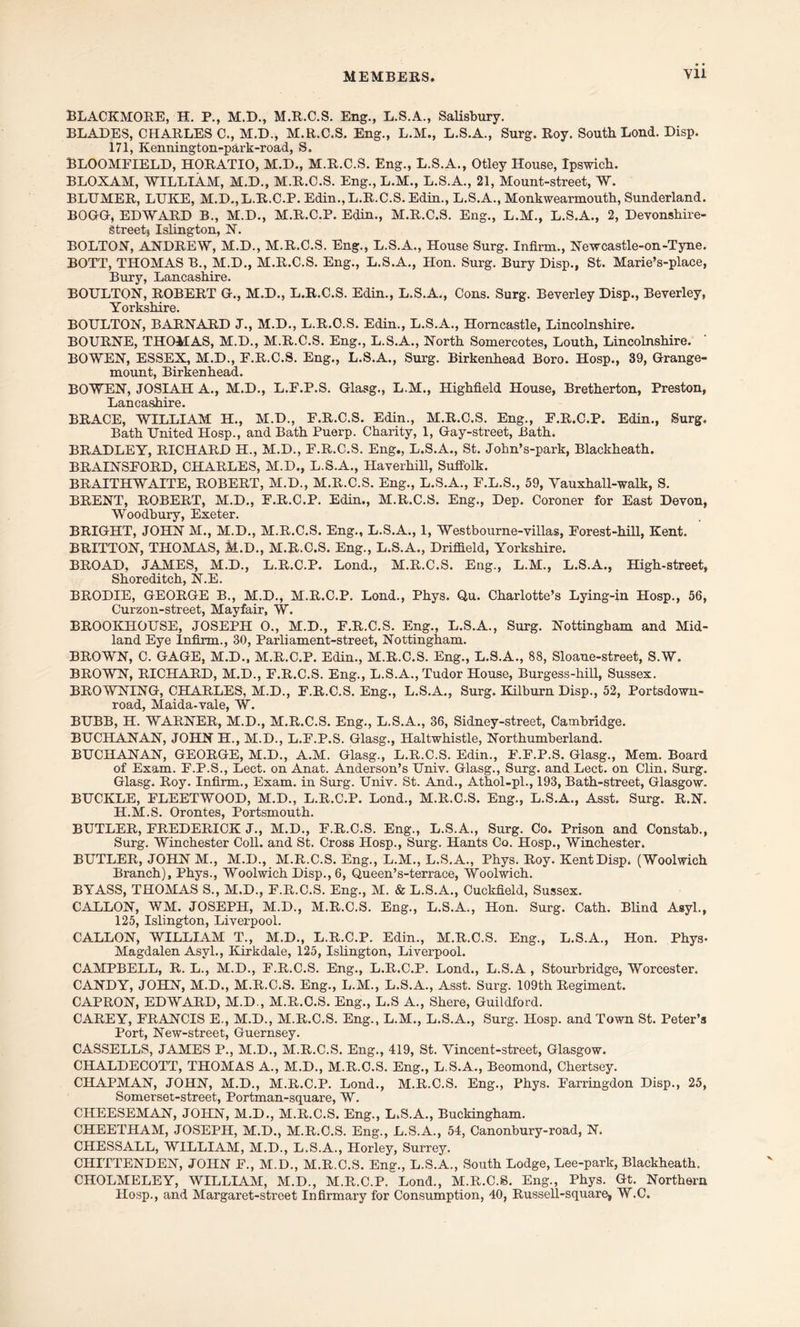 BLACKMORE, H. P., M.D., M.R.C.S. Eng., L.S.A., Salisbury. BLADES, CHARLES C., M.D., M.R.C.S. Eng., L.M., L.S.A., Surg. Roy. South Lond. Disp. 171, Kennington-park-road, S, BLOOMFIELD, HORATIO, M.D., M.R.C.S. Eng., L.S.A., Otley House, Ipswich. BLOXAM, WILLIAM, M.D., M.R.C.S. Eng., L.M., L.S.A., 21, Mount-street, W. BLTTMER, LUKE, M.D.,L.R.C.P. Edin., L.R.C.S. Edin., L.S.A., Monkwearmoutb, Sunderland. BOGG, EDWARD B., M.D., M.R.C.P. Edin., M.R.C.S. Eng., L.M., L.S.A., 2, Devonshire- Streetj Islington, N. BOLTON, ANDREW, M.D., M.R.C.S. Eng., L.S.A., House Surg. Infirm., Newcastle-on-Tyne. BOTT, THOMAS B., M.D., M.R.C.S. Eng., L.S.A., Hon. Surg. Bury Disp., St. Marie’s-place, Bury, Lancashire. BOULTON, ROBERT G., M.D., L.R.C.S. Edin., L.S.A., Cons. Surg. Beverley Disp., Beverley, Yorkshire. BOULTON, BARNARD J., M.D., L.R.C.S. Edin., L.S.A., Horncastle, Lincolnshire. BOURNE, THOMAS, M.D., M.R.C.S. Eng., L.S.A., North Somercotes, Louth, Lincolnshire. BOWEN, ESSEX, M.D., E.R.C.S. Eng., L.S.A., Surg. Birkenhead Boro. Hosp., 39, Grange- mount, Birkenhead. BOWEN, JOSIAH A., M.D., L.F.P.S. Glasg., L.M., Highfield House, Bretherton, Preston, Lancashire. BRACE, WILLIAM H., M.D., E.R.C.S. Edin., M.R.C.S. Eng., E.R.C.P. Edin., Surg. Bath United Hosp., and Bath Puerp. Charity, 1, Gay-street, Bath. BRADLEY, RICHARD H., M.D., F.R.C.S. Eng., L.S.A., St. John’s-park, Blackheath. BRAINSFORD, CHARLES, M.D., L.S.A., Haverhill, Suffolk. BRAITHWAITE, ROBERT, M.D., M.R.C.S. Eng., L.S.A., F.L.S., 59, Vauxhall-walk, S. BRENT, ROBERT, M.D., F.R.C.P. Edin., M.R.C.S. Eng., Dep. Coroner for East Devon, Woodbury, Exeter. BRIGHT, JOHN M., M.D., M.R.C.S. Eng., L.S.A., 1, Westbourne-villas, Forest-hill, Kent. BRITTON, THOMAS, M.D., M.R.C.S. Eng., L.S.A., Driffield, Yorkshire. BROAD, JAMES, M.D., L.R.C.P. Lond., M.R.C.S. Eng., L.M., L.S.A., High-street, Shoreditch, N.E. BRODIE, GEORGE B., M.D., M.R.C.P. Lond., Phys. Qu. Charlotte’s Lying-in Hosp., 56, Curzon-street, Mayfair, W. BROOKHOUSE, JOSEPH O., M.D., F.R.C.S. Eng., L.S.A., Surg. Nottingham and Mid- land Eye Infirm., 30, Parliament-street, Nottingham. BROWN, C. GAGE, M.D., M.R.C.P. Edin., M.R.C.S. Eng., L.S.A., 88, Sloane-street, S.W. BROWN, RICHARD, M.D., F.R.C.S. Eng., L.S.A., Tudor House, Burgess-hill, Sussex. BROWNING, CHARLES, M.D., F.R.C.S. Eng., L.S.A., Surg. Kilburn Disp., 52, Portsdown- road, Maida-vale, W. BUBB, H. WARNER, M.D., M.R.C.S. Eng., L.S.A., 36, Sidney-street, Cambridge. BUCHANAN, JOHN H., M.D., L.F.P.S. Glasg., Haltwhistle, Northumberland. BUCHANAN, GEORGE, M.D., A.M. Glasg., L.R.C.S. Edin., F.F.P.S. Glasg., Mem. Board of Exam. F.P.S., Lect. on Anat. Anderson’s Univ. Glasg., Surg. and Lect. on Clin. Surg. Glasg. Roy. Infirm., Exam, in Surg. Univ. St. And., Athol-pl., 193, Bath-street, Glasgow. BUCKLE, ELEETWOOD, M.D., L.R.C.P. Lond., M.R.C.S. Eng., L.S.A., Asst. Surg. R.N. H.M.S. Orontes, Portsmouth. BUTLER, FREDERICK J., M.D., F.R.C.S. Eng., L.S.A., Surg. Co. Prison and Constab., Surg. Winchester Coll, and St. Cross Hosp., Surg. Hants Co. Hosp., Winchester. BUTLER, JOHN M., M.D., M.R.C.S. Eng., L.M., L.S.A., Phys. Roy. Kent Disp. (Woolwich Branch), Phys., Woolwich Disp., 6, Queen’s-terrace, Woolwich. BYASS, THOMAS S., M.D., F.R.C.S. Eng., M. & L.S.A., Cuckfield, Sussex. CALLON, WM. JOSEPH, M.D., M.R.C.S. Eng., L.S.A., Hon. Surg. Cath. Blind Asyl., 125, Islington, Liverpool. CALLON, WILLIAM T., M.D., L.R.C.P. Edin., M.R.C.S. Eng., L.S.A., Hon. Phys* Magdalen Asvl., Kirkdale, 125, Islington, Liverpool. CAMPBELL, R. L., M.D., E.R.C.S. Eng., L.R.C.P. Lond., L.S.A , Stourbridge, Worcester. CANDY, JOHN, M.D., M.R.C.S. Eng., L.M., L.S.A., Asst. Surg. 109th Regiment. CAPRON, EDWARD, M.D., M.R.C.S. Eng., L.S A., Shere, Guildford. CAREY, FRANCIS E., M.D., M.R.C.S. Eng., L.M., L.S.A., Surg. Hosp. and Town St. Peter’s Port, New-street, Guernsey. CASSELLS, JAMES P., M.D., M.R.C.S. Eng., 419, St. Yincent-street, Glasgow. CHALDECOTT, THOMAS A., M.D., M.R.C.S. Eng., L.S.A., Beomond, Chertsey. CHAPMAN, JOHN, M.D., M.R.C.P. Lond., M.R.C.S. Eng., Phys. Farringdon Disp., 25, Somerset-street, Portman-square, W. CHEESEMAN, JOHN, M.D., M.R.C.S. Eng., L.S.A., Buckingham. CHEETHAM, JOSEPH, M.D., M.R.C.S. Eng., L.S.A., 54, Canonbury-road, N. CHESSALL, WILLIAM, M.D., L.S.A., Horley, Surrey. CHITTENDEN, JOHN F., M.D., M.R.C.S. Eng., L.S.A., South Lodge, Lee-park, Blackheath. CHOLMELEY, WILLIAM, M.D., M.R.C.P. Lond., M.R.C.S. Eng., Phys. Gt. Northern Hosp., and Margaret-street Infirmary for Consumption, 40, Russell-square, W.C.