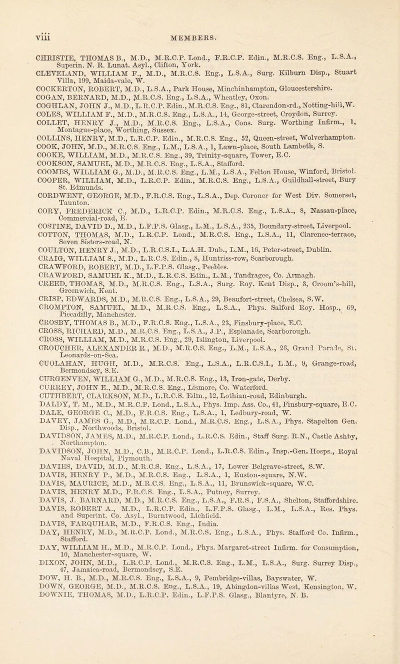 CHRISTIE, THOMAS B., M.D., M.R.C.P. Loud., E.R.C.P. Edin., M.R.C.S, Eng., L.S.A., Superin. N. R. Lnnat. Asyl., Clifton, York. CLEVELAND, WILLIAM P., M.D., M.R.C.S. Eng., L.S.A., Surg. Kilburn Disp., Stuart Villa, 199, Maida-vale, W. COCKERTON, ROBERT, M.D., L.S.A., Park House, Minchinhampton, Gloucestershire. COGAN, BERNARD, M.D., JI.R.C.S. Eng., L.S.A., Wheatley, Oxon. COGHLAN, JOHN J., M.D., L.R.C.P. Edin., M.R.C.S. Eng., 81, Clarendon-rd.,Notting-hill,W. COLES, WILLIAM E., M.D., M.R.C.S. Eng., L.S.A., 14, George-street, Croydon, Surrey. COLLET, HENRY J., M.D., M.R.C.S. Eng., L.S.A., Cons. Surg. Worthing Infirm., 1, Montague-place, Worthing, Sussex. COLLINS, HENRY, M.D., L.R.C.P. Edin., M.R.C.S. Eng., 52, Queen-street, Wolverhampton. COOK, JOHN, M.D., M.R.C.S. Eng., L.M., L.S.A., 1, Lawn-place, South Lambeth, S. COOKE, WILLIAM, M.D., M.R.C.S. Eng., 39, Trinity-square, Tower, E.C. COOKSON, SAMUEL, M.D., M.R.C.S. Eng., L.S.A., Stafford. COOMBS, WILLIAM G., M.D., M.R.C.S. Eng., L.M., L.S.A., Eelton House, Winford, Bristol. COOPER, WILLIAM, M.D., L.R.C.P. Edin., M.R.C.S. Eng., L.S.A., Guildhall-street, Bury St. Edmunds. CORDWENT, GEORGE, M.D., E.R.C.S. Eng., L.S.A., Dep. Coroner for West Div. Somerset, Taunton. CORY, FREDERICK C., M.D., L.R.C.P. Edin., M.R.C.S. Eng., L.S.A., 8, Nassau-place, Commercial-road, E. COSTINE, DAVID D., M.D., L.F.P.S. Glasg., L.M., L.S.A., 235, Boundary-street, Liverpool. COTTON, THOMAS, M.D., L.R.C.P. Lond., M.R.C.S. Eng., L.S.A., 11, Clarence-terrace, Seven Sisters-road, N. COULTON, HENRY J., M.D., L.R.C.S.I., L.A.H. Dub., L.M., 16, Peter-street, Dublin. CRAIG, WILLIAM S., M.D., L.R.C.S. Edin., 8, Huntriss-row, Scarborough. CRAWFORD, ROBERT, M.D., L.F.P.S. Glasg., Peebles. CRAWFORD, SAMUEL K., M.D., L.R.C.S. Edin., L.M., Tandragee, Co. Armagh. CREED, THOMAS, M.D., M.R.C.S. Eng., L.S.A., Surg. Roy. Kent Disp., 3, Croom’s-hili, Greenwich, Kent. CRISP, EDWARDS, M.D., M.R.C.S. Eng., L.S.A., 29, Beaufort-street, Chelsea, S.W. CROMPTON, SAMUEL, M.D., M.R.C.S. Eng., L.S.A., Phys. Salford Roy. Hosp., 69, Piccadilly, Manchester. CROSBY, THOMAS B., M.D., F.R.C.S. Eng., L.S.A., 23, Finsbury-place, E.C. CB.OSS, RICHARD, M.D., M.R.C.S. Eng., L.S.A., J.P., Esplanade, Scarborough. CROSS, WILLIAM, M.D., M.R.C.S. Eng., 29, Islington, Liverpool. CROUCHER, ALEXANDER R., M.D., M.R.C.S. Eng., L.M., L.S.A., 26, Grand Parade, St. Leonards-on-Sea. CUOLAHAN, HUGH, M.D., M.R.C.S. Eng., L.S.A., L.R.C.S.I., L.M., 9, Grange-road, Bermondsey, S.E. CURGENVEN, WILLIAM G., M.D., M.R.C.S. Eng., 13, Iron-gate, Derby. CURREY, JOHN E., M.D., M.R.C.S. Eng., Lismore, Co. Waterford. CUTHBERT, CLARKSON, M.D., L.R.C.S. Edin., 12, Lothian-road, Edinburgh. DALDY, T. M., M.D., M.R.C.P. Lond., L.S.A., Phys. Imp. Ass. Co., 41, Finsbury-square, E.C. DALE, GEORGE C., M.D., F.R.C.S. Eng., L.S.A., 1, Ledbury-road, W. DAVEY, JAMES G., M.D., M.R.C.P. Lond., M.R.C.S. Eng., L.S.A., Phys. Stapelton Gen. Disp., Northwoods, Bristol. DAVIDSON, JAMES, M.D., M.R.C.P. Lond., L.R.C.S. Edin., Staff Surg. R.N., Castle Ashby, Northampton. DAVIDSON, JOHN, M.D., C.B., M.R.C.P. Lond., L.R.C.S. Edin., Insp.-Gen. Hosps., Royal Naval Hospital, Plymouth. DAVIES, DAVID, M.D., M.R.C.S. Eng., L.S.A., 17, Lower Belgrave-street, S.W. DAVIS, HENRY P., M.D., M.R.C.S. Eng., L.S.A., 1, Euston-square, N.W. DAVIS, MAURICE, M.D., M.R.C.S. Eng., L.S.A., 11, Brunswick-square, W.C. DAVIS, HENRY M.D., F.R.C.S. Eng., L.S.A., Putney, Surrey. DAVIS, J. BARNARD, M.D., M.R.C.S. Eng., L.S.A., F.R.S., F.S.A., Shelton, Staffordshire. DAVIS, ROBERT A., M.D., L.R.C.P. Edin., L.F.P.S. Glasg., L.M., L.S.A., Res. Phys. and Superint. Co. Asyl., Burntwood, Lichfield. DAVIS, FARQUIIAR, M.D., F.R.C.S. Eng., India. DAY, HENRY, M.D., M.R.C.P. Lond., M.R.C.S. Eng., L.S.A., Phys. Stafford Co. Infirm., Stafford. DAY, WILLIAM H., M.D., M.R.C.P. Lond., Phys. Margaret-street Infirm, for Consumption, 10, Manchester-square, W. DIXON, JOHN, M.D., L.R.C.P. Lond., M.R.C.S. Eng., L.M., L.S.A., Surg. Surrey Disp., 47, Jamaica-road, Bermondsey, S.E. DOW, II. B., M.D., M.R.C.S. Eng., L.S.A., 9, Pembridge-villas, Bayswater, W. DOWN, GEORGE, M.D., M.R.C.S. Eng., L.S.A., 19, Abingdon-villas West, Kensington, W. DOWNIE, THOMAS, M.D., L.R.C.P. Edin., L.F.P.S. Glasg., Blantyre, N. B.