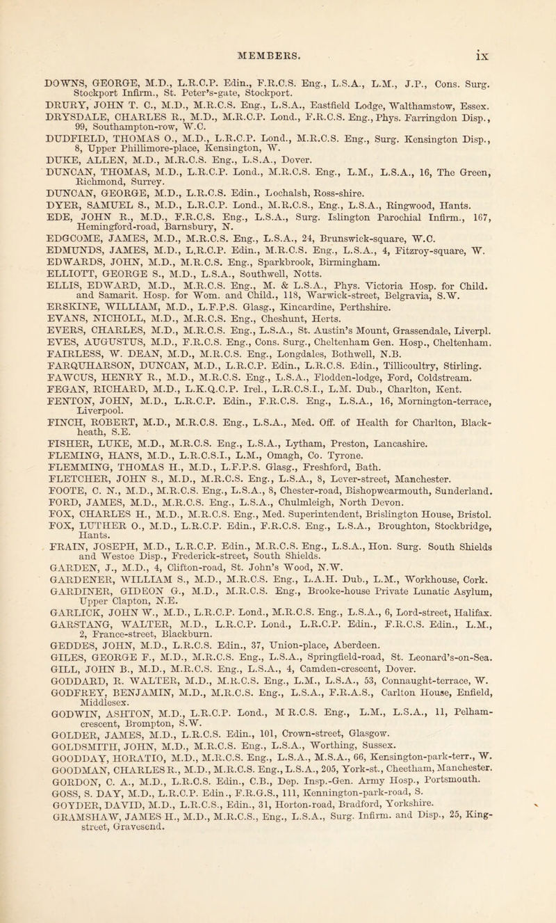 DOWNS, GEORGE, M.D., L.R.C.P. Edin., F.R.C.S. Eng., L.S.A., L.M., J.P., Cons. Surg. Stockport Infirm., St. Peter’s-gate, Stockport. DRURY, JOHN T. C., M.D., M.R.C.S. Eng., L.S.A., Eastfield Lodge, Walthamstow, Essex. DRYSDALE, CHARLES R., M.D., M.R.C.P. Lond., PkR.C.S. Eng., Phys. Earringdon Disp., 99, Southampton-row, W.C. DUDEIELD, THOMAS 0., M.D., L.R.C.P. Lond., M.R.C.S. Eng., Surg. Kensington Disp., 8, Upper Phillimore-place, Kensington, W. DUKE, ALLEN, M.D., M.R.C.S. Eng., L.S.A., Dover. DUNCAN, THOMAS, M.D., L.R.C.P. Lond., M.R.C.S. Eng., L.M., L.S.A., 16, The Green, Richmond, Surrey. DUNCAN, GEORGE, M.D., L.R.C.S. Edin., Lochalsh, Ross-shire. DYER, SAMUEL S., M.D., L.R.C.P. Lond., M.R.C.S., Eng., L.S.A., Ringwood, Hants. EDE, JOHN R., M.D., F.R.C.S. Eng., L.S.A., Surg. Islington Parochial Infirm., 167, Hemingford-road, Barnsbury, N. EDGCOME, JAMES, M.D., M.R.C.S. Eng., L.S.A., 24, Brunswick-square, W.C. EDMUNDS, JAMES, M.D., L.R.C.P. Edin., M.R.C.S. Eng., L.S.A., 4, Fitzroy-square, W. EDWARDS, JOHN, M.D., M.R.C.S. Eng., Sparkbrook, Birmingham. ELLIOTT, GEORGE S., M.D., L.S.A., Southwell, Notts. ELLIS, EDWARD, M.D., M.R.C.S. Eng., M. & L.S.A., Phys. Victoria Hosp. for Child. and Samarit. Hosp. for Worn, and Child., 118, Warwick-street, Belgravia, S.W. ERSKINE, WILLIAM, M.D., L.F.P.S. Glasg., Kincardine, Perthshire. EVANS, NICHOLL, M.D., M.R.C.S. Eng., Cheshunt, Herts. EVERS, CHARLES, M.D., M.R.C.S. Eng., L.S.A., St. Austin’s Mount, Grassendale, Liverpl. EVES, AUGUSTUS, M.D., F.R.C.S. Eng., Cons. Surg., Cheltenham Gen. Hosp., Cheltenham. FAIRLESS, W. DEAN, M.D., M.R.C.S. Eng., Longdales, Bothwell, N.B. FARQUHARSON, DUNCAN, M.D., L.R.C.P. Edin., L.R.C.S. Edin., Tillicoultry, Stirling. FAWCUS, HENRY R., M.D., M.R.C.S. Eng., L.S.A., Flodden-lodge, Ford, Coldstream. FEGAN, RICHARD, M.D., L.K.Q.C.P. Irel., L.R.C.S.I., L.M. Dub., Charlton, Kent. FENTON, JOHN, M.D., L.R.C.P. Edin., F.R.C.S. Eng., L.S.A., 16, Mornington-terrace, Liverpool. FINCH, ROBERT, M.D., M.R.C.S. Eng., L.S.A., Med. Off. of Health for Charlton, Black- heath, S.E. FISHER, LUKE, M.D., M.R.C.S. Eng., L.S.A., Lytham, Preston, Lancashire. FLEMING, HANS, M.D., L.R.C.S.I., L.M., Omagh, Co. Tyrone. FLEMMING, THOMAS II., M.D., L.F.P.S. Glasg., Freshford, Bath. FLETCHER, JOHN S., M.D., M.R.C.S. Eng., L.S.A., 8, Lever-street, Manchester. FOOTE, C. N., M.D., M.R.C.S. Eng., L.S.A., 8, Chester-road, Bishopwearmouth, Sunderland. FORD, JAMES, M.D., M.R.C.S. Eng., L.S.A., Chulmleigh, North Devon. FOX, CHARLES PI., M.D., M.R.C.S. Eng., Med. Superintendent, Brislington House, Bristol. FOX, LUTHER 0., M.D., L.R.C.P. Edin., F.R.C.S. Eng., L.S.A., Broughton, Stockbridge, Hants. ERAIN, JOSEPH, M.D., L.R.C.P. Edin., M.R.C.S. Eng., L.S.A., Hon. Surg. South Shields and Westoe Disp., Frederick-street, South Shields. GARDEN, J., M.D., 4, Clifton-road, St. John’s Wood, N.W. GARDENER, WILLIAM S., M.D., M.R.C.S. Eng., L.A.II. Dub., L.M., Workhouse, Cork. GARDINER, GIDEON G., M.D., M.R.C.S. Eng., Brooke-house Private Lunatic Asylum, Upper Clapton, N.E. GARLICK, JOHN W., M.D., L.R.C.P. Lond., M.R.C.S. Eng., L.S.A., 6, Lord-street, Halifax. GARSTANG, WALTER, M.D., L.R.C.P. Lond., L.R.C.P. Edin., E.R.C.S. Edin., L.M., 2, France-street, Blackburn. GEDDES, JOHN, M.D., L.R.C.S. Edin., 37, Union-place, Aberdeen. GILES, GEORGE F., M.D., M.R.C.S. Eng., L.S.A., Springfield-road, St. Leonard’s-on-Sea. GILL, JOHN B., M.D., M.R.C.S. Eng., L.S.A., 4, Camden-crescent, Dover. GODDARD, R. WALTER, M.D., M.R.C.S. Eng., L.M., L.S.A., 53, Connaught-terrace, W. GODFREY, BENJAMIN, M.D., M.R.C.S. Eng., L.S.A., F.R.A.S., Carlton House, Enfield, Middlesex. GODWIN, ASHTON, M.D., L.R.C.P. Lond., M R.C.S. Eng., L.M., L.8.A., 11, Pelham- crescent, Brompton, S.W. GOLDER, JAMES, M.D., L.R.C.S. Edin., 101, Crown-street, Glasgow. GOLDSMITH, JOHN, M.D., M.R.C.S. Eng., L.S.A., Worthing, Sussex. GOODDAY, HORATIO, M.D., M.R.C.S. Eng., L.S.A., M.S.A., 66, Kensington-park-terr., W. GOODMAN, CHARLES R., M.D., M.R.C.S. Eng.,L.S.A., 205, York-st., Cheetham, Manchester. GORDON, C. A., M.D., L.R.C.S. Edin., C.B., Dep. Insp.-Gen. Army Hosp., Portsmouth. GOSS, S. DAY, M.D., L.R.C.P. Edin., F.R.G.S., 111, Kennington-park-road, S. GOYDER, DAVID, M.D., L.R.C.S., Edin., 31, Ilorton-road, Bradford, Yorkshire. GRAMSHAW, JAMES II., M.D., M.R.C.S., Eng., L.S.A., Surg. Infirm, and Disp., 25, King- street, Gravesend.