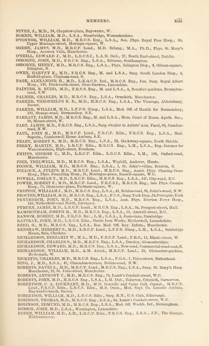 NIVEN, J., M.D., 28, Chepstow-place, Bayswater, W. NORRIS, WILLIAM, M.D., L.S.A., Stourbridge, Worcestershire. O’CONNOR, WILLIAM, M.D., M.R.C.S. Eng., L.S.A., Sen. Phys. Royal Free Hosp., 30, Upper Montagu-street, Montagu-square, W. OGDEN, JAMES, M.D., M.R.C.P. Lond., M.D. Erlang., M.A., Ph.D., Phys. St. Mary’s Hosp., Ardwick Villa, Manchester. O’NEILL, EDWARD J., M.D., L.R.C.S.I., L.A.H. Duh., 27, North Earl-street, Dublin. OSBORNE, JOHN, M.D., F.R.C.S. Eng., L.S.A., Bitterne, Southampton. OSBORNE, HENRY, M.D., M.R.C.S. Eng., L.S.A., Phys, Islington Disp., 3, Gibson-square, Islington, N. OWEN, HARVEY K., M.D., F.R.C.S. Eng., M. and L.S.A., Surg. South London Disp., 4, Binfield-place, Clapham-road, S. PAGE, ALEXANDER H., M.D., L.K.Q.C.P. Irel., M.R.C.S. Eng-., Jun. Surg. Royal Albert Hosp., 138, Duckworth-street, Over-Darwen, Lancashire. PAINTER, R. BUDD, M.D., F.R.C.S. Eng., M. and L.S.A., 4, Beaufort-gardens, Brompton- road, S.W. PALMER, CHARLES, M.D., M.R.C.S. Eng., L.S.A., Ormskirk, Manchester. PARKER, THEOPHILUS R. B., M.D., M.R.C.S. Eng., L.S.A., The Vicarage, Abbotsbury, Dorset. PARKER, WILLIAM, M.D., L.F.P.S. Glasg., L.S.A., Med. Off. of Health for Bermondsey, 133, Grange-road, Bermondsey, S.E. PARRATT, JAMES, M.D., M.R.C.S. Eng., M. and L.S.A., Mem. Court of Exam. Apoth. Soc., 18, Mount-street, W. PART, JAMES, M.D., F.R.C.S. Eng., L.S.A., Surg.-Oculist to Artists’ Ann. Fund, 89, Camden- road, N.W. PAUL, JOHN H., M.D., M.R.C.P. Lond., F.R.C.P. Edin., F.R.C.S. Eng., L.S.A., Med. Superin., Camberwell House Asylum, S.E. PEART, ROBERT S., M.D., M.R.C.S. Eng., L.S.A., 22, Dockwray-square, North Shields. PERRY, MARTIN, M.D., L.R.C.P. Eclin., M.R.C.S. Eng., L.M., L.S.A., Dep. Coroner for Worcestershire, High-street, Evesham. PHIPPS, GEORGE C., M.D., L.R.C.P. Eclin., L.R.C.S. Edin., L.M., 196, Oxford-road, Manchester. PIKE, THELWELL, M.D., M.R.C.S. Eng., L.S.A., Weyhill, Andover, Hants. POCOCK, WILLIAM, M.D., M.R.C.S. Eng., L.S.A., 1, St. John’s-villas, Brixton, S. POLLOCK, A. JULIUS, M.D., M.R.C.P. Lond., M.R.C.S. Eng., Assist. Phys. Charing Cross Hosp., Phys. Foundling Hosp., 21, Montague-place, Russell-square, W.C. POWELL, JOSIAH T., M.D., L.R.C.P. Edin., M.R.C.S. Eng., L.S.A., 347, City-roacl, E.C. POWER, ROBERT F., M.D., M.R.C.P. Lond., F.R.C.S.I., M.R.C.S. Eng., late Phys. Coombe Hosp,, 71, Gloucester-place, Portman-square, W. PRESTON, WILLIAM J., M.D., M.R.C.S. Eng.,L.S.A., 41, Belsize-road, St, John’s-wood, N.W. PROCTER,WILLIAM, M.D., M.R.C.S. Eng., L.S.A.,F.C.S., Surg.York Disp.,24,Petergate,York PRYTHERCH, JOHN, M.D., M.R.C.S. Eng., L.S.A., Asst. Phys. Everton Fever Hosp., 145, Netherfield-road North, Liverpool. PYBURN, JAMES, M.D., L.R.C.P. Lond., M.R.C.S. Eng., L.S.A., 34, Prospect-street, Hull. RAMSBOTHAM, JOSEPH M., M.D., M.R.C.S. Eng., L.S.A., 15, Amwell-street, E.C. RANSOM, ROBERT, M.D., F.R.C.S. Env., L.M., L.S.A., 5, Jesus-lane, Cambridge. RATTRAY, JOHN, M.D., L.R.C.S. Edin., Shotts Iron Works, Motherwell, Lanarkshire. REED, G., M.D., M.R.C.S. Eng., L.S.A., Res. Med. Off. Roy. Infirm., Manchester. RENSHAW, HERBERT S., M.D., L.R.C.P. Lond., L.F.P.S. Glasg., L.M., L.S.A., Salebridge House, Sale, Cheshire. RICHARDSON, BENJAMIN W., M.A., M.D., F.R.C.P. Lond., F.R.S., 12, Hinde-street, W. RICHARDSON, CHARLES S., M.D., M.R.C.S. Eng., L.S.A., Dursley, Gloucestershire. RICHARDSON, EDWARD, M.D., M.R.C.S. Eng., L.S.A., New-road, Commercial-road-east,E. RICHARDSON, WILLIAM, M.D., A.M. Aberd., M.R.C.P. Lond., 25, Gloucester-gardens, Hyde-park, W. RICKETTS, CHARLES, M.D., M.R.C.S. Eng., L.S.A., F.G.S., 1, Price-street, Birkenhead. RING, J., M.D., L.S.A., 47, Clarendon-terrace, Belsize-road, N.W. ROBERTS, DAVID L., M.D., M.R.C.P. Lond., M.R.C.S. Eng-,, L.S.A., Surg. St. Mary’s Hosp. Manchester, 23, St. John-street, Manchester. ROBERTS, ANTHONY T., M.D., M.R.C.S. Eng., 73, Lamb’s Conduit-street, W.C. ROBERTS, JOHN, M.D., M.R.C.S. Eng., L.S.A., L.M. Dub., Talarvor, Criccieth, Carnarvon. ROBERTSON, C. A. LOCKHART, M.D., M.D. Gonville and Caius Coll. Cantab., M.R.C.P. Lond., F.R.C.P. Edin., L.R.C.S. Edin., M.B. Oxon., Med. Supt. Co. Lunatic Asylum, Hayward’s-heath, Sussex. ROBERTSON, WILLIAM, M.D., L.R.C.S. Edin., Surg. R.N., U.S. Club, Edinburgh. ROBINSON, THOMAS, M.D., M.R.C.S. Eng , L.S.A., 64, Lamb’s Conduit-street, W.C. ROBINSON, EDMUND, M.D., M.R.C.S. Eng., L.S.A., Med. Off. Workh. Inf., Birmingham. ROBSON, JOHN, M.D., L.S.A., Warrington, Lancashire. RODEN, WILLIAM, M.D., A.M., L.R.C.P. Edin., F.R.C.S. Eng., L.S.A., J.P., The Grange, Kidderminster.