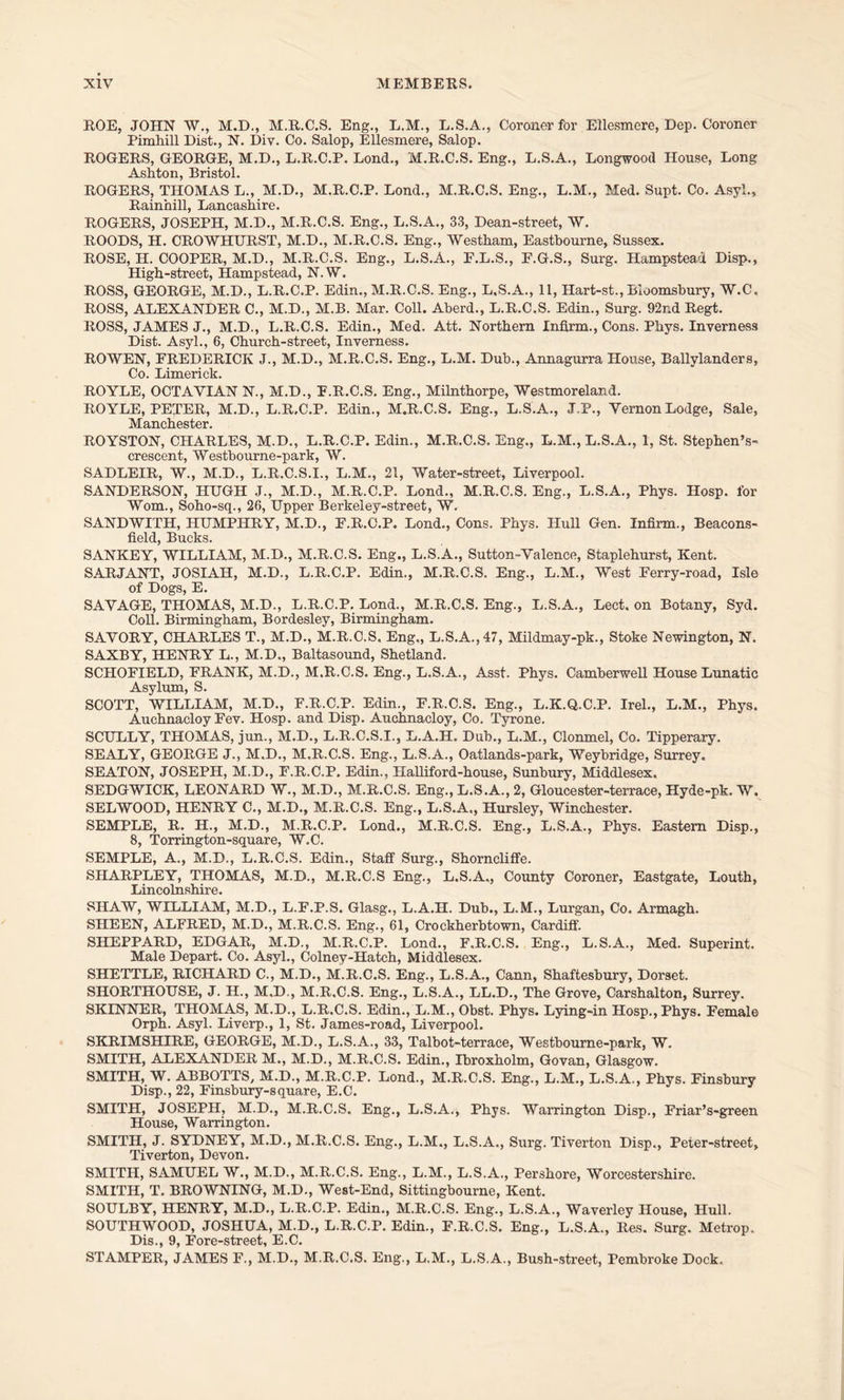 ROE, JOHN W., M.D., M.R.C.S. Eng., L.M., L.S.A., Coroner for Ellesmere, Dep. Coroner Pimhill Dist., N. Div. Co. Salop, Ellesmere, Salop. ROGERS, GEORGE, M.D., L.R.C.P. Bond., M.R.C.S. Eng., L.S.A., Longwood House, Long Ashton, Bristol. ROGERS, THOMAS L., M.D., M.R.C.P. Bond., M.R.C.S. Eng., L.M., Med. Supt. Co. Asyl., Rainhill, Lancashire. ROGERS, JOSEPH, M.D., M.R.C.S. Eng., L.S.A., 33, Dean-street, W. ROODS, H. CROWHURST, M.D., M.R.C.S. Eng., Westham, Eastbourne, Sussex. ROSE, H. COOPER, M.D., M.R.C.S. Eng., B.S.A., E.L.S., E.G.S., Surg. Hampstead Disp., High-street, Hampstead, N.W. ROSS, GEORGE, M.D., L.R.C.P. Edin., M.R.C.S. Eng., L.S.A., 11, Hart-st., Bloomsbury, W.C. ROSS, ALEXANDER C., M.D., M.B. Mar. Coll. Aberd., L.R.C.S. Edin., Surg. 92r.d Regt. ROSS, JAMES J., M.D., L.R.C.S. Edin., Med. Att. Northern Infirm., Cons. Phys. Inverness Dist. Asyl., 6, Church-street, Inverness. ROWEN, FREDERICK J., M.D., M.R.C.S. Eng., L.M. Dub., Annagurra House, Ballylanders, Co. Limerick. ROYLE, OCTAYIAN N., M.D., F.R.C.S. Eng., Milnthorpe, Westmoreland. ROYLE, PETER, M.D., L.R.C.P. Edin., M.R.C.S. Eng., L.S.A., J.P., Yernon Lodge, Sale, Manchester. ROYSTON, CHARLES, M.D., L.R.C.P. Edin., M.R.C.S. Eng., L.M., L.S.A., 1, St. Stephen’s- crescent, Westbourne-park, W. SADLEIR, W., M.D., L.R.C.S.I., L.M., 21, Water-street, Liverpool. SANDERSON, HUGH J., M.D., M.R.C.P. Lond., M.R.C.S. Eng., L.S.A., Phys. IIosp. for Worn., Soho-sq., 26, Upper Berkeley-street, W. SANDWITH, HUMPHRY, M.D., F.R.C.P. Bond., Cons. Phys. Hull Gen. Infirm., Beacons- field, Bucks. SANKEY, WILLIAM, M.D., M.R.C.S. Eng., L.S.A., Sutton-Valence, Staplehurst, Kent. SARJANT, JOSIAH, M.D., L.R.C.P. Edin., M.R.C.S. Eng., L.M., West Ferry-road, Isle of Dogs, E. SAVAGE, THOMAS, M.D., L.R.C.P. Bond., M.R.C.S. Eng., L.S.A., Lect. on Botany, Syd. Coll. Birmingham, Bordesley, Birmingham. SAVORY, CHARLES T., M.D., M.R.C.S. Eng,, L.S.A.,47, Mildmay-pk., Stoke Newington, N. SAXBY, HENRY L., M.D., Baltasound, Shetland. SCHOFIELD, FRANK, M.D., M.R.C.S. Eng., L.S.A., Asst. Phys. Camberwell House Lunatic Asylum, S. SCOTT, WILLIAM, M.D., F.R.C.P. Edin., F.R.C.S. Eng., L.K.Q.C.P. Irel., L.M., Phys. Auchnacloy Fev. Hosp. and Disp. Auchnacloy, Co. Tyrone. SCULLY, THOMAS, jun., M.D., L.R.C.S.I., L.A.H. Dub., L.M., Clonmel, Co. Tipperary. SEALY, GEORGE J., M.D., M.R.C.S. Eng., L.S.A., Oatlands-park, Weybridge, Surrey. SEATON, JOSEPH, M.D., F.R.C.P. Edin., Halliford-house, Sunbury, Middlesex. SEDGWICK, LEONARD W., M.D., M.R.C.S. Eng., L.S.A., 2, Gloucester-terrace, Hyde-pk. W. SELWOOD, HENRY C., M.D., M.R.C.S. Eng., L.S.A., Hursley, Winchester. SEMPLE, R. H., M.D., M.R.C.P. Lond., M.R.C.S. Eng., L.S.A., Phys. Eastern Disp., 8, Torrington-square, W.C. SEMPLE, A., M.D., L.R.C.S. Edin., Staff Surg., Shorncliffe. SIIARPLEY, THOMAS, M.D., M.R.C.S Eng., L.S.A., County Coroner, Eastgate, Louth, Lincolnshire. SHAW, WILLIAM, M.D., L.F.P.S. Glasg., L.A.H. Dub., L.M., Lurgan, Co. Armagh. SHEEN, ALFRED, M.D., M.R.C.S. Eng., 61, Crockherbtown, Cardiff. SHEPPARD, EDGAR, M.D., M.R.C.P. Lond., F.R.C.S. Eng., L.S.A., Med. Superint. Male Depart. Co. Asyl., Colney-Hatch, Middlesex. SHETTLE, RICHARD C., M.D., M.R.C.S. Eng., L.S.A., Cann, Shaftesbury, Dorset. SHORTHOUSE, J. H., M.D., M.R.C.S. Eng., L.S.A., LL.D., The Grove, Carshalton, Surrey. SKINNER, THOMAS, M.D., L.R.C.S. Edin., L.M., Obst. Phys. Lying-in Hosp., Phys. Female Orph. Asyl. Liverp., 1, St. James-road, Liverpool. SKRIMSHIRE, GEORGE, M.D., L.S.A., 33, Talbot-terrace, Westbourne-park, W. SMITH, ALEXANDER M., M.D., M.R.C.S. Edin., Ibroxholm, Govan, Glasgow. SMITH, W. ABBOTTS, M.D., M.R.C.P. Bond., M.R.C.S. Eng., L.M., L.S.A., Phys. Finsbury Disp., 22, Finsbury-square, E.C. SMITH, JOSEPH, M.D., M.R.C.S. Eng., L.S.A., Phys. Warrington Disp., Friar’s-green House, Warrington. SMITH, J. SYDNEY, M.D., M.R.C.S. Eng., L.M., L.S.A., Surg. Tiverton Disp., Peter-street, Tiverton, Devon. SMITH, SAMUEL W., M.D., M.R.C.S. Eng., L.M., L.S.A., Pershore, Worcestershire. SMITH, T. BROWNING, M.D., West-End, Sittingbourne, Kent. SOULBY, HENRY, M.D., L.R.C.P. Edin., M.R.C.S. Eng., L.S.A., Waverley House, Hull. SOUTHWOOD, JOSHUA, M.D., L.R.C.P. Edin., F.R.C.S. Eng., L.S.A., Res. Surg. Metrop. Dis., 9, Fore-street, E.C. STAMPER, JAMES F., M.D., M.R.C.S. Eng., L.M., L.S.A., Bush-street, Pembroke Dock.