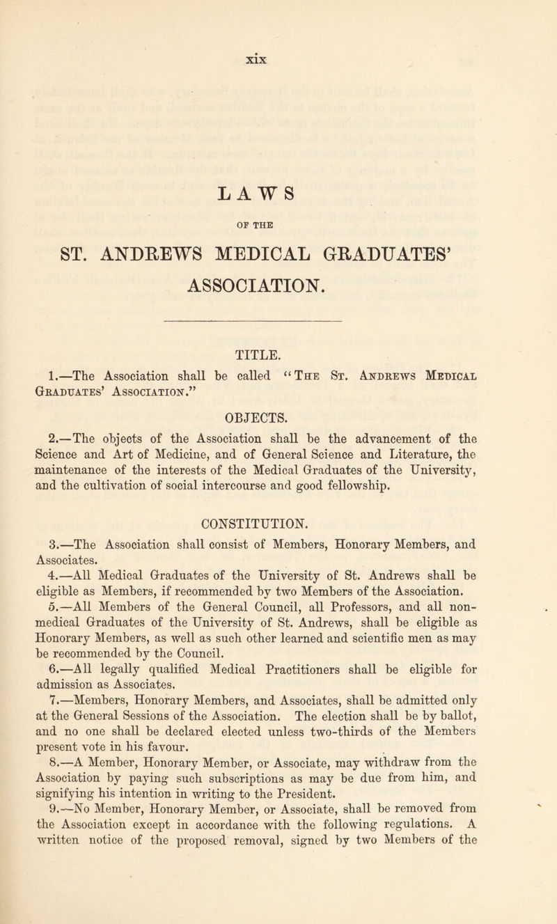LAWS OP THE ST. ANDREWS MEDICAL GRADUATES’ ASSOCIATION. TITLE. 1. —The Association shall be called “The St. Andrews Medical Graduates’ Association.” OBJECTS. 2. —The objects of the Association shall be the advancement of the Science and Art of Medicine, and of General Science and Literature, the maintenance of the interests of the Medical Graduates of the University, and the cultivation of social intercourse and good fellowship. CONSTITUTION. 3. —The Association shall consist of Members, Honorary Members, and Associates. 4. —All Medical Graduates of the University of St. Andrews shall be eligible as Members, if recommended by two Members of the Association. 5. —All Members of the General Council, all Professors, and all non- medical Graduates of the University of St. Andrews, shall be eligible as Honorary Members, as well as such other learned and scientific men as may be recommended by the Council. 6. —All legally qualified Medical Practitioners shall be eligible for admission as Associates. 7. —Members, Honorary Members, and Associates, shall be admitted only at the General Sessions of the Association. The election shall be by ballot, and no one shall be declared elected unless two-thirds of the Members present vote in his favour. 8. —A Member, Honorary Member, or Associate, may withdraw from the Association by paying such subscriptions as may be due from him, and signifying his intention in writing to the President. 9. —No Member, Honorary Member, or Associate, shall be removed from the Association except in accordance with the following regulations. A written notice of the proposed removal, signed by two Members of the