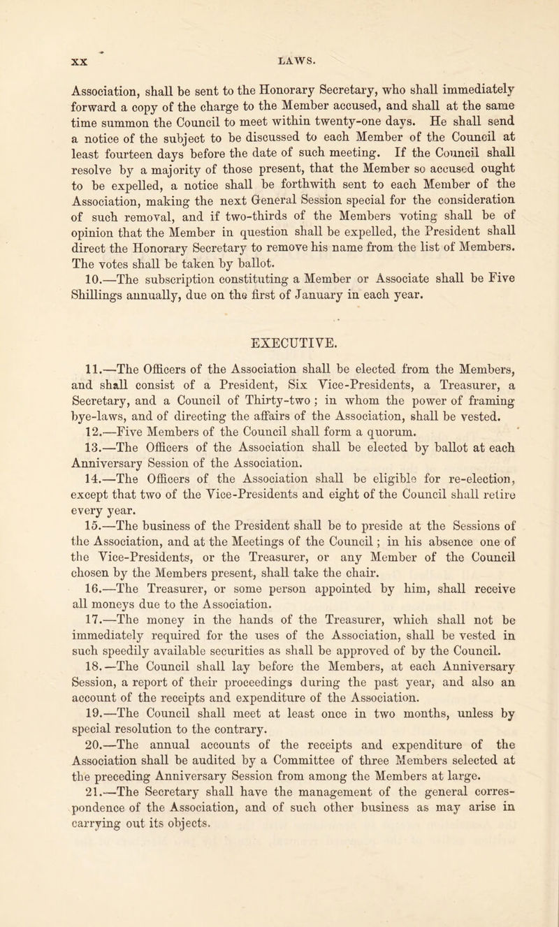 Association, shall be sent to the Honorary Secretary, who shall immediately forward a copy of the charge to the Member accused, and shall at the same time summon the Council to meet within twenty-one days. He shall send a notice of the subject to be discussed to each Member of the Council at least fourteen days before the date of such meeting. If the Council shall resolve by a majority of those present, that the Member so accused ought to be expelled, a notice shall be forthwith sent to each Member of the Association, making the next General Session special for the consideration of such removal, and if two-thirds of the Members voting shall be of opinion that the Member in question shall be expelled, the President shall direct the Honorary Secretary to remove his name from the list of Members. The votes shall be taken by ballot. 10. —The subscription constituting a Member or Associate shall be Five Shillings annually, due on the first of January in each year. EXECUTIVE. 11. —The Officers of the Association shall be elected from the Members, and shall consist of a President, Six Vice-Presidents, a Treasurer, a Secretary, and a Council of Thirty-two ; in whom the power of framing bye-laws, and of directing the affairs of the Association, shall be vested. 12. —Five Members of the Council shall form a quorum. 13. —The Officers of the Association shall be elected by ballot at each Anniversary Session of the Association. 14. —The Officers of the Association shall be eligible for re-election, except that two of the Vice-Presidents and eight of the Council shall retire every year. 15. —The business of the President shall be to preside at the Sessions of the Association, and at the Meetings of the Council; in his absence one of the Vice-Presidents, or the Treasurer, or any Member of the Council chosen by the Members present, shall take the chair. 16. —The Treasurer, or some person appointed by him, shall receive all moneys due to the Association. 17. —The money in the hands of the Treasurer, which shall not be immediately required for the uses of the Association, shall be vested in such speedily available securities as shall be approved of by the Council. 18. —The Council shall lay before the Members, at each Anniversary Session, a report of their proceedings during the past year, and also an account of the receipts and expenditure of the Association. 19. —The Council shall meet at least once in two months, unless by special resolution to the contrary. 20. —The annual accounts of the receipts and expenditure of the Association shall be audited by a Committee of three Members selected at the preceding Anniversary Session from among the Members at large. 21. —The Secretary shall have the management of the general corres- pondence of the Association, and of such other business as may arise in carrying out its objects.
