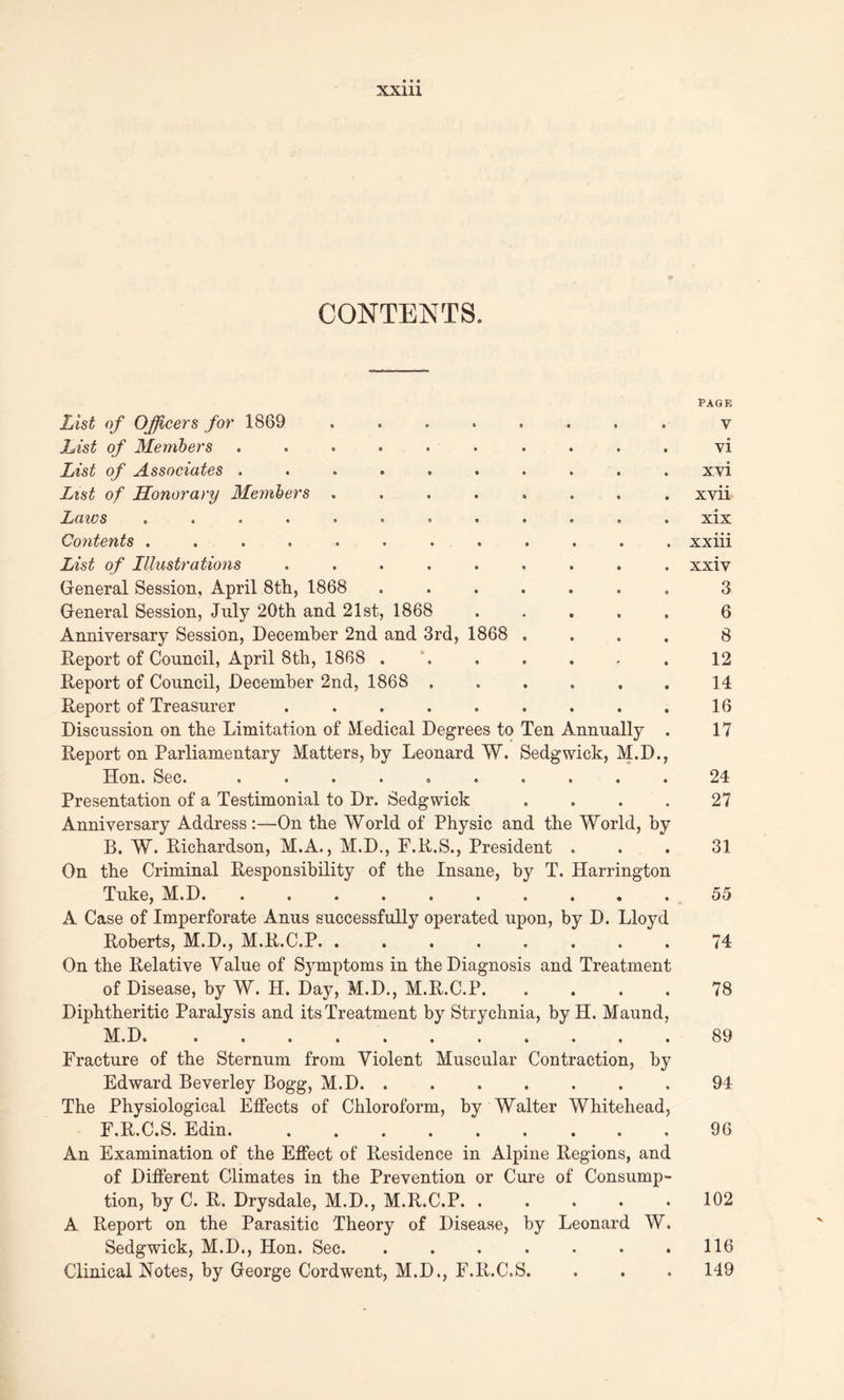 XXUl CONTENTS. List of Officers for 1869 List of Members .......... List of Associates .......... List of Honorary Members ........ Lazes ...... ...... Cozitents ............ List of Illustrations ......... General Session, April 8th, 1868 ....... General Session, July 20th and 21st, 1868 ..... Anniversary Session, December 2nd and 3rd, 1868 .... Report of Council, April 8th, 1868 . Report of Council, December 2nd, 1868 ...... Report of Treasurer ......... Discussion on the Limitation of Medical Degrees to Ten Annually . Report on Parliamentary Matters, by Leonard W. Sedgwick, M.D., Don. Sec. «... o«...» Presentation of a Testimonial to Dr. Sedgwick .... Anniversary Address:—On the World of Physic and the World, by B. W. Richardson, M.A., M.D., F.R.S., President . On the Criminal Responsibility of the Insane, by T. Harrington Tuke, M.D A Case of Imperforate Anus successfully operated upon, by D. Lloyd Roberts, M.D., M.R.C.P. ........ On the Relative Value of Symptoms in the Diagnosis and Treatment of Disease, by W. H. Day, M.D., M.R.C.P. . Diphtheritic Paralysis and its Treatment by Strychnia, by H. Maund, M.D Fracture of the Sternum from Violent Muscular Contraction, by Edward Beverley Bogg, M.D The Physiological Effects of Chloroform, by Walter Whitehead, F.R.C.S. Edin. . . An Examination of the Effect of Residence in Alpine Regions, and of Different Climates in the Prevention or Cure of Consump- tion, by C. R. Drysdale, M.D., M.R.C.P A Report on the Parasitic Theory of Disease, by Leonard W. Sedgwick, M.D., Hon. Sec. ....... Clinical Notes, by George Cordwent, M.D., F.R.C.S. PAGE V vi xvi xvii xix xxiii xxiv 3 6 8 12 14 16 17 24 27 31 55 74 78 89 94 96 102 116 149